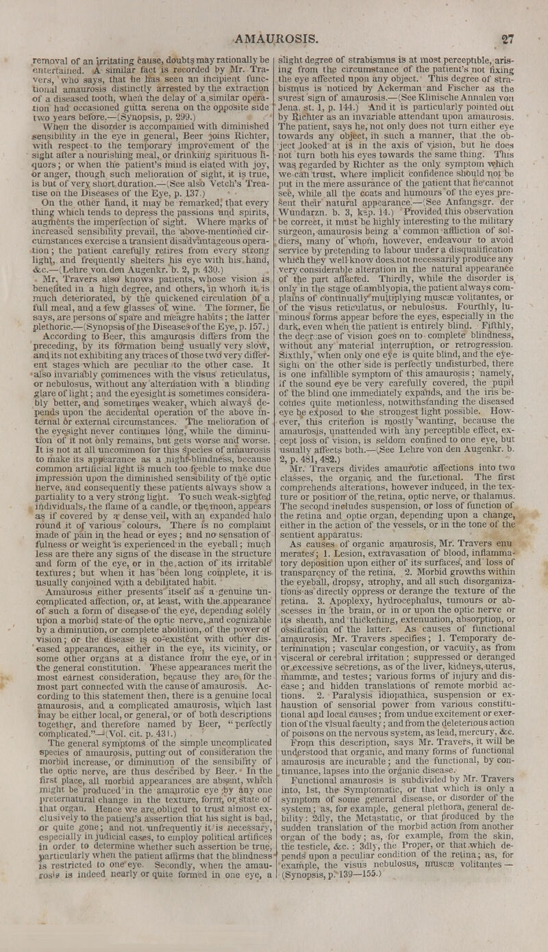 removal of an irritating cause, doubt? may rationally be entertained. A similar fact is recorded by Mr. Tra- vers,  who says, that he lias seen an incipient func- tional amaurosis distinctly arrested by the extraction of a diseased tooth, when the delay of a.similar opera- tion had occasioned giitta serena on the opposite side two years before.—(Synopsis, p. 299.) When the disorder is accompanied with diminished sensibility in the eye in general, Beer joins Richter, with respect to the temporary improvement of the sight after a nourishing meal, or drinking spirituous li- quors ; or when the patient's mind is elated with joy, or anger, though such melioration of sight, it is true, is but of very short duration.—(See also Vetch's Trea- tise on the Diseases of the Eye, p. 137.) ' • • On the other hand, it may be remarked; that every thing which tends to depress the passions and spirits, augments the imperfection of sight. Where marks of increased sensibility prevail, the above-mentioned cir- cumstances exercise a transient disadvantageous opera- tion; the patient carefully retires from every strong ligtH, and frequently shelters his eye with his hand, &c.—(Lehre von, den Augenkr.'b. 2, p. 430.) Mr. Travers also knows patients, whose vision is benefited in a high degree, and others, in whom it is much deteriorated, by the quickened circulation of a full meal, and a few glasses of wine. The former, he says, are persons of spare and meagre habits; the latter plethoric.—(Synopsis of the Diseasesof the Eye, p. 157.) According to Beer, this amaurosis differs from the preceding, by its fdrmation being usually very slow, and its not exhibiting any traces of those two very differ- ent stages which are peculiar to the other case. It also invariably commences with the visus reticulatus, or nebulosus, without any alternation with a blinding glare of light; and the eyesight is sometimes considera- bly better, and sometimes weaker, which always de- pends upon the accidental operation of the above in- ternal or external circumstances. The melioration of the eyesight never continues lpng^ while the diminu- tion of it not only remains, but gets worse and worse. It is not at all uncommon for this species of amaurosis to make its appearance as a night-blindness, because common artificial light is much too feeble to make due impression upon the diminished sensibility of the optic nerve, and consequently these patients always show a partiality to a very strong light. To such weak-sighted individuals, the flame of a candle, or the moon, appears as if covered by a dense veil, with an expanded halo round it of various colours. There is no complaint made of pain in the head or eyes; and no sensation of fulness or weight is experienced in the eyeball; much less are there any signs of the disease in the structure and form of the eye, or in the,action of its irritable' textures; but when it has been long complete, it is Usually conjoined with a debilitated habit. Amaurosis either presents itself as a genuine un- complicated affection, or, at least, with the appearance of such a form of disease of the eye, depending solely upon a morbid state of the optic nerve, and cognizable by a diminution, or complete abolition, of the power of vision; or the disease is co-existcnt with other dis- eased appearances, either in the eye, its vicinity, or some other organs at a distance from the eye, or in the general constitution. These appearances merit the most earnest consideration, because they are-, for the most part connected with the cause of amaurosis. Ac- cording to this statement then, there is a genuine local amaurosis, and a complicated amaurosis, winch last may be either local, or general, or of both descriptions together, and therefore named by Beer, perfectly complicated.—(Vol. cit. p. 431.) The general symptoms of the simple uncomplicated species of amaurosis, putting out of consideration the morbid increase, or diminution of the sensibility of the optic nerve, are thus described by Beer. - In the first place, all morbid appearances are absent, which might be produced in the amaurotic eye .by any one preternatural change in the texture, form-, or s'tate of that organ. Hence we are.obliged to trust almost ex- clusively to the patient's assertion that his sight is bad, or quite gone; and not infrequently it' is necessary, especially in judicial cases, to employ political artifices in order to determine whether such assertion be true, particularly when the patient affirms that the blindness' is restricted to one eye. SecondLy, when the amau- rosis is indeed nearly or quite formed in one eye, a slight degree of strabismus is at most perceptible, aris- ing from the circumstance of the patient's not fixing the eye affected upon any object. This degree of stra- bismus is noticed by Ackerman and Fischer as the surest sign of amaurosis.—(See Klinische Annalen von Jena, St. 1, p. 144.) And it is particularly pointed out by Richter as an invariable attendant upon amaurosis. The patient, says he, not only does not turn either eye towards any object, in such a manner, that the ob- ject looked at is in the axis of vision, but he does not turn both his eyes towards the same thing. This was, regarded by Richter as the only symptom which we can trust, where implicit confidence should not be put in the mere assurance of the patient that he cannot see, while all the coats and humours of the eyes pre- sent their natural appearance.—(See Anfangsgr. der Wundarzn. b. 3, kip. 14.) Provided tins observation be correct, it must be highly interesting to the military surgeon, amaurosis being a common affliction of sol- diers, many of whom, however, endeavour to avoid service by pretending to labour under a disqualification which they well know does.not necessarily produce any very considerable alteration in the natural appearance of the part affected. Thirdly, while the disorder is only in the stage of-amblyopia, the patient always com- plains of continually'multiplying musca? volitantes, or of the visus reticulatus, or nebulosus. Fourthly, lu- minous forms appear before the eyes, especially in the dark., even when the patient is entirely blind. Fifthly, the decrease of vision goes on to complete blindness, without any material interruption, or retrogression. Sixthly, when only one eye is quite blind, and the eye- sight on the other side is perfectly undisturbed, there is one infallible symptom of this amaurosis ; namely, if the sound eye be very carefully covered, the pupil of the blind one immediately expands, and the iris be- comes quite motionless, notwithstanding the diseased eye b4e exposed to the strongest light possible. How- ever, this criterion is mostly wanting, because the amaurosis, unattended with any perceptible effect, ex- cept loss of vision, is seldom confined to one eye, but usually affects both.—(See Lehre von den Augenkr. b. 2, p. 481, 482.) Mr. Travers divides amaurotic affections into two classes, the organic and the functional. The first comprehends alterations, however induced, in the tex- ture or position' of the retina, optic nerve, or thalamus. The second includes suspension, or loss of function of the retina and optic organ, depending upon a change, either in the action of the vessels, or in the tone of the sentient apparatus; As causes of organic amaurosis, Mr. Travers enu merates ; 1. Lesion, extravasation of blood, inflamma- tory deposition upon either of its surfaces', and' loss of transparency of the retina, 2. Morbid growths within the eyeball, dropsy, atrophy, and all such disorganiza- tions as directly oppress or derange the texture of the retina. 3. Apoplexy, hydrocephalus, tumours or ab- scesses in the brain, or in or upon the optic nerve or its sheath, and thickening, extenuation, absorption, or ossification of the latter. As causes of functional amaurosis, Mr. Travers specifies; 1. Temporary de- termination ; vascular congestion, or vacuity, as from visceral or cerebral irritation; suppressed or deranged or excessive secretions, as of the liver, kidneys, uterus, mamma?, and testes; various forms of injury and dis- ease ; and hidden translations of remote morbid ac- tions. 2. Paralysis idiopathica, suspension or ex- haustion of sensorial power from various constitu- tional and local causes; from undue excitement or exer- tion of the visual faeulty; and from the deleterious action of poisons on the nervous system, as lead, mercury, &c. From this description, says Mr. Travers, it will be understood that organic, and many forms of functional amaurosis are incurable; and the functional, by con- tinuance, lapses into the organic disease. Functional amaurosis is subdivided by Mr. Travers into, 1st, the Symptomatic, or that which is only a symptom Of some general disease, or disorder of the system; as, for example, general plethora, general de- bility : 2dly, the Metastatic, or that produced by the sudden translation of the morbid action from another organ of the body; as, for example, from the skin, the testicle, &c. : 3dlj , the Proper, or that-which de- pends1 upon a peculiar condition of the retina; as, for example, the visus nebulosus, muscas volitantes — (Synopsis, pM39—155.)