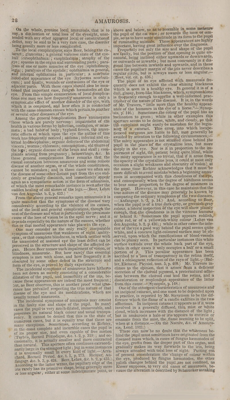 On the whole, genuine local amaurosis, that is to say, a dinrinution or total loss of the eyesight, unat- tended with any other apparent local or constitutional , defect, may be said to be a very rare case, the disorder being usually more or less complicated. To the local complications, says Beer, belong the ca-. taract; glaucoma; a general varicose state of the eye- ball (cirsophthalmia); exophthalmia; atrophy of the .eye; spasms in the organ and surrounding parts; para- lysis of one or more muscles of the eye (ophthalmop- legia) ; paralysis of the eyelids; ophthalmia in general, and internal ophthalmia in particular; a scorbutic blood-shot appearance of the eye (hypoema scorbuti- eum); and finally, wounds or contusions of the eye or adjacent part's. With these cases should also be men- tioned that important case, fungus haematodes of the eye. From this simple enumeration of local complica- tions one may see how frequently amaurosis is only a symptomatic effect of another disorder of the eye, with which it is conjoined, and how often it is connected- with the same common causes which pertain to ^mother or several other diseases of the eye. Among the general complications Beer enumerates •those which are purely nervous: impairment of the health in various forms by infection, contagion, or mias- mata ; a bad habit of body; typhoid fevers, the amau- rotic effects of which upon the eye the author of this work has frequently noticed; asthma; internal and ex- ternal hydrocephalus; organic defects of the abdominal viscera; worms; chlorosis; consumption; old ulcers of the legs; organic disease of the brain and skull; com- plaints arising from pregnancy ; hemorrhage, &c. In these general complications Beer remarks that the casual connexion between amaurosis and some remote disease of another organ, or of the whole constitution, cannot be mistaken; and in these cases we often see the disease of some other distant part from the eye sud- denly or gradually diminish, and immediately appear again as a sympathetic action in the form of amaurosis, of which the most remarkable instance is seen after the sudden healin g of old ulcers of the legs.—(Beer, Lehre von den Augenkr. b. 2, p. 433.) * • From the above general remarks upon amaurosis it is •quite manifest that the symptoms of the disease vary considerably according to the violence of its causes, and of the local and general complications, though the seat of the disease and what is particularly the proximate cause of the loss of vision be in the optic nerve; and it depends especially on the nature of the causes, whether this or that morbid appearance take place in the eye. One may consider as the only really inseparable symptom of amaurosis that weakness of sight (ambly- opia), or that complete blindness, in which neither with the unassisted or assisted eye the least defect can be perceived in the structure and shape of the affected or- gan. Hence Beer names-such impairment of vision, or blindness, amaurotic. But how rarely this essential symptom is met with alone, and how frequently it is obscured by some other defect in the structure and form of the eye, is proved by daily experience. The incidental symptoms of amaurosis have hitherto Been set down as merely consisting of a considerable dilatation of the pupil, and immobility of the iris, be- cause these appearances are indeed the most frequent; trat, as Beer observes, this is another proof what igno- rance has prevailed respecting the true nature of that disease of the eye and its modifications, which are usually termed amaurosis. The incidental symptoms of amaurosis may consist in the faulty size and shape of the pupil. In many cases the pupil is very much dilated, immoveable, and possesses its natural black colour and usual transpa- rency It cannot be denied that this is the state of. numerous cases, but it is equally true that there are many exceptions. Sometimes, according to Richter, in the most complete and incurable cases the pupil is of its proper size, and even capable of free motion (Turbes, Recueil Periodique, &c. t. 2, p. 319); and oc- casionally, it is actually smaller and more contracted than natural. This aperture often continues extraordi- narily large in the strongest light; but m some ins ances lt is unusually smallln every kind_of light- Arra- chard, Recueil Period. &c. t. 1,, p. 2/3 Ricmer An- fangser. &c. b. 3, p. 424. Beer, Lehre, &c. b 2, p. 435.) According to the latter writer, the pupillary edge of the iris rareW has its primitive shape, being generally more or le?s angular, either at some mdeterrrunate point, or above and below, so as to resemble in some me&suitr the pupil of the cat race; or towards the nose or tem- ple, so as to have some similitude in its form to the pupu of ruminating animals. These appearances are highly important, having great influence over the diagnosis. Frequently not only the size and shape of the pupil are faulty, but the position of that opening is quite un- natural, being inclined either upwards or downwards, or outwards or inwards ; but most commonly in a dia- gonal line between inwards and upwards, and in these cases the pupillary margin of the iris never describes a regular circle, but is always more or less angular.— (Beer, vol. cit. p. 436.) .. The pupil of an eye affected With amaurosis fre- quently does not exhibit the clear shining blackness which is seen in a healthy eye. In general it is of a dull, glassy, horn-like blackness, which symptomblone is frequently enough to apprize a well-informed prac- titioher of the nature of the disease. It is, in the words of Mr. Travers,  little more than the healthy appear- ance of the humours in the eye of a horse.—(Synop- sis, p'. 146.) Sometimes the colour of the pupil has an inclination to green; while in other examples this aperture seems to be dense, white, and cloudy, so that the complaint might easily be mistaken for the begin- ning of a cataract. This error, into which inexpe- rienced surgeons are liable to fall, may generally be avoided by attention to the following circumstances.:— The misty appearance is not situated close behind the pupil in the place of the crystalline lens, but more deeply in the eye. Nor is it in proportion to the im- pairment of sight, the patient being quite blind, while the misty appearance is so trivial, that if it arose from the opacity of the crystalline lens, it could at most only occasion a slight weakness and obscurity of vision; at the same time Richter acknowledges that it must -he more difficult to avoid mistake when a beginning amau- rosis is accompanied with this cloudiness of the eye, and consequently when the degree of blindness seems to bear some proportion to the degree of mistiness in the pupil. However, in this case he maintains that the true nature of the disease may generally be known by comparing the ordinary symptoms of the two- diseases. —(Anfangsgr. b. 3, p. 14.) And, according to Beer, when the pupil is of a true dark-gray, or greenish-gray colour, a lateral inspection of the eye will show plainly enough, that the cloudiness is in the vitreous humour or behind it. Sometimes the pupil appears reddish, quite red, or of a yellowish-white colour (Lehre von den Augenkr. b. 2, p. 436) ; while in other cases the inte- rior of the eye a good way behind the pupil seems quite white, and a concave light-coloured surface may bfe ob- served, upon which the ramifications of blood-vessels can be plainly seen. In particular instances this white surface extends over the whole back part of the eye, while in other cases it only occupies a half or a small portion of it. This peculiar appearance has been ascribed to a loss of transparency in the retina itself, and a cdnsequent reflection of the rays of light—(Hal- ler, Element. Physiol, torn. 5, p. 409.) Mr. Travers in- clines to the opinion, that it arises from a deficient secretion of the choroid pigment, a preternatural adhe- sion between the choroid coat and the retina, and a discoloration or resplendent appearance of the latter from this cause.—(Synopsis, p. 148.) One of the strongest characteristics of amaurosis and an incipient cataract^ and one most to be depended upon in practice, is reported by Mr. Steyenson to be the dif- ference which the flarne of a candle exhibits in the two affections. In incipient cataract it appears as if it were involved in a generally diffused, thin mist or white cloud, which increases with the distance of the light; but in amaurosis a halo or iris appears to encircle or emanate from the mist, the,flame seeming to be split, when at a distance.—(On the Nature, &c. of Amauro- sis, Lond. 1S21.) There can now be no doubt that the whiteness be- hind the pupil must sometimes have originated from the diseased mass which, in cases of fungus haematodes of the eye, groWs from the deeper part of this organ, and gradually makes its way forwards to the iris, being always attended with total loss of sight. Putting out of present consideration the change of colour within the eye, produced by fungus haematodes, the othei palish changes behind the pupil .are not confined, as Kieser supposes, to very old cases of amaurosis, be- cause the alteration is described by Schmucker as taking