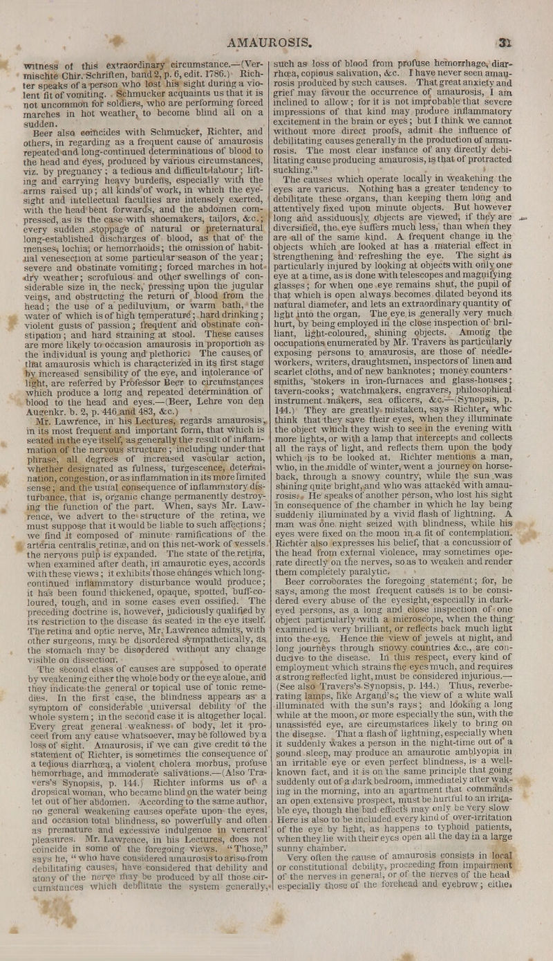 witness of this extraordinary circumstance.—(Ver- mischte Chir. Schriften, band 2, p. 6, edit. 1786.) Rich- ler speaks of a person who lost his sight during a vio- lent fit of vomiting. Schmucker acquaints us that it is not uncommon for soldiers, who are performing forced marches in hot weather, to become blind all on a sudden. . ' Beer also eerncides with Schmucker, Richter, and others, in regarding as a frequent cause of amaurosis repeated-and long-continued determinations of blood to the head and eyes, produced by various circumstances, viz. by pregnancy ; a tedious and diflicult'labour ■ lift- ing and carrying heavy burdens, especially with the arms raised up; all kinds of work, in which the eye- sight and intellectual faculties are intensely exerted, with the head bent forward's, and the abdomen com- pressed, as is the case with shoemakers, tailors, &c.; every sudden .stoppage of natural or preternatural long-established discharges of blood, as that of the menses, lochia, or hemorrhoids; the omission of habit- ual venesection at some particular season of the year; severe and obstinate vomiting; forced marches in hot* •dry weather; scrofulous and other swellings of con- siderable size in, the neck, pressing upon the jugular veins, and obstructing the return of blood from the head; the use of a pediluvium, or warm bath, the water of which is of high temperature; hard drinking ; violent gusts of passion; frequent and obstinate con- stipation ; and hard straining at stool. These causes are more likely to occasion amaurosis in proportion as the individual is young and plethorics The causes, of that amaurosis which is characterized in its first stage by increased sensibility of the eye, and intolerance of light, are referred by Professor Beer to circumstances which produce a long and repeated determination of blood to the head and eyes.—(Beer, Lehre von den Augenkr. b. 2, p. 446 and 483, &c.) 1 Mr. Lawrence, in his Lectures, regards amaurosis, in its most frequent and important form, that which is seated in the eye itself, as generally the result of inflam- mation of the nervous structure; including nnderthat phrase, all degrees of increased vascular action, whether designated as fulness, turgescence, determi- nation, congestion, or as inflammation in its more limited sense; and the usual consequence of inflammatory dis- turbance, that is, organic change permanently destroy- ing the function of the part. When, says Mr. Law- rence, we advert to the structure of the retina, we must suppose that it would be liable to such affections; we find it composed of minute ramifications of the arteria centralis retinas, and on this net-work of vessels the nervous pulp is expanded. The state of the retina, when examined after death, in amaurotic eyes, accords With these views; it exhibits those changes which long- continued inflammatory disturbance would produce; it has been found thickened, opaque, spotted, buff-co- loured, tough, and in some cases even ossified. The preceding doctrine is, however, judiciously qualified by its restriction to the disease as seated in the eye itself. The retina and optic nerve, Mr. Lawrence admits, with other surgeons, may. be disordered sympathetically, as the stomach maybe disordered without any change visible on dissection'. The second class of causes are supposed to operate by weakening either the whole body or the eye alone, and they indicate the genera! or topical use of tonic reme- dies. In the first case, the blindness appears as a symptom of considerable universal debility of the whole system; in the second case it is altogether local. Every great general weakness, of body, let it pro- ceed from any cause whatsoever, maybe followed by a loss of sight. Amaurosis, if we can give credit to the statement of Richter, is sometimes the consequence of a tedious diarrhoea, a violent cholera morbus, profuse hemorrhage, and immoderate salivations.—(Also Tra- vers's Synopsis, p. 144.) Richter informs us of a dropsical woman, who became blind on the water being let out of her abdomen. According to the same author, no general weakening causes operate upon the eyes, and occasion total blindness, so powerfully and often as premature and excessive indulgence in venereal pleasures. Mr. Lawrence, in his Lectures, does not coincide in some of the foregoing views. Those, says he, who have considered amaurosis to arise-from debilitating causes, have considered that debility and ;ito:iy of tile nerve may be produced by all those cir- cumstances which debilitate the system generally,' such as loss of blood from profuse hemorrhage, diar- rhoea, copious salivation, &c. I have never seen amau- rosis produced by such causes. That great anxiety and grief may favour the occurrence of, amaurosis, I am inclined to allow; for it is not improbable that severe impressions of that kind may produre inflammatory excitement in the brain or eyes; but I think we cannot without more direct proofs, admit the influence of debilitating causes generally m the production of amau- rosis. The most clear instance of any directly debi- litating cause producing amaurosis, is that of protracted suckling. . i The causes which operate locally in weakening the eyes are various. Nothing has a greater tendency to debilitate these organs, than keeping them long and attentively fixed upon minute objects. But however long and assiduously objects are viewed, if they are diversified, the. eye suffers much less, than when they are all of the same kind. A frequent change in the objects which are looked at has a material effect in strengthening and refreshing the eye. The sight is particularly injured by looking at objects with only one eye at a time, as is done with telescopes and magnifying glasses; for when one eye remains shut, the pupil of that which is open always becomes dilated beyond its natural diameter, and lets an extraordinary quantity of light into the organ. The eye is generally very much hurt, by being employed in the close inspection of bril- liant, light-coloured, shining objects. Among the occupations enumerated by Mr. Travers as particularly exposing persons to amaurosis, are those of needle- workers, writers, draughtsmen, inspectors of linen and scarlet cloths, and of new banknotes; money counters • smiths, stokers in iron-furnaces and glass-houses; tavern-cooks; watchmakers, engravers, philosophical instrument makers, sea officers, &c.—(Synopsis, p. 144.) They are greatly mistaken, says Richter, whe think that they save their eyes, when they illuminate the object which they wish to see in the evening with more lights, or with a lamp that intercepts and collects all the rays of light, and reflects them upon the body which is to be looked at. Richter mentions a man, who, in the middle of winter, went a journey on horse- back, through a snowy country, while the sun was shining quite bright, and who was attacked with amau- rosis.- , He speaks of another person, who lost his sight in consequence of the chamber in which he lay being suddenly illuminated by a vivid flash of lightning. A man was one, night seized with blindness, while his eyes were fixed on the moon in a fit of contemplation. Richter also expresses his belief, that a concussion of the head from external violence, may sometimes ope- rate directly on the nerves, so as to weaken and render them completely paralytic. Beer corroborates the foregoing statement; for, he says, among the most frequent causes is to be consi- dered every abuse of the eyesight, especially in dark- eyed persons, as a long and close inspection of one object particularly -with a microscope, when the thing examined is very brilliant, or reflects back much light into the eye. Hence the view of jewels at night, and long journeys through snowy countries <fcc, are con- ducive to the disease. Irt this respect, every kind of employment which strains the eyes much, and requires a strong reflected light, must be considered injurious.— (See also Travers's Synopsis, p. 144.) Thus, reverbe- rating lamps, like Argand's.; the view of a white wall illuminated with the sun's rays; and looking a long while at the moon, or more especially the sun, with the unassisted eye, are circumstances likely to bring on the disease. That a flash of lightning, especially when it suddenly wakes a person in the night-time out of a sound sleep, may produce an amaurotic amblyopia in an irritable eye or even perfect blindness, is a well- known fact, and it is on the same principle that going suddenly out of a dark bedroom, immediately alter wak- ing in the morning, into an apartment that commands an open extensive prospect, must be hurtful to an irrita- ble eye, though the bad effects may only be very slow Here is also to be included every kind of over-irritation of the eye by light, as happens to typhoid patients, when they lie with their eyes open all the day in a large sunny chamber. i I Very often the cause of amaurosis consists in local or constitutional debility, proceeding from impairment of the nerves in general, or of the nerves of the head especially those of the forehead and eyebrow; eithe.