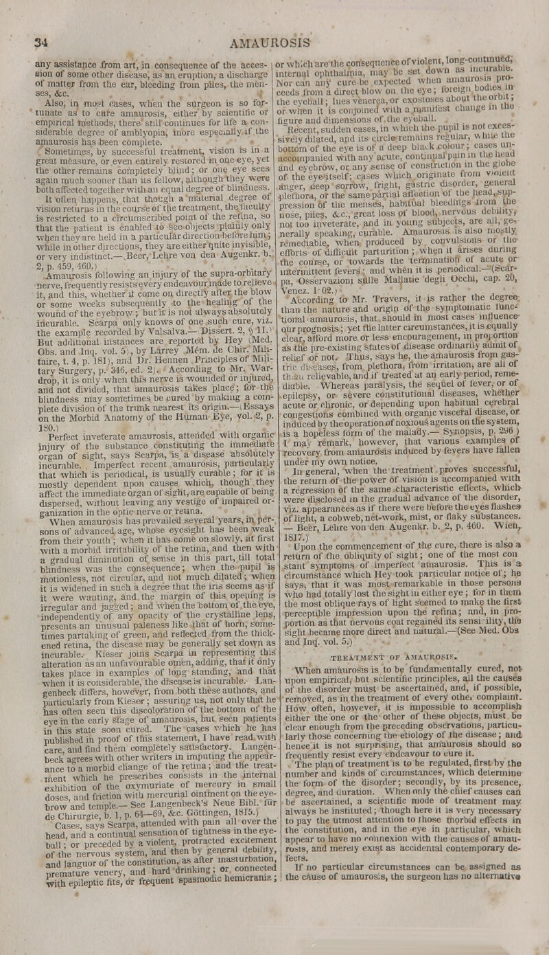 any assistance from art, in consequence of the acces- sion of some other disease, as aa eruption, a discharge of matter from the ear, bleeding from piles, the men- ses, &c. Also, in most cases, when the surgeon is so for- tunate as to cure amaurosis, either by scientific or empirical methods, there still continues for life a con- siderable degree of amblyopia, more especially if the amaurosis has been complete. Sometimes, by successful treatment, vision is in a great measure, or even entirely restored in one eye, yet the other remains completely blind; or one eye sees again much sooner than iis fellow, although they were both affected together with an equal degree of blindness.^ It x>flen happens, that though a material degree 01 vision returns in the course of the treatment, the faculty is restricted to a circumscribed point of the retina, so that the patient is enabled to see objects plainly only when they are held in a particular direction before him; while in other directions, they are either quite invisible, or very indistinct—,Beer, Lehre von den Augenkr. b. 2, p. 459, 460.) ».\ .. *<•••.'■; Amaurosis following an injury of the supra-orbitary nerve, frequent ly resists every endeavour made to relieve it, and this, whether it come on directly after the blow or some weeks subsequently to the healing of the wound of the eyebrow ; but it is not always absolutely incurable. Scarpa only knows of one such cure, viz. the example recorded by Valsalva.— Dissert. 2, $ 11.> But additional instances are reported by Hey (Med. Obs. and Inq. vol. 5), by Larrey Mem. de Chir. Mili- taire, t. 4, p. 181), and Dr. Hennen Principles of Mili- tary Surgery-, ]>• 346, ed. 2). According to Mr. War- drop, it is only when this nerve is wounded or injured, and not divided, that amaurosis takes place; for the blindness may sometimes be cured by making a com- plete division of the trunk nearest its origin.—(Essays on the Morbid Anatomy of the Human Eye, vol. 2, p. ISO.) Perfect inveterate amaurosis, attended with organic injury of the substance constituting the immediate organ of sight, says Scarpa, is a disease absolutely incurable. Imperfect recent amaurosis, particularly that which is periodical, is usually curable; for it is mostly dependent upon causes which, though they affect the immediate organ of sight, are capable of being dispersed, without leaving any vestige of impaired or- ganization in the optic nerve or retina. When amaurosis has prevailed several years, in per- sons of advanced age, whose eyesight has been weak from their youth ; when it has come on slowly, at first with a morbid irritability of the retina, and then with a gradual diminution of sense in this part, till total blindness was the consequence; when the pupil is motionless, not circular, and not much dilated; when it is widened in such a degree that the iris seoms as if it were wanting, and the margin of this opening is irregular and jagged; and when the bottom of the eye, independently of any opacity of the crystalline lens, presents an unusual paleness like that of horn, some- times partaking of green, and reflected from the thick- ened retina, the disease may be generally set down as incurable. Kieser joins Scarpa in representing this alteration as an unfavourable omen, adding, that it only takes place in examples of long standing, and that when it is considerable, the disease is incurable. Lan- genbeck differs, however, from both these au thors, and particularly from Kieser; assuring us, not only that he has often seen this discoloration of the bottom of the eye in the early Stage of amaurosis, but seen patients in this state soon cured. The cases which he has published in proof of this statement, I have read with care and find them completely satisfactory. Langen- b*ck agrees with other writers in imputing the appear- ance to a morbid change of the retina; and the treat- ment which he prescribes consists in the internal exhibition of the oxvmuriate of mercury in small doses, and friction with mercurial ointment on the eye- brow and temple.-See Langenbeck's Neue Bibl. for de Cthruroie, b. 1, p. 64—69, &c. Gottmgen, 1H15.) ■ Cases, lays Scarpa, attended with pain all over the head, and a continual sensation of tightness m the eye- ball; or preceded by a violent, protracted excitement of the nervous system, and then by general debility, and languor of the constitution, as after masturbat.on nremature venery, and hard drinking;or connected PrP. _ anasmodic hemicrama; or which are the consequence of violent, long-co nued, internal ophthalmia, may be set down as ncurable^ Nor can any cure be expected when ainau.osis pro- ceeds from a direct blow on the eye; fmeign bodies, in the eyeball; lues venerea,or exostoses about BwsorD«, or when it is conjoined with a.ruanilest caange m me figure and dimensions of the eyeball. . Becent, sudden cases, in %\ Inch the pupil is not exces- sively dilated, and its circle remains regular, vUm* me bottom of the eye is of a deep black .colour; cases un- accompanied with any acute, continual pain m thelieau and eyebrow, or any sense of constriction in the globe of the eye itself; cases which originate from violent an^er, deep sorrow, fright, gastric disorder, general plethora, or the same partial affection of tlie head, sup- pression of the menses, habitual bleedings Horn the nose, piles, &.c, great loss of blood, nervous debility, not too inveterate, and in young subjects, are all, ge- nerally speaking, curable. Amaurosis is also mostly remediable, when produced by convulsions or the efforts of difficult parturition ; when it arises during the course, or towards the termination of acute or intermittent fevers; and when it is periodical.—(Scar- pa, Osservazioni sulle MaUatie degli Occhi, cap. 20, Venez. 1 02.) According to Mr. Travers, it is rather the degree than the nature and origin of the symptomatic lunc- tional amaurosis, that should in most cases influence- our prognosis; yet the latter circumstances, it is equally clear, afford more or less encouragement, in proportion as the pre-existing states of disease ordinarily admit of relief or not. Thus, says he, the amaurosis from gas- tric d£-cases, from plethora, from irritation, are all of tliciii rclievable, and if treated at an early period, reme- diable. Whereas paralysis, the sequel of fever, or of epilepsy, or severe constitutional diseases, whether acute or chronic, or depending upon habitual cerebral congestions combined with organic visceral disease, or induced by the operation of noxious agents on the system, is a hopeless form of the malady.— Synopsis, p. 296 ) I ma/ remark, however, that various examples of recovery from amaurosis induced by fevers have fallen under my own notice. In general, when the treatment proves successful, the return of the power of vision is accompanied with a regression of the same cliaracteristic effects, which- were disclosed in the gradual advance of the disorder, viz. appearances as if there were before the eyes flashes- of light, a cobweb, net-work, mist, or flaky substances. — Beer, Lehre von den Augenkr. b. 2, p. 460. Wien, 1817.) Upon the commencement of the cure, there is also a return of the obliquity of sight; one of the most con stant symptoms of imperfect amaurosis. This is a circumstance which Hey took particular notice of; he says, that it was most remarkable in those persons who had totally lost the sight in either eye; for in them the most oblique rays of light seemed to make the first perceptible impression upon the retina; and, in pro- portion as that nervous coat regained its sensi ility, the sight became more direct and natural.—(See Med. Obs and Inq. vol. 5.) TREATMENT OF AMAUROSIS. When amaurosis is to be fundamentally cured, not- upon empirical, but scientific principles, all the causes of the disorder must be ascertained, and, if possible, removed, as in the treatment of every othei- complaint. How often, however, it is impossible to accomplish either the one or the other of these objects, must be clear enough from the preceding observations, particu- larly those concerning the etiology of the disease; and hence it is not surprising, that amaurosis should so frequently resist every endeavour to cure it. The plan of treatment is to be regulated, first by the number and kinds of circumstances, wliich determine the form of the disorder; secondly, by its presence, degree, and duration. When only the chief causes can be ascertained, a scientific mode of treatment may always be instituted; though here it is very necessary to pay the utmost attention to those morbid effects in the constitution, and in the eye in particular, which appear to have no connexion with the causes of amau- rosis, and merely exist as accidental contemporary de- fects. If no particular circumstances can be assigned as w?th ^vlTR^t^^^Mo^im^; 1 the cause of amauros's>ltle surgeon has no alternate.