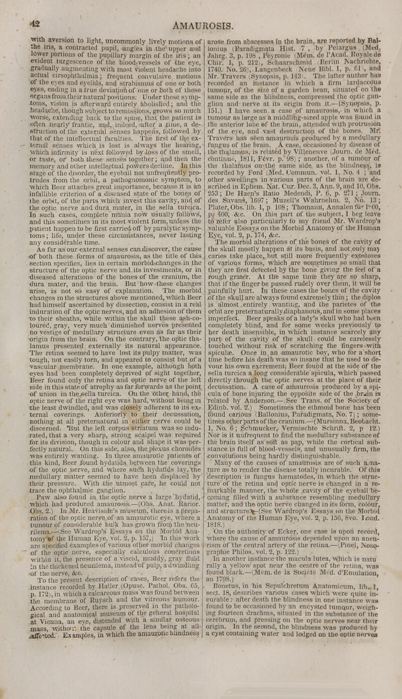 with aversion to light, uncommonly lively motions of the iris, a contracted pupil, angles in the upper and lower portions of the pupillary margin of the iris; an evident turgescence of the blood-vessels of the eye, gradually augmenting with most violent headache into actual cirsophthalmia; frequent convulsive motions of the eyes and eyelids, and strabismus of one or both eyes, ending in a true deviation of one or bolh of these organs from their natural positions. Under these symp- toms, vision is afterward entirely abolished; and the .headache, though subject to remissions, grows so much worse, extending back to the spine, that the patient is often nearly frantic, and, indeed, after a time, a de- struction of the external senses happens, followed by that of the intellectual faculties. The tirst of the ex- • lenial senses which is lost is always the hearing, which infirmity is next followed by loss of the smell, or taste, or both these senses together; and then the memory and other intellectual powers decline. In this stage of the disorder, the eyeball not unfrequently pro- trudes from the orbit, a pathognomonic symptom, to which Beer attaches great importance, because it is an infallible criterion of a diseased state of the bones of ihe orbit, of the parts which invest this cavity, and of the optic nerve and dura mater, in the sella turcica. In such cases, complete mania now usually follows, and this sometimes in its most violent form, unless the patient happen to be first carried off by paralytic symp- toms; life, under these circumstances, never lasting any considerable time. As far as our external senses can discover, the cause of both these forms of amaurosis, as the title of this section specifies, lies in certain morbid changes in the structure of the optic nerve and its investments, or in diseased alterations of the bones of the cranium, the dura mater, and the brain. But how these changes arise, is not so easy of explanation. The morbid changes in the structures above mentioned, which Beer had himself ascertained by dissection, consist in a real induration of the optic nerves, and an adhesion of them to their sheaths, while within the skull these ash-co- loured, gray, very much diminished nerves presented no vestige of medullary structure even as far as their -origin from the brain. On the contrary, the optic tha- lamus presented externally its natural appearance. The retina seemed to have lost its pulpy matter, was tough, not easily torn, and appeared to consist but of a vascular membrane. In one example, although both eyes had been completely deprived of sight together, Beer found only the retina and optic nerve of the left side in this state of atrophy as far forwards as the point, of union in the/sella turcica. On the other hand, the optic nerve of the right eye was hard, without being in the least dwindled, and was closely adherent to its ex- ternal coverings. Anteriorly to their decussation, nothing at all preternatural in either nerve could be discerned. Hut the left corpus striatum was so indu- rated, that a very sharp, strong scalpel was required for its division, though in colour and shape it was per- fectly natural. On this side, also, the plexus choroides was entirely wanting. In three amaurotic patients of this kind, Beer found hydatids between the coverings of the optic nerve, and where such hydatids lay, the medullary matter seemed to have been displaced by their pressure. With the utmost care, he could not trace the ophthalmic ganglion. Paw also found in the optic nerve a large hydatid, which had produced amaurosis.—(Obs. Anat. Rarior. Obs. 2.) In Mr. Heaviside's museum, there is a prepa- ration of the optic nerve of an amaurotic eye, where a tumour of considerable bulk has grown from the neu- rilema.^See Wardrop's Essays on the Morbid Ana- tomy »f the Human Eye, vol. 2, p. 157,) In this work are specified examples of various other morbid changes ~ 0f the optic nerve, especially calculous concretions within it, the presence of a viscid, muddy, gray fluid :n the thickened neurilema, instead of pulp, a dwindling of the nerve, &c. To the present description of cases, Beer refers the instance recorded by Haller (Opusc. Pathol. Obs. 65, p. 172), in which a calcareous mass was found between the membrane of Ruysch and the vitreous humour. According to Beer, there is preserved in the patholo- gical and anatomical museum of the general hospital at Vienna, an eye, distended with a similar osseous mass, withou*. the capsule of the lens being at all .affected. Examples, in which the amaurotic blindness arose from abscesses in the brain, are reported by Bal- lonius (Paradigmata Hist. 7 , by Pelargus (Med. Jahrg. 3, p. 198 , Peyronie (M&n. de l'Acad. Royalede Chir. 1, p. 212,, Schaarschmid (Berlin Nachrichte, 1740. No. 26), Langenbeck Neue Bibl. 1, p. 611, and Mr. Travers (Synopsis, p. 143). The latter author has recorded an instance in which a firm lardaccous tumour, of the si7.e of a garden bean, situated on the same side as the blindness, compressed the optic gan- glion and nerve at its origin from it.— (Synopsis, p. 151.) I have seen a case of amaurosis, in which a tumour as large as a middling-sized apple was found in the anterior lobe of the brain, attended with protrusion of the eye, and vast destruction of the bones. Mr. Travers has seen amaurosis produced by a medullary fungus of the brain. A case, occasioned by disease of the thalamus, is related by Villeneuve (Journ. de M^d. continue, 1811, Fevr. p.'98) ; another, of a tumour of the thalamus on the same side as the blindness, is recorded by Ford (Med. Commun. vol. 1, No. 4 ; and other swellings in various parts of the brain are de- scribed in Ephem. Nat. Cur. Dec. 3, Ann. 9, and 10, Obs. 253; De Haen's Ratio Medendi, P. 6, p. 271 ; Journ. des Savans, 1697 ; Muzell's Wahrnehm. 2, No. 13 ; Plater, Obs. lib. 1, p 108; Thomann, Annalen fur POO, p. 400, &c. On this part of the subject, I beg leave to refer also particularly to my friend Mr. Wardrop's valuable Essays on the Morbid Anatomy of the Human Eye, vol. 2, p. 174, <fcc. The morbid alterations of the bones of the cavity of the skull mostly happen at its basis, and not only may caries take place, but still more frequently exostoses of various forms, which are sometimes so small that they are first detected by the bone giving the leel of a rough grater. At the same time they are so sharp, that if the finger be passed rudely over thein, it will be painfully hurt. In these cases the bones of the cavity of the skull are always found extremely thin; the diploe is almost entirely wanting, and the parietes of the orbit are preternaturally diaphanous, and in some places imperfect. Beer speaks of a lady's skull who had bvien completely blind, and for some weeks previously to her death insensible, in which instance scarcely any part of the cavity of the skull could be carelessly touched without risk of scratching the fingers with spiculae. Once in an amaurotic boy, who for a short time before his death was so insane that he used to de- vour his own excrement, Beer found at the side of the sella turcica a long considerable spicula, which passed directly through the optic nerves at the place of their decussation. A case of amaurosis produced by a spi- cula of bone injuring the opposite side of the brain is related by Anderson.—(See Trans, of the Society of Edinb. vol. 2.) Sometimes the ethmoid bone has been found carious (Ballonius, Paradigmata, No. 7); some- times other parts of the cranium.—(Mursinna, Beobacht. 1, No. 6; Schmucker, Vermischte Schrift. 2, p 12.) Nor is it unfrequent to find the medullary substance of the brain itself as soft as pap, while the cortical sub- stance is full of blood-vessels, and unusually firm, the convolutions being hardly distinguishable. Many of the causes of amaurosis are of such a na- ture as to render the disease totally incurable. Of this description is fungus haematodes, in which the struc- ture of the retina and optic nerve is changed in a re- markable manner, the whole cavity of the eyeball be- coming filled with a substance resembling medullary matter, and the optic nerve changed in its form, colour, and structure^-(See Wardrop's Essays on the Morbid Anatomy of the Human Eye, vol. 2, p. 156, 8vo. Iond. 1818.) On the authority of Ecker, one case is upon record, where the cause of amaurosis depended upon an aneu- rism of the central artery of the retina.—(Pinel, Noso- graphie Philos. vol. 2, p. 122.) In another instance the macula lutea, which is natu rally a yellow spot near the centre of the retina, was found black.—(Mem. de la Societe Mtd. d'Emulation, an 1798.) Bonetus, in his Scpulchretum Anatomicum, lib. 1, sect. 18, describes various cases which were quite in- curable: after death the blindness in one instance was found to be occasioned by an encysted tumo.ur, weigh- ing fourteen drachms, situated in the substance of the cerebrum, and pressing on the optic nerves near their origin. In the second, the blindness was produced by a cyst containing water and lodged on the optic nerves