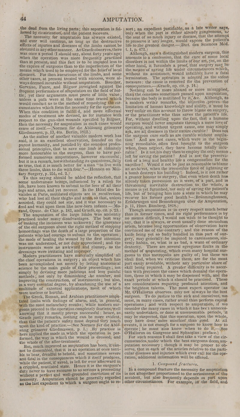 the dead from the living parts; this separation is fol- lowed by cicatrization, and the patient recovers. The necessity for amputation has always existed, and ever will continue, as long as the destructive effects of injuries and diseases of the limbs cannot be obviated in any other manner. As Graefe observes, there was once a period (I should say, about forty years ago) when the operation was more frequently practised than at present, and this fact is to be imputed less to the caprice of surgeons than to the imperfection of the means which used to be employed for the relief of local diseases. For then aueurisms of the limbs, and some other cases, at present, treated with success, were al- ways deemed incurable without amputation. Boucher, Gervaise, Faure, and Bilguer inveigtied against the frequent performance of amputation on the field of bat- tle ; yet their arguments must prove of little value; unless a path were at the same time traced which ■would conduct us to the method of remedying the cir- cumstances which form the necessity for the operation. When this condition is fulfill d, and more effectual modes of treatment are devised, as for instance with respect to the gun-shot wounds specified by Bilguer, then the necessity for amputation in such cases would cease of itself.—(Normen fur die Abliisung griisserer Gliedmassen, p. 13, 4to. Berlin, 1812.) As the author of another valuable modern work has said, it is an excellent observation, founded on the purest humanity, and justified by the soundest profes- sional principles, that' to save one limb is infinitely more honourable to the surgeon, than to have per- formed numerous amputations, however successful; but it is a remark, notwithstanding its quaintness, fully as true, that it is much better for a man  to live with three limbs, than to die with four.—(Hennen on Mili- tary Surgery,p.251, ed. 1.) To this saying should be added the reflection, that some unfortunate beings, influenced by a relish for life, have been known to submit to the loss of all their legs and arms, and yet recover. In the H6tel des In- valides at Paris, mutilated objects are in recollection, who had lost all their thighs and arms, so that, unless assisted, they could not stir, and it was necessary to feed and wait upon them like new-born infants —(Mo- rand, Opusc. de Chir. p. 183, and Graefe, op. cit. p. 23.) The amputation of the large limbs was ancientiy practised under many disadvantages. The best way of making the incisions was unknown; the ignorance of the old surgeons about the right method of stopping hemorrhage was the death of a large proportion of the patients who had courage to submit to the operation ; the mode of healing the wound by the first intention ■was not understood, or not duly appreciated; and the instruments were as awkward and clumsy, as the dressings were irritating and improper. Modern practitioners have materially simplified all the chief operations in surgery; an object which has been accomplished not merely by letting anatomical science be the main guide of their proceedings; not simply by devising more judicious and less painful methods; not only by diminishing ihe number, and improving the construction, of instruments; but also, in a very essential degree, by abandoning the use of a multitude of external applications, most of which were useless or hurtful. The Greek, Roman, and Arabian practitioners ampu- tated limbs with feelings of alarm, and, in general, with the most melancholy results; while modem sur- geons proceed to the operation completely fearless, well knowing that it mostly proves successful: hence, as Graefe justly remarks, nothing can be more evident, than that the patient's safety must depend very much upon the kind of practice—(See Normen fur die Ablo- sung grosserer Gliedmassen, p. 1.) By practice is here implied the mode in which the operation is per- formed, the way in which the wound is dressed, and the whole of the after-treatment. But much improved as amputation has been, it can- not be dissembled, that it is an operation at once terri- ble to bear, dreadful to behold, and sometimes severe anu fatal in the consequences which it itself produces, while the patient, if saved, is left for ever afterward in a crippled, mutilated state. Hence it is the surgeon's duty never to have recourse to so serious a proceeding without a perfect and well-grounded conviction of its necessity. Amputation should be generally regarded as the last expedient to which a surgeon ought to re- sort ; an expedient justifiable, as a late writer says, only when the part is either already gangrenous, or the seat of so much injury or disease, that the attempt to preserve it any longer, would expose the patient s life to the greatest danger—(Diet, des Sciences Med. t. 1, p. 472.) Although, says a distinguished modern surgeon, this amounts to a confession, that the cure of some local disorders is not within the limits of our art, yet, on the other hand, it furnishes a proof, that surgery may be the means of saving life under circumstances which, without its assistance, would infallibly have a fatal termination. The operation is adopted as the safest measure: the cause is removed for the prevention of consequences.—(Graefe, op. cit. p. 14.) Nothing can be more absurd or more misapplied, than the censures sometimes passed upon amputation, because the body is mutilated by it, &c. Although, as a modern writer remarks, the objection proves the limitation of human knowledge and ability, it must be very unfair on this account to throw blame on surgery, or the practitioner who thus saves the patient's life. For, without dwelling upon the fact, that a humane surgeon would never amputate through a mere love of operating, and without urgent cause, one may simply ask, are all diseases in their nature curable ? Does not the surgeon cure such as are curable without mutila- tion ? And are not cases, which were in the begin- ning remediable, often first brought to the surgeon when, from neglect, they have become totally incu- rable? Is it not his duty then to employ the only means left for saving the patient? And is not the preserva- tion of a long and healthy life a compensation for the sacrifice ? Would it not be just as reasonable to blame an archi'ect, when the irresistible force of lightning or a bomb destroys his building? Indeed, is it not rather a greater honour to surgery, that even when death ha» already taken possession as it were, of a part, and is threatening inevitable destruction to. the whole, a means is yet furnished, not only of saving the patient's life, but of bringing him into a state in which he may recover his former good health?—(Briinninghausen, Erfahrungen und Bemerkungen iiber die Amputation, p. 11, 12mo. Bamberg, 1818.; Though amputation is in every respect much better than in former times, and its right performance is by no means difficult, I would not wish to be thought to say, that it is always, or even usually done secundum artem, because long opportunities of observation have convinced me of the contrary; and the reason of the knife being yet so badly handled in this part of sur- gery, may generally be imputed to carelessness, slo- venly habits, or, what is as bad, a want of ordinary dexterity. There are several egregious faults in the method of amputating, which even many hospital sur- geons in this metropolis are guilty of; but these we shall find, when we criticise them, are for the most part easily avoidable, without any particular share of skill being required. A greater difficulty is to ascer- tain with precision the cases which demand the opera- tion, those in which it may be dispensed with, and the exact periods at which it should be practised. These are considerations requiring profound attention, and the brightest talents. The most expert operator (as Mr. O'Halloran observes, may not always be the best surgeon. To do justice to the sick and ourselves, we must, in many cases, rather avoid than perform capital operations; and with respect to amputation, if we consider the many cases in which it has bvel unneces- sarily undertaken, or done at unseasonable, periods, it may be suspected, that this operation, upon the whole, may have done more mischief than good. At all events, it is not enough for a surgeon to know how to operate; he must also know when to do it.—(See O'Halloran on Gangrene and Sphacelus: preface.) For such reasons I shall first take a view of the cir- cumstances under which the best surgeons deem am- . putation necessary ; though it may be proper to ob- serve, that in each of the articles relative to the parti- cular diseases and injuries which ever call lor the ope- ration, additional information will be offered. 1. Campimvd fractures. In a compound fracture the necessity for amputation) is not altogether proportioned to the seriousness of tho accident, but also frequently depends in part upon other circumstances. For example, in the field, and,