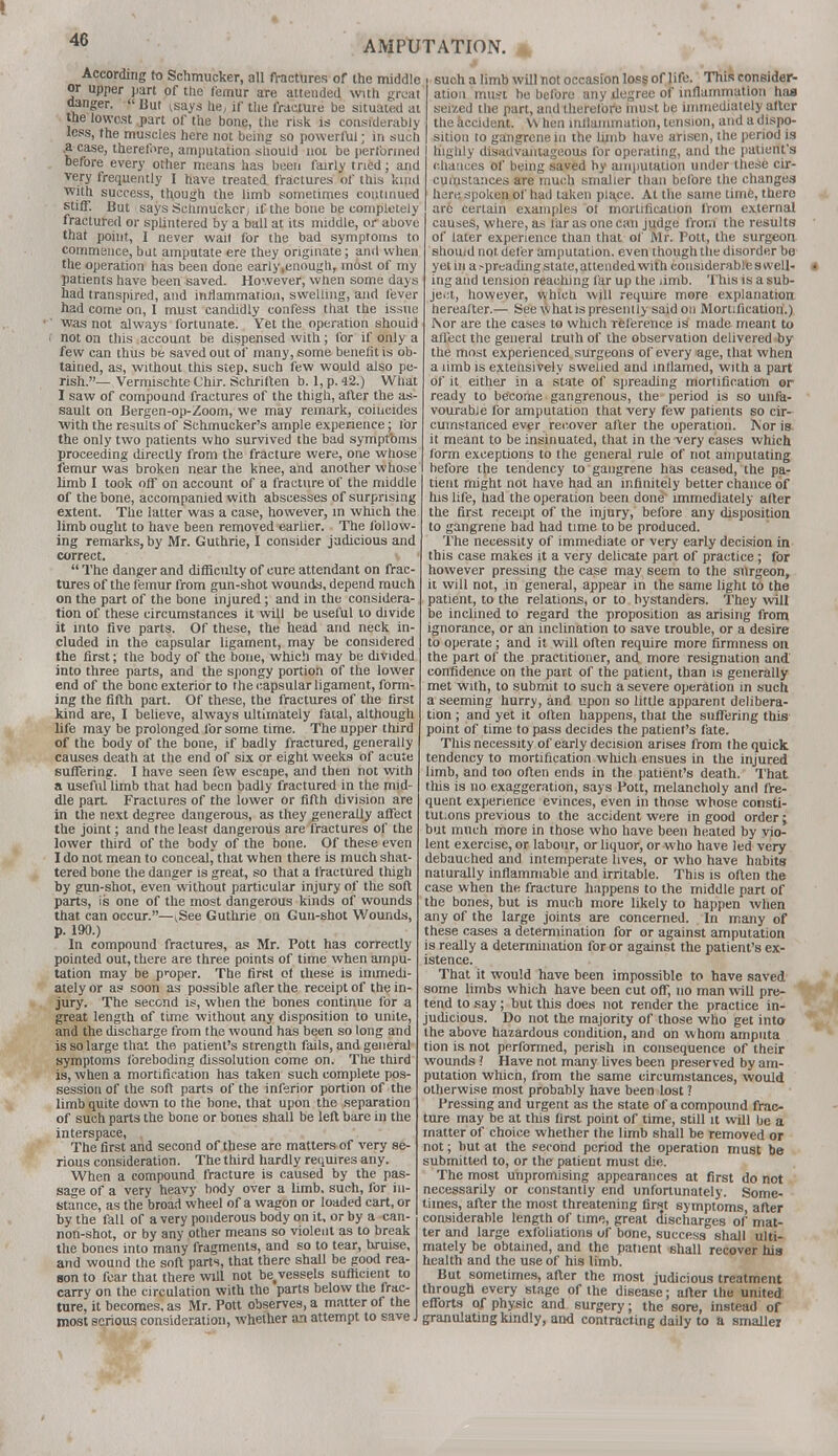 4G According to Schmucker, all fractures of the middle or upper part of ttie femur are attended with great danger.  But ksays he, if the fracture be situated at the lowest part of the bone, the risk is considerably less, the muscles here not being so powerful; in such .a case, therefore, amputation should not be performed before every other means has been fairly tried; and very frequently I have treated fractures of this kind with success, though the limb sometimes continued stiff. But says Schmucker, if the bone be completely fractured or splintered by a ball at its middle, or above that point, I never wail for the bad symptoms to commence, bat amputate ere they originate; and when the operation has been done early .enough, most of my patients have been saved. However, when some days had transpired, and inflammation, swelling, and lever had come on, I must candidly confess that the issue was not always fortunate. Yet the operation shouid not on this account be dispensed with; for if only a few can thus be saved out of many, some benefit is ob- tained, as, without this step, such few would also pe- rish.— Vermischte Chir. Schriften b. 1, p. 42.) What I saw of compound fractures of the thigh, after the as- sault on Bergen-op-Zoom, we may remark, coincides with the results of Schmucker's ample experience; tor the only two patients who survived the bad symptoms proceeding directly from the fracture were, one whose femur was broken near the knee, and another whose limb I took off on account of a fracture of the middle of the bone, accompanied with abscesses of surprising extent. The latter was a case, however, m which the limb ought to have been removed earlier. The follow- ing remarks, by Mr. Guthrie, I consider judicious and correct.  The danger and difficulty of cure attendant on frac- tures of the femur from gun-shot wounds, depend much on the part of the bone injured; and in the considera- tion of these circumstances it will be useful to divide it into five parts. Of these, the head and neck in- cluded in the capsular ligament, may be considered the first; the body of the bone, which may be divided into three parts, and the spongy portion of the lower end of the bone exterior to the capsular ligament, form- ing the fifth part. Of these, the fractures of the first kind are, I believe, always ultimately fatal, although life may be prolonged for some time. The upper third of the body of the bone, if badly fractured, generally causes death at the end of six or eight weeks of acute suffering. I have seen few escape, and then not with a useful limb that had been badly fractured in the mid- dle part. Fractures of the lower or fifth division are in the next degree dangerous, as they generally affect the joint; and the least dangerous are fractures of the lower third of the body of the bone. Of these even I do not mean to conceal, that when there is much shat- tered bone the danger is great, so that a fractured thigh by gun-shot, even without particular injury of the soft parts, is one of the most dangerous kinds of wounds that can occur.—kSee Guthrie on Guu-shot Wounds, p. 190.) In compound fractures, as Mr. Pott has correctly pointed out, there are three points of time when ampu- tation may be proper. The first of these is immedi- ately or as soon as possible after the receipt of the in- jury. The second is, when the bones continue for a great length of time without any disposition to unite, and the discharge from the wound has been so long and is so large that the patient's strength fails, and general symptoms foreboding dissolution come on. The third is, when a mortification has taken such complete pos- session of the soft parts of the inferior portion of the limb quite down to the bone, that upon the separation of such parts the bone or bones shall be left bare in the interspace, The first and second of these are matters of very se- rious consideration. The third hardly requires any. When a compound fracture is caused by the pas- sage of a very heavy body over a limb, such, for in- stance, as the broad wheel of a wagon or loaded cart, or by the fall of a very ponderous body on it, or by a can- non-shot, or by any other means so violent as to break the bones into many fragments, and so to tear, bruise, and wound the soft parts, that there shall be good rea- son to fear that there will not be,vessels sufficient to carry on the circulation with the parts below the frac- ture, it becomes, as Mr. Pott observes, a matter of the most serious consideration, whether an attempt to save J such a limb will not occasion loss of life. This consider- ation must he before any degree of inflammation has seized the part, and therefore must be immediately after the accident. \\ hen inflammation, tension, and a dispo- sition lo gangrene in the limb have arisen, the period is highly disadvantageous for operating, and the patient's chances of being saved by amputation under these cir- cumstances are much smaller than belbre the changea here spoken of had taken place. At the same time, there are certain examples of mortification from external causes, where, as far as one can judge from the results of later experience than that of Mr. Pott, the surgeon should not. defer amputation, even though the disorder be yet in a spreading state, attended with considerable s well- ing and tension reaching far up the limb. This is a sub- ject, however, which will require more explanation hereafter.— See what is presently said on Mortification.) Nor are the cases to which reference is made meant to affect the general truth of the observation delivered by the most experienced surgeons of every age, that when a limb is extensively swelled and inflamed, with a part of it either in a state of spreading mortification or ready to become gangrenous, the period is so unfa- vourable for amputation that very few patients so cir- cumstanced ever recover after the operation. Nor is it meant to be insinuated, that in the very cases which, form exceptions to the general rule of not amputating before the tendency to gangrene has ceased, the pa- tient might not have had an infinitely better chance of his life, had the operation been done immediately after the first receipt of the injury, before any disposition to gangrene bad had time to be produced. The necessity of immediate or very early decision in this case makes it a very delicate part of practice; for however pressing the case may seem to the surgeon, it will not, in general, appear in the same light to the patient, to the relations, or to bystanders. They will be inclined to regard the proposition as arising from ignorance, or an inclination to save trouble, or a desire to operate; and it will often require more firmness on the part of the practitioner, and. more resignation and confidence on the part of the patient, than is generally met with, to submit to such a severe operation in such a seeming hurry, and upon so little apparent delibera- tion ; and yet it often happens, that the suffering this point of time to pass decides the patient's fate. This necessity of early decision arises from the quick tendency to mortification which ensues in the injured limb, and too often ends in the patient's death. That this is no exaggeration, says Pott, melancholy and fre- quent experience evinces, even in those whose consti- tut.ons previous to the accident were in good order; but much more in those who have been heated by vio- lent exercise, or labour, or liquor, or who have led very debauched and intemperate lives, or who have habits naturally inflammable and irritable. This is often the case when the fracture happens to the middle part of the bones, but is much more likely to happen when any of the large joints are concerned. In many of these cases a determination for or against amputation is really a determination for or against the patient's ex- istence. That it would have been impossible to have saved some limbs which have been cut off, no man will pre- tend to say; but this does not render the practice in- judicious. Do not the majority of those who get into the above hazardous condition, and on whom amputa lion is not performed, perish in consequence of their wounds ? Have not many lives been preserved by am- putation which, from the same circumstances, would otherwise most probably have been lost ? Pressing and urgent as the state of a compound frac- ture may be at this first point of time, still it will be a matter of choice whether the limb shall be removed or not; but at the second period the operation must be submitted to, or the patient must die. The most unpromising appearances at first do not necessarily or constantly end unfortunately. Some- times, after the most threatening first symptoms after considerable length of time, great discharges of mat- ter and large exfoliations of bone, success shall ulti- mately be obtained, and the patient shall recover his health and the use of his limb. But sometimes, after the most judicious treatment through every stage of the disease; after the united efforts of physic and surgery; the sore, instead of granulating kindly, and contracting daily to a smaller
