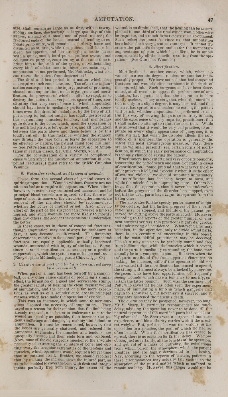 size, shall remain as large as at first,with a tawny, spongy surface, discharging a large quantity of thin sanies, instead of a small one of good matter; the fractured ends of the bones, instead of tending to ex- foliate or to unite, will remain as perfectly loose and disunited as at first, while the patient shall loose his sleep, his appetite, and his strength; a hectic fever, with a quick, small; hard pulse, profuse sweats, and colliquative purging, contributing at the same time to bring tlim to the brink of the grave, notwithstanding every kind of assistance: in these circumstances, if amputation be not performed, Mr. Pott asks, what else can rescue the patient from destruction ? . The third and last period is a matter which does not require much consideration. Too often the inflam- mation consequent upon the injury, instead of producing abscess and suppuration, tends to gangrene and morti- fication, the progress of which is often so rapid, as to destroy the patient in a very short space of time, con- stituting that very sort of case in which amputation should have been immediately performed. But some- times even this dreadful malady is, by the help of art, put a stop to, but not until it has totally destroyed all the surrounding muscles, tendons, and membranes quite down to the bone, which, upon the separation of the mortified parts, is left quite bare, and all circulation between the parts above and those below is by this totally cut off. In this instance, whether the surgeon saw through the bare bone, or leave the separation to be effected by nature, the pntient must lose his limb. —iSee Pott's Remarks on the Necessity, &c. of Ampu- tation in certain Cases, &c. Chir. Works, vol. 3.) For the consideration of a variety of complicated cases which affect the question of amputation in com- pound fractures, I must refer to the article Gun-shot Wounds. 2. Extensive contused and lacerated wounds. These form the second class of general cases re- quiring amputation. Wounds without fracture are not often so bad as to require this operation. When a limb, however, is extensively contused and lacerated, and its principal blood-vessels are injured, so that there is no hope of a continuance of the circulation, the immediate removal of the member should be recommended, whether the bones be injured or not. Also, since no effort on the part of the surgeon can preserve a limb so injured, and such wounds are more likely to mortify than any others, the sooner the operation is undertaken the better. In these cases, as in those of compound fractures, though amputation may not always be necessary at first, it may become so afterward. The foregoing observations, relative to the second period of compound fractures, are equally applicable to badly lacerated wounds, unattended with injury of the bones. Some- times a rapid mortification comes on; or a profuse suppuration, which the system can no longer endure.— (Encyclopedic M«5thodique; partie Chir. t. I, p. 80.) 3. Cases in which part of a limb has been carried away by a camion ball. When part of a limb has been torn off by a cannon- ball, or any other cause capable of producing a similar effect, the formation of a good and serviceable stump, the greater facility of healing the clean, regular wound of amputation, and the benefit of a far more expedi- tious, as well as of a sounder1 cure, are the principal reasons which heie make the operation advisable. This was an instance, in which some foimer sur- geons disputed the necessity of amputation. They urged as a reason for their opinion, that the limb being already removed, it is better to endeavour to cure the wound as speedily as possible, than increase the pa- tient's sufferings and danger, by making him submit to amputation. It must be remembered, however, that the bones «re generally shattered, and reduced into numerous fragments; the muscles and tendons are unequally divided, and their ends torn and contused. Now, none of the old surgeons questioned the absolute necessity of extracting the splinters of bone, and cut- ting away the irregular extremities of the tendons and muscles, which operations would require a longer time than amputation itself. Besides, we should recollect that, by making the incision above the injured part, so as to be enabled to cover the bone with flesh and integu- monts perfectly free from injury, the extent of the wound is so diminished, that the healing can be accom plished in one-third of the time which would otherwise be requisite, and a much firmer cicatrix is also obtained. Such reflections must convince us, that amputation here holds- forth very great advantages. It cannot fti- crease the patient's danger, and as for the momentary augmentation of pain which he suffers, he is amply compensated by all the benefits resulting from the ope- ration.—i,See Gun-shot Wounds.) 4. Mortification. Mortification is another cause, which, when ad- vanced to a certain degree, renders amputation indis- pensably proper. We have noticed, that bad compound fractures and wounds often terminate in the death of the injured limb. Such surgeons as have been deter- mined, at all events, to oppose the performance of am- putation, have pretended, that the operation is here totally useless. They assert, that when the mortifica- tion is only in a slight degree, it may be cured, and that when it has spread to a considerable extent, the patient will perish, whether amputation be performed or not But this way of viewing things is so contrary to facts, and the experience of every impartial practitioner, that I shall make no attempt to refute the assertion. While it is allowed that it would be very bad practrce, to am- putate on every slight appearance of gangrene, it is equally a fact, that when the disorder affects the sub- stance of a member, the operation is generally the safest and most advantageous measure. Nay, there are, as we shall presently see, certain forms of morti- fication, in which the early performance of amputation is the only chance of saving the patient. Practitioners have entertained very opposite opinions, concerning the period when one should operate in cases of mortification. Some pretend, that whenever the dis- order presents itself, and especially when it is the effect of external violence, we should imputate immediately the mortification has decidemy begun to form, and while the mischief is in a spreading state. Others be- lieve, that the operation should never be undertaken before the progress of the disorder has stopped, even not till the dead parts have licgun to separate from the living ones. The advocates for the speedy performance of ampu- tation declare, that the farther progress of the mortifi- cation may be stopped, and the life of the patient pre- served, by cutting above the parts affected. However, according to the reports of the greater number of emi- nent surgical writers, this practice is highly dangerous, and undeserving of confidence. Whatever pains may be taken, in the operation, only to divide solmd parts, there is no certainty of. succeeding in this object, and the most skilful practitioner may be deceived. The skin may appear to be perfectly sound and free from inflammation, while the muscles which it covers, and the parts immediately surrounding the bone, may actually be in a gangrenous state. But even when the soft parts are found free from apparent distemper, on making the incision, still, if the operator should not have waited till the mortification has ceased to spread, the stump will almost always be attacked by gangrene. Surgeons who have had opportunities of frequently seeing wounds which have a tendency to mortify, en- tertain the latter opinion. Such was the sentiment of Pott, who says that he has often seen the experiment made, of amputating a limb in which gangrene had begun to show itself, but never saw it succeed, and it invariably hastened the patient's death. The operation may be postponed, however, too long. Mr. S. Sharp, in particular, recommended too much delay, advising the operation never to be done, till the natural separation of the mortified parts had considera- bly advanced. Mr. Sharp was a surgeon of immense experience, and his authority carries with it the great- est weight. But, perhaps, he was too zealous in his opposition to a practice, the peril of which he had so often beheld. When the mortification has ceased to spread, there is no occasion for farther delay. We now obtain, just as certainly, all the benefits of the operation, and get rid of a mass of putridity, the exhalations from which poison the atmosphere which the patient breathes, and are highly detrimental to his health. Nay, according to the reports of writers, patients in these circumstances may actually fall victims to the absorption of the putrid matter which is suffered to remain too long. However, this danger would not be