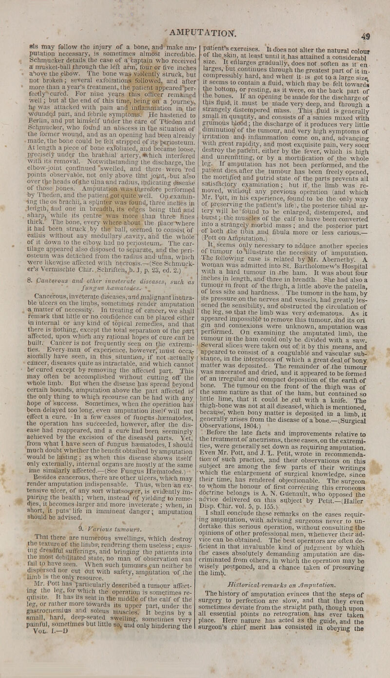 sis may follow the injury of a bone, and make am- putation necessary, is sometimes almost incredible. Schmucker details the case of a captain who received a musket-ball through the left arm', four or five inches a^iove the elbow. The bone was violently struck, but not broken; several exfoliations followed, and after more than a year's treatment, the patient appeared^per- fectly cured. For nine years this officer remained well; but at the end of this time, being on a journey, he was attacked with pain and inflammation in the wounded part, and febrile symptoms. He hastened to Berlin, and put himself under the care of Theden and Schmucker, who found an abscess in the situation of the former wound, and as an opening had been already made, the bone could be felt stripped nf its periosteum. At length apiece of bone exfoliated, and became loose, precisely under the, brachial artery, «vhich interfered with its removal. Notwithstanding the discharge, the elbow-joint continued swelled, and there were red points observable, not only above that joint, but also over the heads of<thc ulna and radius, indicating disease of those bones. Amputation was therefore performed by Theden, and the patient got quite well. On examin- ing the os brachii, a splinter was found, three inches in length, and one in breadth, its edges being thirl and sharpj while its centre was more than three lines thick. The bone, every where about the place where it had been struck by the ball, seemed to consist, of callus without any medullary .cavity, and the whole of it down to the elbow had no periosteum. The car- tilage appeared also disposed to separate, and the peri- osteum was detached from the radius and ulna, wbich were likewise affected with necrosis.—(See Schmuck- er's Vermischte Chir. Schriften, b. 1, p. 23, ed. 2.)  8. Cancerous and other inveterate diseases, such as fungus /nematodes.- • Cancerous, inveterate diseases, and malignant incura- ble ulcers on the limbs, sometimes render amputation a matter of necessity. In treating of cancer, we shall remark that little or no confidence can be placed either in internal or any kind of topical remedies, and that there is nothing, except the total separation ol the part affected, upon which any rational hopes of cure .can be 49 patient's exercises. It does not alter the natural colour ot the skm, at least until it has attained a eonsiderabl size. It enlarges gradually, does not soften as it en larges, but continues through the greatest part of it in. compressibly hard, and when it is got to a large size, it seems to contain a fluid, which may be felt towards the bottom, or resting, as it were, on the back part of the bones. If an opening be made for the discharge of this fluid, it must be made very deep, and through a strangely distempered mass. This fluid is generally small in quantity, and consists of a sanies mixed with grumous blood; the discharge of it produces very little diminution of the tumour, and very high symptoms of irritation and inflammation come on, and, advancing with great rapidity, and most exquisite pain, very soon destroy the patient, either by the fever, which is high and unremitting, or by a mortification of the whole leg. If amputation has not been performed, and the patient dies, after the tumour has been freely opened, the mortified and putrid state of the parts prevents all satisfactory examination; but if the limb was re- moved, without any previous operation (and which. Mr. Pott, in his experience, found to be the only way of preserving the patient's life), the posterior tibial ar- tery will be found to be enlarged, distempered, and burst; the muscles of the calf to have been converted into a strangely morbid mass ; and the posterior part of both the tibia and fibula more or less carious.— (Pott on Amputation.) It seems only necessary to adduce another species of tumour toMllustrate the necessity of amputation. The following case is related by Mr. Abernethy. A woman was admitted into St. Bartholomew's Hospital with a hard tumour in the ham. It was about tour inches in length, and three in breadth. She had also a tumour in front of the thigh, a little above the patella, of less size and hardness. The tumour in the ham, by its pressure on the nerves and vessels, had greatly les- sened the sensibility, and obstructed the circulation of the leg, so that the limb was very cedematous. As it appeared impossible to remove this tumour, and its ori gin and connexions were unknown, amputation was performed. On examining the amputated limb, the --•--—>->—■ -. -■> i.^ vi wuic mil uc I tumour in the ham could only be divided with a saw built. Cancer is no frequently seen on the extremi- I Several slices were taken out of it by tnis means and fieS- ifhJLT1 ofexPher>en<;e' howevf 'ust occur i appeared to consist of a coagulable Ld vaX'sub- [y have seen, m this situation, if not actnallv <t^ro ;„ tv,o ;„t„«.,; <-.?.v.:.^ . j , „. u sionally have seen, in this situation, if not actually cancer, diseases quite as intractable, and which cannot be'cured except by removing the affected part. This may often be accomplished without cutting off the whole limb. But when the disease has spread beyond certain bounds, amputation above the part affected is the only thing to which recourse can be had with any hope of success. Sometimes, when the operation has been delayed too long, even amputation itself will not effect a cure. In a few cases of fungus hfeinatodes, the operation has succeeded, however, after the dis- ease had reappeared, and a cure had been seemingly achieved by the excision of the diseased parts. Yet, from -what I have seen of fungus haematodes, I should much doubt whether the benefit obtained by amputation would be lasting; as when this disease shows itself only externally, internal organs are mostly at the same ime similarly affected—(See Fungus Haematodes.) Besides cancerous, there are other ulcers, which may render amputation indispensable. Thus, when an ex- tensive ulcer, of any sort whatsoever, is evidently im- pairing the health; when, instead of yielding to reme- dies, it becomes larger and more inveterate; when, in short, it puts'life in imminent danger; amputation should be advised. 9. Various tumours. That there are numerous swellings, which destroy the texture of the limbs, rendering them useless; caus- ing dreadful sufferings, and bringing the patients into the most debilitated state, no man of observation can fail to have seen. When such tumaurs can neither be dispersed nor cut out with safety, amputation of the limb is the only resource. Mr. Pott has particularly described a tumour affect- ing the leg, for which the operation is sometimes re- quisite. It has its seat in the middle of the calf of the leg, or rather more towards its upper part, under the gastrocnemius and soleus muscles. It begins by a small, hard, deep-seated swelling, sometimes very painful, sometimes but little so, and only hindering the Vol. I.—U ' 1 — — *  waguiuoic aim vaouuiai &UU- stance, in the interstices of which a great deal of bony matter was deposited. The remainder of .the tumour was macerated and dried, and it appeared to be formed of an irregular and compact deposition of the earth of bone. The tumour on the front of the thigh was of the same nature as that of the ham, but contained so little lime, that it could be cut with a knife. The thigh-bone was not at all diseased, which is mentioned, because, when bony matter is deposited in a limb, it generally arises from the disease of a bone— (Surgical Observations, 1804.) Before the late facts and improvements relative to the treatment of aneurisms, these cases, on the extremi- ties, were generally set down as requiring amputation. Even Mr. Pott, and J. L. Petit, wrote in recommenda- tion of such practice, and their observations on this subject are among the few parts of their writings • which the enlargement of surgical knowledge, since their time, has rendered objectionable. The surgeon to whom the honour of first correcting this erroneous doctrine belongs is A. N. Guenault. who opposed the advice delivered on this subject by Petit.—(Haller Disp. Chir. vol. 5, p. 155.) I shall conclude these remarks on the cases requir- ing amputation, with advising surgeons never to un- dertake this serious operation, without consulting the opinions of other professional men, whenever their ad- vice can be obtained. The best operators are often de- ficient in that invaluable kind of judgment by which the cases absolutely demanding amputation are dis- criminated from others, in which the operation may be wisely postponed, and a chance taken of preserving the limb. 6 Historical remarks on Amputation. The history of amputation evinces that the steps of surgery to perfection are slow, and that they even sometimes deviate from the straight path, though upon all essential points no retrogration has ever taken place. Here nature has acted as the guide, and the surgeon's chief merit has consisted in obeying the