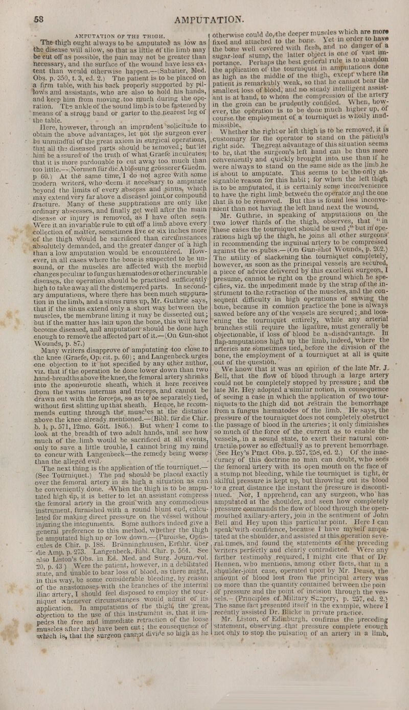 AMPUTATION Or THD THIGH. The thigh ought always to be amputated as low as the disease will allow, so that as little of the limb may be cut off as possible, the pain may not be greater than necessary, and tbe surface of the wound have less ex- tent than would otherwise happen.—(Sabatier, Med. Obs. p. 350, t. 3, ed. 2.) The patient is to be placed on a firm table, with his back properly supported by pil- lows and assistants, who are also to hold his hands, and keep him from moving too much during the ope- ration. The ankle of the sound limb is to be fastened by means of a strong band or garter to the nearest leg of the table. Here, however, through an imprudent solicitude to obtain the above advantages, let not the surgeon ever be unmindful of the great axiom in surgical operations, that all th-3 diseased parts should be removed; but let him be assured of the truth of what Graefe inculcates-, that it is more pardonable to cut away loo much than too little.—vNormen fur die Ablosung grosserer Gliedm. p 60.) At the same time, I do not agree with some modern writers, who deem it necessary to amputate beyond the limits of every abscess and sinus, which may extend very far above a diseased joint or compound fracture. Many of these suppurations are only like ordinary abscesses, and finally get well after the main disease or injury is removed, as I have often seen. Were it an invariable rule to cut off a limb above every collection of matter, sometimes five or six inches more of the thigh would be sacrificed than circumstances absolutely demanded, and the greater danger of a high than a low amputation would be encountered. How- ever, in all cases where the bone is suspected to be un- sound, or the muscles are affected with the morbid changes peculiar to fungus hsematodesorotherincurable diseases, the operation should be practised sufficiently high to take away all the distempered parts. In second- ary amputations, where there has been much suppura- tion in the limb, and a sinus runs up, Mr. Guthrie says, that if the sinus extend only a short way between the muscles, the membrane lining it may be dissected out; but if the matter has lain upon the bone, this will have become diseased, and amputation should be done high enough to remove the affected part of it—(On Gun-shot Wounds, p. 87.) Many writers disapprove of amputating too close to the knee (Graefe, Op. cit. p. 60); and Langenbeck urges one objection to it not specified by any other author, viz. that if the operation be done lower down than two hand-breadths above ihe knee, the femoral artery shrinks into the aponeurotic sheath, which it here receives from the vastus internus and triceps, and cannot be drawn out with the forceps, so as to be separately tied, ■without first slitting up that sheath. Hence, he recom- mends cutting through the musc'cs at the distance above the knee already mentioned.—(Bibl. fiirdie Chir. b. 1, p. 571, 12mo. Gott. 1806.) But when I come to look at the breadth of two adult hands, and see how much of the limb would be sacrificed at all events, only to save a little trouble, I cannot bring my mind to concur with Langenbeck—the remedy being worse than the alleged evil. The next thing is the application of the tourniquet.— (See Tourniquet.) The pad should be placed exactly over the femoral artery in as high a situation as can be conveniently done. When the thigh is to be ampu- tated high tip, it is better to let an assistant compress the femoral artery in the groin with any commodious instrument, furnished with a round blunt end, calcu- lated for making direct pressure on the vessel without injuring the integuments. Some authors indeed give a general preference to this method, whether the thigh be amputated high up or low down.—(Paroisse, Opus- cules de Chir. p. 183. Brunninghausen, Erfahr. uber - die Amp. p. 273. Langenbeck. Bibl. Chir. p. 564. See also Liston's Obs. in Ed. Med. and Surg. Journ. vol. ■20 p. 43 ) Were the patient, however, in a debilitated state, and unable to bear loss of blood, as there might, in this way. be some considerable bleeding, by reason of the anastomoses with ihe branches of the internal iliac artery, I should feel disposed to employ the tour- niquet whenever circumstances would admit of its application. In amputations of the thigh, the great objection to the use of this instrument is. that it im- pedes the free and immediate retraction of the loose muscles after they have been cut; the consequence of which is, that the surgeon cannot divide so high as he otherwise could do, the deeper muscles whichi are mow fixed and attached to the bone let ,n order to have the bone well covered with flesh, and no danger of a sugar-loaf stump, the latter object is one of vast: im- portance. Perhaps the best general rule is to abandon tbe application of the tourniquet in amputations none as high as the middle of the thigh, except where he patient is remarkably weak, so that he cannot bear ine smallest loss of blood, and no steady intelligent assist- ant is at hand, to w hom the compression ol the artery in the groin can be prudently confided. When, how- ever, the operation is to be done much higher up, of course the employment of a tourniquet is wholly inad- missible, . .... Whether the right or left thigh is to he removed, it is customarv for the operator to stand on the patient's right side Thegreat advantage of tliis sit uation seems to be, that the surgeon's left hand can be thus more conveniently and quickly brought into use than if he were always to stand on the same side as the limb he is about to amputate. This seems to be the only as- signable reason for this habit; for when the left thigh is to be amputated, it is certainly some inconvenience to have the right limb between the operator and the one that is to be removed. But this is found less inconve- nient than not having the left hand next the wound. Mr. Guthrie, in speaking of amputations on the two lower thirds of the thigh, observes, that in these cases the tourniquet should be used ;' but in ope- rations high up the thigh, he joins all other surgeons in recommending the inguinal artery to be compressed asainst the os pubis—(On Gun-shot Wounds, p. 202.) The utility of slackening the tourniquet completely, however, as soon as the principal vessels are secured, a piece of advice delivered by this excellent surgeon, I presume, cannot be right on the ground which he spe- cifies, viz. the impediment made by the strap of the in- strument to the retraction of the muscles, and the con- sequent difficulty in high operations of sawing the bone, because in common practice the bone is always sawed before any of the vessels are secured; and loos- ening the tourniquet entirely, wliile any arterial branches stili require the ligature, must generally be objectionable, if loss of blood be a disadvantage. In flap-amputations high up the limb, indeed, where the arteries are sometimes tied, before the division of the bone, the employment of a tourniquet at all is quite out of the question. We know that it was an opinion of the late Mr. J. Bell, that the flow of blood through a large artery could not be completely stopped by pressure; and the late Mr. Hey adopted a similar notion, in consequence of seeing a case in which the application of two tour- niquets to the thigh did not restrain the hemorrhage from a fungus hasmatodes of the limb. He says, the pressure of the tourniquet does not completely obstruct the passage of blood in the arteries; it only diminishes so much of the force of the current as to enable the vessels, in a sound state, to exert their natural con- tractile power so effectually as to prevent hemorrhage. (See Hey's Pract- Obs. p. 257,258, ed. 2.) Of the inac- curacy of this doctrine no man can doubt, who sees the femoral artery with its open mouth on the face of a stump not bleeding, while the tourniquet is tight, or skilful pressure is kept up, but throwing out its blood to a great distance the instant the pressure is disconti- nued. Nor, I apprehend, can any surgeon, who has amputated at the shoulder, and seen how completely pressure commands the flow of blood through the open- mouthed axillary artery, join in the sentiment of John Bell and Hey upon this particular point. Here I can speak with confidence, because I have myself ampu- tated at the shoulder, and assisted at this operation seve- ral times, and found the statements of the preceding writers perfectly and clearly contradicted. Were any farther testimony required, I might cite that of Dr Hennen. who mentions, among other facts, that in a shoulder-joint case, operated upon by Mr. Dcase, the amount of blood lost from rhe principal artery was no more than the quantity contained between ihe poin of pressure and the point of incision through the ves- sels.-(Principles of Military Surgery, p. 257, ed. 2.) The same fact presented itseif in the example, where I recently assisted Dr. Blicke in private practice. Mr. Liston. of Edinburgh, confirms the preceding statement, observing that pressure complete enough not only to stop the pulsation of an artery in a limb.