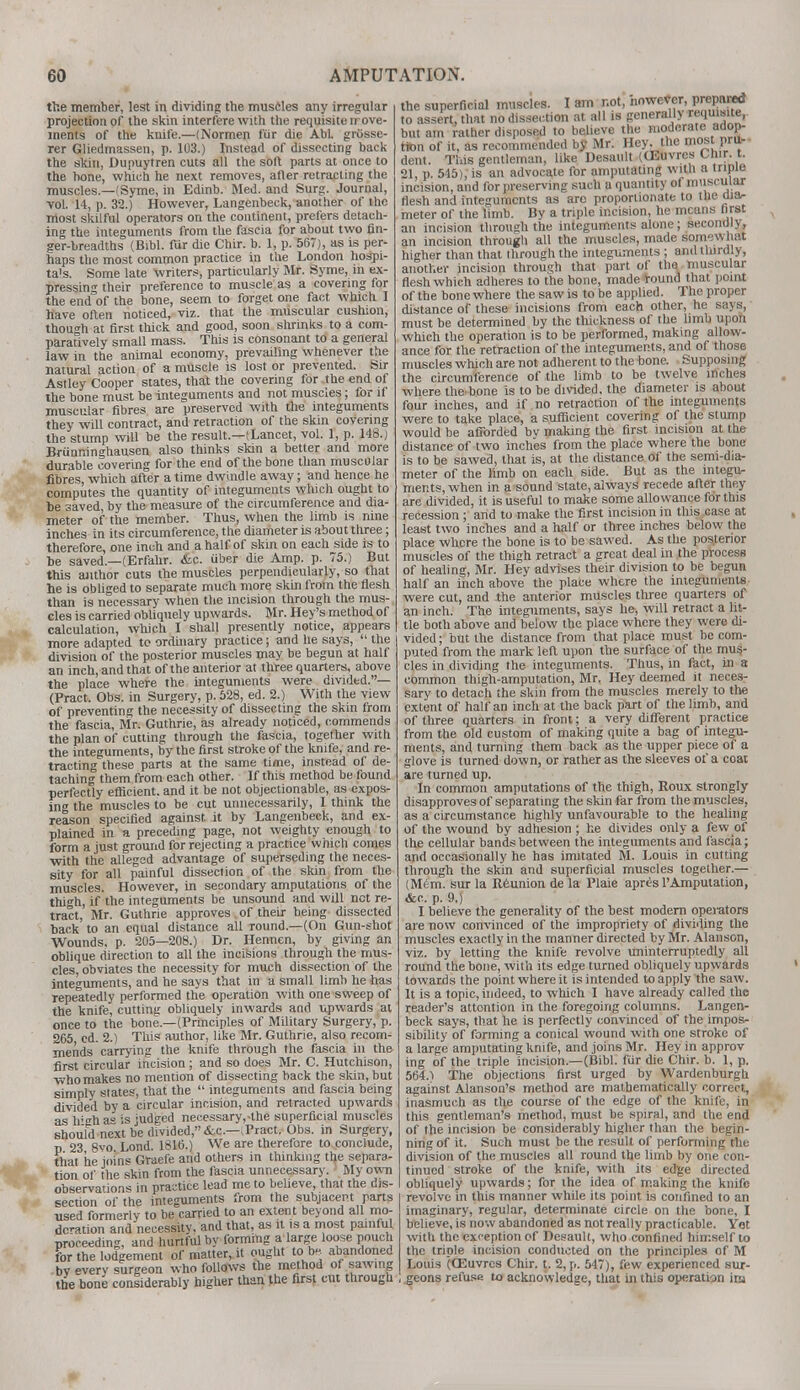 the member, lest in dividing the muscles any irregular projection of the skin interfere with the requisite rrove- ments of the knife.—(Normen fur die Abl. griisse- rer Gliedmassen, p. 103.) Instead of dissecting back the skin, Dupuytren cuts all the sort parts at once to the bone, which he next removes, after retracting the muscles— (Syme, in Edinb. Med. and Surg. Journal, vol. 14, p. 32.) However, Langenbeck, another of the most skilful operators on the continent, prefers detach- ing the integuments from the fascia for about two fin- ger-breadths (Bibl. fur die Chir. b. 1, p. 567), as is per- haps the most common practice in the London hospi- tals. Some late writers, particularly Mr. Syme, in ex- pressing their preference to muscle as a covering for the end of the bone, seem to forget one fact which I have often noticed, viz. that the muscular cushion, thouo-h at first thick and good, soon shrinks to a com- paratively small mass. This is consonant to a general law in the animal economy, prevailing whenever the natural action of a muscle is lost or prevented. Sir Astley Cooper states, that the covering for the end of the bone must be integuments and not muscles; for if muscular fibres are preserved with the integuments they will contract, and retraction of the skin covering the stump will be the result—(Lancet, vol. 1, p. 148.) Brunninghausen also thinks skin a better and more durable covering for the end of the bone than muscular fibres, which after a time dwindle away; and hence he computes the quantity of integuments which ought to be saved, by the measure of the circumference and dia- meter of the member. Thus, when the limb is nine inches in its circumference, the diameter is about three; therefore, one inch and a half of skin on each side is to be saved.—(Erfahr. &e. uber die Amp. p. 75.) But this author cuts the muscles perpendicularly, so that he is obliged to separate much more skin from the flesh than is necessary when the incision through the mus- cles is carried obliquely upwards. Mr. Hey's method of calculation, which I shall presently notice, appears more adapted to ordinary practice; and he says,  the division of the posterior muscles may be begun at half an inch, and that of the anterior at three quarters, above the place where the integuments were divided.— (Pract. Obs. in Surgery, p. 528, ed. 2.) With the view of preventing the necessity of dissecting the skin from the fascia, Mr. Guthrie, as already noticed, commends the plan of cutting through the fascia, together with the integuments, by the first stroke of the knife, and re- tracting these parts at the same time, instead of de- taching them from each other. If this method be found perfectly efficient, and it be not objectionable, as expos- ing the muscles to be cut unnecessarily, I think the reason specified against it by Langenbeck, and ex- plained in a preceding page, not weighty enough to form a just ground for rejecting a practice which comes with the alleged advantage of superseding the neces- sity for all painful dissection of the skin from the muscles. However, in secondary amputations of the thigh, if the integuments be unsound and will not re- tract, Mr. Guthrie approves of their being dissected back' to an equal distance all Tound.—(On Gun-shot Wounds, p. 205—208.) Dr. Hennen, by giving an oblique direction to all the incisions through the mus- cles, obviates the necessity for much dissection of the integuments, and he says that in a small limb he has lepeatedly performed the operation with one sweep of the knife, cutting obliquely inwards and upwards at once to the bone.—(Principles of Military Surgery, p. 265 ed. 2.) This author, like Mr. Guthrie, also recom- mends carrying the knife through the fascia in the first circular incision; and so does Mr. C. Hutchison, who makes no mention of dissecting back the skin, but simply states, that the  integuments and fascia being divided by a circular incision, and retracted upwards as Irgh as is judged necessary,-the superficial muscles should next be divided, &c—(Pract. Obs. in Surgery, p 23 8vo Lond. 1816.) We are therefore to conclude, that he joins Graefe and others in thinking the separa- tion of the skin from the fascia unnecessary. ' My own observations in practice lead me to believe, that the dis- section of the integuments from the subjacent parts used formerly to be carried to an extent beyond all mo- deration and necessity, and that, as it is a most painful proceeding, and hurtful by forming a large loose pouch for the lodgement of matter, it ought to bs abandoned by every surgeon who follows the method of sawing the bone considerably higher than the first cut through the superficial muscles. I am not, nowever, Prepared <o assert, that no dissection at all is generally wqmjnte,- but am rather disposed to believe the moderate adop- tion of it, as recommended by Mr. Hey. the most pru- dent. This gentleman, like Desault (CEuvrcs Chir. t. 21, p. 545), is an advocate for amputating with a triple incision, and for preserving such a quantity of muscular flesh and integuments as are proportionate to the dia- meter of the limb. By a triple incision, he means first an incision through the integuments alone; secondly, an incision through all the muscles, made somewhat higher than that through the integuments ; and thirdly, another incision through that part of the muscular flesh which adheres to the bone, made round that point of the bone where the saw is to be applied. The proper distance of these incisions from each other, he says, must be determined by the thickness of the limb upon which the operation is to be performed, making allow- ance for the retraction of the integuments, and of those muscles which are not adherent to the bone. Supposing the circumference of the limb to be twelve inches where the'bone is to be divided, the diameter is about four inches, and if no retraction of the integuments were to take place, a sufficient covering of the stump would be afrorded bv making the first incision at the distance of two inches from the place where the bone is to be sawed, that is, at the distance of the semi-dia- meter of the limb on each side. But as the integu- ments, when in a sound state, always recede after they are divided, it is useful to make some allowance for this recession ; and to make the first incision in this case at least two inches and a half or three inches below the place where the bone is to be sawed. As the posterior muscles of the thigh retract a great deal in the process of healing, Mr. Hey advises their division to be begun half an inch above the place where the integuments were cut, and the anterior muscles three quarters of an inch. The integuments, says he, will retract a lit- tle both above and below the place where they were di- vided ; but the distance from that place must be com- puted from the mark left upon the surface of the mus- cles in dividing the integuments. Thus, in fact, in a common thigh-amputation, Mr. Hey deemed it neces- sary to detach the skin from the muscles merely to the extent of half an inch at the back part of the limb, and of three quarters in front; a very different practice from the old custom of making quite a bag of integu- ments, and turning them back as the upper piece of a glove is turned down, or rather as the sleeves of a coat are turned up. In common amputations of the thigh, Roux strongly disapproves of separating the skin far from the muscles, as a circumstance highly unfavourable to the healing of the wound by adhesion ; he divides only a few of the cellular bands between the integuments and fascia; and occasionally he has imitated M. Louis in cutting through the skin and superficial muscles together.— (Mem. sur la Reunion de la Plaie apres 1'Amputation, &c. p. 9.) I believe the generality of the best modern operators are now convinced of the impropriety of dividing the muscles exactly in the manner directed by Mr. Alanson, viz. by letting the knife revolve uninterruptedly all round the bone, with its edge turned obliquely upwards towards the point where it is intended to apply the saw. It is a topic, indeed, to which I have already called the reader's attontion in the foregoing columns. Langen- beck says, that he is perfectly convinced of the impos- sibility of forming a conical wound with one stroke of a large amputating knife, and joins Mr. Hey in approv ing of the triple incision.—(Bibl. fur die Chir. b. 1, p. 564.1 The objections first urged by Wardenburgh against Alanson's method are mathematically correct, inasmuch as the course of the edge of the knife, in this gentleman's method, must be spiral, and the end of the incision be considerably higher than the begin- ning of it. Such must be the result of performing the division of the musctes all round the limb by one con- tinued stroke of the knife, with its edge directed obliquely upwards; for the idea of making the knife revolve in this manner while its point is confined to an imaginary, regular, determinate circle on the bone, I believe, is now abandoned as not really practicable. Yot with the exception of Desault, who confined himself to the triple incision conducted on the principles of M Louis (OSuvrcs Chir. t. 2, p. 547), few experienced sur- geons refuse to acknowledge, that in this operation ira
