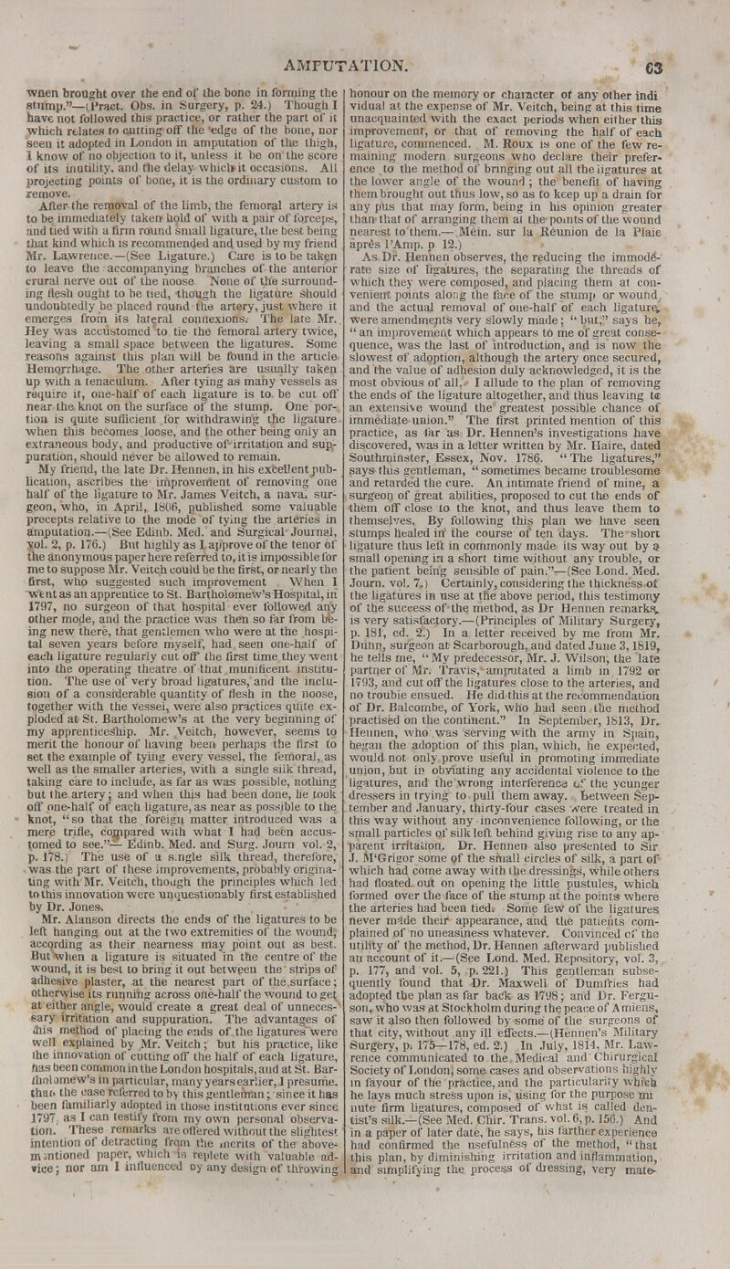 wnen brought over the end of* the bone in forming the stnmp.—U'ract. Obs. in Surgery, p. 24.) Though I have not followed this practice, or rather the part of it which relates to cutting off the edge of the bone, nor seen it adopted in London in amputation of the thigh, 1 know of no objection to it, unless it be on the score of its inutility, and the delay which) it occasions. All projecting points of bone, it is the ordinary custom to remove. After the removal of the limb, the femoral artery is to be immediately taken hold of with a pair of forceps, and tied with a firm round small ligature, the best being that kind which is recommended and used by my friend Mr. Lawrence.—(See Ligature.) Care is to be taken to leave the accompanying branches of the anterior crural nerve out of the noose None of the surround- ing flesh ought to be tied, though the ligature should undoubtedly be placed round the artery, just where it emerges from its lateral connexions. The late Mr. Hey was accustomed to tie the femoral artery twice, leaving a small space between the ligatures. Some reasons against this plan will be found in the article Hemorrhage. The other arteries are usually taken up with a tenaculum. After tying as many vessels as require it, one-half of each ligature is to be cut off near the knot on the surface of the stump. One por- tion is quite sufficient for withdrawing the ligature when this becomes loose, and the other being only an extraneous body, and productive of-irritation and sup- puration, should never be allowed to remain. My friend, the late Dr. Rennen, in his excellent pub- lication, ascribes the improvement of removing one half of the ligature to Mr. James Veitch, a navai sur- geon, who, in April, 1806, published some valuable precepts relative to the mode of tying the arteries in amputation.—(See Edinb. Med. and Surgical Journal, yol. 2, p. 176.) But highly as I approve of the tenor of the anonymous paper here referred to, it is impossible for me to suppose Mr. Veitch could be the first, or nearly the first, who suggested such improvement When I we nt as an apprentice to St. Bartholomew's Hospital, in 1797, no surgeon of that hospital ever followed any other mode, and the practice was then so far from be- ing new there, that gentlemen who were at the hospi- tal seven years before myself, had seen one-half of each ligature regularly cut off the first time they went into the operating theatre of that munificent institu- tion. The use of very broad ligatures, and the inclu- sion of a considerable quantity of flesh in the noose, together with the vessei, were also practices quite ex- ploded at St. Bartholomew's at the very beginning of my apprenticeship. Mr. Veitch, however, seems to merit the honour of having been perhaps the first to set the example of tying every vessel, the femoral, as well as the smaller arteries, with a single silk thread, taking care to include, as far as was possible, nothing but the artery; and when this had been done, he took off one-half of each ligature, as near as possible to the knot, so that the foreign matter introduced was a mere trifle, compared with what 1 had been accus- tomed to see.— Eldinb. Med. and Surg. Journ vol. 2, p. 178.) The use of a s.ngle silk thread, therefore, was the part of these improvements, probably origina- ting with Mr. Veitch, though the principles which led to this innovation were unquestionably first established by Dr. Jones. Mr. Alanson directs the ends of the ligatures to be left hanging out at the two extremities of the wound, according as their nearness may point out as best. Butwhen a ligature is situated in the centre of the wound, it is best to bring it out between the strips of adhesive plaster, at the nearest part of the surface; otherwise its running across one-half the wound to gei at either angle, would create a great deal of unneces- sary irritation and suppuration. The advantages of aiis method of placing the ends of the ligatures were well explained by Mr. Veitch; but his practice, like the innovation of cutting off the half of each ligature, has been common in the London hospitals, and at St. Bar- tholomew's in particular, many years earlier, I presume, thai, the case referred to b> this gentleman; since it has been familiarly adopted in those institutions ever since 1797, as I can testify from my own personal observa- tion. These remarks are offered without the slightest intention of detracting from the merits of the above- in intioned paper, which is replete with valuable ad- vice ; nor am I influenced oy any design of throwing honour on the memory or character or any other indi vidual at the expense of Mr. Veitch, being at this time unacquainted with the exact periods when either this improvement, or that of removing the half of each ligature, commenced. M. Roux is one of the few re- maining modern surgeons wno declare their prefer- ence to the method of bringing out all the ligatures at the lower angle of the wound ; the benefit of having them brought out thus low, so as to keep up a drain for any pus that may form, being in his opinion greater than'that of arranging them at the-points of the wound nearest to them.—^Mein. sur la Reunion de la Plaie apres l'Amp. p 12.) As Dr. Henhen observes, the reducing the immode- rate size of ligatures, the separating the threads of which they were composed, and placing them at con- venient points along the face of the stump or wound, and the actual removal of one-half of each ligature, were amendments very slowly made;  but, says he,  an improvement which appears to me of great conse- quence, was the last of introduction, and is now the slowest of adoption, although the artery once secured, and the value of adhesion duly acknowledged, it is the most obvious of all. I allude to the plan of removing the ends of the ligature altogether, and thus leaving t<c an extensive wound the greatest possible chance of immediate union. The first printed mention of this practice, as far as Dr. Hennen's investigations have discovered, was in a letter written by Mr. Haire, dated Southminster, Essex, Nov. 1786.  The ligatures, says this gentleman,  sometimes became troublesome and retarded the cure. An intimate friend of mine, a surgeon of great abilities, proposed to cut the ends of them off close to the knot, and thus leave them to themselves. By following this plan we have seen stumps healed in the course of ten days. The short ligature thus left in commonly made its way out by ? small opening in a short time without any trouble, or the patient being sensible of pain.—(See Lond. Med. Journ. vol. 7.) Certainly, considering the thickne'ssof the ligatures in use at the above period, this testimony of the success of -the method, as Dr Hennen remarks, is very satisfactory.—(Principles of Military Surgery, p. 181, ed. 2.) In a letter received by me from Mr. Dunn, surgeon at Scarborough, and dated June 3,1819, he tells me,  My predecessor, Mr. J. Wilson, the late partner of Mr. Travis, amputated a limb in 1792 or 1793, and cut off the ligatures close to the arteries, and no trouble ensued. He did this at the recommendation of Dr. Balcombe, of York, who had seen the method practised on the continent. In September, 1813, Dr. Hennen, who was serving with the army in Spain, began the adoption of this plan, which, he expected, would not only prove useful in promoting immediate union, but in obviating any accidental violence to the ligatures, and the wrong interference of the younger dressers in trying to pull them away. Between Sep- tember and January, thirty-four cases were treated in this way without any inconvenience following, or the small particles of silk left behind giving rise to any ap- parent irritation. Dr. Hennen also presented to Sir J. M'Grigor some of the small circles of silk, a part of which had come away with the dressings, while others had floated, out on opening the little pustules, which formed over the face of the stump at. the points where the arteries had been tied. Some few of the ligatures never made their appearance, and the patients com- plained of no uneasiness whatever. Convinced of the utility of the method, Dr. Hennen afterward published an account of it.— (See Lond. Med. Repository, vol. 3, p. 177, and vol. 5, p. 221.) This gentleman subse- quently found that Dr. Maxwell of Dumfries had adopted the plan as far bade as 1798; and Dr. Fergu- son, who was at Stockholm during thepeaceof Amiens, saw it also then followed by some of the surgeons of that city, without any ill effects.—(Hennen's Military Surgery, p. 175—178, ed. 2.) In July, 1814, Mr. Law- rence communicated to the. Medical and Ohirurgical Society of London; some cases and observations highly in favour of the practice, and the particularity which he lays much stress upon is, using for the purpose mi nute firm ligatures, composed of what is called den- tist's silk.—(See Med. Chir. Trans, vol. 6, p. 156.) And in a paper of later date, he says, his farther experience had confirmed the usefulness of the method, that this plan, by diminishing irritation and inflammation, and simplifying the process of djessing, very mate-