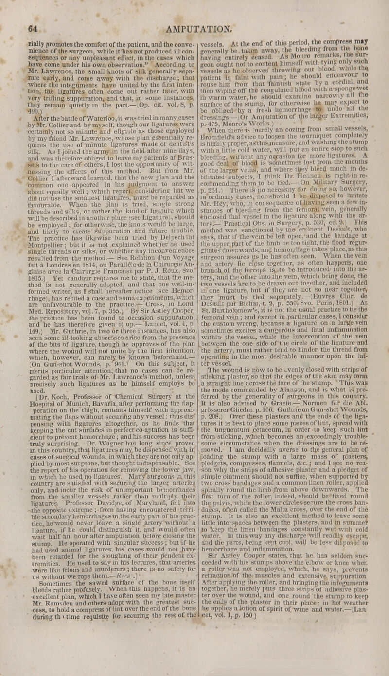 rially promotes the comfort of the patient, and the conve- nience of the surgeon, while it has not produced ill con- sequences or any unpleasant effect, in the cases which have come under his own observation. According to Mr. Lawrence, the small knots of silk generally sepa- rate early, and come away with the discharge; that where the integuments have united by the first inten- tion, the ligatures often come out rather later, with very trifling suppuration, and that, in some instances, they remain quietly in tbe part.—l.Op. cit. vol. 8, p. 490.) After the battle of Waterloo, it was fried in many cases by Mr. Collier and by my self, though our ligatures were certainly not so minute and eligiule as those employed by my friend Mr. Lawrence, whose plan essentially re- quires the use of minute ligatures made of dentisYs silk. As I joined the army in the field after nine days, and was therefore obliged to leave my patients at Brus- sels to the care of others, I lost the opportunity of wit- nessing the effects of this method. But from Mr. Collier I afterward learned, that the new plan and the common one appeared in Ins judgment to answer about equally well; which report, considering hat we did not use the smallest ligatures, must be regarded as favourable. When the plan is tried, single strong threads and silks, or rather the kind of ligature which will be described in another place (see Ligature), should be employed ; for otherwise, the knots would be large, and likely to create suppuration and future trouble. The practice has likewise been tried by Delpech at Montpellier; but it is not explained whether he used single threads or silks, or whether any inconveniences resulted from the method.— See Relation d'un Voyage fait a Londres en 1814, ou Parallele-de la Chirurgie An- glaise avec la Chirurgie Francaise par P. J. Roux, 8vo. 1815.) Yet candour requires me to state, that the me- thod is not generally adopted, and that one well-in- formed writer, as I shall hereafter notice see Hemor- rhage) j has recited a case and some experiments, which are unfavourable to the practice.— Cross, in Lond. Med. Repository, vol. 7, p. 355.) By Sir Astley Cooper, the practice has been found to occasion suppuration, and he has therefore given it up.— Lancet, vol. 1, p. J49.) Mr. Guthrie, in two or three instances, has also seen some ill-looking abscesses arise from the presence of the bits of ligature, though he approves of the plan where the wound will not unite by the first intention, which, however, can rarely be known beforehand.— ;On Gun-shot Wounds, p. 941.i On this subject, it merits particular attention, that no cases can be re- garded as fair trials of Mr. Lawrence's method, unless Drecisely such ligatures as he himself employs be nsed. [Dr. Koch, Professor of Chemical Surgery at the Hospital of Munich, Bavaria, after performing the flap- peration on the thigh, contents himself with approxi- mating the flaps without securing any vessel: thus dis- pensing with ligatures altogether, as he finds that keeping the cut surfaces in perfect co aptation is suffi- cient to prevent hemorrhage; and his success has been truly surprising. Dr. Wagner has long since proved in this country, that ligatures may be dispensed with in cases of surgical wounds, in which they are not only ap- plied by most surgeons, b ut t hought ind ispensabl e. See the report of his operation for removing the lower jaw, in which he used no ligatures. Many surgeons in this country are satisfied with securing the larger arteries only, and incur the risk of unimportant hemorrhages from the smaller vessels rattier than multiply their ligatures. Professor Davidge, of Maryland, fell into the opposite extreme ; from having encountered terri- ble secondary hemorrhages in the early part of his prac- tice, he would never leave a single artery without a ligature, if he could distinguish it, and would often wait half an hour after amputation before closing the stump. He operated with singular success ; but if he had used animal ligatures, his cases would not have been retarded for the sloughing of their pendent ex- tremities. He used to say in his lectures, that arteries were like felons and murderers; there is no safety for us without we rope them.— Hits .] Sometimes the sawed surface of the bone itself bleeds rather profusely. When this happens, it is an excellent plan, which T have often seen my late master Mr. Ramsden and others adopt with the greatest suc- cess, to hold a compress of lint over the end of the bone during th < time requisite for securing the rest of the vessels. At the end of this period, the compress may generally be taken away, the bleeding from the hone having entirely ceased. As Monro remarks, the sur- geon ought not to content himself with tying only such vessels as he observes throwing out blood, white me patient is Taint with pain ; he should endeavour to rouse him from that fainlish state by a cordial, and then wiping off the coagulated blood with a spongOTjM in warm water, he should examine narrowly all the surface of the stump, for otherwise he may expect to be obliged by a fresh hemorrhage to undo all the dressings.—lOn Amputation of the larger Extremities, p. 475, Monro's Works.) When there is merely an oozing from small vessels, Bromfield's advice to loosen the tourniquet completely is highly proper, ascitis measure, and washing the stump with a little cold water, will put an entire stop to such bleeding, without any occasion for more ligatures'. A good deal of blood is sometimes lost from the mouths of the larger veins, and where they bleed much in de- bilitated subjects, I think Dr. Hennen is right in re- commending them to be tied.— On Military Surgery, p. 261.) There is no necessity for doing so, however, in ordinary cases, nor should I be disposed to imitate Mr. Hey, who, in consequence of having seen a few in- stances of bleeding from the femoral vein, generally enclosed that vessel in the ligature along with the ar- tery.— Practical Obs. in Surgery, p. 530, ed. 2.) This method was sanctioned by the eminent Desault, who says, that if the vein he left open,'and the bandage at the upper part of the limb be too tight, the flood regur- gitates downwards, and hemorrhage takes place, as this surgeon assures us he has often seen. When the vein and artery lie close together, as often happens, one branch of the forceps is to be introduced into the ar- tery, and the'other into the vein, which being done, the two vessels are to be drawn out together, and included in' one ligature, but if they are not so near together, they must be tied separately.—(Euvres Chir. de Desault par Bichat, t. 2, p. 550, 8vo. Paris, 1601.) At St. Bartholomew's, it is not the usual practice to tie the femoral vein ; and except in particular cases, I consider the custom wrong, because a ligature on a large vein sometimes excites a dangerous and fatal inflammation within the vessel, while the intervention of the vein between the one side of the circle of the ligature and the artery, must rather tend to hinder the thread from operating in the most desirable manner upon the lat- ter vessel. The wound is now to be ^venly closed with strips of sticking plaster, so that the edges of the skin may form a straight line across the face of the stump. This was the mode commended by Alanson, and is what is pre- ferred by the generality of sitrgeons in this country. It is also advised by Graefe.—(Normen fur die Abl. griissererGliedm. p. 106. Guthrie on Gun-shot Wounds, p. 208.) Over these plasters and the ends of the liga- tures it is best to place some pieces of lint, spread with the unguentum cetaceum, in order to keep such lint from sticking, which becomes an exceedingly trouble- some circumstance when the dressings are to be re- moved. I am decidedly averse to trie general plan of loading the stump with a large mass of plasters, pledgets, compresses, flannels, &c.; and I sec no rea- son why the strips of adhesive plaster and a pledget of simple ointment should not suffice, when supported by two cross bandages and a common linen roller, applied spirally round the limb from above downwards. The first turn of the roller, indeed, should be fixed round the pelvis, while the lower circles secure the cross ban- dages, often called the Malta cross, over the end of the stump. It is also an excellent method to leave some little interspaces between the plasters, and in summefr to keep the linen bandages constantly wet with cold water. In this way any discharge will readily escape, and the parts, being kept cool, will be less disposed to hemorrhage and inflammation. Sir Astley Cooper states, that he has seldom suc- ceeded with his stumps above the elbow or knee wher. a roller was not employed, which, he says, prevents retraction of the muscles and extensive suppuration After applying the roller, and bringing the integuments togsther, he merely puts three strips of adhesive plas- ter over the wound, and one round the stump to keep the ends of the plaster in their place: in hot weiither he applies a lotion of spirit of wine and water.— Lan cet, vol. 1, p. 150 )