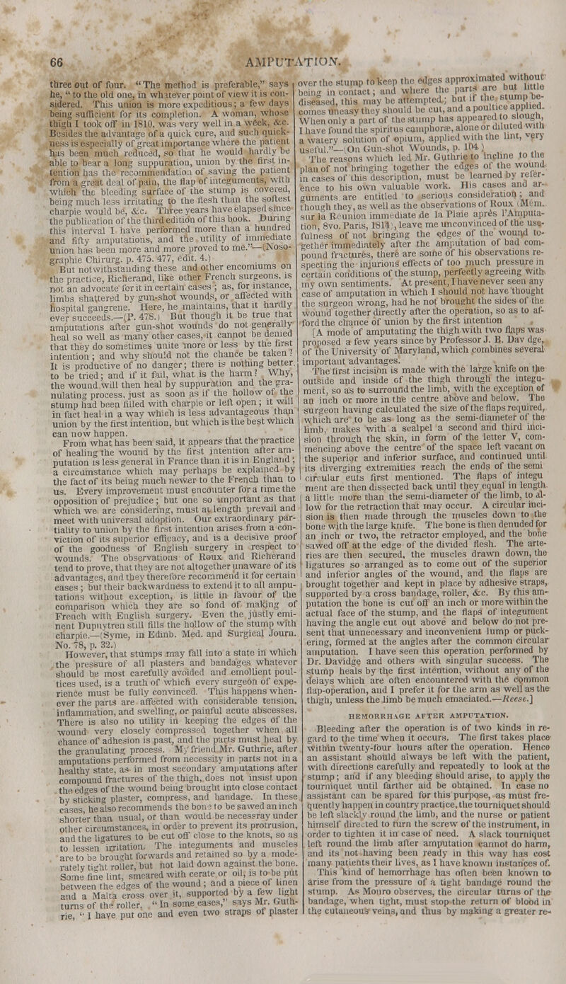 three out of four.  The method is preferable, says he,  to the old one, in whatever point of view it is con- sidered. This union is more expeditious; a few days being sufficient for its completion. A woman, whose thigh I took off in 1810. was very well in a week, &c. Besides the advantage of a quick cure, and such quick- ness is especially of great importance where the patient has been much reduced, so that he would hardly be able to bear a long suppuration, union by the first in- tention has the recommendation of saving the patient from a great deal of pain, the flap of integuments, with which the bleeding surface of the stump is covered, being much less irritating to the flesh than the softest charpie would be, &c. Three years have elapsed since the publication of the third edition of this book. During this interval I have performed more than a hundred and fifty amputations, and the utility of immediate union has been more and more proved to me.— [I^oso- graphie Chirurg. p. 475. 477, edit. 4.) But notwithstanding these and other encomiums on the practice, Richerand, like other French surgeons, is not an advocate for it in certain cases ; as, for instance, limbs shattered by gun-shot wounds, or affected with hospital gangrene. Here, he maintains, that it hardly ever succeeds.—(P. 478.) But though it be true that amputations after gun-shot wounds do not generally heal so well as many other cases, it cannot be denied that they do sometimes unite more or less by the first intention; and why should not the chance be taken 7 It is productive of no danger; there is nothing better, to be tried; and if it fail, what is the harm? Why, the wound will then heal by suppuration and the gra- nulating process, just as soon as if the hollow of the stump had been filled with charpie or left open ; it will in fact heal in a way which is less advantageous than union by the first intention, but which is the best which can now happen. From what has been said, it appears that the practice of healing the wound by the first intention after am- putation is less general in France than it is in England; a circumstance which may perhaps be explained by over the stump tolteep the edges approximatedI without being in contact; and where the part are but .little diseased, this may be attempted.; but if *e' ^ump j»- comes uneasy they should be cut, and a poultice applied. When only a part of the slump has appeared o slou , I have found the spiritus camphora?, alone or diluted witn a watery solution of opium, applied with the lint, ver> useful.—(On Gun-shot Wounds, p. 104,) The reasons which led Mr. Guthrie to incline to the plan of not bringing together the edges of the wound, in cases of this description, must be learned by refer- ence to his own valuable work. His cases and ar- guments are entitled to serious consideration; and though they, as well as the observations of Koux (Mi ni, sur la Reunion immediate de la Plaie apres 1'Amputa- tion 8vo. Paris, 1814:, leave me unconvinced of the use- fulness of not bringing the edges of the wound to- gether immediately after the amputation of bad com- pound fractures, there are soihe of his observations re- specting the injurious effects of too much pressure in certain conditions of the stump, perfectly agreeing with my own sentiments. At present, I have never seen any case of amputation in which I should not have thought the surgeon wrong, had he not brought the sides of the wound together directly after the operation, so as to af- ford the chance of union by the first intention [A mode of amputating the thigh with two flaps was proposed a few years since by Professor J. B. Dav dge, of the University of Maryland, which combines several important advantages! The first incision is made with the large knife on the outside and inside of the thigh through the integu- ment, so as to surround the limb, with the exception of an inch or more in the centre above and below. The surgeon having calculated the size of the flaps required, which are to be as long as the semi-diameter of the limb, makes with a scalpel a second and third inci- sion through the skin, in form of the letter V, com- mencing above the centre of the space left vacant on the superior and inferior surface, and continued until its diverging extremities reach the ends of the semi circular cuts first mentioned. The flaps of integu tlip fart of its beina much newer to the French than to us taSSvlZnt must encounter for a time the merit are then dissected back until they equa in length Uinnnf Sri™**,- hut one. so important as that a little more than the semi-diameter of the limb, to a- opposition of prejudice; but one so important as which we are considering, must at length prevail and meet with universal adoption. Our extraordinary par- tiality to union by the first intention arises from a con- viction of its superior efficacy, and is a decisive proof of the goodness of English surgery in respect to wounds. The observations of Roux and Richerand tend to prove, that they are not altogether unaware of its advantages, and they therefore recommend it for certain cases; but their backwardness to extend it to all ampu- tations without exception, is little in favour of the comparison which they are so fond of making of French with English surgery. Even the justly emi- nent Dupuytren still fills the hollow of the stump with charpie.—(Syme, in Edinb. Med. and Surgical Journ. No. 78, p. 32.) However, that stumps may fall into a state m which the pressure of all plasters and bandages whatever should be most carefully avoided and emollient poul- tices used, is a truth of which every surgeon of expe- rience must be fully convinced. This happens when- ever the parts are affected with considerable tension, inflammation, and swelling, or painful acute abscesses. There is also no utility in keeping the edges of the wound very closely compressed together when all chance of adhesion is past, and the parts must heal by the granulating process. My friend Mr. Guthrie, after amputations performed from necessity in parts not in a healthy state, as in most secondary amputations after compound fractures of the thigh, does not insist upon the edges of the wound beiiig brought into close contact by sticking plaster, compress, and bandage. In these cases he also recommends the bon: to be sawed an inch shorter than usual, or than would be necessray under other circumstances, in order to prevent its protrusion, and the ligatures to be cut off close to the knots, so as to lessenirritation, The integuments and muscles are to be brought forwards and retained so by a mode- rately tu'ht rofler, but not laid down against the bone. Some fine lint, smeared with cerate or oil, is to be put between the edges of the wound ; and a piece of linen and a Malta cross over it, supported by a few light turns of the roller.  In some eases,' says Mr. Guth- rie  I have put one and even two straps of plaster low for the retraction that may occur. A circular inci- sion is then made through the muscles down to the bone with the large knife. The bone is then denuded for an inch or two, the retractor employed, and the bone sawed off at the edge of the divided flesh. The arte- ries are then secured, the muscles drawn down, the ligatures so arranged as to come out of the superior and inferior angles of the wound, and the flaps are brought together and kept in place by adhesive straps, supported by a cross bandage, roller, <fcc. By this am- putation the bone is cut off an inch or more within the actual face of the stump, and the flaps of integument having the angle cut out above and below do not pre- sent that unnecessary and inconvenient lump or puck- ering, formed at the angles after the common circular amputation. I have seen this operation performed by Dr. Davidge and others with singular success. The stump heals by the first intention, without any of the deiays which are often encountered with the common flap-operation, and I prefer it for the arm as well as the thigh, unless the limb be much emaciated.—Reese.] HEMORRHAGE AFTER AMPUTATION. Bleeding after the operation is of two kinds in re- gard to the time when it occurs. The first takes place within twenty-four hours after the operation. Hence an assistant should always be left with the patient, with directions carefully and repeatedly to look at the stump; and if any bleeding should arise, to apply the tourniquet until farther aid be obtained. In case no assistant can be spared for this purpose, as must fre- quently happen in country practice, the tourniquet should be left slacklv round the limb, and the nurse or patient himself directed to turn the screw of the instrument, in order to tighten it in case of need. A slack tourniquet left round the limb after amputation cannot do harm, and its not having been ready in this way has cost many patients their lives, as I have known instances of. This kind of hemorrhage has often been known to arise from the pressure of a tight bandage round tho stump. As Monro observes, the circular turns of tho bandage, when tight, must stop the return of blood in the cutaneous veins, and thus by making a greater re-