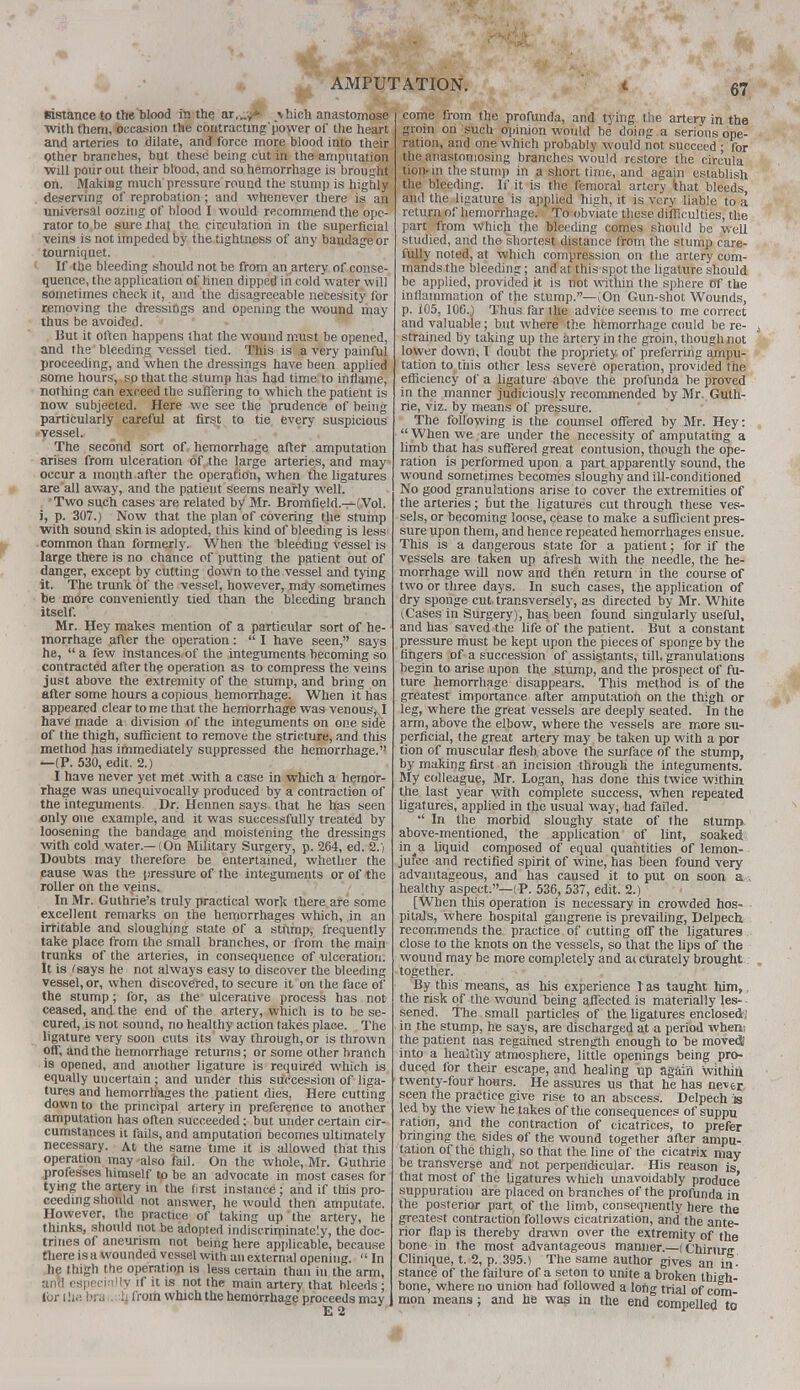 ■ eistance to the blood in the ar,„y* \hich anastomose with them, occasion the coutractmg'power of the heart and arteries to dilate, and force more blood into their Other branches, but these being cut in the amputation will pour out their blood, and so hemorrhage is brought on. Making much pressure round the stump is highly deserving of reprobation; and whenever there is an universal oozing of blood I would recommend the ope- rator to be sure that the circulation in the superficial veins is not impeded by the tightness of any bandage or tourniquet. If the bleeding should not be from an artery of conse- quence, the application of linen dipped in cold water will sometimes check it, and the disagreeable necessity for removing the dressings and opening the wound may thus be avoided. But it often happens that the wound must be opened, and the bleeding vessel tied. This is a very painful proceeding, and when the dressings have been applied some hours, sp that the stump has had time to inflame, nothing can exceed the suffering to which the patient is now subjected. Here we see the prudence of being particularly careful at first to tie every suspicious vessel. The second sort of hemorrhage after amputation arises from ulceration of the large arteries, and may- occur a month after the operation, when the ligatures are all away, and the patient seems nearly well. Two such cases are related b/ Mr. Bromfield.—(Vol. i, p. 307.) Now that the plan of covering the stump With sound skin is adopted, this kind of bleeding is less -common than formerly. When the bleeding vessel is large there is no chance of putting the patient out of danger, except by cutting down to the vessel and tying it. The trunk of the vessel, however, may sometimes be more conveniently tied than the bleeding branch itself. Mr. Key makes mention of a particular sort of he- morrhage after the operation:  I have seen, says he, a few instances,of the integuments becoming so contracted after the operation as to compress the veins just above the extremity of the stump, and bring on after some hours a copious hemorrhage. When it has appeared clear to me that the hemorrhage was venous, I have made a division of the integuments on one side of the thigh, sufficient to remove the stricture, and this method has immediately suppressed the hemorrhage. >—(P. 530, edit. 2.) I have never yet met with a case in which a hemor- rhage was unequivocally produced by a contraction of the integuments. Dr. Hennen says that he has seen only one example, and it was successfully treated by loosening the bandage and moistening the dressings with cold water.—(On Military Surgery, p. 264, ed. 2.) Doubts may therefore be entertained, whether the cause was the pressure of the integuments or of the roller on the veins. In Mr. Guthrie's truly practical work there are some excellent remarks on the hemorrhages which, in an irritable and sloughing state of a stump, frequently take place from the small branches, or from the main trunks of the arteries, in consequence of ulceration. It is 'says he not always easy to discover the bleeding vessel, or, when discovered, to secure it on the face of the stump; for, as the ulcerative process has not ceased, and the end of the artery, which is to be se- cured, is not sound, no healthy action takes place. The ligature very soon cuts its way through, or is thrown oft, and the hemorrhage returns; or some other branch is opened, and another ligature is required which is equally uncertain; and under this succession of liga- tures and hemorrhages the patient dies, Here cutting down to the principal artery in preference to another amputation has often succeeded; but under certain cir- cumstances it fails, and amputation becomes ultimately necessary. At the same time it is allowed that this operation may also fail. On the whole, Mr. Guthrie professes himself to be an advocate in most cases for tying the artery in the first instance ; and if this pro- ceeding should not answer, he would then amputate. However, the practice of taking up the artery, he thinks, should not be adopted indiscriminately, the doc- trines of aneurism not being here applicable, because there is a wounded vessel with an external opening.  In he thigh the operation is less certain than in the arm, ami especially if it is not the main artery that bleeds ; for I lie bra . h from which the hemorrhage proceeds may i E 2 come from the profunda, and tying the artery in the groin on such opinion would be doing a serious ope- ration, and one which probably would not succeed ; for the anastomosing branches would restore the circula tion- in the stump in a short time, and again establish the bleeding. If it is the femoral artery (that bleeds, and the ligature is applied high, it is very liable to a return of hemorrhage. To obviate these difficulties, the part from which the bleeding comes should be well studied, and the shortest distance from the stump care- fully noted, at which compression on the artery com- mands the bleeding; and at this spot the ligature should be applied, provided k is not within the sphere Of the inflammation of the stump.—(On Gun-shot Wounds, p. i05, 100.J Thus far the advice seems to me correct and valuable; but where the hemorrhage could be re- strained by taking up the artery in the groin, though not lower down, I doubt the propriety of preferring ampu- tation to, this other less severe operation, provided the efficiency of a ligature above the profunda he proved in the manner judiciously recommended by Mr. Guth- rie, viz. by means of pressure. The following is the counsel offered by Mr. Hey:  When we are under the necessity of amputating a limb that has suffered great contusion, though the ope- ration is performed upon a part apparently sound, the wound sometimes becomes sloughy and ill-conditioned No good granulations arise to cover the extremities of the arteries; but the ligatures cut through these ves- sels, or becoming loose, cease to make a sufficient pres- sure upon them, and hence repeated hemorrhages ensue. This is a dangerous state for a patient; for if the vessels are taken up afresh with the needle, the he- morrhage will now and then return in the course of two or three days. In such cases, the application of dry sponge cut transversely, as directed by Mr. White (Cases in Surgery), has been found singularly useful, and has saved the life of the patient. But a constant pressure must be kept upon the pieces of sponge by the fingers of a succession of assistants, till, granulations begin to arise upon the stump, and the prospect of fu- ture hemorrhage disappears. This method is of the greatest importance after amputation on the thigh or leg, where the great vessels are deeply seated. In the arm, above the elbow, where the vessels are more su- perficial, the great artery may be taken up with a por tion of muscular flesh above the surface of the stump, by making first an incision through the integuments. My colleague, Mr. Logan, has done this twice within the last year with complete success, when repeated ligatures, applied in the usual way, had failed. •' In the morbid sloughy state of the stump, above-mentioned, the application of lint, soaked in^a liquid composed of equal quantities of lemon- jufce and rectified spirit of wine, has been found very advantageous, and has caused it to put on soon a healthy aspect.—(P. 536, 537, edit. 2.) [When this operation is necessary in crowded hos- pitals, where hospital gangrene is prevailing, Delpecb. recommends the practice of cutting off the ligatures close to the knots on the vessels, so that the lips of the wound may be more completely and ai curately brought together. By this means, as his experience 1 as taught him,, the risk of the wound being affected is materially les- sened. The small particles of the ligatures enclosed^ in the stump, he says, are discharged at a period when; the patient has regained strength enough to be moved! into a heaJfiiy atmosphere, little openings being pro- duced for their escape, and healing up again within, twenty-four hours. He assures us that he has never seen the practice give rise to an abscess. Delpech is led by the view he takes of the consequences of suppu ration, and the contraction of cicatrices, to prefer bringing the sides of the wound together after ampu- tation of the thigh, so that the line of the cicatrix may be transverse and not perpendicular. His reason is that most of the ligatures which unavoidably produce suppuration are placed on branches of the profunda in the posterior part of the limb, consequently here the greatest contraction follows cicatrization, and the ante- rior flap is thereby drawn over the extremity of the bone in the most advantageous manner.—(Chirurg Clinique, t. 2, p. 395.) The same author gives an in- stance of the failure of a seton to unite a broken thigh- bone, where no union had followed a long trial of com mon means; and he was in the end compelled to