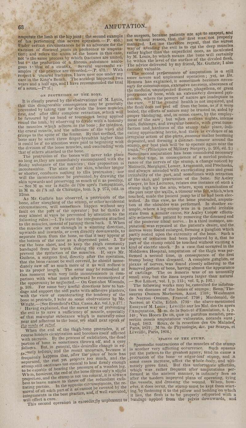 amputate the limb at the hip joint; the second example of his performing this severe operation.—i,P. 406.) Under certain circumstances he is an advocate for the excision of diseased joints in preference to amputa- tion ; and refers the union of the bones in this case, not 'o the same process by which fractures are united, but i the production of a fibrous substance analo- gous 11 that of a cicatrix. Several successful ex- amples 'if the practice are recorded.—;?. 472.) With respect u 'incured fractures, I have now one under my care in the King's Bench. The accideul happened two vears and a half ago, and I have recommended the trial of a setoo.—P'ff. | ON PROTRUSION OF THE BONE. It is clearly proved by the observations of M. Louis, that this disagreeable-consequence maybe generally prevented by taking care to divide the loose muscles first and after their complete retraction, which will be favoured by no band or tourniquet being applied round the limb,) by observing to divide with a bistoury the muscles which adhere to the bone ; for instance, the crural muscle, and the adhesion of the vasti and triceps to the spine of the femur. By this method the bone may be sawn three finger-breadths higher than ' it could be if no attention were paid to beginning with the division of the loose muscles, and concluding with that of others attached to the bone. The protrusion of the bones will never take place so long as they are immediately encompassed with the fleshy substance of the muscles : this proposition is incontestable. The state of the skin, whether longer or shorter, conduces nothing to this protrusion ; nor will the inconvenience be prevented by drawing the skin upwards and preserving as much of it as possible. — See M m. sur la Saille de I'Os apres ramputation, in M m. de l'A ;ad. de Chirurgie, torn. 5, p. 273, edit, in 12mo. I As Mr. Outhrie has observed, a protrusion ol the bone, after sloughing of the stump, or other accidental circumstances, will sometimes happen without any fault on the part of the operator; but he thinks it may almost al vavs be prevented by attention to the following rules :—l.To leave the integuments attached to the muscles, instead of turning them hack. 2. When the muscles are cut through in a slanting direction, upwards and inwards, or oven directly downwards, to separate them from the bone, so that it may appear at the bottom of the cone as a depressed point. 3. To cut the bone short, and to keep the (thigh constantly bandaged from the trunk during the cure, so as to prevent the retraction of the muscles. If, says Mr. Guthrie, a surgeon find, directly after the operation, that the bone cannot be well covered, he should imme- diately saw off as much more of it as will reduce it to its proper length The error may be remedied at this moment with very little inconvenience in com- parison with what, must afterward be encountered if the opportunity be neglected.— On Gun-shot Wounds, p. 109. For some very useful directions how to ban- dage and support the soft parts with adhesive plasters, with the view of counteracting the tendency of the bone to protrude, 1 refer to some observations by Mr. Wright.—(See Bromfield'sChir. Cases,&c. vol.1, p.177.) Having explained, that the surest way of preventing the evil is to save a sufficiency of muscle, especially of that muscular substance which is naturally most near and adherent to the bone, we shall next speak of ;u„ „,n*» 0r .-e!:sf. Wlien the end of the thigh-bone protrudes, it of Course hinders cicatrization and becomes itself affected with necrosis. Bv the process of exfoliation, the dead nortion of bone is sometimes thrown off, and a cure follows But, in general, this desirable change is ex- -melv tedious, and the result uncertain because it tr<- , \,minis that- after the piece of bone has frequently haPP*'* ^ * jecrs too much, and the separated »be «aj conical to heal firmly enough stump SUM fon™J?ri  lhe pressure of a wooden leg. U> be capable of bearin UUP a Wtnn, however, the CTdom comcal?it „ illway8 projection, and the stump si redundant exfo- kst to leave »^*5S&Ve4l the re- liating portion. In the [> P°>' b ercd by tne moval of all suchi part of il «canno execuled, integuments is the best practice, ^ will effect a cure. -vreedufiv unpleasant to This second operation is exceeuuisiy p the surgeon, because patients are apt t°™fP«£j£g not without reason, that the first was not |»P«y managed. Let me therefore repeat tba-the surest way of avoiding the evil is to cut the deep' musttes rather higher than the superficial ones, as by M. Louis, by which means the bone will Cftrtauiiy fie within the level of the surface of the divided flesh The advice delivered by my friend, Mr. Guthrie, I also consider valuable. » . ... The second performance of amputation is a still more severe and unpleasant operation; yet, as ur. Henneu has explained, it sometimes becomes neces- sary for osteosarcoma, extensive necrosis, abscesses ot the medulla, unsuspected fissure, phagedena, or great protrusion of bone, with an extensively diseased peri- osteum, where the powers of nature are inadequate to the cure  If the general health is not impaired, and the flesh does not peel off from the bone, as if it were boiled, the efforts of nature may be trusted to, aided by proper bandaging, and, in some cases, by the employ- ment of the saw; but wjien restless nights, intense pain, flushings, and irregular bowels, with great tume- faction and hardness of the stump take place, indi- cating approaching hectic, and there is evidence of an irregular action of the parts, osseous matter becoming deposited, and forming a distinct tumour around the stump, our best plan will be to operate again near the trunk.—(Principles of Military Surgery, p. 266, ed. 2.) Sometimes amputation has been considered necessary a second time, in consequence of a morbid protube- rance of the nerves of the stump, a change noticed by Molinelli, Morgagni, Lower, Arnemann, and Prochaska, and always attended with excruciating pain and great irritability of the part, and sometimes with retraction of the skin, and protrusion of the bone. Sir Astley Cooper, in his Lectures, relates one instance of such a stump high up the arm, where, upon examination of the part near the axilla, a tumour was felt,which,when touched, made the patient jump as if he had been elec- trified. In this case, as the bone protruded, amputa- tion at the shoulder was performed. In another ex- ample, where a leg-stump was in a painful irritable state from a similar cause, Sir Astley Coopar effectu- ally relieved the patient by removing the diseased end of the posterior tibial nerve. In a third instance, am- putation was repeated at the patient's desire, and the nerves were found enlarged, forming a ganglion which partly rested upon the extremity of the hone. Such a degree of irritation had been produced by it, that no part of the stump could be touched without exciting a kind of electric snock. In a case that occurred in the Middlesex Hospital, amputation of the thigh was per- formed a second time, in consequence of the first stump being thus diseased. A complete ganglion, or plexus of nerves, was found closely adhering to the removed portion of bone, having almost the appearance of cartilage. The os femoris was of an unusually small size, but the linea aspera larger than natural — See Lancet, vol. 1, p. 115 ; vol. 2, p. 192.) _ The following works may be consulted for informa- tion on diseases of the bones of stumps: Bonn, The- saurus Ossium Morborum, Amst. 1788; Weidmann de Necrosi Ossium, Francof. 1798 ; Macdonald, de Necrosi ac Callo, Edinb. 1799- the above-mentioned Essays of M. Louis; Levtille sur les Mai. des Os apres 1'Amputation, Mi m. de la Soci«te d'Emulation, t. 1, p. 148; Von Hoom De iis, qua; in partibus membri, prae- sertim osseis amputatione vulneratis, notanda sunt: Lugd. 1803. Roux, de la resection des Os Malades, Paris, 1812; M-m. de Physiologie, &c. par Scarpa, et Leveille, Paris, 1804.) SPASMS OF THE STUMP. Spasmodic contractions of the muscles of the stump is another very afflicting occurrence. Such spasms put the patient to the greatest agony, tend to cause a protrusion of the bone or s«gar-loaf stump, and .n some cases increase, affect the whole body, and ulti- mately prove fatal. But this unfortunate affection, which was rather frequent after amputations per- formed in the ancient manner, is infinitely less so after the modern improved plans of operating, tying the vessels, and dressing the wound. When, bow- ever, it does occur, the stump must be kept from start- ing, by fastening it to the pillow and bedding'on which it lies, the flesh is to be properly supported with a bandage applied from the pelvis downwards, and