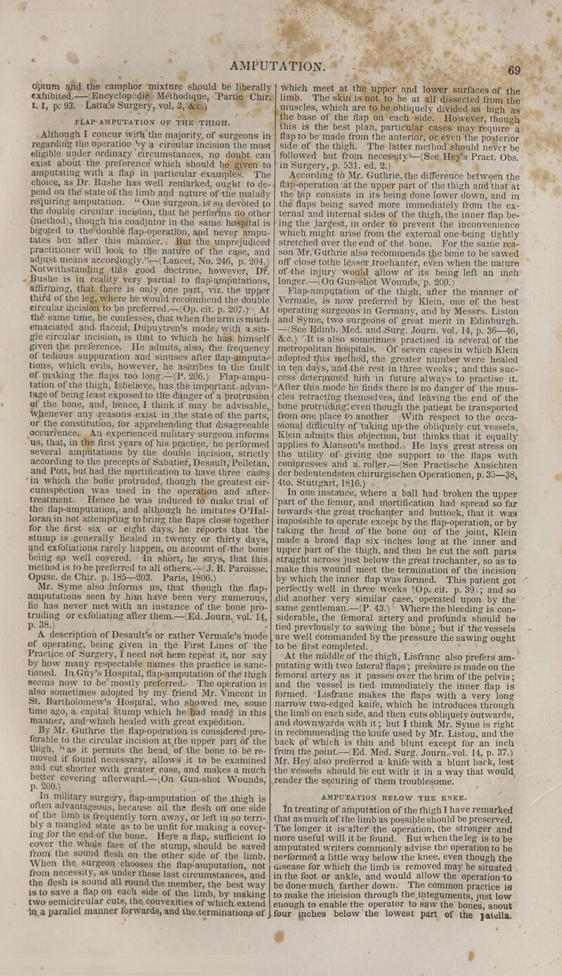 opium and the camphor mixture should be liberally exhibited.—(Encyclopidie Methodique, Panic Chir. 1.1, p. 93. Latta's Surgery, vol. 3, &c.) FLAP-AMPUTATION OF THE THIGH. Although I concur with the majority of surgeons in regarding the operation by a circular incision the most eligible under ordinary circumstances, no doubt can exist about the preference which should be given to amputating with a flap in particular examples. The choice, as Dr. Bushe has well remarked, ought to de- pend on the state of the limb and nature of the malady requiring amputation.  One surgeon is so devoted to the double circular incision, that he perfoitns no other (method), though his coadjutor in the same hospital is bigoted to the double flap-operation, and never ampu- tates but after this manner. But the unprejudiced practitioner will look to the nature of the case, and adjust means accordingly.—(Lancet, No. 246, p. 204.) Notwithstanding this good doctrine, however, Dr. Bushe is in reality very partial to flap-amputations, affirming, that there is only one part, viz. the upper third of the leg, where he would recommend the double circular incision to be preferred.—(Op. cit. p. 207.) At the same time, he confesses, that when the arm is much emaciated and flaccid, Dupuytren's mode, with a sin- gle circular incision, is that to which he has himself given the preference. He admits, also, the frequency of tedious suppuration and sinuses after flap-amputa- tions, which evils, however, he ascribes to the fault of making the flaps too long.—(P. 206.) Flap-ampu- tation of the thigh, I • believe, has the important advan- tage of being least exposed to the danger of a protrusion of the bone, and, hence, 1 think it may be advisable, whenever any reasons exist in the state of the parts, or the constitution, for apprehending that disagreeable occurrence. An experienced military surgeon informs us, that, in the first years of his practice, he performed several amputations by the double incision, strictly according to the precepts of Sabatier, Desault, Pelletan, and Pott, but had the mortification to have three cases in which the bone protruded, though the greatest cir- cumspection was used in the operation and after- treatment. Hence he was induced to make trial of the flap-amputation, and although he imitates O'Hal- loranin not attempting to bring the flaps close together for the first six or eight days, he reports that the stump is -generally healed in twenty or thirty days, and exfoliations rarely happen, on account of the bone being so well covered. In short, he says, that this method is to be preferred to all others.—(J. B. Paroisse, Opusc. de Chir. p. 185—203. Paris, 1806.) Mr. Syme also informs us, that though the flap- amputations seen by him have been very numerous, he has never met with an instance of the bone pro- truding or exfoliating after them—(Ed. Journ. vol. 14, p. 38.) A description of Desault's or rather Vermale's mode of operating, being given in the First Lines of the Practice of Surgery, I need not here repeat it, nor say by how many respectable names the practice is sanc- tioned. In Guy's Hospital, flap-amputation of the thigh seems now to be mostly preferred. The operation is also sometimes adopted by my friend Mr. Vincent in St. Bartholomew's Hospital, who showed me, some time ago, a capital stump which he had made in this manner, and which healed with great expedition. By Mr. Guthrie the flap-operation is considered pre- ferable to the circular incision at the upper part of the thigh,  as it permits the head, of the bone to be re- moved if found necessary, allows it to be examined and cut shorter with greater ease, and makes a much better covering afterward—(On Gun-shot Wounds, p. 200.) In military surgery, flap-amputation of the thigh is often advantageous, because all the flesh on one side of the limb is frequently torn away, or left in so terri- bly a mangled state as to be unfit for making a cover- ing for the end of the bone. Here a flap, sufficient to cover the whole face of the stump, should be saved from the sound flesh on the other side of the limb. When the surgeon chooses the flap-amputation, not from necessity, as under these last circumstances, and the flesh is sound all round the member, the best way is to save a flap on each side of the limb, by making two semicircular cuts, the convexities of which extend In a parallel manner forwards, and the terminations of which meet at the upper and lower surfaces of the limb. The skin is not to be at all dissected from the muscles, which are to be obliquely divided as high as the base of the flap on each side. However, though this is the best plan, particular cases may require a flap to be made from the anterior, or even the posterior side of the thigh. The latter method should never be followed but from necessity —(See Hey's Pract. Obs. in Surgery, p. 531. ed. 2.) According to Mr. Guthrie, the difference between the flap-operation at the upper part of the thigh and that at the hip consists in its being done lower down, and in the flaps being saved more immediately from the ex- ternal and internal sides of the thigh, the inner flap be- ing the largest, in order to prevent the inconvenience which might arise from the external one being tightly stretched over the end of the bone. For the same rea- son Mr. Guthrie also recommends the bone to be sawed off close tothe lesser trochanter, even when the nature of the injury would allow of its being left an inch longer.—^On Gun-shot Wounds, p. 200.) Flap-amputation of the thigh, after the manner of Vermale, is now preferred by Klein, one of the best operating surgeons in Germany, and by Messrs. Liston and Syme, two surgeons of great merit in Edinburgh. —(See Edinb. Med. and Surg. Journ. vol. 14, p. 36—46, &c.) It is also sometimes practised in several of the metropolitan hospitals. Of seven cases in which Klein adopted this method, the greater number were healed in ten days, and the rest in three weeks; and this suc- cess determined him in future always to practise it. After this mode he finds there is no danger of the mus- cles retracting themselves, and leaving the end of the bone protruding, even though the patient be transported from one place to another With respect to the occa- sional difficulty of taking up the obliquely cut vessels, Klein admits this objection, but thinks that it equally applies to Alanson's method. He lays great stress on the utility of giving due support to the flaps with compresses and a roller.—(See Practische Ansichten der bedeutendsten cbirurgischen Operationen, p. 35—38, 4to. Stuttgart, 1816.) In one instance, where a ball had broken the upper part of the femur, and mortification had spread so far towards the great trochanter and buttock, that it was impossible to operate except by the flap-operation, or by taking the head of the bone Out of the joint, Klein made a broad flap six inches long at the inner and upper part of the thigh, and then he cut the soft parts straight across just below the great trochanter, so as to make this wound meet the termination of the incision by which the inner flap was formed. This patient got perfectly well in three weeks (Op. cit. p. 39); and so did another very similar case, operated upon by the same gentleman.—(P. 43.) Where the bleeding is con- siderable, the femoral artery and profunda should be tied previously to sawing the bone; but if the vessels are well commanded by the pressure the sawing ought to be first completed. At the middle of the thigh, Lisfranc also prefers am- putating with two lateral flaps; pressure is made on the femoral artery as it passes over the brim of the pelvis; and the vessel is tied immediately the inner flap is formed. Lisfranc makes the flaps with a very long narrow two-edged knife, which he introduces through the limb on each side, and then cuts obliquelv outwards, and downwards with it; but I think Mr. Syme is right in recommending the knife used by Mr. Liston, and the back of which is thin and blunt except for an inch from the point.—(Ed. Med. Surg. Journ. vol. 14, p. 37.) Mr. Hey also preferred a knife with a blunt back, lest the vessels should be cut with it in a way that would render the securing of them troublesome. AMPUTATION BELOW THE KNEE. In treating of amputation of the thigh I have remarked that as much of the limb as possible should be preserved. The longer it is after the operation, the stronger and more useful will it be found. But when the leg is to be amputated writers commonly advise the operation to be neribrmed a little way below the knee, even though the disease for which the limb is removed may be situated in the foot or ankle, and would allow the operation to be done much farther down. The common practice is to make the incision through the.integuments, just low enough to enable the operator to saw the bones, aoout four inches below the lowest part of the jalella. f