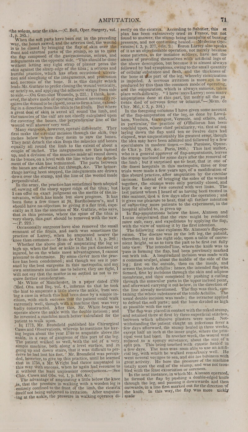 Jthe soleus, near the tibia—(C. Bell, Oper. Surgery, vol. -l.p. 385.) . . When the soft parts have been cut m the preceding •way the bones sawed, and the arteries tied, the wound is to' be closed by bringing the flap of skin over the front and external parts of the stump, so as to meet the flap composed of the gastrocnemius, soleus, and integuments on the opposite side. -'This should be done without letting any tight strap of plaster press the skin against the sharp edge of the tibia; a serious and hurtful practice, which has often occasioned ulcera- tion and sloughing of the integuments, and protrusion and necrosis of the bone. It is this danger which leads Mr. Guthrie to prefer closing the wound vertically, or nearly so, and applying the adhesive straps from side to side.—(On Gun-shot Wounds, p. 221.) 1 think, how- ever, the above mode of operating almost necessarily re- quires the Wound to be closed, so as to form a line, extend- ing in a direction from the tibia to the hbula. But where a great deal of skin is saved all round the limb* and the muscles of the calf are not chiefly calculated upon for covering the bones, the perpendicular line of the wound will answer very well. Many surgeons, however, operate differently. They first make the circular incision through the skin, two inches below where they mean to saw the bones. They next detach the skin from the muscles and bones equally all round the limb to the extent of about a couple of inches. The integuments are then turned up, and a division of the muscles made all round down to the bones, on a level with the line where the detach- ment of the skin has terminated. The parts between the bones are afterward cut through, &c. The hemor- rhage having been stopped, the integuments are drawn down over the stump, and the line of the wound made perpendicular. In the army, the practice has sometimes been adopted of sawing off the sharp upper ridge of the tibia; but I can offer no exact judgment on the merits of the in- novation, which has made but slow progress. It has been done a few times at St. Bartholomew's, and I should have no objection to giving it a fair trial, espe- cially as it has the sanction of Mr. Guthrie, who says, that in thin persons, where the spine of the tibia is very sharp, this part should be removed with the saw. /pt 222.) Occasionally surgeons have also removed the small -remnant of the fibula, and such was sometimes the practice of Larrey, when he amputated nearer the knee than common—'Mem. Ue Chir. Mil. t. 3, p. 389.) Whether the above plan of amputating the leg so high up, when the foot or ankle is the part diseased or injured, be on the whole most advantageous, I cannot presume to determine. By some clever men the prac- tice has been condemned; and though we see it pur- sued by the best surgeons in this metropolis, and my own sentiments incline me to believe they are right, I will not say that the matter is so settled as not to re- quire farther consideration. Mr. White of Manchester, in a paper dated 1769 (Med. Obs. and Inq. vol. 4), informs us that he took the hint to amputate a little above the ankle, from see- ing a case in which this had been done by a simple in- cision, with such success that the patient could walk extremely well, though with a machine that was very badly constructed. After this, Mr. White began to operate above the ankle with the double incision; and he invented a machine much better calculated for the patient to walk upon. . In 1773, Mr. Bromfield published his Chirurgical Cases and Observations, wherein he mentions his hav- ing begun about the year 1740 to amputate above the ankle, in a ca^e of gangrene of this part of the leg. The patient walked so well, with the aid of a very simple machine, both along a level surface, and in going up and down stairs, that it was difficult to per- ceive he had lost his foot. Mr. Bromfield was persua- ded, however, to give up this practice, until he learned that in 1754, a Mr. Wright had thrice amputated in this way with success, when he again had recourse to it without the least unpleasant consequences.—(.See Chir. Cases and Obs. vol. 1, p. 189. &c.) The advantage of amputating a little below the knee is, that the pressure in walking with a wooden leg is entirely confined to the front of the limb, the cicatrix ■itself not being subjected to irritation. After amputat- ■ fng at the ankle, the pressure in walking operates di- rectly on the cicatrix. According to Sahatier, this si plan has been extensively tried in France, but not found to answer, the stump being incapable of bearing pressure, and not continuing healed.—(Medecine Ope- ratoire,' t. 3, p. 377, edit. 2.) Baron Larrey also speaks of it as an objectionable operation, not merely because some patients, as for instance soldiers, have not the means of providing themselves with artificial legs of the above description, but because it is almost always followed by bad symptoms, owing to the small quantity of cellular substance and flesh, and the thickness of the bone at Wis part of the leg, whereby cicatrization is impeded. A nervous irritation is more apt to be produced by this than the common mode of operating, and the suppuration, which is always sanious, takes place with difticulty.  I have (says Larrey) seen many amputations done at this part, but nearly all the pa tients died of nervous fever or tetanus.—(Mem. de Chir. Mil..t. 3, p. 304.) In the foregoing columns I have given some account of the flap-amputation of the leg, as done by Lowd- ham, Verduin, Garengeot, Vermale, and others, and, in particular, the practice of O'Halloran has been touched upon, whose chief peculiarity, viz. that of not laying down the flap until ten or twelve days had elapsed, was unquestionably his greatest error, though the idea may have been admired and followed by a few speculators in modern times.—(See Paroisse, Opusc. de Chir. p. 196, &c. Paris, 1806.) This last author, who is a general approver of flap-amputations, leaves the stump unclosed for some days after the removal of the limb ; but it surprised me to hear, that ir-. one of the finest hospitals in this metropolis, three or four trials were made a few years ago, of a modification of this absurd practice, after amputation by the circular incision. Instead of bringing the sides of the wound together, the stumps were only partially closed, and kept for a day or two covered with wet linen. The bst patient whom I heard of as having been treated m this manner, died a few days after the operation; and it gives me pleasure to hear, that all farther intention of subjecting more patients to the experiment, in the hospital alluded to, is given up In flap-amputations below the knee, Alanson and Lucas conjectured that the cure might be rendered more safe, easy, and expeditious by applying the flap, with the view of uniting it by the first intention. The following case explains Mr. Alanson's flap-ope- ration. The disease was in the left leg, the patient, therefore, lay on his right side, upon a table of conve- nient height, so as to turn the part to be first cut fully into view. The intended line, where the knife was to pass in forming the flap, had been previously marked out with ink. A longitudinal incision was made with a common scalpel, about the middle of the side of the leg; first on the outside, then on the inside, and across the tendo Achillis: hence, the intended flap was formed, first by incisions through the skin and adipose membrane, and then completed by pushing a catling through the muscular parts in the upper incised point, and afterward carrying it out below, in the direction of the line already mentioned. The flap was thick, con- taining the whole substance of the tendo Achillis. The usual double incision was made; the retractor applied to defend the soft parts; and the bone divided as high as possible with the saw. The flap was placed in contact with the naked stump, and retained there at first by three superficial stitches, between which adhesive plasters were used. Not- withstanding the patient caught an infectious fever a few days afterward, the stump healed in three weeks, except half an inch at the inner angle, where the prin- cipal vent had been. In another week, the wound wag reduced to a spongy substance, about the size of a split pea. This being touched with caustic healed m a few days. The man was soon able to use an artifi- cial leg, with which he walked remark/ioly well. He went several voyages to sea, and did .lis business with great activity. He bore the pressure of the machine totally upon the end of the stump, and was not trou- bled with the least excoriation or soreness. In the next instance, in which Mr. Alansoni operated, he formed the flap by pushing a double-edged knife through the leg, and passing it downwards and then outwards, in a line first marked out for the direction of the knife. In this way, the flap was more uickljr made