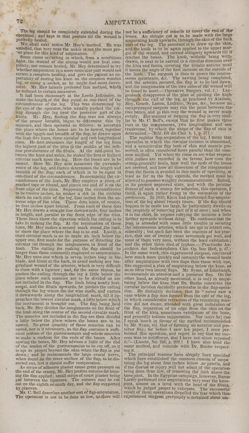 The leg should be completely extended during the operation; and kept in that posture till the wound is perfectly healed. We shall next notice Mr. Hey's method. He was satisfied, that very near the ankle is not the most pro- per place for this kind of amputation. % Some cases occurring in which, from a scrofulous nabit, the wound at the stump would not heal com- pletely, nor remain healed, Mr. Hey determined to try whether amputation in a more muscular part would not secure a complete healing, and give the patient an op- portunity of resting his knee on the common wooden leg, or using a socket, as he might find most conve- nient. Mr. Hey latterly preferred this method, which he reduced to certain measures. It had been customary at the Leeds Infirmary, to make the length of the flap equal to one-third of the circumference of the leg. This was determined by the eye of the operator, who usually pushed the cat- ling through the leg near the posterior part of the fibula. Mr. Hey, finding the flap was not always of the proper breadth, began to determine this by measure, and then operated as follows: to ascertain the place where the bones are to be sawed, together with the length and breadth of the flap, he draws upon the limb five lines, three circular and two longitudinal ones. He first measures the length of the leg from the highest part of the tibia to the middle of the infe- rior protuberance of the fibula. At the mid-point be- tween the knee and ankle, he makes the first or highest circular mark upon the leg. Here the bones are to be sawed. Here Mr. Hey also measures the circumfe- rence of the leg, and tlience determines the length and breadth of the flap, each of which is to be equal to one-third of the circumference. In measuring the cir- cumference of the limb, Mr. Hey employs a piece of marked tape or riband, and places one end of it on the front edge of the tibia. Supposing the circumference to be twelve inches, he makes a dot in the circular mark on each side of the leg, four inches from the an- terior edge of the tibia. These dots must, of course, be four inches apart behind. From each of these dots Mr. Hey draws a straight line downwards, four inches in length, and parallel to the front edge of the tibia. These lines show the direction which the catling is to take in making the flap. At the termination of these lines, Mr. Hey makes a second mark round the limb, to show the place where the flap is to end. Lastly, a third circular mark is to be made an inch below the upper one, first made for the purpose of directing the circular cut through the integuments, in front of the limb. The catling for making the flap should be longer than those commonly employed in amputations. Mr. Hey uses one which is seven inches long in the blade, and blunt at the back, to avoid making any lon- gitudinal wound of the arteries, which is very difficult to close with a ligature; and, for the same reason, he pushes the catling through the leg a little below the place where such muscles are to be divided as are not included in the flap. The limb being nearly hori- zontal, and the fibula upwards, he pushes the catling through the leg where the dot was made, and carries it downwards along the longitudinal mark, till it ap- proaches the lowest circular mark, a little below which the instrument is brought out. The flap being held back, Mr. Hey divides the integuments on the front of the limb along the course of the second circular mark. The muscles not included in the flap are then divided a little below the place where the bones are to be sawed. No great quantity of these muscles can be saved, nor is it necessary, as the flap contains a suffi- cient portion of the gastrocnenuus and soleus muscles to make a cushion for the ends of the bones. After sawing the bones, Mr. Hey advises a little of the end of the tendon of the gastrocnemius to be cut off, as it is apt to project beyond the skin when the flap is put down; and he recommends the large crural nerve, when found on the inner surface of the flap, to be dis- sected out, lest it should suffer compression. As strips of adhesive plaster cause great pressure on the end of the stump, Mr. Hey prefers sutures for keep- ing the flap applied; small strips of court plaster being put between the ligatures The sutures may be cut out on the eighth or ninth day, and the flap supported by plasters. Mr. C. Bell describes another sort of flap-amputation. The operation is not to be done so low, as there will not be a sufficiency of muscle to cover the ena of ther bones. An oblique cut is to be made with the large amputating knife upwards, through the skin of the back part of the leg. The assistant is to draw up the skin,, and the knife is to be again applied to the upper mar- gin of the wound, and carried obliquely upwards till it reaches the bones. The knife, without being with- drawn, is next to be carried in a circular direction over the tibia and fascia, covering the tibialis anticus until it meets the angle of the first incision on the outside of the limb. The surgeon is then to pierce the interos- seous membrane, <fec. The sawing being completed, and the arteries secured, the flap is to be laid down, and the integuments of the two sides of the wound will be found to meet.—(Operative Surgery, vol. 1.) Lan- genbeck disapproves of the plan of pushing the knjfo through the calf of the leg, as practised by Alanson, Hey. Graefe, Liston, Lisfranc, Syme, &c, because an inexperienced surgeon may run the point between the two bones, and in this way the wound is never made evenly. His manner of forming the flap is very simi- lar to Mr. C. Bell's, except that he first makes three cuts in the integuments, two longitudinal and one transverse, by which the shape of the flap of skin is determined.—(Bibl. fur die Chir. b. 1, p. 571.1 The regular flap-amputation of the leg, I mean that operation in which the circular incision is abandoned, and a semicircular flap both of skin and muscle pre- served, is often considered more painful than the com- mon method. Yet when we come to see what respect- able names are recorded in its favour, how rsoon the stump generally heals, how well the ends of the bones are covered., and how all dissection of the integuments from the fascia is avoided in this mode of operating, at least as far as the flap extends, the method must be allowed to possess weighty recommendations. Indeed, in its present improved state, and with the peculiar fitness of such a stump for adhesion, this operation, I think, is again rather rising in the estimation of the profession. In 1816, Klein had performed flap-amputa- tion of the leg about twenty times. If the flap should happen to be made too large, he particularly dwells on the propriety of removing part of it at once; and when it is too short, he enjoins carrying the incision a little farther upwards without delay. He confesses that the plan is attended with some little trouble in securing the interosseous arteries, which are apt to retract con- siderably ; but such has been the success of his prac- tice, that out of twenty cases seventeen got well, and most of them very soon, without the least exfoliation ; and the other three died of typhus.—-(Practische An- sichten der bedeutendsten Chir. Op. Iste Heft, p. 47.) In the same work, this experienced surgeon, convinced how much more quickly and certainly the wound heals after amputations with two flaps than those with one, has suggested a plan of amputating below the knee, so as to form two lateral flaps. Mr. Syme, of Edinburgh, recommends an anterior and a posterior flap. On the other hand, as already mentioned, it is only in ampu- tating below the knee that Dr. Bushe conceives the circular incision decidedly preferable to the flap-opera- tion. He distinctly declares, that he  never saw a case where a flap was formed from the calf of the leg, in which considerable retraction of the remaining mus- cles did not ensue, attended with great induration of the flap, separation of its edge from the skin on the front of the tibia, sometimes exfoliation of the bone, and generally tedious suppuration. Nor (says he) can I speak much in favour of the method recommended by Mr. Syme, viz. that of forming an anterior and pos- terior flap; for befbre I saw his paper, I once per- formed this operation, and regret to say that my suc- cess was so indifferent, that I have not since repeated it.—(Lancet, No. 246, p. 208.) I have also tried the same method, and coincide with Dr. Bushe respect- ing it. The principal reasons have already been specified which have established the common custom of ampu tating the leg about four inches below .ne patella, and if tne disease or injury will not admit of the operation being done thus low, of removing the limb above the knee-joint. In the Egyptian campaign, however, Baron- Larrey performed two amputations very near the knee- joint, almost on a level with the head of the fibula, which he judged proper to extirpate. The successful result of these operations dispelled the fear which this> experienced surgeon previously e: Pertained about am-