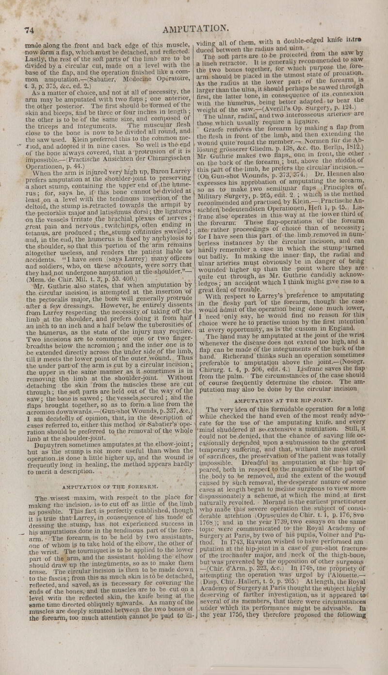 made along the front and back edge of this muscle, now form a flap, which must be detached, and reflected. Lastly, the rest of the soft parts of the limb are to be divided by a circular cut, made on a level with the base of the flap, and the operation finished like a com- mon amputation.—(Sabatier, Medecine Operatoire, t. 3, p. 375, &c. ed. 2.) As a matter of choice, and not at all of necessity, the arm may be amputated with two flaps ; one anterior, the other posterior. The first should be formed of the skin and biceps, and be three or four inches in length ; the other is to be of the same size, and composed of the triceps and integuments. The muscular flesh close to the bone is now to be divided all round, and the saw used. Klein preferred this to the common me-  t led, and adopted it in nine cases. So well is the end of the bone always covered, that a protrusion of it is impossible—(Practische Ansichten der Chirurgischen Operationen, p. 44.) When the arm is injured very high up, Baron Larrey prefers amputation at the shoulder-joint to preserving a short stump, containing the upper end of the hume- rus ; for, says he, if this bone cannot be divided at least on a level with the tendinous insertion of the deltoid, the stump is retracted towards the armpit by the pectoralis major and latissimus dorsi; the ligatures on the vessels irritate the brachial plexus of nerves ; .great pain and nervous . twitchings, often ending in tetanus, are produced ; the.stump continues swelled; and, in the end, the humerus is fixed by anchylosis to the shoulder, so that this portion of the arm remains altogether useless, and renders the patient liable to accidents.  I have seen (says Larrey) many officers and soldiers, who, on these accounts, were sorry that •they had not undergone amputation at the shoulder.— (Mem. de Chir. Mil. t. 3, p. 53. 400.) Mr. Guthrie also states, that when amputation by the circular incision is attempted at the insertion of the pectoralis major, the bone will generally protrude after a few dressings. However, he entirely dissents from Larrey respecting the necessity of taking off the limb at the shoulder, and prefers doing it from half an inch to an inch and a half below the tuberosities of the humerus, as the state of the injury may require. Two incisions are to commence one or two finger- hrcadths below the acromion ; and the inner one is to be extended directly across the under side of the limb, till if meets the lower point of the outer wound. Thus the under part of the arm is cut by a circular incision; the upper in the same manner as it sometimes is in removing the limb at the shoulder-joint. Without detaching the skin from the muscles these are cut through; the soft parts are held out of the way of the saw; the bone is sawed ; the vessels secured; and the flaps brought together, so as to form a line from the acromion downwards— (Gun-shot Wounds, p. 337, &c.) I am decidedly of opinion, that, in the description of cases referred to, either this method or Sabatier's ope- ration should be preferred to the removal of the whole limb at the shoulder-joint. Dupuytren sometimes amputates at the elbow-joint; but as the stump is not more useful than when the operation is done a little higher up, and the wound is frequently long in healing, the method appears hardly to merit a description. AMPUTATION OF THE FOREARM. The wisest maxim, with respect to the place for making the incision, is to cut off as little of the lirnb as possible. This fact is perfectly established, though it is true that Larrey, in consequence of his mode of dressing the stump, has not experienced success in his amputations done in the tendinous part of the fore-  arm ■ The forearm is to be held by two assistants, one of whom is to take hold of the elbow, the other of the wrist. The tourniquet is to be applied to the lower part of the arm, and the assistant holding the elbow should draw up the integuments, so as to make them tense The circular incision is then to be made down to the fascia: from this as much skin is to be detached, reflected, and saved, as is necessary for covering the ends of the bones, and the muscles aTe to be cut on a level with the reflected skin, the knife being at the same time directed obliquely upwards. As many of the muscles are deeply situated between the two bones of the forearm, too much attention cannot be paid to di- viding all of them, with a double-edged knifo Ibtr* duccd between the radius and ulna. The soft parts are to be protected from he f w by a linen retractor. It is generally recommended to saw the two bones together, for whiclt purpose the ore- arm should be placed in the utmost state of pronation As the radius at the lower part of the forcain m larger than the ulna, it should perhaps be sawed througn first, the latter bone, in consequence of its connexion with the humerus, being better adapted to bear the weight of the saw.—(Averill's Op. Surgery, p. 124.) The ulnar, radial, and two interosseous arteries are those which usually require a ligature. Graefe removes the forearm by making a Dap irom the flesh in front of the limb, and then extending the wound quite round the member.— ISormen fur die Ab- losun- griisserer Gliedm. p. 138, &c. 4to. Berlin, lbl2.) Mr. Guthrie makes two flaps,, one in front, the other on the back of the forearm ; but, above the middle of this rart of the limb, he prefers the circular incision.— (Ou Gun-shot Wounds, p. 373, 374.) Dr. Hennen also expresses his approbation of amputating the lorearm, so as to make two semilunar flaps principles of Military Surgery, p. 265, edit. 2, ; which is the method recommended and practised by Klein—iPractische An- sichten bedeutendsten Operationen, Heft 1, p. 45., Lis- franc also operates in this way at the lower third of the forearm. These flap-operations of the forearm are rather proceedings of choice than of necessity; for I have seen this part of the limb removed in num- berless instances by the circular incision, and can hardly remember a case in which the stump turned out badly. In making the inner flap, the radial and ulnar arteries must obviously be in danger of being wounded higher up than the point where they are quite cut through, as Mr. Guthrie candidly acknow- ledges ; an accident which I think might give rise to a great deal of trouble. With respect to Larrey's preference to amputating in the fleshy part of the forearm, though the case would admit of the operation being done much lower, I need only say, he would find no reason for this choice were he to practise union by the first intention at every opportunity, as is the custom in England. The hand may be amputated at the joint of the wrist whenever the disease does not extend too high, and a flap can be made of the integuments of the back of the hand. Richerand thinks such an operation sometimes preferable to amputation above the joint.— (Nosogr. Chirurg. t. 4, p. 506, edit. 4.) Lisfranc saves the flap from the palm. The circumstances of the case should of course frequently determine the choice. The am- putation may also be done by the circular incision AMPUTATION AT THE HIP'JOINT. The very idea of this formidable operation for a long while checked the hand even of the most ready advo- cate for the use of the amputating knife, and every mind shuddered at so extensive a mutilation. Still, it could not be denied, that the chance of saving life oc- casionally depended upon a submission to the greatest temporary suffering, and that, without the most cruel of sacrifices, the preservation of the patient was totally impossible. Dreadful as amputation at the hip ap- peared, both in respect to the magnitude of the part of the body to be removed, and the extent of the wound caused by such removal, the desperate nature of some cases at length began to incline surgeons to view more dispassionately a scheme, at which the mind at first naturally revolted. Morand is the earliest practitioner who made this severe operation the subject of consi- derable attention (Opuscules de Chir. 1.1, p. 176, 8vo 1768 ); and in the year 1739, two essays on the same topic were communicated to the Royal Academy of Surgery at Paris, by two of his pupils, Volner and Pu- thod. In 1743, Ravaton wished to have performed am putation at the hip-joint in a case of gun-shot fracture of the trochanter major, and neck of the thigh-bone, but was prevented by the opposition of other surgeons —(Chir. d'Arm. p. 323, <fcc.,i In 174b, tne propriety of attempting the operation was urged by 1'Alouette.— iDisp. Chir. Halleri, t. 5, p. 265.) At length, the Royal Academy of Surgery at Paris thought the subject highly deserving of farther investigation, as it appeared to several of its members, that there were circumstances under which its performance might be advisable. Iu the year 1756, they therefore proposed the following