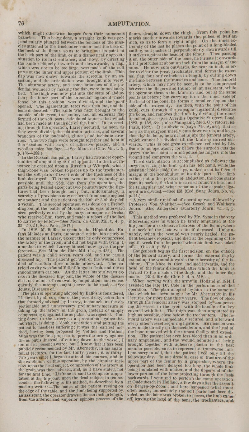 which might otherwise happen from their numerous I branches. This bemg done, a straight knife was per- pendicularly plunged between the tendons of the mus- cles attached to the trochanter minor and the base of | the neck of the femur, so as to bring out its point at the back part of the limb, or in a diametrically opposite situation to its first entrance; and now, by directing j the knife obliquely inwards and downwards, a flap, which was not to be too large, was made of the soft parts at the inner and upper portion of the limb. This flap was now drawn towards ihe scrotum by an as- sistant, and the articulation was brought into view. The obturator artery, and some brandies of the pu- dendal, wounded by making the flap, were immediately tied. The thigh was now put into the state of abduc- tion ; the inner part of the orbicular ligament made tense by this position, was divided, and the joint opened. The ligamentum teres was then cut, and the bone dislocated. The knife was next brought to the outside of the great trochanter, and an external flap formed of the soft parts, calculated to meet that which had been made at the inside of the limb. In proceed- ing through the operation, Larrey' secured, as soon as they were divided, the obturator arteries, and several branches of the pudendal, gluteal, and ischiatic arte- ries. The two flaps were brought together and kept in this position with strips of adhesive plaster, and a woollen spica bandage.—(See Mem. de Chir. Mil. t. 2, p. 186—188.) In the Russian campaign, Larrey had two more oppor- tunities of amputating at the hip-joint. In the first in- stance he operated upon a Russian at Witepsk, whose thigh-bone was broken to pieces up to the trochanter, and the soft parts of two-thirds of the thickness of the limb destroyed. This man went on as favourably as possible until the 25th day from the operation, the parts being healed except at two points where the liga- tures had been brought out; but, unfortunately, a scarcity of provisions now occurred from some neglect or another; and the patient on the 29th or 30th day fell a victim. The second operation was done on a French dragoon, at the battle of Moza'isk, who was afterward seen perfectly cured by the surgeon-major at Orcha, who received him there, and made a report of the fact to Larrey by letter.—(See Mem. de Chir. Mil. t. 4, p. 2S—50, 51, 8vo. Paris, 1817.) In J812, M. Baffos, surgeon to the H6pital des En- fans Maiades at Paris, amputated at the hip nearly in the manner of Larrey, except that he only compressed the artery in the groin, and did not begin with tying it, a method to which Larrey himself now gives the pre- ference—-See Mem de Chir. Mil. t.' 4, p. 434.) The patient was a child seven years old, and the case a diseased hip. The patient got well of the wound, but died of scrofula three months afterward. The co- tyloid cavity was found full of fungous flesh, and the os innominatum carious. As the latter state always ex- ists in the diseased hip-joint, the whole of the disease does net admit of removal by amputation, and conse- quently the attempt ought never to be made.—(See Joints, Diseases of.) The plan of operating adopted by Baffos is considered, I believe, by all surgeons of the present day, better than that formerly advised by Larrey, inasmuch as the ob- jectionable and unnecessary preliminary measure of taking up the artery in the groin, instead of simply compressing it against the os pubis, was rejected. Cut- ting down to the artery as a precaution against he- morrhage, is doing a double operation and putting the patient to needless suffering: it was the earliest me- thod, having been proposed by Volther and Puthod. Who was the first proposer to press the artery against the os pubis, instead of cutting down to the vessel, I am not at present aware; but I know that it has been publiclv recommended by Mr. Abernethy, in his anato miual lectures, for the last thirty years; it is thirty- two years since I began to attend his courses, and in the exhibition of this operation, by the circular inci- sion upon the dead subject, compression of the artery in the groin was then advised, and, as I have stated, not for the first time. Lisfranc is said to complete ampu- 1 tation at the hip-joint upon the dead subject in ten se- | conds: the following is his method, as described by a | modern writer -.—The nates of the patient resting on I the edge of the table, and the limb being supported by I an assistant, the operator draws a line an inch in length, from <Ue anterior and superior spinous process of the | ileum, straight down the thigh. From this point he- marks another inwards towards the pubes, ol rmll an inch, so as to form a right angle. On the inner ex- tremity of the last he plaoes the point of a long-b aded catling, and pushes it perpendicularly downwards till it strikes against the head of the femur. Then passing it on the outer side of the bone, he thrusts it onwards till it protrudes at about an inch from the margin of tne anus. He now cuts outwards, for near an inch, in or- der to clear the great trochanter, and forms the exter- nal flap, four or five inches in length, by cutting down ihe limb between the muscles and bone. The femoral artery, which may now be seen, is to be compressed between the fingers and thumb of an assistant, while the operator thrusts the knife in and out at the same points as before; but carrying it on the inner side of the head of the bone, he forms a smaller flap on that side of the extremity. He then, with the point of his knife, cuts through the capsular ligament, dislocates the bone, and removes the limb by dividing the round ligament, <fcc—(See Averill's Operative Surgery, Lond. 1823, p. &c.; also Maingault, Med. Opjratoire, fol. Paris, 1822.) It is obvious (says Mr. Syme), that as long as the surgeon merely cuts downwards, and keeps close by the bone, he will not injure the femoral artery, which cannot be divided till the knife is carried out- wards. This is one great excellence referred by Lis- franc to his operation ; for before the surgeon cuts the artery, the assistant can introduce his lingers into the wound and compress the vessel. The disarticulation is accomplished as follows: the surgeon, seizing the limb with his left hand, while the assistant holds aside the flaps, makes a cut half round margin of the acetabulum at its fore part. The limb is then put in the posture of abduction, the bone starts from its socket, the knife is carried round its head, and the triangular and what remains of the capsular liga- ment are divided.—(See Ed. Med. Surg. Joum. No. 78, p. 41.) A very similar method of operating was followed by Professor Von Walther.—(See Graefe and Walther's Joum. Also Anderson's Quarterly Joum. val. 1, p. 630.) This method was preferred by Mr. Syme in the very interesting case in which he lately amputated at the hip-joint for an extensive necrosis of the femur, where the neck of the bone was itself diseased. Unfortu- nately, when the wound was nearly healed, the pa- tient became dropsical, and died at the beginning of the eighth week from the period when his limb was taken off.—(Oj). cit. p. 25.) Langenbeck begins the first incision on the outside of the femoral artery, and forms the external flap by extending the wound towards the tuberosity of the is- chium. The knee is then inclined inwards, and the head of the femur dislocated, after which the knife is carried to the inside of the thigh, and the inner flap made.—(Bibl. fur die Chir. b. 4, s. 512.) When serving with the army in Holland in 1814,1 assisted the late Dr. Cole in the performance of this operation. The plan adopted by him is the same as that which has been taught by Mr. Abernethy, in his lectures, for more than thirty years. The flow of blood through the femoral artery was stopped by*compress- ing the vessel in the groin with the handle of a key covered with lint. The thigh was then amputated as high as possible, close below the trochanters. The fe- moral artery was immediately secured, and afterward every other vessel requiring ligature. An incision was now made directly on the acetabulum, and the head of the bone removed with the utmost facility and expedi tion. The patient lost even less blood than in an ordi- nary amputation, and the wound admitted of being brought together with adhesive plaster in the best manner possible, so as to represent a transverse line I am sorry to add, that the patient lived only till the following day. In one dreadful case of fracture of the upper part of the femur by a grape-shot, where the operation had been delayed too long, the whole lima being inundated with matter, and the upper end of the lower portion of the bone projecting through the flesh- backwards, I ventured to perlbrm the same operation at Oudenbosch in Holland, a fewdays after the assault on Bergen-op-Zoom ; and here happened what must often occur; immediately the soft parts had been tji, vided, as the bone was broken to pieces, the limb carne off, leaving the h.ep.d of the bom, the trochanters, and