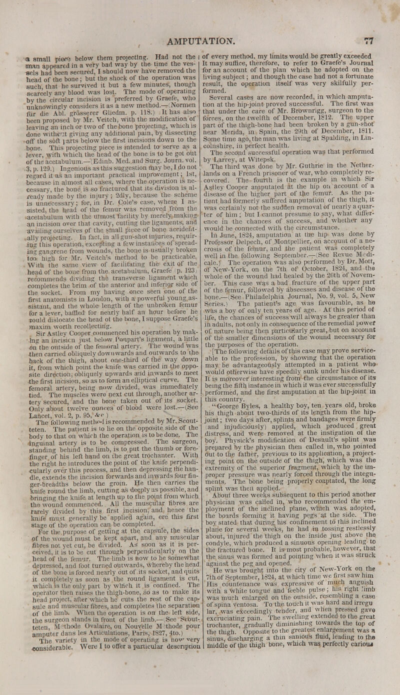 •« small mee'i below them projecting. Had not the I man appeared in a very bad way by the time the ves- -scls had been secured, I should now have removed the head of the bone; but the shock of the operation was such that he survived it but a few minutes, though scarcely any blood was lost. The mode of operating by the circular incision is preferred by Graefe, who unknowingly considers it as a new method—(Normen fur die Abl. grosserer Gliedm. p. 118.) It has also been proposed by Mr. Veitch, with the modification of leaving an inch or two of the bone projecting, which is done withcnt giving any additional pain, by dissecting off the soft i arts below the first incisions down to the bone. This projecting piece is intended to serve as a lever, with which the head of the bone is to be got out of the acetabulum.—(Edinb. Med. and Surg. Journ. vol. ■ 3, p. 129.) Ingenious as this suggestion may be, I do not , regard it as an important practical improvement: 1st, because in almost all cases, where the operation is ne- cessary, the bone is so fractured that its division is al- ready made by the injury; 2dly, because the scheme is unnecessary; for, in Dr. Cole's case, where I as- sisted, the head of the femur was removed from the •acetabulum with the utmost facility by merely making an incision over that cavity, cutting the ligaments, and availing ourselves pf the small piece of bone accident- ally projecting. In fact, in all gun-shot injuries, requir- ing this operation, excepting a few instances of spread- ing gangrene from wounds, the bone is usually broken too high for Mr. Veitch's method to be practicable. With the same view of facilitating the exit of the head of the bone from the acetabulum, Graefe p. 1231 recommends dividing the transverse ligament which completes the brim of the anterior and inferior side of the socket. From my having once seen one of the first anatomists in London, with a powerful young, as- sistant, and the whole length of the unbroken femur for a lever, baffled for nearly half an hour before he lould dislocate the head ol the hone, I suppose Graefe's maxim worth recollecting. Sir Astley Cooper commenced his operation by mak- ing an incisicn just below Poupart's ligament, a little on the outside of the femoral artery. The wound was then carried obliquely downwards and outwards to the back of the thigh, about one-third of the way down it, from which point the knife was carried in the oppo- site direction, obliquely upwards and inwards to meet the first incision, so as to form an elliptical curve. The femoral artery, being now divided, was immediately tied. The muscles were next cut through, another ar- tery secured, and the hone taken out of its socket. Only about twelve ounces of blood were lost.—(See Lancet, vol. 2, p. 95, *<•) The following method is recommended by Mr. Scont- teten. The patient is to lie on the opposite side of the body to that on which the operation is to be done. The inguinal artery is to be compressed. The surgeon, standing behind the limb, is to put the thumb or fore- finger of his left hand on ihe great trochanter. With the right he introduces the point of the knife perpendi- cularly over this process, and then depressing the han- dle, extends the incision forwards and inwards four fin- ger-breadths below the groin. He then carries the knife round the limb, cutting as deeply as possible, and bringing the knife at length up to the point from which the wound commenced. All the muscular fibres are rarely divided by this first incision, and hence the knife must generally be applied again, ere this first stage of the operation can be completed. For the purpose of getting at the capsule, the sides of the wound must be kept apart, and any muscular fibres not yet cut, be divided. As soon as it is per- ceived, it is to be cut through perpendicularly on the head of the femur. The limb is now to be somewhat depressed, and foot turned outwards, whereby the head of the bone is forced nearly out of its socket, and quits it completely as soon as the round ligament is cut, which is the only part by which it is confined. The operator then raises the thigh-bone, so as to make its head project, after which he cuts the rest of the cap- sule and muscular fibres, and completes I he separation of the limb. When the operation is on the left side, the surgeon stands in front of the limb.—(See Scout- teten, M'thode Ovalaire, ou Nouyelle M :thode pour amputer dans les Articulations, Paris, 1827, 4to.) The variety in the mode of operating is now very •considerable. Were I to offer a particular description of every method, my limits would be greatly exceeded It may suffice, therefore, to refer to Graefe's Journal for an account of the plan which he adopted on the living subject; and though the case had not a fortunate result, the operation itself was very skilfully per- formed. Several cases are now recorded, in which amputa- tion at the hip-joint proved successful. The first was that under the care of Mr. Brownrigg, surgeon to the forces, on the twelfth of December, 1812. The upper part of the thigh-bone had been broken by a gun-shot near Merida, in Spain, the 29th of December, 1811. Some time ago, the man was living at Spalding, in Lin- colnshire, in perfect health. The second successful operation was that performed by Larrey, at Witepsk. The third was done by Mr. Guthrie in the Nether- lands on a French prisoner of war, who completely re- covered. The fourth is the example in which Sir Astley Cooper amputated at the hip on account of a disease of the higher part of the femur. As the pa- tient had formerly suffered amputation of the thigh, it was certainly not the sudden removal of nearly a quar- ter of him ; but I cannot presume to say, what differ- ence in the chances of success, and whether any would be connected with the circumstance. In June, 1824, amputation at tile hip was done by Professor Delpech, of Montpellier, on account of a ne- crosis of the femur, and the patient was completely well in the following September.—(See Revue Medi- calc.) The operation was also performed by Dr. Mott, of New-York, on the 7th of October, 1824, and the whole of the wound had healed by the 2()th of Novem- ber. This case was a bad fracture of the upper part of the femur, followed by abscesses and disease of the bone.—(See Philadelphia Journal, No. 9, vol. 5, New Series.) The patient's age was favourable, as he was a boy of only ten years of age. At this period of life, the chances of success will always be greater than in adults, not only in consequence of the remedial power of nature being then particularly great, but on account of the smaller dimensions of the wound necessary for the purposes of the operation. [The following details of this case may prove service- able to the profession, by showing that the operation may be advantageously attempted in a patient who would otherwise have speedily sunk under his disease. It is moreover interesting from the circumstance of its being the fifth instance in which it was ever successfully performed, and the first amputation at the hip-joint in this country.  George Byles, a healthy boy, ten years old, broke his thigh about two-thirds of its length from the hip- joint ; two days after, splints and bandages were firmly (and injudiciously) applied, which produced great distress, and were removed at the instigation of the boy. Physick's modification of Desault's splint was prepared by the physician then called in, who pointed out to the father, previous to its application, a project- ing point on the outside of the thigh, which was the extremity of the superior fragment, which by the im- proper pressure was nearly forced through the integu- ments. The bone being properly coaptated, the long splint was then applied. About three weeks subsequent to this period another physician was called in, who recommended the em- ployment of the inclined plane, which was adopted, the boards forming it having pegs at the side. The boy stated that during his confinement to this inclined plane for several weeks, he had in tossing restlessly about, injured the thigh on the inside just above the condyle, which produced a sinuous opening leading to the fractured bone. It is most probable, however, that the sinus was formed and pointing when it was struck against the peg and opened. He was brought into the city of New-York on the 7th of September, 1824, at which time we first saw him His countenance was expressive of much anguish with a white tongue and feeble pulse; his right limb was much enlarged on the outside, resembling a case of spina ventosa. To the touch it was hard and irregu lar, was exceedingly tender, and when pressed gave excruciating pain. The swelling extended to the great trochanter, gradually diminishing towards the top of the thigh. Opposite to the greatest enlargement was a sinus, discharging a thin sanious fluid, leading to the middle of the thigh bone, which was, perfectly cariouj