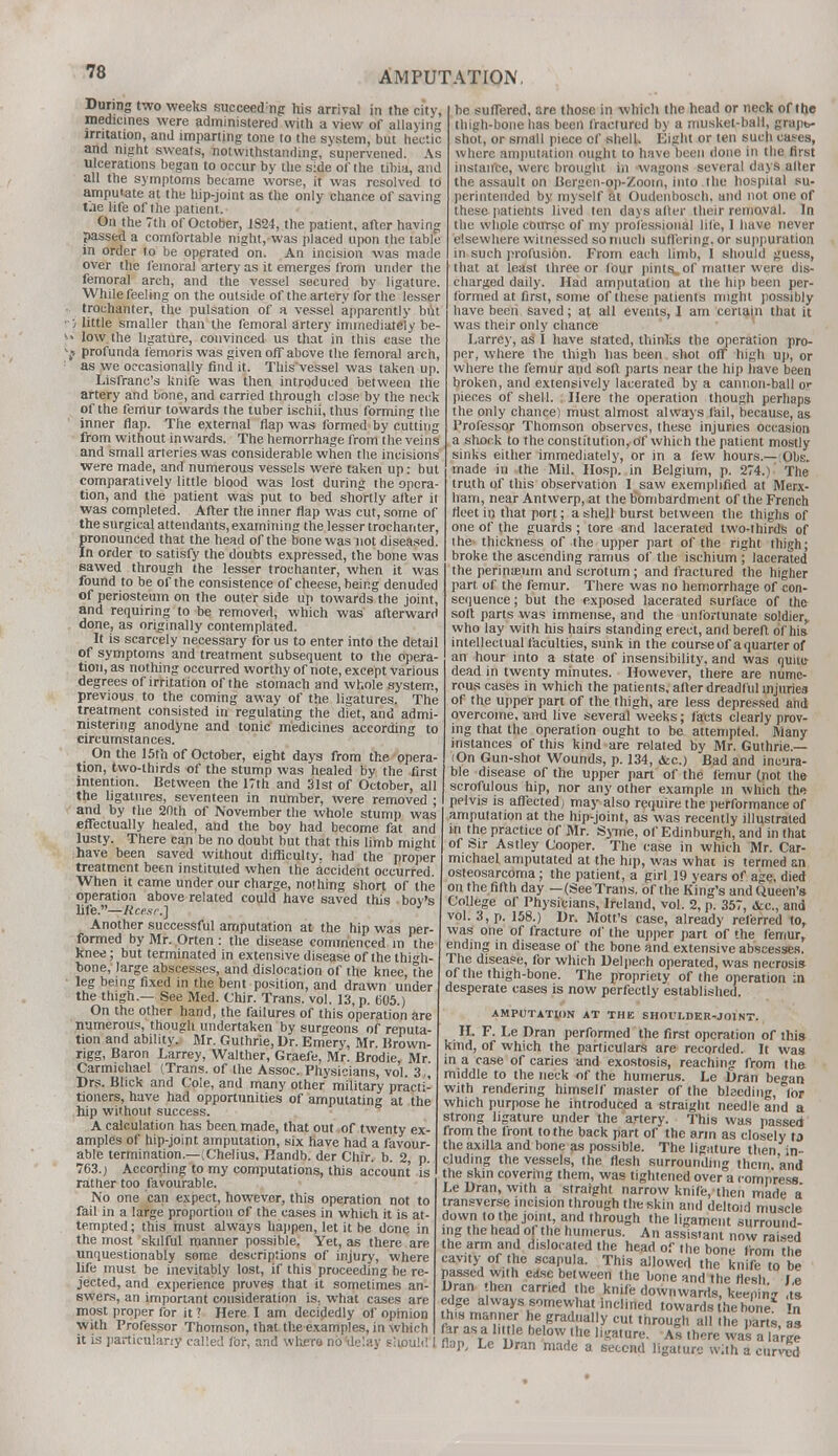 During two weeks succeed;ng his arrival in the city, medicines were administered with a view of allaying irritation, and imparting tone to the system, but hectic and night sweats, notwithstanding, supervened. As ulcerations began to occur by the side of the tibia, and all the symptoms became worse, it was resolved to amputate at the hip-joint as the only chance of saving t.ie life of the patient. On the 7th of October, 1824, the patient, after having passed a comfortable niglnywas placed upon the table in order to be operated on. An incision was made over the femoral artery as it emerges from under the femoral arch, and the vessel secured by ligature. While feeling on the outside of the artery for the lesser trochanter, the pulsation of a vessel apparently but ', little smaller than the femoral artery immediately be- > low the ligature, convinced us that in this case the f profunda femoris was given off above the femoral arch, as we occasionally find it. Thisvessel was taken up. Lisfranc's knife was then introduced between the artery and bone, and carried through close by the neck of the femur towards the tuber ischii, thus forming the inner flap. The external flap was formed by cutting from without inwards. The hemorrhage from the veins and small arteries was considerable when the incisions were made, and numerous vessels were taken up: but comparatively little blood was lost during the opera- tion, and the patient was put to bed shortly after it was completed. After the inner flap was cut, some of the surgical attendants, examining the lesser trochanter, pronounced that the head of the bone was not diseased. In order to satisfy the doubts expressed, the bone was sawed through the lesser trochanter, when it was found to be of the consistence of cheese, being denuded of periosteum on the outer side up towards the joint, and requiring to be removed, which was afterward done, as originally contemplated. It is scarcely necessary for us to enter into the detail of symptoms and treatment subsequent to the opera- tion, as nothing occurred worthy of note, except various degrees of irritation of the stomach and whole system, previous to the coming away of the ligatures. The treatment consisted in regulating the diet, and admi- nistering anodyne and tonic medicines according to circumstances. On the 15th of October, eight days from the opera- tion, two-thirds of the stump was healed by the first intention. Between the 17th and 31st of October, all the ligatures, seventeen in number, were removed ; and by the 20th of November the whole stump was effectually healed, and the boy had become fat and lusty. There can be no doubt but that this limb might have been saved without difficulty, had the proper treatment been instituted when the accident occurred. When it came under our charge, nothing short of the operation above related could have saved this boy's life.—ftcp.sv.] Another successful amputation at the hip was per- formed by Mr. Orten : the disease commenced in the knee; but terminated in extensive disease of the thigh- bone, large abscesses, and dislocation of the knee the leg being fixed in the bent position, and drawn under the thigh.— See Med. Chir. Trans, vol. 13, p. 605.) On the other hand, the failures of this operation are numerous, though undertaken by surgeons of reputa- tion and ability. Mr. Guthrie, Dr. Emery, Mr. Brown- ngg, Baron Larrey, Walther, Graefe, Mr. Brodie, Mr Carmichael (Trans, of the Assoc. Physicians, vol. 3,, Drs. Blick and Cole, and many other military practi- tioners, have had opportunities of amputating at the hip without success. A calculation has been made, that out of twenty ex- amples of hip-joint amputation, six have had a favour- able termination.—(Chelius, Handb. der Chir. b. 2, p. 763.) According to my computations, this account is rather too favourable. No one can expect, however, this operation not to fail in a large proportion of the cases in which it is at- tempted ; this must always happen, let it be done in the most skilful manner possible. Yet, as there are unquestionably some descriptions of injury, where life must be inevitably lost, if this proceeding he re- jected, and experience proves that it sometimes an- swers, an important consideration is. what cases are most proper for it ? Here I am decidedly of opinion with Professor Thomson, that the examples, in which it is particularly called for, and where no 'delay should be suffered, are those in which the head or neck ofthe thigh-bone lias been fractured by a musket-ball, grapb- shot, or small piece of shell. Eight or ten such cases, where amputation ought to have been done in the first instance, were brought in wagons several days alter the assault on Bergen-op-Zooin, into the hospital su- perintended by myself at Oudenbosch. and not one of these patients lived ten days alter their removal. In the whole course of my professional life, I have never elsewhere witnessed so much suffering, or suppuration in such profusibn. From each limb, I should guess, that at least three or four pints, of matter were dis- charged daily. Had amputation at the hip been per- formed at first, some of these patients might possibly have been saved; at all events, I am certain that it was their only chance Larrey, as I have slated, thinks the operation pro- per, where the thigh has been shot off high up, or where the femur and soft parts near the hip have been broken, and extensively lacerated by a cannon-ball or pieces of shell. Here the operation though perhaps the only chance) must almost always fail, because, as Professor Thomson observes, these injuries occasion a shock to the constitution, of which the patient mostly sinks either immediately, or in a few hours.— Obs. made in the Mil. Hosp. in Belgium, p. 274.) The truth of this observation I saw exemplified at Merx- ham, near Antwerp, at the bombardment of the French fleet in that port; a shell burst between the thighs of one of the guards ; tore and lacerated two-thirds of i he thickness of the upper part ofthe right thigh; broke the ascending ramus of the ischium ; lacerated the perineum and scrotum; and fractured the higher part of the femur. There was no hemorrhage of con- sequence ; but the exposed lacerated surface of the soft parts was immense, and the unfortunate soldier, who lay with his hairs standing erect, and bereft of his intellectual faculties, sunk in the course of a quarter of an hour into a state of insensibility, and was quite dead in twenty minutes. However, there are nume- rous cases in which the patients, after dreadful injuries of the upper part of the thigh, are less depressed and overcome, and live several weeks; facts clearly prov- ing that the operation ought to be attempted. Many instances of this kind are relaled by Mr. Guthrie.— (On Gun-shot Wounds, p. 134, &c.) Bad and incura- ble disease of the upper part of the femur (not the scrofulous hip, nor any other example m which the pelvis is affected; may also require the performance of ampulation at the hip-joint, as was recently illustrated in the practice of Mr. Syme, of Edinburgh, and in that of Sir Astley Cooper. The case in which Mr. Car- michael amputated at the hip, was what is termed an osteosarcoma; the patient, a girl 19 years of age, died on the fifth day —(See Trans, of the King's and Queen's College of Physicians, Ireland, vol. 2, p. 357, &c, and vol. 3, p. 158.) Dr. Mott's case, already referred to, was one of fracture of the upper part of the femur, ending in disease of the bone and extensive abscesses. The disease, for which Delpech operated, was necrosis of the thigh-bone. The propriety of the operation in desperate cases is now perfectly established. AMPUTATION AT THE SHOULDER-JOINT. H. F. Le Dran performed the first operation of this kind, of which the particulars are recorded. It was m a case of caries and exostosis, reaching from the middle to the neck of the humerus. Le Dran bean with rendering himself master of the bleeding, for which purpose he introduced a straight needle and a strong ligature under the artery. This was passed from the front to the back part of the arm as closely to the axilla and bone as possible. The ligature then in- cluding the vessels, ihe flesh surrounding them and the skin covering them, was tightened over a compress Le Dran, with a straight narrow knife, then made a transverse incision through the skin and deltoid muscle down lo the joint, and ihrough the ligament surround- ing the head of the humerus. An assistant now rais-d the arm and dislocated the head of the bone from the cavity- of the scapula. This allowed the knife to be passed with ease between Ihe hone and the flesh Le Dran hefl carried the knife downwards, keeping ts edge always somewhat inclined towards he bine fa SF-KmSE he gradjially cut through all .he parts, as far as a little below ihe ligature. As there was a large 1 flap, Le Dran made a second ligature with a curved