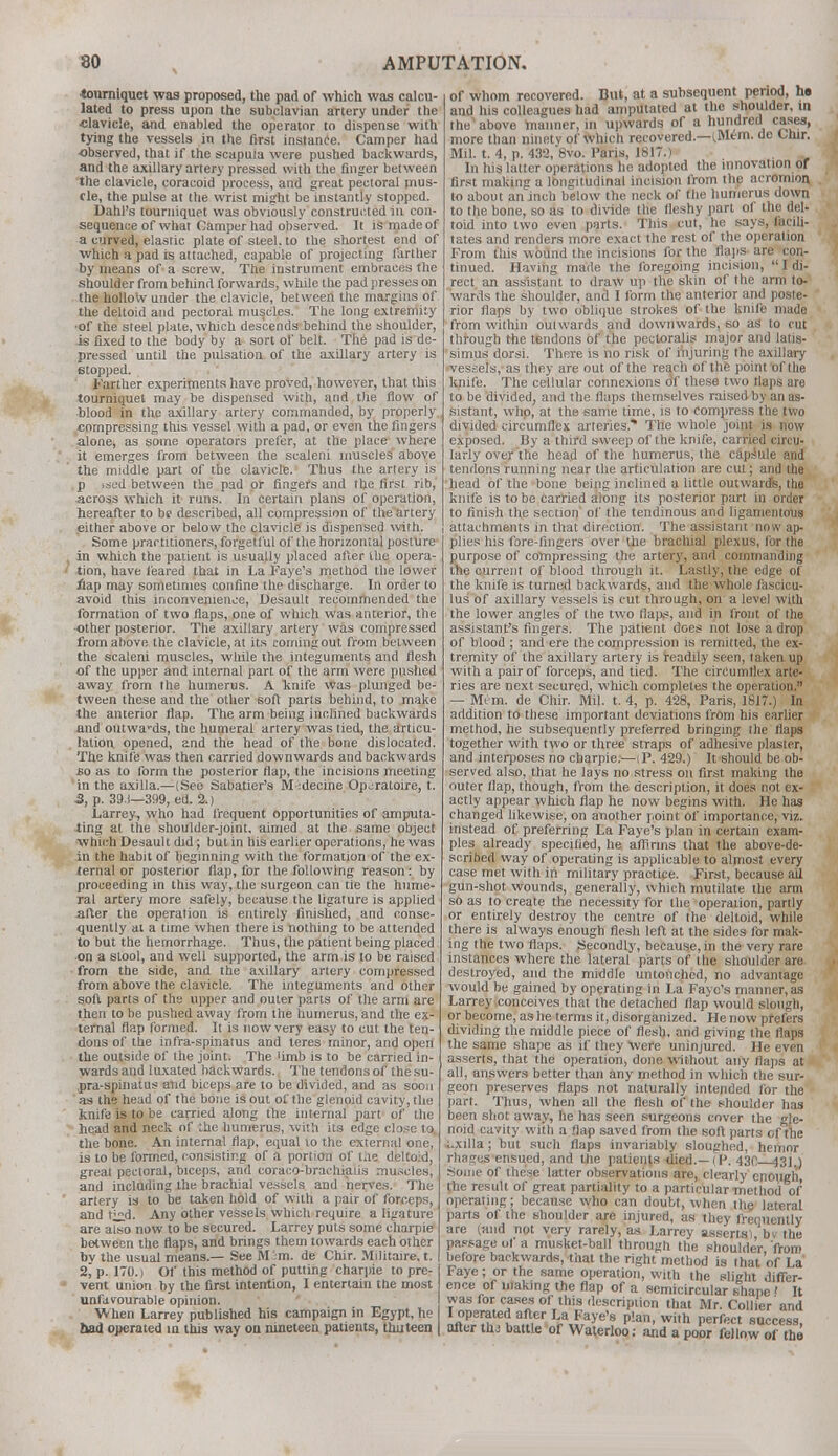 •tourniquet was proposed, the pad of which was calcu- lated to press upon the subclavian artery under the ■clavicle, and enabled the operator to dispense with tying the vessels in the first instance. Camper had observed, that if the scapuia were pushed backwards, and the axillary artery pressed with the finger between the clavicle, coracoid process, and great pectoral mus- cle, the pulse at the wrist might be instantly stopped. Dahl's tourniquet was obviously constructed in con- sequence of what Camper had observed. It is made of a curved, elastic plate of steel, to the shortest end of which a pad is attached, capable of projecting farther by means of a screw. The instrument embraces the shoulder from behind forwards, while the pad presses on the hollow under the clavicle, between the margins of the deltoid and pectoral muscles. The long extremity ■of the steel plate, which descends behind the shoulder, is fixed to the body by a sort of belt. The pad is de- pressed until the pulsation of the axillary artery is etopped. Farther experiments have proved, however, that this tourniquet may be dispensed with, and the flow of blood in the axillary artery commanded, by properly, compressing this vessel with a pad, or even the fingers alone, as some operators prefer, at the place where it emerges from between the scaleni muscles above the middle part of the clavicle. Thus the artery is p ised between the pad or fingers and the first rib, -across which it runs. In certain plans of operation, hereafter to be described, all compression of the artery either above or below the clavicle is dispensed with. Some practitioners, forgetful of the horizontal posture in which the patient is usually placed after the opera- tion, have feared that in La Faye's method the lower flap may sometimes confine the discharge. In order to avoid this inconvenience, Desault recommended the formation of two flaps, one of which was anterior, the •other posterior. The axillary artery was compressed from above the clavicle, at its coming out from between the scaleni muscles, while the integuments and flesh of the upper and internal part of the arm were pushed away from the humerus. A knife was plunged be- tween these and the other soft parts behind, to make the anterior flap. The arm being inclined backwards and outwards, the humeral artery was tied, the articu- lation opened, and the head of the bone dislocated. The knife was then carried downwards and backwards so as to form the posterior flap, the incisions meeting in the axilla.—(See Sabatier's M -.decine Oporatoire, t. 3, p. 39.1—399, ed. 2.) Larrey, who had frequent opportunities of amputa- ting at the shoulder-joint, aimed at the same object which Desault did; but in his earlier operations, he was in the habit of beginning with the formation of the ex- ternal or posterior flap, for the following reason: by proceeding in this way, the surgeon can tie the hume- ral artery more safely, because the ligature is applied after the operation is entirely finished, and conse- quently at a time when there is nothing to be attended to but the hemorrhage. Thus, the patient being placed on a stool, and well supported, the arm is to be raised from the side, and the axillary artery compressed from above the clavicle. The integuments and other soft parts of the upper and outer parts of the arm are then to be pushed away from the humerus, and the ex- ternal flap formed. It is now very easy to cut the ten- dons of the infra-spinatus and teres minor, and open the outside of the joint. The 'imb is to be carried in- wards and luxated backwards. The tendons of the su- pra-spinatus and biceps are to be divided, and as soon as the head of the bone is out of the glenoid cavity, the knife is to be carried along the internal part of the head and neck of the humerus, with its edge clo-;c to the bone. An internal flap, equal to the external one, is to be formed, consisting of a portion of the deltoid, great pectoral, biceps, and coraco-brachiaiis muscles, and including the brachial vessels and nerves. The artery is to be taken hold of with a pair of forceps, and tj£d. Any other vessels which require a ligature are also now to be secured. Larrey puts some charpie between the flaps, and brings them towards each other bv the usual means.— See M '.m. de Chir. Militaire.t. 2* p. 170.) Of this method of putting charpie to pre- vent union by the first intention, I entertain the most unfavourable opinion. When Larrey published his campaign in Egypt, he bad operated m this way on nineteen patients, thirteen of whom recovered. But, at a subsequent period, ho and his colleagues had amputated at the shoulder, in the above manner, in upwards of a hundred cases, more than ninety of which recovered.—(Mem. de Chir. Mil. t. 4, p. 432, 8vo. Paris, 1817.) In his latter operations he adopted the innovation or first making a longitudinal incision from the acromion to about an inch below the neck of the humerus down to the bone, so as to divide the fleshy part of the del- toid into two even parts. This cut, he says, facili- tates and renders more exact the rest of the operation From this wound the incisions for the flaps are con- tinued. Having made the foregoing incision,  I di- rect an assistant to draw up the skin of the arm to- wards the shoulder, and I form the anterior and poste- rior flaps by two oblique strokes of the knife made from within outwards and downwards, so as to cut through the tendons of the pectoralis major and latis- simus dorsi. There is no risk of injuring the axillary vessels, as they are out of the reach of the point of the knife. The cellular connexions df these two flaps are to be divided, and the flaps themselves raised by an as- sistant, whp, at the same lime, is to compress the two divided circumflex arteries* The whole joint is now exposed. By a third sweep of the knife, carried circu- larly over the head of the humerus, the capsule and tendons running near the articulation are cut; and the head of the bone being inclined a little outwards, the knife is to be carried along its posterior part in order to finish the section1 of the tendinous and ligamentous attachments in that direction. The assistant now ap- plies his fore-fingers over the brachial plexus, for the purpose of compressing the artery, and commanding the current of blood through it. Lastly, the edge of the knife is turned backwards, and the whole fascicu- lus of axillary vessels is cut through, on a level with the lower angles of the two flaps, and in front of the assistant's fingers. The patient does not lose a drop of blood ; and ere the compression is remitted, the ex- tremity of the axillary artery is ireadily seen, taken up with a pair of forceps, and tied. The circumflex arte- ries are next secured, which completes the operation. — Mem. de Chir. Mil. t. 4, p. 428, Paris, 1817.) In addition to these important deviations from his earlier method, he subsequently preferred bringing the flaps together with two or three straps of adhesive plaster, and interposes no charpie.—iP. 429.) It should be ob- served also, that he lays no stress on first making the outer flap, though, from the description, it does not ex- actly appear which flap he now begins with. He has changed likewise, on another point, of importance, viz. instead of preferring La Faye's plan in certain exam- ples already specified, he affirms that the above-de- scribed way of operating is applicable to almost every case met with in military practice. First, because ail gun-shot wounds, generally, which mutilate the arm so as to create the necessity for the operation, partly or entirely destroy the centre of the deltoid, while there is always enough flesh left at the sides for mak- ing the two flaps. Secondly, because, in the very rare instances where the lateral parts of the shoulder are destroyed, and the middle untouched, no advantage would be gained by operating in La Faye's manner, as Larrey conceives that the detached flap would slough, or become, as he terms it, disorganized. He now prefers dividing the middle piece of flesh, and giving the flaps the same shape as if they were uninjured. He even asserts, that the operation, done without any flaps at all, answers better than any method in which the sur- geon preserves flaps not naturally intended for the part. Thus, when all the flesh of the shoulder has been shot away, he has seen surgeons cover the gle- noid cavity with a flap saved from the soft parts of the axilla; but such flaps invariably sloughed, hemnr rhages ensued, and the patients died.—(P. 430 43].) Some of these latter observations are, clearly enough, the result of great partiality to a particular method of operating; because who can doubt, when the lateral parts of the shoulder are injured, as they freouently are (and not very rarely, as Larrey asserts) 'bv the passage of a musket-ball through the shoulder 'from before backwards, that the right method is that'of La Faye; or the same operation, with the slight differ- ence of making the flap of a semicircular shape I It was for cases of this description that Mr. Collier and I operated after La Faye's plan, with perfect success, after thj battle of Waterloo; and a poor fellow of the