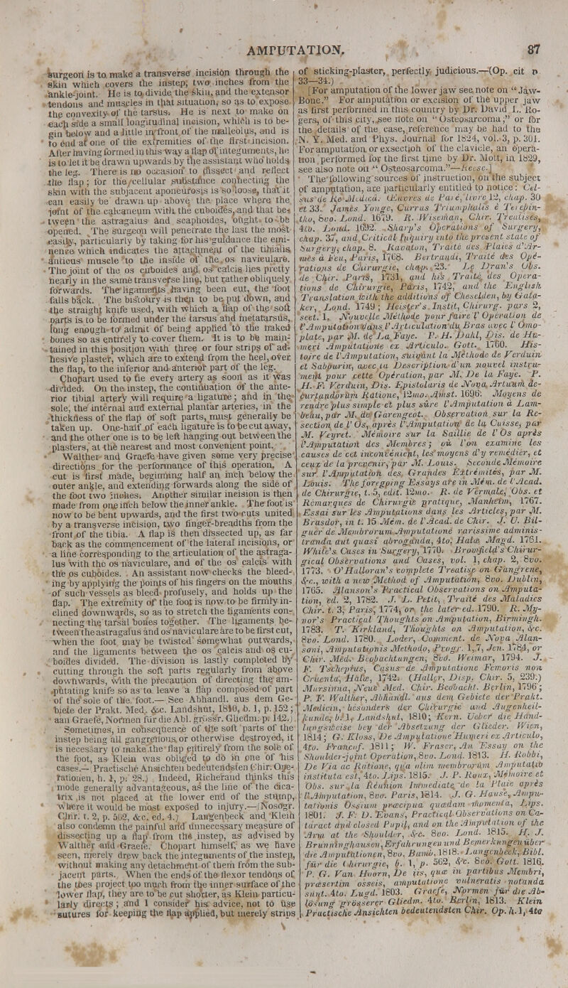 surgeon is to make a transverse incision through the skin which covers the instep, two inches from the ankle-joint. He is to divide the skin, and the extensor tendons and muscles in that situation, so as to.expose, the convexity of the tarsus* He is next to make on eaoji side a small longitudinal incision, which is to be- gin below and a little in/front of the malleolus, and is to end af one of the extremities of the flrstt incision. Alter having formed in this way a (lap of integuments, lie is to let it be drawn upwards by the assistant who holds the leg. There is no occasion to dissect1 and reflect .the Slap; for the/cellular suUstahce conhecting the skin with the subjacent aponeurosis is so loose, tnat it .can easily be drawn up above, the place where the iofnt of the calcaneum witti the cuboides, and that be< tween the astragalus and scaphoides, ought.to-.be opened. The surgeon will penetrate the last the most easily, particularly by taking for his'guidance the emi- nence which indicates the attachment of the tibialis amicus muscle to the inside of the os naviculars. The joint of the os cuboides and os calcis lies pretty nearly in the same transverse line, but rather obliquely forwards. The ligaments having been cut, the loot falls back. The bis'toiiry is tta$n to be. put down, and the straight, knife used, with which a Hap of the sort oarts is to be formed under the tarsus and metatarsus, long enough to admit of being applied to the naked bones so as entirely to cover them. It is to be main- tained in this position with three or four strips of ad- hesive plaster, which are to extend from the heel, over the flap, to the inferior and anterior part of the leg. Chopart used to fie every artery as soon as it was divided. On the instep, the continuation of the ante- rior tibial artery will require a ligature; and in the sole, the* internal and external plantar arteries, in the thickness of the flap of soft parts, must generally be  taken up. One-half of each ligature is to be cut away, and the other one is to be left hanging out between the plasters, at the nearest and most convenient point. VValthet and Graefe have given some very precise directions for the performance of this operation. A cut is first made, beginning half an inch below the outer anfcle, and extending forwards along the side of the foot two inches. Another similar incision is then made from one inch below the inner ankle. Thefootis now to be bent upwards, and the first two cuts united by a transverse incision, two finger-breadths from the front of the tibia. A flap is then dissected up, as far back as the commencement of the lateral incisions, or a line corresponding to the articulation of the astraga- lus with the os naviculare, and of the os calcis with the os cuboides. . An assistant now checks the bleed- ing by applying the points of his fingers on the mouths -of such vessels as bleed profusely, and holds up the flap. The extremity of the foot is now to be firmly in- clined downwards, so as to stretch the ligaments con- necting the tarsal bones together. The ligaments be- tween the astragalus and os naviculare are to be first cut, -when the foot may be twisted somewhat outwards, and the ligaments between the os calcis and os cu- boioes divide'd. The division is lastly completed by- cutting through the soft parts regularly from above downwards, with the precaution of directing the am- putating knife so as to leave a flap composed of part of the* sole of the foot — See Abhandl. aus dem Ge- biete der Prakt. Med, &c. Landshut, 1810, b. ], p. 152; aan Graefe, Nortnen fur die Abl. griissr. Ghedm. p. 142. j Sometimes, in cohsequence of tile soft parts of the instep being all gangrenous, or otherwise destroyed, it is necessary to make the flap entirely from the sole of the foot, as Klein was obliged to do in one Of his cases'.— Practische Ansichten bedeutendsten Chir. Ope- ratiouen, h. 1, p: 28.) Indeed, Richerand thinks this mode generally advantageous, as the line of the cica- trix ,is not placed at the lower end of the stump, w here it would be most exposed to injury.—(Nosogr. Chir. t. 2, p. 5li2, &c. ed. 4.) Langenbeck and Klein also condemn the painful arid Unnecessary measure of dissecting up a flap1 from the. instep, as advised by Walther arid -Graefe. Chopart himself, as we have seen, merely drew back the integuments of the instep, without making any detachment of them from the sub- • jacent parts. When the ends' of the flexor tendons of the toes project tpo much from the inner surface of the lower flap, they are to be cut shorter, as Klein particu- ' larly directs ; and 1 consider* his advice, not to use sutures for keeping the flap applied, but merely strips , .'V of sticking-plaster, perfectly judicious.—(Op. cit r» 33—34.) . | For amputation of the lower jaw see note on  Jaw- Bone. For amputation or excision of the upper jaw as first performed in this country by Dr. David L. Ro- gers, of tins city, see note on Osteosarcoma; or for the details of the case, reference may be had to the N. Y. Med. and Thys. Journal for 1824, vol..3, p. 301. For amputation orexsection of the clavicle, an Opera- tion performed for the first time by Dr. Molt, in 1829, see also note on  Osteosarcoma.—fcecsc.J The following sources of instruction, on the subject of amputation, are particularly entitled to notice: Cel- sus de Re Medtcd. LEuvres de Pat e, 'livrePi, chap. 3(J et 33. James Yunge, Currus Triumphults i Teic\>in- tko, boo. Lund. 1679. R. Wiseman, Clur. Treatises, Ho. Loud. JtS2. .Sharp's Operations of Surgery, chap. 37, and.Critical inquiry into theprcsent stale of Sui-aery, chap. 8. liai alnn, Traile des Plaies d'Ar- mcs°d Feu, Pans, 1708. Bertrundi, Traili ties Ope- rations de Chirurgie, chap. 23. Le Dran's Obs. de Chir. Pans, 1731, and his Tra'itc des Opera- In,us de diirurgie, Pans, 1742; and the English Traaslaliun with the additions af Chestiden, by Oata- ker, Land. 1749 ; Heister s Instil, Chirurg. pars 2, sect. 1, Nouvclle Melhode pour faire I' Operation de t'Amputution dans I'A rtieulationdu Bras avec I' Omo- plate,par M. de Jm Faye. P. H. Dahl, Vis. de Hu- meri Amputatione ex Articulo. Gott., 1760. His- tuirc de VAmputation, summit la Mithode de Verduhi el Sabourin, aoec la Description d'un nouvel instru- ment pour cette Ope1 ration, par M. De la Faye. P. H. F. Verdutn, Bis. Epislolaris de JYuva Arluv.ni de- curlandorum Rationc, l2mo. Amst. 1690. Moyens de rendre plus simple et plus sure I'Amputation a. Lam- beau,par M. de Garengeot. Observation sur la Re- section de V Os, apris I'Amputation de la Cuisse, par M. Veyrtt. Memoire sur la Saillie de I'Os apris CAmputation des Membres; ou. Von examine les causes de cet inconvenient, les moyens d'y remedier, et ceuc de la prerenir, par M. Lotus. Seconde Mimoire sur VAmputation ties Grundes F.xtrimiles, par M. Louis. The foregoing Essays are in Mim. de I.'Acad, de Chirurgie, I. 5, edit. 12mo. R. de Vermale, Obs. et Remarques de Chirurgie. pratique, Manheim, 1767. Essai sur les Ampututwns dans les Articles, par M. Brasdor, in t. 15 Mim. de I'Acad, de Clur. J. U. Bil- guer de Meiubrorum Amputatione rarissime adntinis- Iranda aut quasi abroganda, 4to. Halat Magd. 1761. While's Cases in Surgery, 1770. Bromfield's Chirur- gical Observations and Oases, vol. 1, chap. 2, Svo. 1773. O'Halloran's complete Treatise on Gangrene, Sre., with a new Method of Amputation, 8vo. Dublin, 1765. Alanson's Practical Observations on Amputa- tion, ed. 2, 1782. J. L. Petit, Traiti des Maladies Chir. t. 3, Parts, 1774, or the later ed. 1790. R. My- nor's Practical Thoughts on Amputation, Birmivgh. 1783. T. Kirklaud, Thoughts on Amputation, Ore. Svo. Lond. 1780. Loder, Comment, de Nova Alan- soni, Amputationis Melhodo, Progr. 1,7, Jen. 1784, or Clur. .Med. Bcouuchtungen, Sod. Weimar, 1794. J. F. Tschepius, Casus de Amputatione Fcmoris non Cruenta, Haiw, 1742. (,Hultcr, Disp. Clur. 5, 239.) Mitrsinna, J\Teue Med. Chir. Bcobacht. Berlin, 1796; P. F. Walther, Abhandl. aus dent Gebiete der Pra/ct. ' Medicin, besonders der Chirurgie and Augenheil- kun&dj b.'lr Landshut, 1810; Kern. Uebcr die Hutid- Ittnasweise bey der Abselzung tier Glieder. Wien, 1814; G. Kloss, Ve Amputatione Humeri ex Articulo, 4to. Francof. 1811; W.' Frascr, An Essay on the Shoulder-joint Operation, 8vo. Land. 1813. H. Robbi, De Via tic Rationt; qua uliia membrorum AmputaliO instituta es't,'4to. Lips. 1815. J. P. Roux, Mvlnoire et Obs. surAa Riunion lnrmediate.-dc la Plate apris UAhiputatitm, Svtr. Paris, 1814. G. Hause, Ampu- tationis Ostium prmcipua quadam momenta, JJps. 1801. $. F: D. Evans, Practical-Observations on Ca- taract and closed Pupil, and on the Amputat ion of the Arm at the Shoulder, 8«o. Land. 1815. H. J. Brunnivghausev,Erfahrunsenund Bemerknngeuuber die Amputationen, 8vo. Bamb. 1818. • Langenbeck, Bibl. fit,-die ( lururgie, b. 1, p. 5C2, frc. Svo. Gott. 1816. P. G. Van Hoom,De Us, qua: in parlibus Membri, prasertim osseis, amputatione vuineratis notanda sunt. ito. Lugtl. 1803. Graefe, Wurmen fur die Ab- lo.uiur grbsserer Gliedm.. ito. Berlin, 1813. Klein Practische Ansichten bedeutendsten Chir. Op. ft.l, 4tff