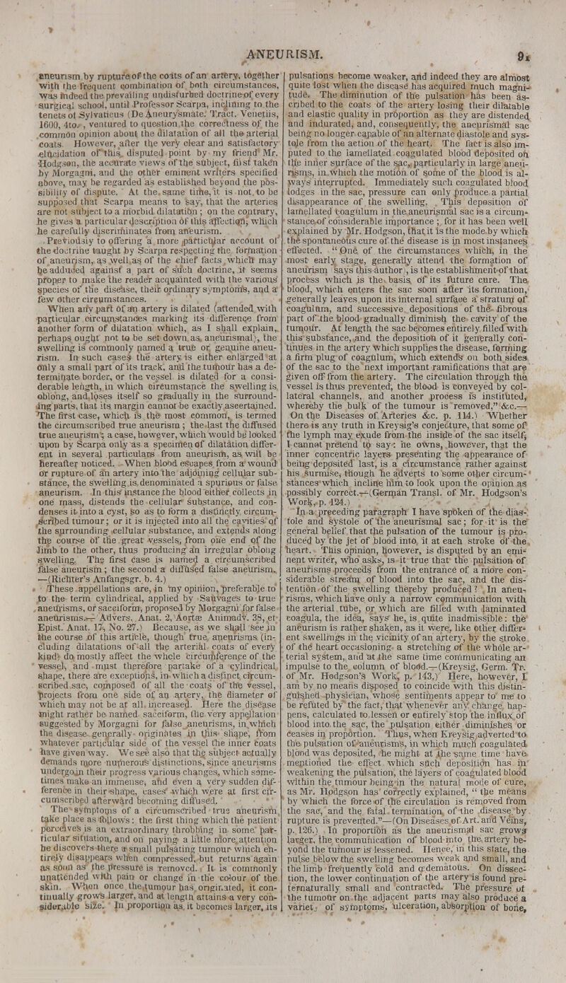 eneunsm by rupture of the cents of an artery, together with the frequent qombination of both circumstances, was mdeed the prevailing undisturbed doctrine^f every surgical school, until Professor Scarpa, inclining to the tenets ol Sylvaticus (De Aneurysmate. Tract. Venetiis, 1600, 4to/, ventured to question the correctness of the common opinion about the dilatation of all the arterial coats. However, after the very clear and satisfactory •elucidation oPlhis, disputed point by my friend' Mr. ■Hodgsen,the accurate views of the subject, tiisi taken by Morgagni, and the other eminent writers specified above, may be regarded as established beyond the pos- sibility of dispute. At the, same time, it is not. to be supposed that Scarpa means to say, that the arteries are not subject to a morbid dilatatibn; on the contrary, he gives a particular description of this afTcetiqri,' which he carefully discriminates from aneurism. Pseviodsiy to offering a more particular account of the doctrine taught by Scarpa respecting the formation of aneurism, as well as of the chief facts which may be'adduoed against a part of such doctrine, it seems proper to make the reader acquainted with the various' species of the disease, their ordinary symptoms, and a few other cireumstances. >'.-*»• « When any part of an artery is dilated (attended with particular circumstances marking its difference from another form of dilatation which, as I shall explain, perhaps ought not to be set down as aneurismal;, the swelling is commonly named a true or genuine aneu- rism. In such cases the artery is either enlarged at only a small part of its track, and the tumour has a de- terminate border, or the vessel is dilated for a consi- derable length, in which circumstance the swelling is oblong, and.loses itself so gradually in the surround- ing parts, that its margin cannot be exactly ascertained. The first case, which is the most common, is termed the circumscribed true aneurism ; the last the diffused true aneurism; a case, however, which would be looked upon by Scarpa only as a specimen of dilatation differ- ent in several particulars from aneurism, as will be hereafter noticed. When blood escapes from a wound or rupture of ah artery into the adjoining cellular sub- stance, the swelling is denominated a spurious or false aneurism. In this instance the blood either collects ,in one mass, distends the cellular substance, and con- denses it into a cyst, go as to form a distinctly circum- scribed tumour; or it is injected into all the, cavities of the surrounding- .cellular substance, and extends along the course of the great vessels, from one end of the limb to the other, thus producing an irregular oblong swelling. The first case is named a circumscribed false aneurism; the second a diffiised false aneurism,, —(Richter's Anfangsgr. b. 4.) These appellations are, in my opinion, preferable to to the term cylindrical, applied by Sauvages to true aneurisms, or sacciform, proposed by Morgagni for false aneurisms.— Advers. Anat. 2, Aortse Animadv. 38, et Epist. Anat. 17, No. 27.) Because, as we shall see in the course of this article, though true aneurisms (in- cluding dilatations of all the arterial coats of every kind; do mostly affect the whole circumference of the vessel, and must therefore partake of a cylindrical shape, there are exceptions, in which a distinct circum- scribed.sac, composed of all the coats of the vessel, projects from one side of an artery, the diameter of which may not be at all. increased. Here the disease might rather be named sacciform, the very appellation suggested by Morgagni for false ^aneurisms, in.which the disease-generally- originates in tjiis-shape, from whatever particular side of the vessel the inner coats have given way. We see also that the subject actually demands njore nurherous distinctions, since aneurisms unde^goin their progress various changes, which same- times make an immense, and even a very sudden dif- ference in their ■shape, cases'-which wpre at first cir- cumscribed afterward becoming diffused. The - symptoms of a circumscribed true aneurism, take place as'follows: the first thing which the patient perceives is an extraordinary throbbing in some par- ticular situation, and on paying a little nlore. attention be discovers there * small pulsating tumour which en- tirely disappears when compressed, but returns again as soon as the pressure is removed. It is commonly unattended with pain or change in the colour of the skin. When once the,tumour has.originated, it con- tinually grows largeT, and at length attains a very con- siderable size. Jn proportion as. it becomes larger, its RISM. 94 I pulsations become weaker, and indeed they are almost quite lost when the disease has acquired much magni- tude. The diminution of the pulsation has been as- cribed to the coats of the artery losing their dilatable and elastic quality in proportion as they are distended, and indurated, and, consequently, the aneurismal sac being no longer capable of an alternate diastole and sys- tole from the action of the heart. The fact is also im- puted to the iameilated coagulated blood deposited oh the inner surface of the sac,, particularly in large aneu- risms, in which the motion of some of the blood is al- ways interrupted. Immediately such coagulated blood lodges in the sac, pressure can only produce a partial disappearance of the swelling. This deposition of Iameilated coagulum in the aneurismal sac is a circum- stance of considerable importance ; for it has been well explained by Mr. Hodgson, that it is the mode by which the spontaneous cure of the disease is in most instances effected.  One of the circumstances which, in the most early stage, generally attend the formation of aneurism says this author i, is the establishmerit-of that process which is the. basis of its future cure. The blood, which enters the sac soon after its formation, generally leaves upon its internal surface a stratum of coagulum, and successive depositions of the fibrous part of the blood gradually diminish the cavity of the tumour. At length the sac becomes entirely filled with this substance, and the deposition of it generally con- tinues in the artery which supplies the disease, forming a firm plug of coagulum, which extends on both sides of the sac to the next important ramifications that are given off from the artery. The circulation through the vessel is thus prevented, the blood is conveyed by col- lateral channels, and another process is instituted, whereby the bulk of the tumour is removed, &c.— On the Diseases of Arteries &c. p. 114.) Whether there is any truth in Kreysig's conjecture, that some of the lymph may exude from the inside of the sac itself, I cannat pretend to say: he owns, however, that the inner concentric layers presenting the appearance of being deposited last, is a circumstance rather against his surmise, though he adverts to some other circum-' stances which incline him to look upon the opinion as possibly correct.—(German Transl. of Mr. Hodgson's Work, p. 124.) In a preceding paragraph I have spoken of the dias- tole and systole of the aneurismal sac; for it is the general belief that the pulsation of the tumour is pro- duced by the jet of blood into it at each stroke of the heart. This opinion, however, is disputed by an emi- nent writer, who asks, is it true that the pulsation of aneurisms proceeds from the entrance of a more con- siderable stream of blood into the sac, and the dis- tention of the swelling thereby produced ? In aneu- risms, which have only a narrow communication with the arterial tube, or which are filled with laminated coagula, the idea, says he, is quite inadmissible: the aneurism is rather shaken, as it were, like other differ- ent swellings in the vicinity of an artery, by the stroke of the heart occasioning a stretching of the whole ar- terial system, and at the same time communicating an impulse to the column of blood.—(Kreysig, Germ. Tr. of Mr. Hodgson's Work, p. 143.) Here, however, I am by no means disposed to coincide with this distin- guished physician, whose sentiments appear to me to be refuted by the fact, that whenever any charge hap- pens, calculated to lessen or entirely stop the influx of blood into the sac, the pulsation either diminishes or ceases in proportion. Thus, when Kreysig adverted to the pulsation of aneurisms, in which much coagulated, blond was deposited, he might at the same time have mentioned the effect which such deposition has in' weakening the pulsation, the layers of coagulated blood within the, tumour being in the natural mode of cure, as Mr. Hodgson has correctly explained,  the means by which the force of the circulation is removed from the sac, and the fatal termination of the disease by rupture is prevented.—(On Diseases of Art. and Veins, p. 126.) In proportion as the aneurismal sac grows larger, the communication of blood into the, artery be- yond the tumour is lessened. Hence, in this state, the pulse below the swelling becomes weak and small, and the limb frequently col'd and adematous. On dissec- tion, the lower continuation of the artery is found pre- ternaturally small and contracted. The pressure of the tumour on the adjacent parts may also produce a variet of symptoms, ulceration, absorption of bone.