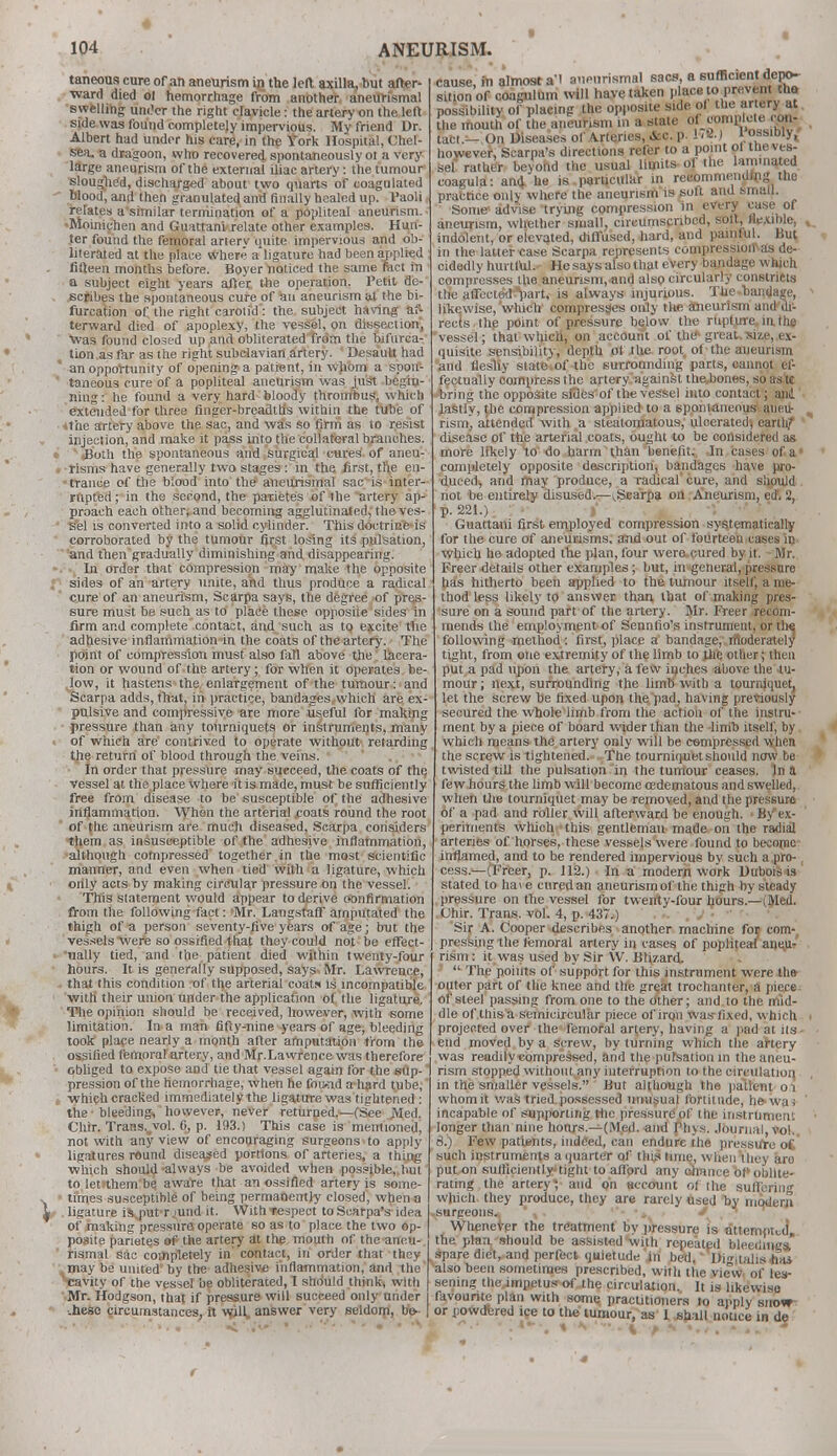 taneous cure of an aneurism in the left axilla, but after- ward died ol hemorrhage from another aneuri'smal swelling under the right clavicle: the artery on the left side was found completely impervious. My friend Dr. Albert had under his care, in the York Hospital, Chel- sea, a dragoon, who recovered spontaneously ot a very large aneurism of the external iliac artery: the tumour sloughed, discharged about two quarts of coagulated blood, and then granulated and finally healed up. l'aoli relates a similar termination of a popliteal aneurism. «Moinicnen and Guattani'relate other examples. Hun- ter found the femoral arterv quite impervious and ob- literated at the place where a'ligature had been applied fifteen months before. Boyer noticed the same met in a subject eight years after the operation. Petit de- scribes the spontaneous cure of an aneurism at the bi- furcation of the right carotid': the subject having af- terward died of apoplexy, the vessel, on dissection', ■was found closed up and obliterated from the bifurca- tion as far as the right subclavian artery. Desautt had an opportunity of opening a patient, in whom a spon- taneous cure of a popliteal aneurism was just begin- ning : he found a very hard bloody thrombus, which extended for three finger-breadths within the tube of *t'ae artery above the sac, and was so firm as to resist injection, and make it pass into the collateral branches. Both the spontaneous and surgical cures of aneu- risms have generally two stages : in the first, the en- trance of the blood into the aneurismal sac is inter- rupted ; in the second, the parietes of the artery ap- proach each other, and becoming agglutinated, the ves- sel is converted into a solid cylinder. This doctrine-is corroborated by the tumour first losing its pulsation, and then gradually diminishing and disappearing. In order that compression may make the opposite sides of an artery unite, and thus produce a radical cure of an aneurism, Scarpa says, the degree of pres- sure must be such as to place these opposite sides in firm and complete contact, and such as to excite the adhesive inflammation in the coats of the artery. The point of compression must also fall above the lacera- tion or wound of the artery; for when it operates be- Jow, it hastens the enlargement of the tumour: and Scarpa adds, that, in practice, bandages which are ex- pulsive and compressive are more useful for making pressure than any tourniquets or instruments, many of which are contrived to operate without retarding the return of blood through the veins. In order that pressure may succeed, the coats of the, vessel at the place where it is made, must be sufficiently free from disease to be susceptible of the adhesive inflammation. When the arterial coats round the root of the aneurism are much diseased, Scarpa considers them as insusceptible of the adhesive inflammation, although compressed together in the most scientific manner, and even when tied with a ligature, which only acts by making circular pressure on the vessel. This statement would appear to derive confirmation from the following fact: 'Mr. LangstafF amputated the thigh of a person seventy-five years of age; but the vessels'Were so ossified that they could not be effect- •ually tied, and the patient died within twenty-four hours. It is generally supposed, says Mr. Lawrence, that this condition of the arterial coats is incompatible with their union under the application of the ligature. The opinion should be received, however, with 6ome limitation. In a man fifty-nine years of age, bleeding took place nearly a month after amputation from the ossified femoral artery, and Mr.Lawrence was therefore obliged to expose and tie that vessel again for the sup- pression of the hemorrhage, when he foiKid a-hard tube, which cracked immediately the ligature was tightened : the ■ bleeding, however, never returned.—-(See Med. Chir. Trans.„vol. 0, p. 193.) This case is mentioned, not with any view of encouraging surgeons to apply ligatures round diseased portions of arteries, a thing which should-always be avoided when possible, but to let them be aware that an ossified artery is some- times susceptible of being permanently closed, when a ligature is put r >und it. With respect to Scarpa's idea of making pressure operate so as to place the two op- posite parietes of the artery at the mouth of the aneu- rismal sac completely in contact, in order that they may be united by the adhesive inflammation, and the Vavity of [he vessel be obliterated, 1 should think, with Mr. Hodgson, that if pressure will succeed only under -.hesc circumstances, it will* answer very seldom, be- cause, in aimosi a ■ ain-mmum. - ;h sitionof congulum will have taken place to prevent the possibility of placing the opposite side of the artery at the mouth of the aneurism in a state of complete con- tact.—On Diseases of Arteries, &c. p. 1/2.) \ ossib^ however, Scarpa's directions refer to a point of the ves- sel rather beyond the usual limits ol the laminated coagula: and. he is particular in recommending the practice only where the aneurism is soft and small. Some* advise trying compression in every case of aneurism, whether small, circumscribed, soil, flexible, indolent, or elevated, diffused, hard, and painful. But in the latter case Scarpa represents compression as de- cidedly hurtful.- He says also that every bandage which compresses the aneurism, and also circularly constricts the affected part, is always injurious. The bandage, likewise, which compresses only the aneurism and di- rects the point of pressure below the rupture in the vessel; that which, on account of the- great, size, ex- quisite sensibility, depth of the root of the aneurism and ilesliy slate of the surrounding parts, cannot ef- fectually oompress the artery'against thejjones, so aste bring the opposite siBes'of the vessel into contact; ani lastly, the compression applied to a spontaneous aneu- rism] attended with a steatomatous, ulcerated; earth/ disease of the arterial coats, ought to be considered as more likely to do harm than benefit. In cases of a completely opposite description, bandages have pro- duced, and may produce, a radical cure, and should not be entirely disused.—^Scarpa on Aneurism, ed. 2, p. 221.) Guattani first employed compression systematically for the cure of aneurisms, and out of fourteen cases in which ho adopted the plan, four were cured by it. Mr. Freer details other examples; but, in general, pressure has hitherto been applied to the tumour itself, a me- thod less likely to answer than that of making pres- sure on a sound part of the artery. Mr. Freer recom- mends the employment of Sennfio's instrument, or the following method: first, place a bandage, moderately tight, from one extremity of the limb to jiie other; then put a pad upon the artery, a few inches above the tu- mour; next, surrounding the limb with a tourniquet, let the screw be fixed upon the pad, having previously secured the whole limb from the action of the instru- ment by a piece of board wider than the limb itself, by which means the artery only will be compressed when the screw is tightened. The tourniquet should now be twisted till the pulsation in the tumour ceases. )n a few hours the limb will become edematous and swelled, when the tourniquet may be removed, and the pressure of a pad and roller will afterward be enough. ■ By1 ex- periments which this gentleman made on the radial arteries of horses, these vessels were found to become inflamed, and to be rendered impervious by such a pro cess.—(Freer, p. 112.) In a modern work Dubois is stated to hai e cured an aneurism of the thigh by steady pressure on the vessel for twenty-four hours.—(Med. Chir. Trans, vol. 4, p. 437.) Sir A. Cooper describes another machine foj corn-, pressing the lemoral artery in cases of popliteal aneV rism : it was used by Sir W. Blizard. -'  The points of support for this instrument were the outer part of the knee and the great trochanter, a piece of steel passing from one to the other; and to the mid- dle of .this a semicircular piece of iron was-fixed, which projected over the femoral artery, having a pad at its - end moved by a screw, by turning which the artery was reudily compressed, and the pufsation in the aneu- rism stopped without any interruption to the circulation, in the smaller vessels. But although the patient oi whom it was tried possessed unusual fortitude, he- wa; incapable of supporting the pressure of the instrument longer than nine hours.—(Med. and Phys. Journal, vol. 3.) Few patients, indeed, can endure the pressure oi such instruments a quarter of this time, when they aro put on sufficiently-tight to afford any onnnce of oblite- rating the artery^ and oh account of the sutlerin which they produce, they are rarely used by modern surgeons. Whenever the treatment by pressure is attempted, the plan, should be assisted with repeated bleeding* spare diet, and perfect quietude in bed. DKialisiiai also been sometimes prescribed, with the view of les- sening the,impetus of the circulation. It is likewiso favourite plan with some practitioners to apply show- or powdered ice to the tumour, as 1 shall notice in de