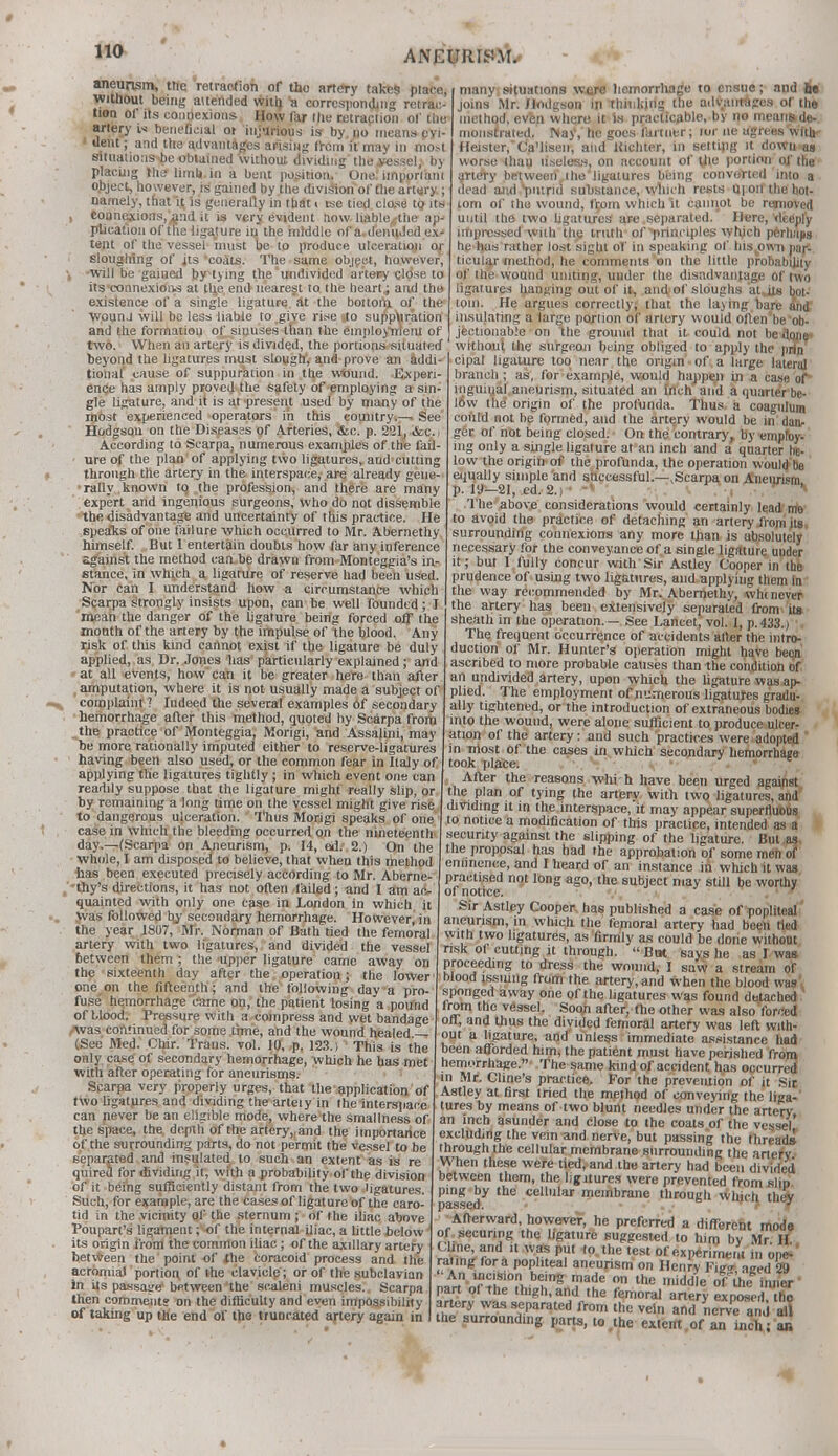 aneurism, ttie retraction of the artery takes place, without being attended with 'a corresponding retrac- tion ol' its connexions. How far Hie retraclion ol' the artery beneficial ot injurious is by no means evi- dent ; and the advantages arising from it may in mot situations be obtained without dividing the vessel, by placing trier limb, in a bent position. One imporlam object, however, is gained by the division of the artery ; namely, that it, is generally in that i tse tied close tp its counexions/and it is very evident now. liable^the ap' plication of the ligature in the middle of a.denu,Jed ex^ tent of the vessel must be 10 produce ulceration or sloughing of jts 'coats. The same object, however, will be gained by tying the undivided artery close to its'connexions at the end nearest to the heart j and the- existence of a single ligature at the bottom, of the wounj will be less liable to give rise to suppuration and the formation of sinuses than the employment of two. When an artery is divided, the portions situated'1 without the surgeon being obliged to apply the prSn beyond the ligatures must slough, and prove an addi- ~: tional cause of suppuration in the wound. many situations were hemorrhage to ensue; and be joins Mr. Hodgson in thinking the advantages of the method, even where it is practicable, by no mentisde- monstrated. Nay, he goes fanner; wr ne agrees with- 1 leister,' Ca'lisen, and Kichter, in settipg it down as worse thau useless, on account of U>e portion of the artery between I lie ligatures being converted into a dead awl putrid substance, which rests moil the bot- tom of the wound, fr.om which it cannot be removed until the two ligatures are separated. Here, deeply impressed with the truth of ^principles which perhaps he has rather lost sight of in speaking of his^own pari ticular method, he comments on th<: little probability of the wound uniting, under the disadvantage of two ligatures hanging out of it, and-of sloughs at,its bot- tom. He argues correctly, that the laying bare anf insulating a large portion of artery would often'beob- jectionable on the ground that it could not beitane» IVltlutllt lh*J dlinrnnil lininrr «hli*roH Irt anutu »K« 1_ Ex peri ence has amply proved the safety of employing a sin- gle ligature, and it is at present used by many of the most experienced operators in this country.— See Hodgson on the Diseasss of Arteries, &c. p. 221, &c.j According to Scarpa, numerous examples of the fail- ure of the plan of applying two ligatures, and cutting through the artery in the interspace, are already gene- rally known to the profession, and there are many expert and ingenious surgeons, who do not dissemble the disadvantage and uncertainty of this practice. He spealcs of one failure which occurred to Mr. Abernethy himself. But 1 entertain doubts how far any inference against the method can be drawn from Monteggia's in- stance, in which a ligature of reserve had been used. Nor can I understand how a circumstance which Scarpa strongly insists upon, can be well founded ; 1 mean the danger of the ligature being forced off the month of the artery by the impulse of the blood. Any risk of this kind cannot exist if the ligature be duly applied, as Dr. Jones has particularly explained; and at all events, how can it be greater here than after amputation, where it is not usually made a subject of complaint ? Indeed the several examples of secondary hemorrhage after this method, quoted by Scarpa from the practice of Monteggia, Morigi, and Assalini, may be more rationally imputed either to reserve-ligatures having been also used, or the common fear in Italy of applying the ligatures tightly ; in which event one can readily suppose that the ligature might really slip, or by remaining a long time on the vessel might give rise to dangerous ulceration. Thus Morigi speaks of one case in which the bleeding occurred on the nineteenth day.—(Scarpa on Aneurism, p. 14, ed. 2.) On the whole, I am disposed to believe, that when this method has been executed precisely according to Mr. Aberne- ,'thy's directions, it has not often failed; and I am ac- quainted with only one case in London in which it was followed by secondary hemorrhage. However, in the year 1307, Mr. Norman of Bath tied the femoral artery with two ligatures, and divided the vessel between them ; the upper ligature came away on the sixteenth day after the operation; the lower one on the fifteenth; and the following day a pro- fuse hemorrhage came on, the patient losing a pound of blood. Pressure with a compress and wet bandage was continued for some time, and the wound healed — (See Med. Chir. Trans, vol. 10, p. 123.) 1 This is the only case of secondary hemorrhage, which he has met with after operating for aneurisms. Scarpa very properly urges, that the application of two ligatures and dividing the arteiy in the interspace can never be an eligible mode, where the smallness of the space, the depth of the artery,,and the importance of the surrounding parts, do not permit the vessel to be separated and insulated to such an extent as is re quired for dividing it, with a probability of the division of it being sufficiently distant from the two ligatures. Such, for example, are the cases of ligature of the caro- tid in the vicinity of the sternum ; of the iliac above Poupart's ligament; of the internal iliac, a little below its origin from the common iliac ; of the axillary artery between the point of the coracoid process and the acromial portion, of the clavicle; or of the subclavian in its passage between the scaleni muscles. Scarpa then comments on the difficulty and even impossibility of taking up the end of the truncated artery again in cipal ligature too near the origin of a large lateral branch ; as, for example, would happen in a case of* inguinal aneurism, situated an inch and a quarte'r be- I6w the origin of the profunda. Thus, a coagulum could not be formed, and the artery would be in dan- ger of not being closed. On the contrary, by employ- ing only a single ligature at an inch and a quarter he- low the origin-of the profunda, the operation would be equally simple and successful.—.Scarpa on Aneurism p. 19—21, ed. 2.) , - •* The above considerations would certainly lead me to avoid the practice of detaching an artery from jts, surrounding connexions any more than is absolutely necessary for the conveyance of a single ligftture under it; but I fully concur with Sir Astley Cooper in the prudence of using two ligatures, and applying them In the way recommended by Mr. Abernethy, wht never the artery has been extensively separated from its sheath in the operation. — See Lancet, vol. 1, p. 433.) >. The frequent occurrence of accidents after the intro- duction of Mr. Hunter's operation might have been ascribed to more probable causes than the condition of an undivided artery, upon which the ligature was ap- plied. The employment of numerous ligatures gradu- ally tightened, or t he introduction of extraneous bodies into the wound, were alone sufficient to produce ulcer- ation of the artery: and such practices were adopted in most of the cases in which secondary hemorrnaire took place. After the reasons whi h have been urged against the plan of tying the arterv with two ligatures, and dividing it in the interspace, it may appear superfluous to notice a modification of this practice, intended as a secunty against the slipping of the ligature. But as the proposal has had the approbation of some men of eminence, and I heard of an instance in which it was practised not long ago, the subject may still be worthy of notice. Sir Astley Cooper, has published a case of popliteal aneurism, in which the femoral artery had been tied with two ligatures, as firmly as could be done without risk of cutting it through.  Bat says he as I was proceeding to dress the wound, I saw a stream or blood issuing from the artery, and when the blood was sponged away one of the ligatures was found dbtached lrom the vessel. Soon after, the other was also forn d off, and thus the divided femoral artery was left with- out a ligature, and' unless immediate assistance had been afforded him, the patient must have perished from hemorrhage. The same kind of accident has occurred in Mr. Cline's practice. For the prevention of it Sir Astley at first tried the method of conveying the liga- tures by means of two blunt needles under the artery an inch asunder and close to the coats of the vessel excluding the vein and nerve, but passing the threads through the cellular membrane surrounding the artefc When these were tied, and the artery had been divided between them, the ligitures were prevented from slip ping by the cellular membrane through which, they Afterward, however, he preferred a different mode of securing the ligature suggested to him bv Mr II r^.n^n ,U fifi Pl 10 the ,est of MPerimeirt in opel' rating for a popliteal aneurism on Henrv Fie°- aired 29 An incision being made on the middle ofUie inner part of the thigh, and the femoral artery expXd/inp artery was separated from the vein and nerve and A the surrounding parts, to the extent of an inch; ar