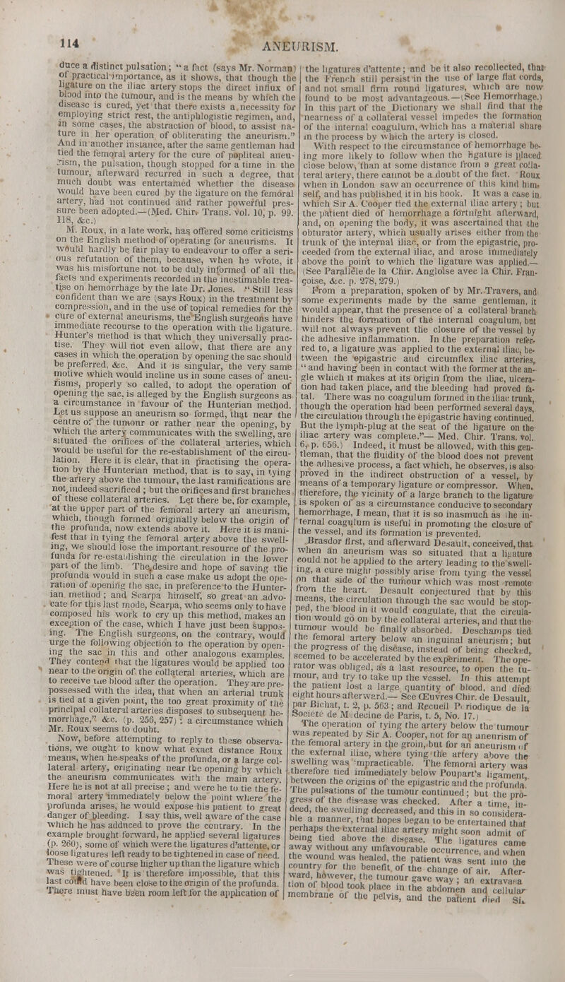 dnce a distinct pulsation;  a fact (says Mr. Norman) or practical importance, as it shows, that though the ligature on the iliac artery stops the direct influx of blood into the tumour, and is the means by which the disease is cured, yet that there exists a. necessity for employing strict rest, the antiphlogistic regimen, and, in some cases, the abstraction of blood, to assist na- ture in her operation of obliterating the aneurism. And in another instance, after the same gentleman had tied the femoral artery for the cure of popliteal aneu- rism, the pulsation, though stopped for a time in the tumour, afterward recurred in such a degree, that much doubt was entertained whether the disease, ■would have been cured by the ligature on the femoral artery, had not continued and rather powerful pres- sure been adopted.—(Med. Chitv Trans, vol. 10, n. 99. 118, dec.) M. Roux, in a late work, has. offered some criticisms on the English method of operating for aneurisms. It would hardly be fair play to endeavour to offer a seri- ous refutation of them, because, when he wrote, it was his misfortune not to be duly informed of all the. facts and experiments recorded in the inestimable trea- tise on hemorrhage by the late Dr. Jones.  Still less confident than we are csays Roux) in the treatment by compression, and in the use of topical remedies for the i cure of external aneurisms, the English surgeons have immediate recourse to the operation with the ligature. Hunter's method is that which they universally prac- tise. They will riot even allow, that there are any cases in which the operation by opening the sac should be preferred, dtc. And it is singular, the very same motive which would incline us in some cases of aneu- risms, properly so called, to adopt the operation of opening the sac, is alleged by the English surgeons as a circumstance in favour of the Hunterian method. Let us suppose an aneurism so formed, that near the centre of the tumonr or rather near the opening, by winch the artery communicates with the swelling, are situated the orifices of the collateral arteries, which would be useful for the re-establishment of the circu- lation. Here it is clear, that in practising the opera- tion by the Hunterian method, that is to say, in tying the artery above the tumour, the last ramifications are not, indeed sacrificed ; but the orifices and first branches of these collateral arteries. Let there be, for example, at the upper part of the femoral artery an aneurism, which, though formed originally below the origin of the profunda, now extends above it. Here it is mani- fest that in tying the femoral artery above the swell- ing, we should lose the important resource of the pro- funda for re-estatilishing the circulation in the lower part of the limb. The.desire and hope of saving the profunda would in such a case make us adopt the ope- ration of opening the sac. in preference to the Hunter- ian method ; and Scarpa himself, so great an advo- cate for this last mode, Scarpa, who seems only to have composed his work to cry up this method, makes an exception of the case, which I have just been suppos- ing. The English surgeons, on the contrary, would urge the following objection to the operation by open- ing the sac in this and other analogous examples They contend that the ligatures would be applied too near to the origin of the collateral arteries, which are to receive tne blood after the operation. They are pre- possessed with the idea, that when an arterial trunk is tied at a given point, the too great proximity of the principal collateral arteries disposes to subsequent he- morrhage, &c. (p. 256, 257) : a circumstance which Mr. Roux seems to doubt. Now, before attempting to reply to th^se observa- tions, we ought to know what exact distance Roux means, when he speaks of the profunda, or a large col- lateral artery, originating near the opening by which the aneurism communicates with the main artery. Here he is not at all precise; and were he to tie the fe- moral artery immediately below the point where'the profunda arises, he would expose his patient to great danger of .bleeding. I say this, well aware of the case which he has addnced to prove the contrary. In the example brought forward, he applied several ligatures (p. 260), some of which were the ligatures d'attente, or loose ligatures left ready to be tightened in case of need. These were of course higher up than the ligature which was tightened. 'If is therefore impossible, that this last cdurd have been close to the origin of the profunda. There must have been room left for the application of the ligatures d'attente; and be it also recollected, that the French still persist in the use of large flat cords, and not small firm round ligatures, which are now found to be most advantageous.—(See Hemorrhage.) In this part of the Dictionary we shall find that the -nearness of a collateral vessel impedes the formation of the internal coagulum, which has a material share in the process by which the artery is closed. With respect to the circumstance of hemorrhage be- ing more likely to follow when the ligature is placed ciose below, than at. some distance from a great colla- teral artery, there cannot be a doubt of the fact. Roux when in London saw an occurrence of this kind him. self, and has published it in his book. It was a case in which Sir A. Cooper tied the external iliac artery ; but the patient died of hemorrhage a fortnight afterward, and, on opening the body, it was ascertained that the obturator artery, which usually arises either from the trunk of the internal iliac, or from the epigastric, pro- ceeded from the external iliac, and arose immediately above the point to which the ligature, was applied.— (.See ParalleUe de la Chir. Angloise avec la Chir. Fran- goise, <fec. p. 278,279.) Prom a preparation, spoken of by Mr. Travers, and some experiments made by the same gentleman, it would appear, that the presence of a collateral branch hinders the formation of the internal coagulum, bnt will not always prevent the closure of the vessel by the adhesive inflammation. In the preparation refer- red to, a ligature ,was applied to the external iliac, be- tween the epigastric and circumflex iliac arteries,  and having been in contact with the former at the an- gle which it makes at its origin from the iliac, ulcera- tion had taken place, and the bleeding had proved fa- . tal. There was no coagulum formed in the iliac trunk, though the operation had been performed several days, / the circulation through the epigastric having continued. But the lymph-plug at the seat of the ligature on the iliac artery was complete.— Med. Chir. Trans, vol. 6, p. 656.) Indeed, it must be allowed, with this gen- tleman, that the fluidity of the blood does not prevent the adhesi ve process, a fact which, he observes, is also proved in the indirect obstruction of a vessel, by means of a temporary ligature or compressor. When, therefore, the vicinity of a large branch to the ligature is spoken of as a circumstance conducive to secondary hemorrhage, I mean, that it is so inasmuch as ihe in- ternal coagulum is useful in promoting the closure of the vessel, and its formation is prevented. Brasdor first, and afterward Desault, conceived, that when an aneurism was so situated that a ligature could not be applied to the artery leading to the swell- ing, a cure might possibly arise from tying the vessel on that side of the tumour which was most remote | from the heart. Desault conjectured that by this | means, the circulation through the sac would be stop- ped, the blood in it would coagulate, that the circula- tion would go on by the collateral arteries, and that the tumour would be finally absorbed. Descharops tied the femoral artery below an inguinal aneurism; but the progress of the disease, instead of being checked, seemed to be accelerated by the experiment. The ope- rator was obliged, as a last resource, to open the tu- mour, and try to take up the vessel. In this attempt the patient lost a large quantity of blood, and died eight hours afterward.— SeeCEuvresChir.de Desault par Bichat, t. 2, p. 563 ; and Rpcueil P. riodique de la Societf de M'decine de Paris, t. 5, No. 17.; The operation of tying the artery below the tumour was repeated by Sir A. Cooper, not for an aneurism of the femoral artery in the groin, but for an aneurism (if the external iliac, where tying the arfery above the swelling was ^practicable. The femoral artery was therefore tied immediately below Poupart's ligament between the origins of the epigastric and the profunda'' I he pulsations of the tumour continued; but the uro- gress of the disease was checked. After a time in deed, the swelling decreased, and this in so considera- ble a mariner, that hopes began to be entertained that perhaps the external iliac artery might soon admit of being tied above the disease. The ligatures came away without any unfavourable occurrence, and when the wound was healed, the patient was sent into the country for the benefit of the change of air After- ward, however, the tumour gave way an extra™* tion of blood took place in the abdomen and Su aV membrane of the pelvis, and the oalionl %e HE