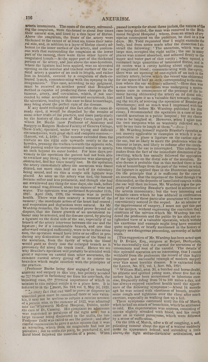 arteria innominaf a. The coats of the artery, surround ing the coagulum, were thickened to about four times » wir alural Size' and lined by a thin layer of fibrine. Above the coagulum, the coats of the artery were thickened to the extent of at least six times their natu- ral size, and, in addition to a layer of fibrine closely ad- herent to the inner surface of the artery, and continu- ous with that surrounding the coagulum at the lower part of the tumour, there were three other layers of coagulated lymph.—At the upper part of the thickened portion of 'he artery, and just above the omo-hyoidens, where tho ligature had been applied, was an ulcerated opening on the anterior and tracheal surface of the ca- rotid artery a quarter of an inch in length, and rather less iu breadth, covered by a coagulum of dark-co- loured lymph, communicating with the opening in the integuments. This case, according to my judgment must be received as another proof that Brasdor's method is capable of producing those changes in the tumour, artery, and circulation, which, if not suc- ceeded by some accidental untoward occurrence, like the ulceration, leading in this case to fatal hemorrhage may bring about the perfect cure of the disease. If any doubt remained of this fact after the cases al ready cited, it would be dispelled by the results of some other trials of the practice, and more particularly by the history of the case of Mary Covis, aged 36, on ■whom Dr. Bushe [now Professor of Anatomy and Surgery in Rutgers Medical Faculty of Geneva College, New-York] operated, under very trying and difficult circumstances, with great skill and complete success.— (Lancet, vol. I, 1328.; The tumour extended from the clavicle on the right side upwards nearly to the os hyoides, pressing the trachea towards the opposite side, and pissing under the sterno-mastoid muscle to nearly an inch beyond its outer border. For nine days pre- viously to the operation the patient had not been able to swallow any thing; her respiration was alarmingly obstructed, and her voice nearly lost. In the operation the artery immediately above the aneurism was found dilated, not more than half an inch of its extremity being sound, and on this a single silk ligature was placed. As soon as the artery was tied, the tumour ieeame softer and less prominent, and though she had l)Ot swallowed any thing for nine days, she took, before the wound was dressed, about ten ounces of wine and water. The operation was performed September 11th, 1827. April 19th, 1828, the woman was in perfect health. There was then scarcely a remnant of the tumour; the inordinate action of the heart had ceased; and respiration and deglutition were natural. As Mr. Wardrop remarks, the facts recorded prove beyond all dispute, that the future growth of an aneurismal tu- mour may be arrested, and the disease cured, by placing a ligature on the distal side of the sac, especially if no branch of the artery intervene between the sac and the ligature; for if a considerable branch, and one that afterward enlarged sufficiently, were to be in this situa- tion, the operation would have little or no effect in pro- ducing any diminution of the impetus of the blood in the aneurism, from the cavity of which the blood would pass as freely into the enlarged branch as it previously did along the trunk itself. Hence we see why Brasdor's operation will probably be attended with great jr success on carotid than other aneurisms, the common carotid artery giving off in its course no branches which might interfere with the principles of the practice. [Professor Bushe being now engaged in teaching anatomy and surgery in this city, has politely acceded >W IS* reuusst in furnishing me from his note-book, the ^following case, til? practical importance of which in Selation to ttiis subject entitle it to a place here. It is referred to in the Lsncet, No. 244, vol. 2, May 3d, 1828.  * s very fact that cart tend to prove or disprove an unsettled point must be considered more or less valua- ble it mav not be useless to subjoin a concise account of a Datient who, in the summer of 1823, was admitted into tli- Whitworth Medical Hospital, Dublin, under the care of Dr. Cuming. His complaint on admission was registered as paralysis of the right arm; but a large tumour being discovered in the axilla, the late Professor Todd was called to see the patient; and after careful examination he gave it as his opinion that it was an aneurism, which from its magnitude had lost its pulsation ; but to settle the point, he punctured it, and florid blood followed the insertion of a probe. When passed inwards for about three inches, the nature of th9 case being decided, the man was removed to the Rich- mond Surgical Hospital; where, from an attack of ery sipelas consequent on the puncture, he died in a few days. Mr. Todd requested that I might examine the body, and from notes made after the dissection I ab- stract the following: ' The aneurism, which was of large size, occupied the right axilla; the sac in many places was almost absorbed, and adhered firmly to tho upper and outer part of this cavity ; when opened, it contained large quantities of laminated fibrine, and in its centre was a cavity holding about eight ounces of coagulated blood; communicating with the-cavity, there was an opening of one-eighth of an inch In the axillary artery, below which the vessel was obliterated for the space of half an inch, corresponding to the situa- tion where the sac so firmly adhered.'—Here then was a case where the aneurism was undergoing a sponta- ueous cure in consequence of the pressure of the tu- mour having obliterated the artery on its' distal side - and I look upon it as a valuable fact towards confirm.' ing the utility of reviving the operation of Brasdor and Deschamps; and so much was I impressed with this opinion, that before Mr. Wardrop published his first essay, I recommended the operation in a case of large carotid aneurism in a public hospital; but my chance was to be laughed at. However, when I again meet the two surgeons who so wantonly ridiculed me, it will be my tun) to laugh at them.— Rces<.] Mr. Wardrop himself regards Brasdor's operation as not merely applicable to examples in which it is im- practicable to place a ligature on the cardiac side of the sac, but as likely to merit the preference when the tumour is large, and likely to inflame after the circula- tion through the sac is interrupted. This inference he makes from the fact of the immediate diminution of the swelling, which has usually followed the application of the ligature on the distal side of the aneurism. He also deems it probable that in this method there is less risk of hemorrhage from the part of the vessel on which the ligature is applied than in the Hunterian operation. On the principle that it is sufficient for the cure of an aneurism, that the impetus of the blood through it be diminished, as the deposite of lamellated coagula within the sac will then increase, Mr. Wardrop urges the pro- priety of extending Brasdor's method to aneurisms of the arteria innominata; but the very interesting and valuable cases which he has adduced in confirmation of his views of these particular aneurisms will be more conveniently noticed in the sequel. As an admirer of the improvement of surgery, I must not quit this part of the subject, without expressing the conviction that I entertain of the set-vice which Mr. Wardrop has ren- dered the profession and the public by his able and en- lightened view of a valuable operation, which without his exertions and example might long have remained quite neglected, or briefly mentioned in the history of surgery as a dangerous proceeding, unworthy of farther trials. [This suggestion of Mr. Wardrop has been acted upon by D. Evans, Esq., surgeon at Belper, Derbyshire, who successfully tied the carotid for aneurism of the innominata and root of the carotid. The details of this splendid operation are so interesting, that I cannot withhold from the profession the record of this highly important and successful triumph of modern surgery over this most horrible disease. It is extracted from the Lancet, No. 271, vol. 1, Nov. 8th, 132.-*.  William Hall, aetat. 30, a butcher and horse-dealer, an athletic and spirited young man, about five feet six inches high, has been accustomed to laborious exer- cise, frequently riding from 70 to 100 miles a day, and has always enjoyed excellent health until the appear- ance of the following symptoms:—About 14 months ago he was seized with shortness of breath, trouble- some cough and tightness over the chest after much exertion, especially in walking fast up a hill. These symptoms continued until the 6th of March, when he had an attack of bronchitis, which'he attributed to cold. His expectoration was copious, consisting of mucus slightly streaked with blood, and his cough came on in violent paroxysms, which were followed by a sense of suffocation. On the 10th of March, after a fit of coughing, a soft, puLsating tumour about the size of a walnut suddenly made its appearance behind, and extending a little above, the right sterno-clavicular articulation, ani