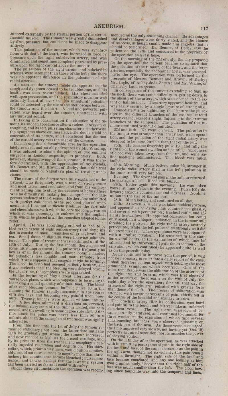 ANEURISM. »<»-ed externally by the sternal portion of the sterno- mastoid muscle. The tumour was greatly1 diminished by Arm pressure but could not be made to disappear entirely. The pulsation of the tumour, which was synchro- nous with that of the heart, was increased in force by pressure upon the right subclavian artery, and was diminished and sometimes completely arrested by pres- sure upon the right carotid above the tumour. The pulsations of the right carotid and subclavian arteries were stronger than those of the left; but there ■was no apparent difference in the pulsations of die radial arteries. As soon as the tumour made its appearance, the cough and dyspnoea ceased to be troublesome, and his health was soon re-established. His chest sounded well upon percussion, and the respiratory murmur was distinctly heard, all over it. No unnatural pulsation coold be detected by the use of the stethoscope between the tumour and the heart. A loud and powerful pul- sation was heard over the tumour, unattended with any unusual sound. In taking into consideration the situation of the tu- mour, its sudden appearance after a violent paroxysm of coughing, and its soft, pulsating character, together with the symptoms above enumerated, little doubt could be entertained of its nature, and I concluded that the root of the carotid artery was the seat of the disease. Considering this a favourable case for the operation lately revived, and so ably advocated by Mr. Wardrop, I was induced to obtain the opinion of two eminent surgeons in London respecting its propriety. Both, however, disapproving of the operation, it was there- lore determined, with the approbation of my friends, Mr. Bennet and Mr. Brown, of Derby, that a fair trial should be made of Valsalva's plan of treating aneu- risms. The nature of the disease was fully explained to the patient, who fortunately was a man of strong sense and most determined resolution, and from his employ- ment leading him to study the diseases of horses, there ■was no difficulty in making him comprehend the dan- gerous tendency of the disease. He therefore submitted with perfect confidence to the proposed plan of treat- ment ; and I cannot sufficiently admire the fortitude and cheerfulness with which he bore the long privation which it was necessary to enforce, and the implicit faith which he placed in all the remedies adopted for his relief. April 3. He was accordingly ordered to bed, to be bled to the extent of eight ounces every third day: his diet to consist of small quantities of gruel, broth, and tea. SmaH doses of digitalis were likewise adminis- tered. This plan of treatment was continued until the 13th of July. During the first month there appeared some little improvement; his pulse was frequently as low as 47 in the minute, the tumour became harder, its pulsations less forcible and more remote; from which it was supposed that coagula might be forming The blood hitherto had seemed perfectly healthy, and it was noticed that if the bleeding were delayed beyond the usual time, the symptoms were aggravated. In the beginning of May a great alteration for the worse took place, which was supposed to be owing to his taking a small quantity of animal food. The blood after each bleeding became buffed; pulse 80 in the minute; the tumour rapidly increasing in the course oi a tew days, and becoming very painful upon pres- sure. Twenty leeches were applied without any re- ) .If • £ ew days afterward a diarrhoea supervened the inflammatory state of the tumour abated, the pain ceased and the swelling in some degree subsided. After this attack tus pulse was never less than 80 in a Sdhered to'f h ^ S&m<> pla of treatment w*s rigidly From this time until the, 1st of July the tumour re- mained stauonary; but from the latter date until the 20th he gradually got worse; the tumour increased and now reached as high as the cricoid cartilage and by its pressure upon the trachea and oesophagus par- tially impeded respiration and deglutition hIs shirt collar, which prior to his illness, would button comfort- ably, could not now be made to meet by more than three inches; his countenance became bleached ; pulse more leeble; and it was evident that the lowering system had been earned as far as it could with safety Under these circumstances the operation wasrecom- 117 mended as the only remaining chance. Its advantages and disadvantages were fairly stated, and the chance of success, although small, made him anxious that it should be performed. Dr. Bennet, of Derby, saw the patient on the 17th, and concurred in the propriety of the operation as a last hope. On the morning of the 22d of July, the day proposed for the operation, the patient became so agitated that the pulsation of the tumbur, of the heart, and the large arteries, especially the abdominal aorta, was percepti ble to the eye. The operation was performed in the presence of Messrs. Bennett and Brown, of Derby; Mr. Ingle, of Ashby-de-la-Zouch; and Mr. Walne, of Chancery Lane, surgeons. In consequence of the tumour extending so high up the neck, there was some difficulty in getting down to the sheath of the artery, which was opened to the ex- tent of half an inch. The artery appeared heal thy, and was easily secured by a single ligature of strong silk. Immediately after tightening the ligature the pulsa- tion in the different branches of the external carotid artery ceased, except a slight filtering in the extreme branches of the temporal. The pulsation of the tu- mour continued without diminution. 23d and 24th. He went on well. The pulsation in the tumour was stronger than it was before the opera- tion, and the pulsation of the right radial artery was observed to be more forcible than that of the left. 25th. He became feverish; pulse 120, and full; the right lip of the wound swollen and painful. Six ounces of blood were taken away from the arm, and some sa- line medicine administered. The blood was much buffed. 20tb. Morning. Much better; pulse 92, stronger in the right radial artery than in the left: pulsation in the tumour still very forcible. Evening. The fever and pain in the tumour returned He was again bled. Blood still buffed. 27th. Better again this morning. He was taken worse at nine o'clock in the evening. Pulse 100- de- lirious ; anxious countenance and sickness. No dimi- nution in the size of the tumour. 28th. Much better, and continued so all day. 29th. At seven, a. m ., he was taken suddenly worse and appeared to be dying ; his countenance ghastlv | and covered with perspiration; tracheal rattle, and in- ability to swallow. He appeared consciotis, but could only speak in a whisper; pulsation in the tumour still forcible; the pulse in the right radial artery scarcely perceptible, while the left pulsated as strongly as it did the previous day. These symptoms were accorripanied with a profuse ptyalism. He remained in this state for several hours, at the expiration of which time he rallied; and by the evening (with the exception of the salivation, which continued) he appeared quite as well as on the preceding day. As he continued to improve from this period, it wiU not be necessary to enter into a daily report of the case I shall therefore content myself with noticing the most prominent symptoms which occurred. One of the most remarkable was the obliteration of the arteries of the right arm and forearm, which was first observed in t ne arteries of the forearm on the 29th of July the eighth day after the operation ; for until that day the arteries of the right arm pulsated with greater force than those of the left. The process of obliteration was attended with severe paroxysms of pain, chiefly felt in the course of the brachial and axillary arteries The brachial artery after its obliteration Was hard and painful to the touch, and felt very like an inflamed absorbent vessel. The right arm wasted, and be- came partially paralyzed, and continued to diminish for three weeks; at the expiration of wh en time several anastomosing branches were observed pulsating on the back part of the arm. As these vessels enlarged, the limb improved very slowly, not having yet (Oct. 19) perfectly acquired sensation, nor its muscles the power of obeying volition. On the 11th day after the operation, he was attacked with intermitting paroxysms of pain in the right side of the head and face, of the same character as the pain in the right arm, though not so violent; this pain ceased within a fortnight. The right side of the head and face became emaciated, and any one looking at him would immediately discover that the right half of the face was much smaller than the left. The blood hav- ing since found its way into the temporal and faci^