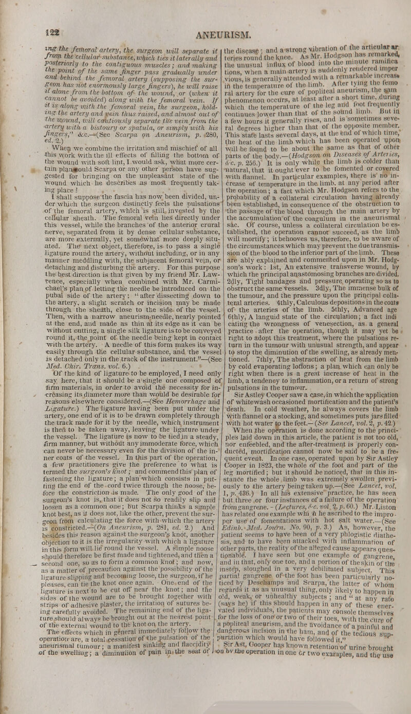 ing tJu femoral artery, the surgeon will separate it from the cellular substance, which ties it laterally mid posteriorly to the contiguous muscles; and making the point of the same finger pass gradually under and behind the femoral artery (supposing the sur- geon has not enormously large fingers), he will raise it alone from the bottom of the wound, or (when it cannot be avoided) along with the femoral vein. If it is along with the femoral vein, the surgeon, hold- ing the artery and pein thus raised, and almost out of the wound, will cautiously separate the vein from the •artery with a bistoury or spatula, or simply with his fingers, <fcc.—(See Scarpa on Aneurism, p. 260, ed.2.) , When we combine the irritation and mischief of all this work with the ill effects of filling the bottom of the wound with soft lint, 1 would ask, what more cer- tain plan#ould Scarpa or any other person have sug- gested for bringing on the unpleasant state of the wound which he describes as most frequently tak- ing place ! I shall suppose the fascia has now been divided, un- der which the surgeon distinctly feels the pulsations of the femoral artery, which is still invested by the cellular sheath. The femora! vein lies directly under this vessel, while the branches of the anterior crural rierve, separated from it by dense cellular substance, are more externally, yet somewhat more deeply situ- ated. The next object, therefore, is to pass a single ligature round the artery, without including, or in any manner meddling with, the subjacent femoral vein, or detaching and disturbing the artery. For this purpose the best direction is that given by my friend Mr. Law- rence, especially when combined with Mr. Carmi- chael's plan of letting the needle be introduced on the pubal side of the artery:  after dissecting down to the artery, a slight scratch or incision may be made through the sheath, close to the side of the vessel. Then, with a narrow aneurism-needle, nearly pointed at the end, and made as thin at its edge as it can be without cutting, a single silk ligature is to be conveyed round it, the point of the needle being kept in contact with the artery. A needle of this form makes its way easily through the cellular substance, and the vessel is detached only in the track of the instrument.—(See Med. Chir. Trams, vol. 6.) Of the kind of ligature to be employed, I need only say here, that it should be a single one composed of firm materials, in order to avoid the necessity for in- creasing its diameter more than would be desirable for reasons elsewhere considered.—(See Hemorrhage and Ligature.) The ligature having been put under the artery, one end of it is to be drawn completely through the track made for it by the needle, which instrument is then to be taken away, leaving the ligature under the vessel. The ligature is now to be tied in a steady, firm manner, but without any immoderate force, which can never be necessary even for the division of the in- ner coats of the vessel. In this part of the operation, a few practitioners give the preference to what is termed the surgeon's knot; and commend this plan of fastening the ligature; a plan which consists in put- ting the end of the cord twice through the noose, be- fore the constriction is made. The only good of the surgeon's knot is, that it does not so readily slip and loosen as a common one; but Scarpa thinks a simple knot best, as it does not, like the other, prevent the sur- geon from calculating the force with which the artery is constricted.—(On Aneurism, p. 281, ed. 2.) And besides this reason against the surgeon's knot, another objection to it is the irregularity with which a ligature in this form will lie round the vessel. A simple noose should therefore be first made and tightened, and then a second one, so as to form a common knot; and now, as a matter of precaution against the possibility of the ligature slipping and becoming loose, the surgeon, if he pleases, can tie the knot once again. One end of the ligature is next to he cut off near the knot; and the sides of the wound are to be brought together with strips of adhesive plaster, the irritation of sutures be- ing carefully avoided. The remaining end of the liga- ture should always be brought out at the nearest point of the external wound to the knot on the artery. The effects which in general immediately follow the operation are, a total cessation pf the pulsation ot I he ^ aneurismal tumour- a manifest sinking and flaecidity of the swelling; a diminution of pain in the seat of J the disease ; and a strong vibration of the articular ar teries round the knee. As Mr. Hodgson has remarked, he unusual influx of blood into the minute raimfica tions, when a main artery is suddenly renderedproper v10us,is generally attended with a^remarkable increas. in the temperature of the limb. After tying the femo ral artery for the cure of popliteal aneurism, the win phenomenon occurs, at least after a short time, during which the temperature of the leg and foot frequently continues lower than that of the sound limb. But in a few hours it generally rises, and is sometimes seve- ral degrees higher than that of the opposite member. This stare lasts several days, at the end of which time, the heat of the limb which has been operated upom will be found to be about the same as that of other parts of the body.—(Hodgson on Diseases of Arteries, 4 c. p. 256.) It is only while the limb is colder than natural, that it ought ever to be fomented or covered with flannel. In particular examples, there is no in- crease of temperature in the limb, at any period after the operation; a fact which Mr. Hodgson refers to the probability of a collateral circulation having already been established, in consequence of the obstruction to the passage of the blood through the main artery by the accumulation of the coagulum in the aneurismal sac. Of course, unless a collateral circulation be es- tablished, the operation cannot succeed, as the limb will mortify; it behooves us, therefore, to be aware of the circumstances which may prevent the due transmis- sion of the blood to the inferior part of the limb. These are ably explained and commented upon in Mr. Hodg- son's work : 1st, An extensive transverse wound, by which the principal anastomosing branches are divided. 2dly, Tight bandages and pressure, operating so as to obstruct the same Vessels. 3dly, The immense bulk of the tumour, and the pressure upon the principal colla- teral arteries. 4thly, Calculous depositions in the coats of the arteries of the limb. 5thly, Advanced age 6thly, A languid state of the circulation; a fact indi eating the wrongness of venesection, as a general practice after the operation, though it may yet be right to adopt this treatment, where the pulsations re- turn in the tumour with unusual strength, and appear to stop the diminution of the swelling, as already men- tioned. 7thly, The abstraction of heat from the limb by cold evaporating lotions; a plan which can only be right when there is a great increase of heat in the limb, a tendency to inflammation, or a return of strong pulsations in the tumour. Sir Astley Cooper saw a case, in which the application of whitewash occasioned mortification and the patient's death. In cold weather, he always covers the limb with flannel or a stocking, and sometimes puts jars filled with hot water to the feet.— (See Lancet, vol. 2, p. 42.) When the operation is done according to the princi- ples laid down in this article, the patient is not too old, nor enfeebled, and the after-treatment is properly con- ducted, mortification cannot now be said to be a fre- quent event. In one case, operated upon by Sir Astley Cooper in 1823, the whole of the foot and part of the leg mortified; but it should be noticed, that in this in- stance the whole limb was extremely swollen previ- ously to the artery being taken up.—(See Lancet, vol. 1,??. 436.) In all his extensive practice, he has seen but three or four instances of a failure of t he operation from gangrene. -(Lectures, t-c. vol %p.60.) Mr. Liston has related one example win ii he ascribed to the impro - per use of fomentations with hot salt water.—(See Edinb. Med. Jou'rn. No. 90, p. 3.) As, however, the patient seems to have been of a very phlogistic diathe- sis, and to have been attacked with inflammation of other parts, the reality of the alleged cause appears ques- tionable. I have seen but one example of gangrene and in that, only one toe, and a portion of the skin of the instep, sloughed in a very debilitated subject. This partial gangrene of the foot has been particularly no- ticed by Deschamps and Scarpa, the latter of whom regards it as an unusual thing, only likely to happen in old, weak, or unhealthy subjects ; and  at any rate (says he) if this should happen in any of these ener- vated individuals, the patients may console themselves for the loss of one or two of their toes, with the ciire of a popliteal aneurism, and the avoidance of a bamflil and dangerous incision in the ham, and of the tedious sup- puretion which would have followed it  Sir Asst. Cooper has known retention of urine broueht on bv the operation in one or two examples, and the use