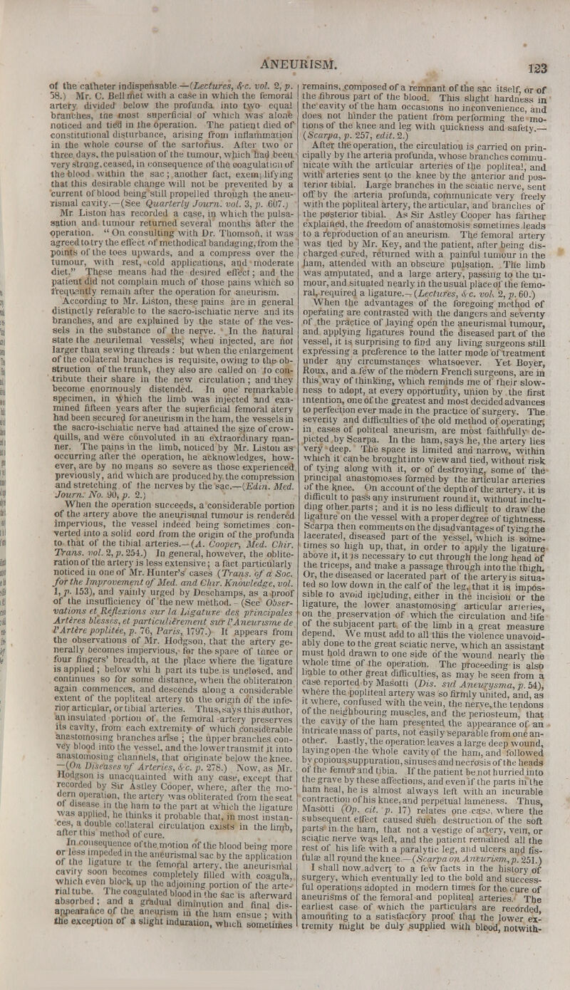 of the catheter indispensable.—(Lectures, be. vol. % p. 58.) Mr. C. Bell rftet with a case in which the femoral artery divided below the profunda into two equal branches, the most superficial of which was alone noticed and tied in the operation. The patient died of constitutional disturbance, arising from inflammation in the whole course of the sartorius. Alter two or three days, the pulsation of the tumour, which had been very strong, ceased, in consequence of the coagulation of the blood within the sac; another fact, exemplifying that this desirable change will not be prevented by a current of blood being still propelled through the aneu- rismal cavity.—(See Quarterly Journ. vol. 3, v. 607.J Mr Liston has recorded a case, in which the pulsa- sation and tumour returned several months after the operation.  On consulting with Dr. Thomson, it was agreed to try the effect of methodical bandaging, from the points of the toes upwards, and a compress over the tumour, with rest, cold applications, and moderate diet. These means had the desired effect; and the patient did not complain much of those pains which so frequently remain after the operation for aneurism. According to Mr. Liston, these pains are in general distinctly referable to the sacro-ischiatic nerve and its branches, and are explained by the state of the ves- sels in the substance of the nerve. In the hatural state the neurilemal vessels, when injected, are not larger than sewing threads: but when the enlargement of the collateral branches is requisite, owing to the ob- struction of the trunk, they also are calJed on to con- tribute their share in the new circulation; and they become enormously distended. In one remarkable specimen, in which the limb was injected and exa- mined fifteen years after the superficial femoral atery had been secured for aneurism in the ham, the vessels in the sacro-ischiatic nerve had attained the size of crow- quills, and were convoluted in an extraordinary man- ner. The pains in the limb, noticed by Mr. Liston as occurring after the operation, he acknowledges, how- ever, are by no means so severe as those experienced previously, and which are producedby the compression and stretching of the nerves by the sac.—{Edin. Med. Journ. No. 90, p. 2.) When the operation succeeds, a considerable portion of the artery above the aneurismal tumour is rendered impervious, the vessel indeed being sometimes con- verted into a solid cord from the origin of the profunda to that of the tibial arteries.— (A. Cooper, Med. Chir. Trans, vol. 2, p. 254.) In general, however, the oblite- ration of the artery is less extensive; a fact particularly noticed in one of Mr. Hunter's cases {Trans, of a Soc. for the Improvement of Med. and Oar. Knowledge, vol. 1, p. 153), and vainly urged by Deschamps, as a proof of the insufficiency of'the new method. - (See Obser- vations et R&flexio-ns sur la Ligature des principales Artires blesses, et particulilrement sur I'Aneurisme de VArtire popUUe, p. 76, Paris, 1797.) It appears from the observations of Mr. Hodgson, that the artery ge- nerally becomes impervious, for the space of three or four fingers' breadth, at the place where the ligature is applied; below whi h part its tube is unclosed, and continues so for some distance, when the obliteration again commences, and descends along a considerable extent of the popliteal artery to the origin of the infe^ rior articular, or tibial arteries. Thus, says this author, an insulated portion of the femoral artery preserves its cavity, from each extremity of which considerable anastomosing branches arise ; the upper branches con- vey blood into the vessel, and the lower transmit it into anastomosing channels, that originate below the knee. —(On Diseases -of Arteries, be. p. 278.) Now, as Mr. Hodgson is unacquainted with any case, except that recorded by Sir Astley Cooper, where, after the mo- dern operation, the artery was obliterated from the seat ot disease in the ham to the part at which the ligature was applied, he thinks it probable that, in most instan- ces, a double collateral circulation exists in the limb, after this method of cure. In consequence ofthe motion of the blood being more or ess impeded in the aneurismal sac by the application ot the ligature u the femoral artery, the aneurismal cavity soon becomes completely filled with coagula, which even block, up the adjoining portion of the arte- rial tube 1 he coagulated blood in the sac is afterward absorbed; and a gradual diminution and final dis- appearance of the aneurism in the ham ensue : with the exception of a slight induration, which sometimes remains, .composed of a remnant of the sac itself, or of the fibrous part of the blood. This slight hardness in the cavity of the ham occasions ho inconvenience, and does not hinder the patient from performing the mo- tions of the knee and leg with quickness and safety — (Scarpa, p. 257, edit. 2.) After the operation, the circulation is carried on prin- cipally by the arteria profunda, whose branches commu- nicate with the articular arteries of the popliteal, and with arteries sent to the knee by the anterior and pos- terior tibial. Large branches in the sciatic nerve, sent off by the arteria profunda, communicate very freely with the popliteal artery, the articular, and branches of the posterior tibial. As Sir Astley Cooper has farther explained, the freedom of anastomosis sometimes leads , to a reproduction of an aneurism. The femoral artery I was tied by Mr. Key, and the patient, after being dis- I charged cured, returned with a painful tumour in the ham, attended with an obscure pulsation. The limb was amputated, and a large artery, passing to the tu- mour, and situated nearly in the usual placeoi' the femo- ral, required a ligature.— (Lectures, be. vol-. 2, p. 60.) When the advantages of the foregoing method of operating are contrasted with the dangers and seventy of the practice of laying open the aneurismal tumour, and applying ligatures round the diseased part of the vessel, it is surprising to find any living surgeons still expressing a preference to the latter mode of treatment under any circumstances whatsoever. Yet Boyer, Roux, and a lew of the modern French surgeons, are in this way of thinking, which reminds me of their slow- ness to adopt, at every opportunity, union by the first intention, one of the greatest and most decided advances to perfection ever made in the practice of surgery. The severity and difficulties of the old method of operating, in cases of politeal aneurism, are most faithfully de- picted by Scarpa. In the ham, says he, the artery lies very deep. The space is limited and narrow, within which it can be broughtinto view and tied, without risk of tying along with it, or of destroying, some of the principal anastomoses formed by the articular arteries of the knee. On account ofthe depth of the artery, it is difficult to pass any instrument round it, without inclu- ding other parts; and it is no less difficult to draw the ligature on the vessel with a proper degree of tightness. Scarpa then comments on the disadvantages of tying the lacerated, diseased part of the vessel, which is some- times so high up, that, in order to apply the ligature above it, it is necessary to cut through the long head of the triceps, and make a passage through into the thigh. Or, the diseased or lacerated part of the artery is situa- ted so low down in the calf of the leg, that it is impos- sible to avoid including, either in the incision or the ligature, the lower anastomosing articular arteries, on the preservation of which the circulation and life of the subjacent part, of the limb in a great measure depend. We must add to all this the violence unavoid- ably done to the great sciatic nerve, which an assistant must hold drawn to one side of the wound nearly the whole time of the operation. The proceeding is also liable to other great difficulties, as may be seen from a caae reported by Masotti (Dis. sul Aneurysma, p.te), where the popliteal artery was so firmly united, and, as it where, confused with the vein, the nerve, the tendons of the neighbouring muscles, and the periosteum, that the cavity ofthe ham presented the appearance of an mtneatemass of parts, not easily separable from one an- other. Lastly, the operation leaves a large deep wound, layingopen the whole cavity of the ham, and followed by copious suppuration, sinuses and necrosis ofthe heads of the femurand tibia. If the patient be not hurried into the grave by these affections, and even if the parts in the ham heal, he is almost always left with an incurable contraction of his knee, and perpetual lameness. Thus, Masotti (Op. cit. p. 17) relates one case, where the subsequent effect caused such destruction of the soft parts in the ham, that not a vestige of artery, vein, or sciatic nerve was left, and the patient remained all the rest of his life with a paralytic leg, and ulcers and fis- tulas all round the knee.—(Scarpa on Aneurisin,p. 251.) I shall now advert to a few facts in the history of surgery, which eventually led to the bold and success- ful operations adopted in modern times for the cure of aneurisms of the femoral and popliteal arteries. The earliest case of which the particulars are recorded amounting to a satisfactory proof that the lower ex- tremity might be duly supplied with blood, notwith-