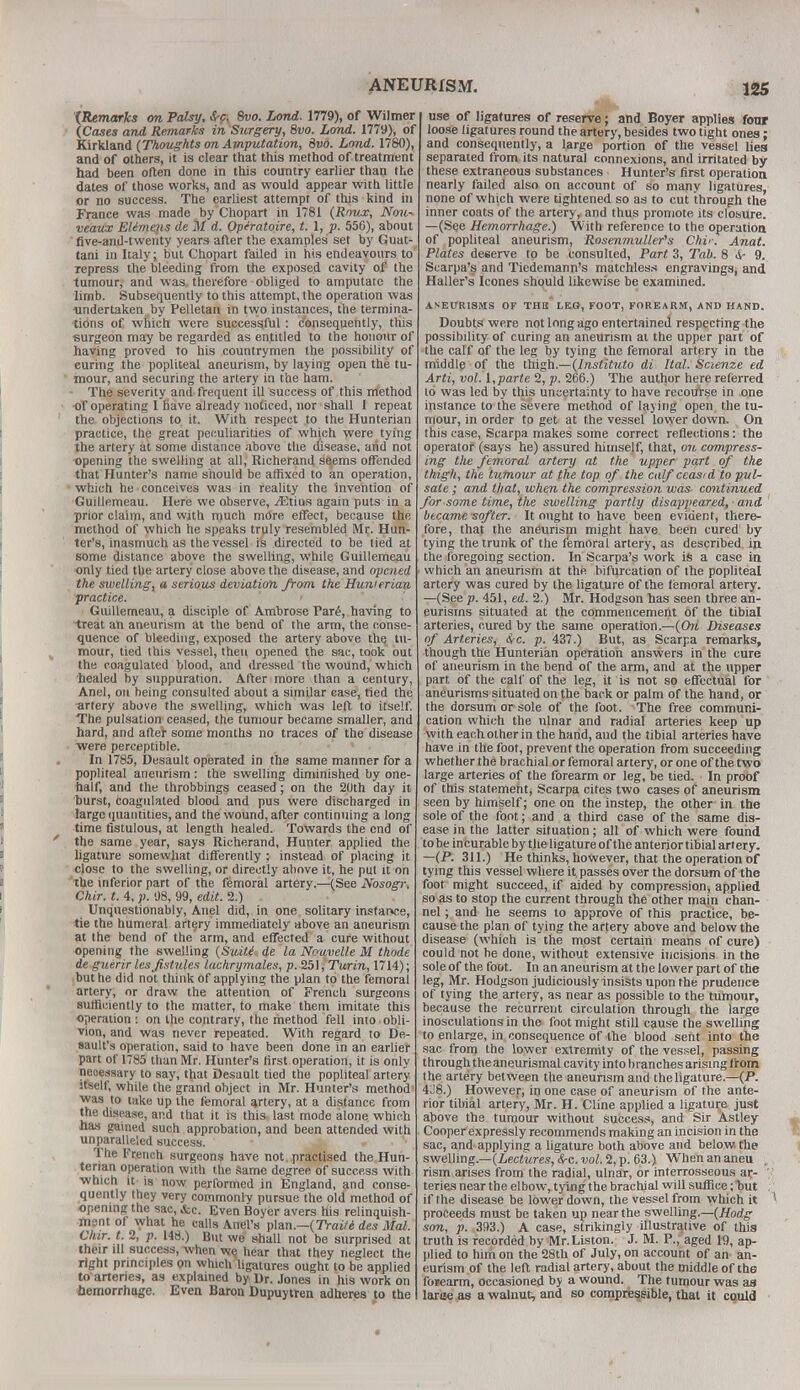 {Remarks on Palsy, S-p. 8m Land. 1779), of Wilmer (Cases and Remarks in Surgery, 8vo. Land. 1779), of Kirkland (Thoughts on Amputation, Svo. Land. 1780), and of others, it is clear that this method of treatment had been often done in this country earlier than the dates of those works, and as would appear with little or no success. The earliest attempt of this kind in France was made by Chopart in 1781 (Rnux, Nou- veaux EUmens de M d. Opiratoire, t. 1, p. 556), about five-and-twenty years after the examples set by Guat- tani in Italy; but Chopart failed in his endeavours to repress the bleeding from the exposed cavity of the tumour, and was therefore obliged to amputate the limb. Subsequently to this attempt, the operation was undertaken by Pelletan in two instances, the termina- tions of which were successful : consequently, this surgeon may be regarded as entitled to the honour of having proved to his countrymen the possibility of curing the popliteal aneurism, by laying open the tu- mour, and securing the artery in the ham. The severity and frequent ill success of this method of operating I have already noticed, nor shall I repeat the objections to it. With respect to the Hunterian practice, the great peculiarities of which were tying the artery at some distance above the disease, arid not opening the swelling at all, Richerand se.ems offended that Hunter's name should be affixed to an operation, which he conceives was in reality the invention of Guillemeau. Here we observe, ^Etius again puts in a prior claim, and with much more effect, because the method of which he speaks truly resembled Mr. Hun- ter's, inasmuch as the vessel is directed to be lied at some distance above the swelling, while Guillemeau only tied the artery close above the disease, and opened the swelling, a serious deviation from the Hunterian practice. Guillemeau, a disciple of Ambrose Pare, having to treat an aneurism at the bend of the arm, the conse- quence of bleeding, exposed the artery above the tu- mour, tied this vessel, then opened the sac, took out the coagulated blood, and dressed the wound, which 'healed by suppuration. After more than a century, Anel, on being consulted about a similar case, tied the artery above the swelling, which was left to itself. The pulsation ceased, the tumour became smaller, and hard, and after some months no traces of the disease were perceptible. In 1785, Desault operated in the same manner for a popliteal aneurism : the swelling diminished by one- half, and the throbbings ceased; on the 20th day it burst, Coagulated blood and pus were discharged in large quantities, and the wound, after continuing a long time fistulous, at length healed. Towards the end of the same year, says Richerand, Hunter applied the ligature somew]iat differently : instead of placing it cjose to the swelling, or directly above it, he put it on the inferior part of the femoral artery.—(See Nosogr, Chir. t. 4, p. 98, 99, edit. 2.) Unquestionably, Anel did, in one solitary instar»ce, tie the humeral artery immediately above an aneurism at the bend of the arm, and effected a cure without opening the swelling (Suitt de la Nouvelle M thode de guerirles fistules lachrymales, p. 251, Turin, 1714); but he did not think of applying the plan to the femoral artery, or draw the attention of French surgeons sufficiently to the matter, to make them imitate this operation : on the contrary, the method fell into obli- vion, and was never repeated. With regard to De- sault's operation, said to have been done in an earlier part of 1785 than Mr. Hunter's first operation, it is only necessary to say, that Desault tied the popliteal artery itself, while the grand object in Mr. Hunter's method1 was to take up the femoral artery, at a distance from the disease, and that it is this last mode alone which has gained such approbation, and been attended with unparalleled success. » ■ '• The French surgeons have not practised the Hun- terian operation with the Same degree of success with which it is now performed in England, and conse- quently they very commonly pursue the old method of opening the sac, &c. Even Boyer avers his relinquish- ment of what he calls Anel's plan.—(Traite des Mai. Okir. t. 2, p. 148.) But we shall not be surprised at their ill success, when we. hear that they neglect the right principles on which ligatures ought to be applied to arteries, as explained by Dr. Jones in his work on hemorrhage. Even Baron Dupuytren adheres to the use of ligatures of reserve; and Boyer applies four loose ligatures round the artery, besides two tight ones: and consequently, a large portion of the vessel lies separated from its natural connexions, and irritated by these extraneous substances Hunter's first operation nearly failed also on account of so many ligatures, none of whjch were tightened so as to cut through the inner coats of the artery, and thus promote its closure. —(See Hemorrhage.) With reference to the operation of popliteal aneurism, Rosenmuller's Chir. Anat. Plates deserve to be consulted, Part 3, Tab. 8 9. Scarpa's and Tiedemann's matchless engravings, and Haller's Icones should likewise be examined. ANEURISMS OF THE LEG, FOOT, FOREARM, AND HAND. Doubts were not long ago entertained respecting the possibility of curing an aneurism at the upper part of the calf of the leg by tying the femoral artery in the middle of the thigh.—(Instituto di Ital. Scienze ed Arti, vol. I,parte 2, p. 266.) The author here referred 16 was led by this uncertainty to have recourse in one instance to the severe method of laying open the tu- mour, in order to get at the vessel lower down. On this case, Scarpa makes some correct reflections: the operator (says he) assured himself, that, on compress- ing the femoral artery at the upper part of the thigh, the tumour at the top of the calf ceasid to pul- sate ; and that, when the compression was continued for some time, the swelling partly disappeared, and became softer. It ought to have been evident, there- fore, that the aneurism might have been cured by tying the trunk of the femoral artery, as described, in the foregoing section. In Scarpa's work is a case in which an aneurism at the bifurcation of the popliteal artery was cured by the ligature of the femoral artery. —(See p. 451, ed. 2.) Mr. Hodgson has seen three an- eurisms situated at the commencement of the tibial arteries, cured by the same operation.—(Ori Diseases of Arteries, &c. p. 437.) But, as Scarpa remarks, though the Hunterian operation answers in the cure of aneurism in the bend of the arm, and at the upper part of the calf of the leg, it is not so effectual for aneurisms situated on the back or palm of the hand, or the dorsum or sole of the foot. The free communi- cation which the ulnar and radial arteries keep up with each other in the hand, and the tibial arteries have have in the foot, prevent the operation from succeeding whether the brachial or femoral artery, or one of the two large arteries of the forearm or leg, be tied. In proof of this statement, Scarpa cites two cases of aneurism seen by himself; one on the instep, the other in the sole of the foot; and a third case of the same dis- ease in the latter situation; all of which were found to be in curable by the ligature of the anterior tibial artery. —(P. 311.) He thinks, however, that the operation of tying this vessel where it. passes over the dorsum of the foot might succeed, if aided by compression, applied so as to stop the current through the other main chan- nel ; and he seems to approve of this practice, be- cause the plan of tying the artery above and below the disease (which is the most certain means of cure) could not be done, without extensive incisions in the sole of the foot. In an aneurism at the lower part of the leg, Mr. Hodgson judiciously insists upon the prudence of tying the artery, as near as possible to the tumour, because the recurrent circulation through the large inosculations in the foot might still cause the swelling to enlarge, in consequence of the blood sent into the sac from the lower extremity of the vessel, passing through the aneurysmal cavity into branches arising from the artery between the aneurism and the ligature—(P. 428.) However, in one case of aneurism of the ante- rior tibial artery, Mr. H. Cline applied a ligature just above the tumour without success, and Sir Astley Cooper expressly recommends making an incision in the sac, and applying a ligature both above and below the swelling.—(Lectures, cS-c. vol. 2, p. 63.) When an aneu „ rism arises from the radial, ulnar, or interrosseous ar- teries near the elbow, tying the brachial will suffice; but if the disease be lower down, the vessel from which it ' proceeds must be taken up near the swelling.—(Hodg son, p. 393.) A case, strikingly illustrative of this truth is recorded by Mr.Liston. J. M. P., aged 19, ap- plied to him on the 28th of July, on account of an an- eurism of the left radial artery, about the middle of the forearm, occasioned by a wound. The tumour was as lame as a walnut, and so compressible, that it could