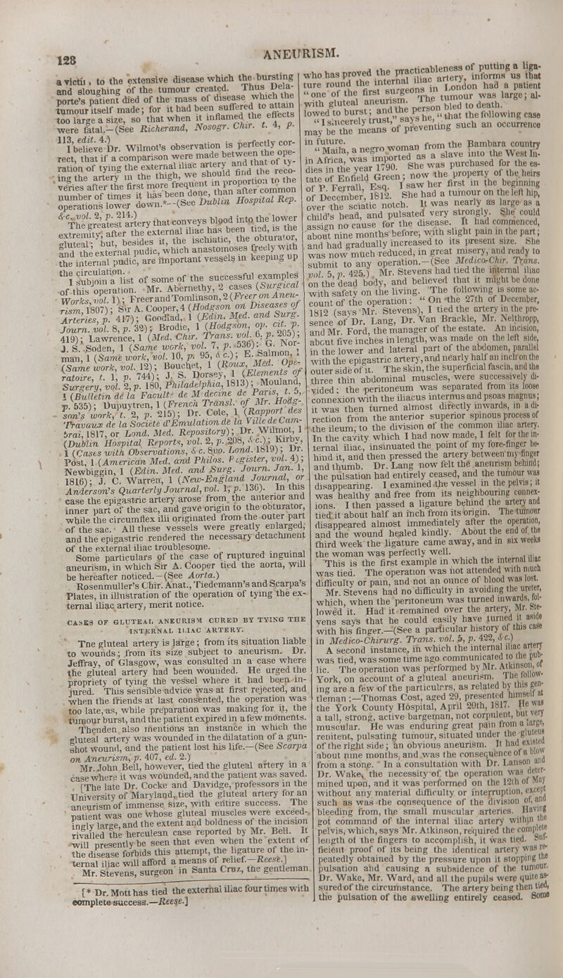 128 avictii. to the extensive disease which the bursting and sloughing of the tumour created. Thus Dela- ys patient died of the mass of disease: which the tumour itself made; for it had been suffered.to attain too large a size, so that when it inflamed the effects were fatal.-(See Richerand, Nosogr. Cnir. t. % P- ^be^ve'Dr. Wilmot's observation isi perfectly cor- ^The^re^es^anery that conveys blood into the lower ^ittTlist of some of the successful examples ■of tWs opeiation. Mr. Abernethy, 2 cases (Surgical Works Z1); Freer and Tomlinson, Z{Freerm Anm- rism1807); s\r A. Cooper, 4 (Hodgson on Diseases of ArTer es p 417); Gondlad, 1 (Edin. Med. and Surg. ! J.8, A; Brodie, 1 (Hodgson, oy.citp 419); Lawrence, 1 (Med. Ctar, Trans. »*A £ 2°5)' J.S. Soden, 1 (Same work, vol 7 p. 536). G. IVor man 1 (Same work, vol. 10, p. 95, A c); E.Salmon, , Tiameiork,vol.li); Bouchet 1 W^^Ope- ratoire t 1. p. 744); J. S. Dorsey, 1 (Elements of Surgery vol. l,P. 180, Philadelphia, 1813); Mouland, 1 (Bulletin de la Facult? de M decme deParis t. S, V- 535); Dupuytren, 1 (French Transl. of Mr. Hodg- lon>swork,t.\, p. 215); Dr Cole &M d*s Travaux de la Socicte d'Emulation de laVilUdetam- irai, 1817, or Land. Med. Repository);.Dr. Wilmot, 1 (Dublin Hospital Reports,vol.2,p.fS,Sc),KiTbv 1 (Cases with Observations, &-c. 8vo. Land.. 1819), ur. POst, 1 (American Med. and Philos. Ptguster, vol. 4); Newbiggin, 1 (Edin. Med. and Surg. Journ. Jan. 1, 1816) • J. C. Warren, 1 (New-England Journal, or Anderson's Quarterly Journal, vol. l,p. 13G). In this case the epigastric artery arose from the anterior and inner part of the sac, and gave origin to the obturator while the circumflex ilii originated from the outer part of the sac. All these vessels were greatly enlarged, and the epigastric rendered the necessary detachment of the external iliac troublesome. Some particulars of the case of ruptured inguinal aneurism, in which Sir A. Cooper tied the aorta, will be hereafter noticed. - (See Aorta.) Rosenmuller's Chir. Anat., Tiedcmann's and Scarpa s Plates, in illustration of the operation of tying the ex- ternal iliac artery, merit notice. CASKS OF GLUTEAL ANEURISM CURED BY TYING THE INTERNAL ILIAC ARTERY. Tne gluteal artery is large; from its situation liable to wounds; from its size subject to aneurism. Dr. Jeffray, of Glasgow, was consulted m a case where the gluteal artery had been wounded. He urged the propriety of tying the vessel where it had been in- jured. This sensible advice was at first rejected, and when the friends at last consented, the operation was too late, as, while preparation was making for it, the tumour burst, and the patient expired in a few moments. Thenden also mentions an instance in which the gluteal artery was wounded in the dilatation of a gun- shot wound, and the patient lost his life.—(See Scarpa on Aneurism, p. 407, ed. 2.) Mr. John Bell, however, tied the gluteal artery in a case where it was wounded, and the patient was saved. TThe late Dr. Cocke and Davidge, professors in the University of Maryland, tied the gluteal artery for an aneurism of immense size, with entire success. The natient was one whose gluteal muscles were exceed- inelv large, and the extent and boldness of the incision rivafled the herculean case reported by Mr. Bell U will nresentlybe seen that even when the extent of rte diseaseforbids this attempt, the ligature of the in- ternal iliac will afford a means ol relief.-Reese ] Mr. Stevens, surgeon in Santa Cm/, tne gentleman ture round the interna iliac aney, ^ ^ Tl^K ^* haa 8 patiem one oi the first surgeons in , ^. with gluteal aneurism. 1 [* Dr. Mott has tied the external iliac four times with complete success.—Reese.] with gluteal aneurism. t0 death, lowed to burst W?. that the following case  I sincerely trust j sucU an occurrence may be the means ot preveiuu'b in,S a negro woman from the Bambara country in aS was Imported as a slave into ^ West In- in Airica, ™ » p purchased for the es- 255fi£WGr en; t the Vperty of the heirs S v r„mll Esq I saw her first in the beginning of Decern* r, F812. She had a tumour on the left hip, over the sciatic notch. It was nearly as large as a child's head, and pulsated very strongly. She could assien no cause for the disease. It had commenced, about nine months before, with slight pain m the part; and had gradually increased to its present size. She was now much reduced, in great misery, and ready to submit to any operation.-(bee Mcdtco-Chir. Trans, vol 5 ?> 425 ) Mr. Stevens had tied the internal iliac on the dead body, and believed that it might be done with safety on the living. The following is some ac- count of the operation :  On -the 2,th of December, 1S12 (savsMr. Stevens), I tied the artery in the pre- sence of Dr. Lang, Dr. Van Brackle, Mr. Nelthropp, and Mr Ford, the manager of the estate. An incision, about five inches in length, was made on the left side, in the lower and lateral part of the abdomen, parallel with the epigastric artery, and nearly half an inch on the outer side of it. The skin, the superficial fascia, and the three thin abdominal muscles, were successively di- vided • the peritoneum was separated from its loose connexion with the iliacus internus and psoas magnus; it was then turned almost directly inwards, m a di- rection from the anterior superior spinous process of the ileum to the division of the common iliac artery. In the cavity which I had now made, I felt for the in- ternal iliac, insinuated the point of my fore-finger be- hind it, and then pressed the artery between my finger and thumb. Dr. Lang now felt the aneurism behind; the pulsation had entirely ceased, and the tumour was disappearing. I examined the vessel m the pelvis; it was healthy and free from its neighbouring connex- ions I then passed a ligature behind the artery and tied it about half an inch from its origin. The tumour disappeared almost immediately after the operation, and the wound healed kindly. About the end of the fhird Week the ligature came away, and in six weeKS the woman was perfectly well. • This is the first example in which the internal mac was tied. The operation was not attended with mud difficulty or pain, and not an ounce of blood was lost. Mr. Stevens had no difficulty in avoiding the ureter, which, when the peritoneum was turned inwards, tin- lowed it. Had it remained over the artery, Mr. ae- vens says that he could easily have turned it asido with his finger.-(See a particular history of this case in Medico-Chirurg. Trans, vol. 5, p. 422,. c.) A second instance, in which the interna iliac artery was tied, was some time ago communicated to me pu°- lic. The operation was performed by Mr. Atkinson, oi York, on account of a gluteal aneurism. The follow- ing are a few of the particulr-.rs, as related by this gen- tleman :-Thomas Cost, aged 29, presented nimsell at the York County Hospital, April 20th, 1817 { * a tall, strong, active bargeman, not corpulent, but very muscular. He was enduring great pain from a large, renitent, pulsating tumour, situated under the giwe<i» of the right side; an obvious aneurism. It had exis ea about nine months, and was the consequence of a mow from a stone.' In a consultation with Dr. Lanson ana Dr. Wake, the necessity of the operation was deter- mined upon, and it was performed on the 12th of May without any material difficulty or interruption, except such as was the consequence of the division of, ana bleeding from, the small muscular arteries. Having got command of the internal iliac artery withui tne pelvis, which, says Mr. Atkinson, required the complete length of the fingers to accomplish, it was tied. Sul- ficieiit proof of its being the identical artery was re- peatedly obtained by the pressure upon it stopping tw pulsation atid causing a subsidence of the tumour. Dr. Wake, Mr. Ward, and all the pupils were quite sured of the circumstance. The artery being then liWi the pulsation of the swelling entirely ceased Bonn