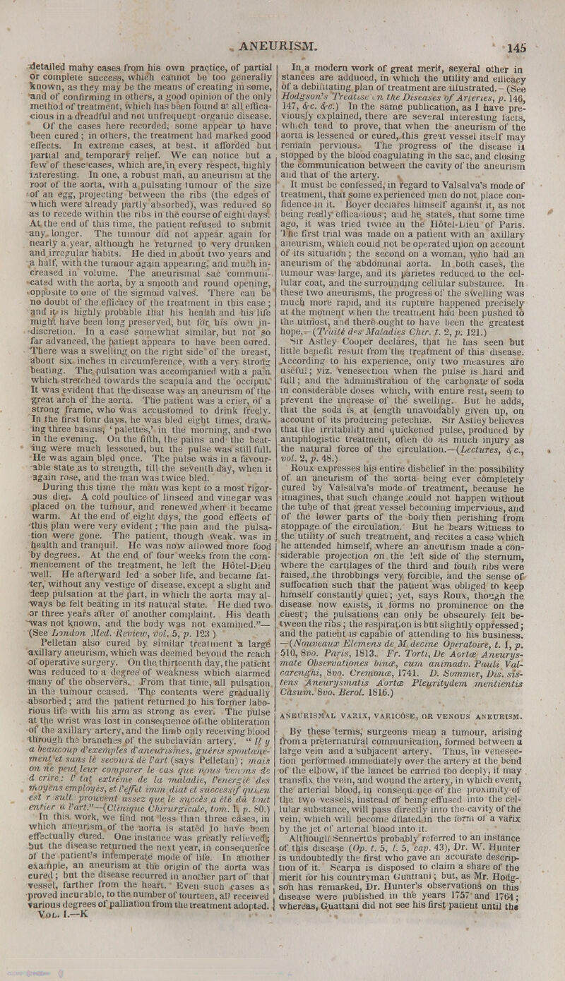 detailed many cases frqm his own practice, of partial or complete success, which cannot be too generally known, as they may be the means of creating in some, •and of confirming in others, a good opinion of the only method of treatment, which has been found at all effica- cious in a dreadful and not unfrequent organic disease. Of the cases here recorded, some appear to have been cured ; in others, the treatment had marked good effects. In extreme cases, at best, it afforded but partial and temporary relief. We can notice but a few of these cases, which are,in every respect, highly interesting. In one, a robust man, au aneurism at the root of the aorta, with a pulsating tumour of the size •of an egg, projecting between the ribs (the edges of ■which were already partly absorbed), was reduced so as to recede within the ribs in the course of eight days. At the end of this time, the patient refused to submit any. longer. The tumour did not appear again for nearly a year, although he returned to very drunken and irregular habits. He died in about two years and a half, with the tumour again appearing, and much in- creased in volume. The aneurismal sac communi- cated with the aorta, by a smooth and round opening, ■opposite to one of the sigmoid valves. There can be no doubt of the efficacy of the treatment in this case ; and uv is highly probable that his health and his life might have been long preserved, but for his own in- 'discretion. In a case somewhat similar, but not so far advanced, the patient appears to have been cured. There was a swelling on the right side of the breast, about six inches in circumference, with a very strong beating. The pulsation was accompanied with a pain which stretched towards the scapula and the occiput. It was evident that the discase was an aneurism of the great arch of the aorta. The patient was a crier, of a strong frame, who was accustomed to drink freely. In the first four days, he was bled eight times, draw- ing three basins, ' palettes,' in the morning, and two in the evening. On the fifth, the pains and the beat- ing were much lessened, but the pulse was still full. He was again bled once. The pulse was in a favour- able state as to strength, till the seventh day, when it again rose, and the man was twice bled. During this time the man was kept to a most rigor- ous diet. A cold poultice of linseed and vinegar was placed on the tumour, and renewed when it became warm. At the end of eight days, the good effects of this plan were very evident: the pain and the pulsa- tion were gone. The patient, though weak, was in health and tranquil. He was now allowed more food by degrees. At the end of four weeks from the com- mencement of the treatment, he left the Hotel-Dieu well. He afterward led a sober life, and became fat- ter, without any vestige of disease, except a slight and deep pulsation at the part, in which the aorta may al- ways be felt beating in its natural state. He died two ar three years after of another complaint. His death was not known, and the body was not examined.— (See London Med. Review, vol. 5, p. 123 ) Pelletan also cured by similar treatment a large axillary aneurism, which was deemed beyond the reach of operative surgery. On the thirteenth day, the patient was reduced to a degree of weakness which alarmed •many of the observers. From that time, all pulsation in the tumour ceased. The contents were gradually absorbed; and the patient returned to his former labo- rious life with his arm as strong as ever. The pulse at the wrist was lost in consequence of the obliteration of the axillary artery, and the limb only receiving blood through the branches of the subclavian artery.  // y a beaucoup d'exemples d'aneurismes, gueris spoutane- ment et sans le secours de Part (says Pelletan); mais on ne pent leur comparer le cas que nous veinns de d crire: V tat extreme de la maladie, Veriergie des moyens employes, et. I'eJFet imm diat et success*/ qui.en est r suit, prouvmt assez que le succis a etc du tout enti.tr a l'art.—(Clinique Chirurgtcale, torn. 1, p. 80.) In this work, we find not less than three cases, in which aneurism of the aorta is stated to have been effectually cured. One instance was greatly relieved; but the disease returned the next year, in consequence of the patient's intemperate mode of life. In another example, an aneurism at the origin of the aorta was cured; but the disease recurred in anotlier part of that ▼esse!, farther from the heart. Even such cases as proved incurable, to the number of fourteen, all received rarious degrees of palliation from the treatment adopted. Vol. I.—K In a modern work of great merit, several other in stances are adduced, in which the utility and eilicacy of a debilitating plan of treatment are illustrated. - (See Hodgson's Treatise > n the Diseases of Arteries, p. 146, 147, <$-c. Sec.) In the same publication, as I have pre- viously explained, there are several interesting laets, which tend to prove, that when the aneurism of the aorta is lessened or cured,, this great vessel itself may remain pervious. The progress of the disease ii stopped by the blood coagulating in the sac, and closing the communication between the cavity of the aneurism and that of the artery. It must be confessed, in regard to Valsalva's mode of treatment, that some experienced men do not place con- fidence in it. Boyer declares himself against it, as not being really efficacious; and he states, that some time ago, it was tried twice in the Hotel-Lieu of Paris. The first trial was made on a patient with an axillary aneurism, which could not be operated upon on account of its situation; the second on a woman, who had an aneurism of the abdominal aorta. In both cases, the tumour was-large, and its parietes reduced to the cel- lular coat, and the surrounding cellular substance. In these two aneurisms, the progress of the swelling was much more rapid, and its rupture happened precisely at the moment when the treatn.ent had been pushed to the utmost, and there ought to have been the greatest hope.- (Traite ds Maladies Our. t. 2, p. 121.) -iir Astley Cooper declares, that he lias seen but little be.nefit result from the treatment of this disease. According to his experience, only two measures are useful; viz. venesection when the pulse is hard and full; and the administration of the carbonate of soda in considerable doses which, with entire rest, seem to prevent the increase of the swelling. But he adds, that the soda is at length unavoidably given up, on account of its producing petechia?. Sir Astley believes that the irritability and quickened pulse, produced by antiphlogistic treatment, often do as much injury as the natural force of the circulation.—(Lectures, <Sc, vol. 2, p. 48.) Roux expresses his entire disbelief in the possibility of an aneurism of the aorta being ever completely cured by Valsalva's mode of treatment, because he imagines, that such change could not happen without the tube of that great vessel becoming impervious, and of the lower parts of the body then perishing from stoppage of the circulation. But he bears witness to the utility of such treatment, and recites a case which he attended himself, where an aneurism made a con- siderable projection on the left side of the sternum, where the cartilages of the third and fouth ribs were raised, the throbbings very forcible, and the sense of suffocation such that the patient was obliged to keep himself constantly quiet; yet, says Roux, though the disease now exists, it forms no prominence on the chest; the pulsations can only be obscurely (elt be- tween the ribs; the respiration is but slightly oppressed; and the patient is capabie of attending to his business. —(Nouveaux Elemens de M.decine Operatoire, t. 1, p. 510, 8vo. Paris; 1813. Fr. Torti, De Aorta Aneurys- mate Observationes bina, cum animadv. Pauli Val- carenghi, Svo. Cremona, 1741. D. Sommer, Dis. sis- tens Aneurysmatis Aorta Pleuritydenx mentientis Cdsum. 8vo. Berol. 1816.) ANEURISMAL VAitlX, VARICOSE, OR VENOUS ANEURISM. By these terms, surgeons mean a tumour, arising from a preternatural communication, formed between a large vein and a subjacent artery. Thus, in venesec- tion performed immediately over the artery at the bend of the elbow, if the lancet be earned too deeply, it may transfix the vein, and wound the artery, in which event, the arterial blood, in consequence of the proximity of the two vessels, instead of being effused into the cel- lular substance, will pass directly into the cavity of the vein, which will become dilated in the form of a varix by the jet of arterial blood into it. Although Sennertus probably referred to an instance of this disease (Op. t. 5, I. 5, cap. 43), Dr. W. Hunter is undoubtedly the first who gave an accurate descrip- tion of it. Scarpa is disposed to claim a share of the merit for his countryman Guattani; but, as Mr. Hodg- son has remarked, Dr. Hunter's observations on this , disease were published in the years 1757' and 1764; I whereas, Guattani did not see his first patient until the