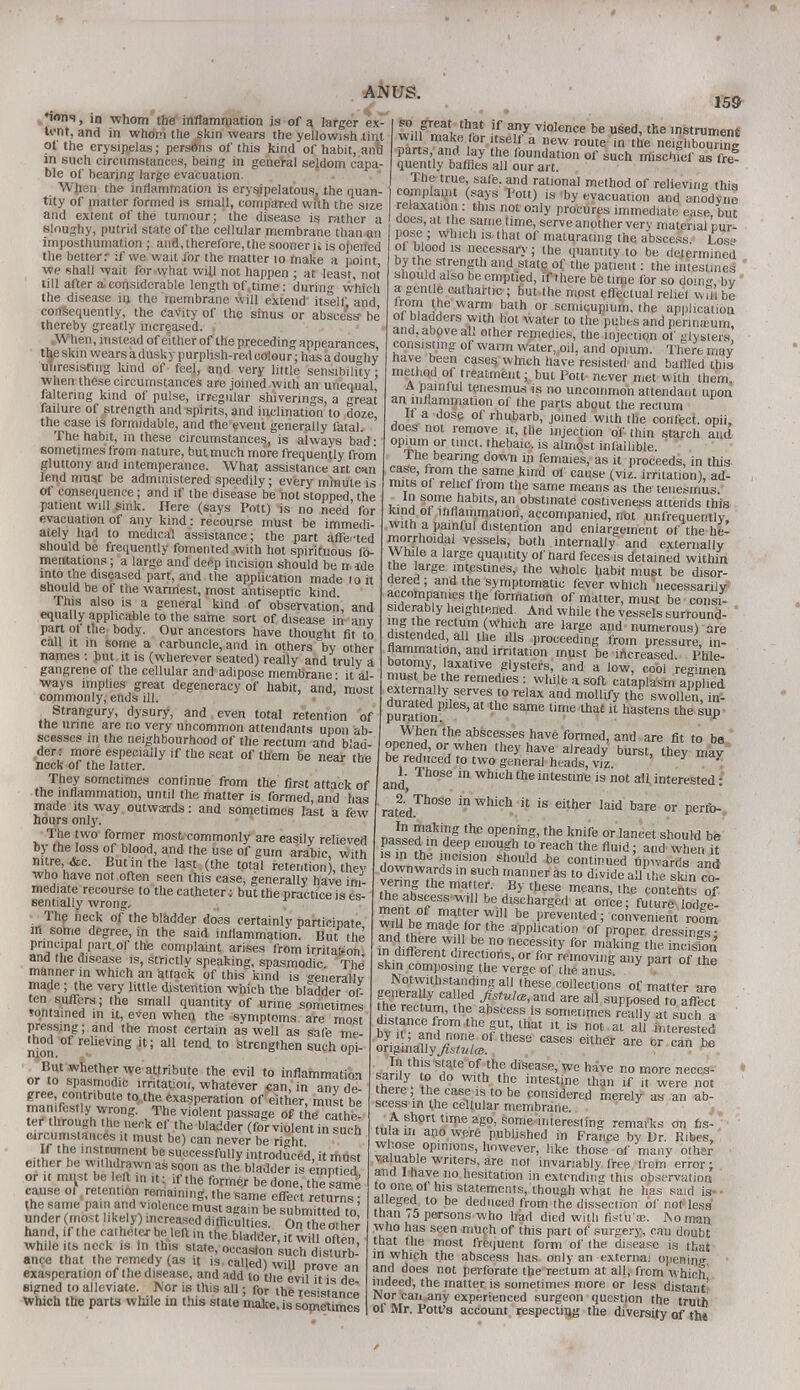 *w»ns, in whom the inflammation is of a larger ex- tent, and in whom the skin wears the yellowish tint of the erysipelas; persons of this kind of habit, anu in such circumstances, being in general seldom capa- ble of bearing large evacuation. When the inflammation is erysipelatous, the quan- tity of matter formed is small, compared with the size and extent of the tumour; the disease is rather a sloughy, putrid state of the cellular membrane than an imposthumation ; and, therefore, the sooner U is opened the better.- if we wait for the matter to make a point we shall wait for what will not happen ; at least, not till after a considerable length of,time: during which the disease in, the membrane will extend itself and consequently, the cavity of the sinus or abscess be thereby greatly increased. . .When, instead of either of the preceding appearances, tlje skin wears a dusky purplish-red colour; has a doughy unresisting kind of feel, and very little sensibility • when these circumstances are joined with an unequal faltering kind of pulse, irregular shiverings, a great failure of strength and spirits, and inclination to doze the case is formidable, and the event generally fatal. ' The habit, in these circumstances, is always bad • sometimes from nature, but much more frequently from gluttony and intemperance. What assistance art can lend must be administered speedily; every minute is of consequence; and if the disease be not stopped the patient will smk. Here (says Pott) is no need for evacuation of any kind: recourse must be immedi- ately had to medical assistance; the part affected should be frequently fomented with hot spirituous fo- mentations ; a large and deep incision should be nude into the diseased part, and the application made lo it should be of the warmest, most antiseptic kind This also is a general kind of observation, and equally applicable to the same sort of disease in any part of the body. Our ancestors have thought fit to call it in some a carbuncle, and in others by other names : but it is (wherever seated) really and truly a gangrene of the cellular and adipose membrane ■ it al- ways implies great degeneracy of habit, and,' most commonly, ends ill. Strangury, dysury, and even total retention of the urine are no very uncommon attendants upon ab- scesses in the neighbourhood of the rectum and blad- der: more especially if the seat of them be near the neck of the latter. They sometimes continue from the first attack of the inflammation, until the matter is formed, and has made its way outwards: and sometimes last a few hours only. The two former most commonly are easily relieved by the loss of blood, and the use of gum arabic with mtre&c. But in the last (the total retention), the who have not often seen this case, generally have imJ mediate recourse to the catheter: but the practice is es- sentially wrong. The neck of the bladder does certainly participate ill some degree, in the said inflammation. But the principal part of the complaint arises from irrital.on and the disease is, strictly speaking, spasmodic The manner in which an attack of this kind is generally made ; the very little distention which the bladder of- ten suffers; the small quantity of urine sometimes tontained in it, even when the symptoms are most pressing; and the most certain as well as safe me- nion reIievinS il * a11 tend t0 strengthen such opi- But whether we attribute the evil to inflammation or to spasmodic irritation, whatever can, in any de- gree contribute to the exasperation of either, must be manifestly wrong. The violent passage of the a he- ter* *ough .he neck of the bladder (for violent in such circumstances it must be) can never be ri<dit f the instrument be successfully introduced, it must either be withdrawn as soon as the bladder is empiied or it must be left in ,t: if the former be done, the same cause of.retention remaining, the same effect returns- the same pain and violence must again be submitted to' under mast likely) increased difficulties. On the other hand, if the catheter be left in the bladder, w 11 often while its neck is In this state, occasion such disturb' ance that the remedy (as it is called) will Drove an exasperation of the disease, and add to the evil it is de signed to alleviate. Nor is this all; for the resistance Which the parts while in this state make, is sometimes 159 nin ZX <?' - f any vioIer* be used, the instrument make foritself a new route in the neighbouring t,'i hiay thu foudatio of snch mischief as fre? quently baffles all our art. The true, safe, and rational method of relieving this complaint (says Pott) is by evacuation and anodyne relaxation : this not only procures immediate ease, but does, at the same lime, serve another very material pur- pose ; which is. that of maturating the abscess. Loss? ol blood is necessary; the quantity to be determined by the strength and slate of the patient: the intestines should also be emptied, if there be time for so doin^ by a gentle cathartic ; but the most effectual relief vvni be from the warm bath or semicupium, the application of bladders with hot water to the pubes and perinasum, and, above all other remedies, the injection of glysters consisting of warm water, oil. and opium. There may have been cases which have resisted and baffled this method of treatment; but Pott never met with them. A painful tenesmus is no uncommon attendant upon an inflammation of the parts about the rectum if a dose of rhubarb, joined with the confect. opiL does not remove it, tile injection of thin starch and opmm or tmct. thebaic, is almost infallible. 1 he bearing down in femaies, as it proceeds, in this case, from the same kind of cause (viz. irritation), ad- mits of relief from the same means as the tenesmus i U S?me„nablts>an obstinate costiveness attends this kind of inflammation, accompanied, not unfrequentlv with a painful distention and enlargement of the he- morrhoidal vessels, both internally and externally While a large quantity of hard feces is detained within the large intestines, the whole habit must be disor- dered ; and the symptomatic fever which necessarily accompanies the formation of matter, must be consi- siderably heightened And while the vessels surround- fil tnerectY,m,(whil* are large and numerous) are distended, all the ills proceeding from pressure, in- flammation, and irritation must be increased. Phle- nn0.Thy,,HXatlVe/lyS,ers' and a low> c°01 regimen mubt be the remedies: while a soft cataplasm applied duratef^.pf T„!° KlaX and m°Ulfv the ™ollen ?n- puratfon Sam<3 tf8 that il hastens the <hjP When the abscesses have formed, and are fit to be opened, or when they have already burst, they may be reduced to two general heads, viz X and Th°Se wnicntneintesne is not all interested: ratedTn°Se in which it is either laid bare or perfo- „ J ?ak'?g the °Penir,g. 'he knife or lancet should be passed .n deep enough to reach the fluid; and when it is in the incision should be continued onwards and downwards in such manner as to fflvide all the skin co- vering the matter. By these means, the contents of the abscess will be discharged at once; futurModge- SShf m,att,erW>.i!1 be Prevented; convenient room wiU be made for the application of proper dressing™ and there w> 1 be no necessity for making the incision m different directions, or for removing any part of he skin composing the verge of the anus Notwithstanding all these collections of matter are generally called Jistul^A are all supposed to affect the rectum, the abscess is sometimes really at such a distance from the gut, that it is not at all interested SSrtllese cases either - -  Jru^ll V*6 ^H^ease, we have no more neces- fwy. Z W1'h ,hc lntestine than if it were not there, the case is to be considered merely as an ab- scess m the cellular membrane. A short time ago, some interesting remarks on fis- tula in ano were published in France by Dr. Ribes, whose opinions, however, like those of many other valuable writers, are not invariably free from' error ; and 1 have no hesitation in extrnding this observation to one of his statements, though what he has said is alleged to be deduced from the dissection of not less than ,5 persons who had died with fistu'ae. No man who has seen much of this part of surgery, can doubt that the most frequent form of the disease is that in which the abscess has only an externa! opening and does not perforate the rectum at all, from which indeed, the matter is sometimes more or less distant' Nor caii any experienced surgeon question the truth of Mr. Pott's account respecting the diversity of the