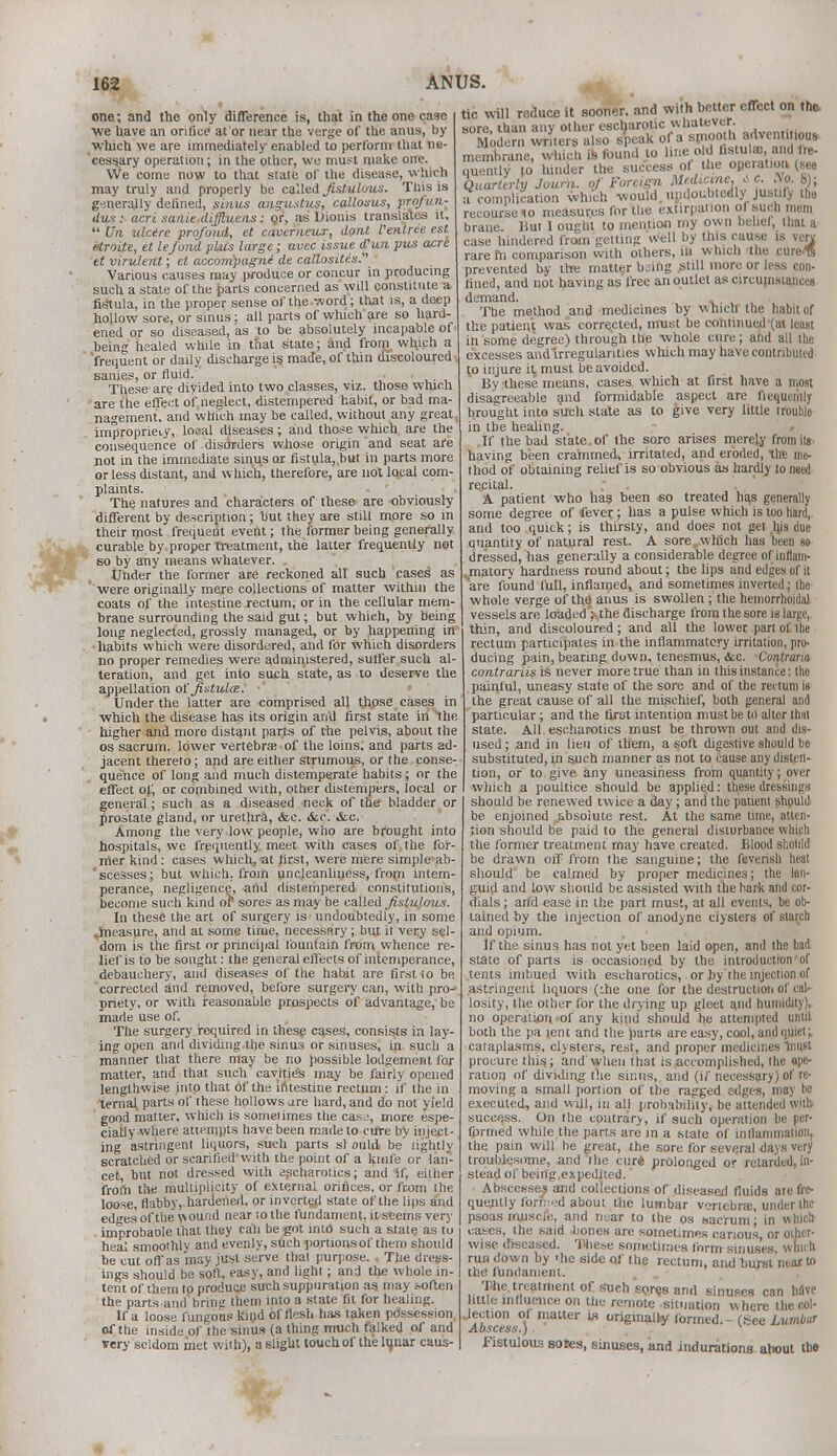 one; and the only difference is, that in the one case we have an orifice at or near the verge of the anus, by which we are immediately enabled to perform that ne- cessary operation; in the other, we must make one. We come now to that state of the disease, which may truly and properly be called fistultrus. This is generally defined, sinus angustus, callosus, profun- dus : acri sanie diffluens: or, as Dionis translates it,  Un ulcere profond, et caverneux, dont Pentree est Mroite, et lefond plus large; avec issue d'un pus acre et virulent; et accompagni de callosites. Various causes may produce or concur in producing such a state of the parts concerned as will constitute a fistula, in the proper sense of the word; that is, a deep hollow sore, or sinus; all parts of which are so hard- ened or so diseased, as to be absolutely incapable of being healed while in that state; and frorn which a frequent or daily discharge is made, of thin discoloured sanies, or fluid. These are divided into two classes, viz. those which are the effect of neglect, distempered habit, or bad ma- nagement, and which may be called, without any great impropriety, local diseases; and those which are the consequence of disorders whose origin and seat are not in the immediate sinus or fistula, hut in parts more or less distant, and which, therefore, are not local com- plaints. The natures and characters of these are obviously different by description; but they are still more so in their most frequent event; the former being generally curable by proper treatment, the latter frequently not so by any means whatever. Under the former are reckoned all such cases as were originally mere collections of matter within the coats of the intestine rectum, or in the cellular mem- brane surrounding the said gut; but which, by being long neglected, grossly managed, or by happening in habits which were disordered, and for which disorders no proper remedies were administered, suffer such al- teration, and get into such state, as to deserve the appellation offistula. Under the latter are comprised all those cases in which the disease has its origin and first state in the higher and more distant parts of the pelvis, about the os sacrum, lower vertebra; of the loins, and parts ad- jacent thereto; and are either strumous, or the conse- quence of long and much distemperate habits ; or the effect of, or combined with, other distempers, local or general; such as a diseased neck of the bladder or prostate gland, or urethra, <fec. &c. Among the very low people, who are brought into hospitals, we frequently meet with cases of the for- mer kind : cases which, at first, were mere simple ab- scesses; but which, from uncleanliness, from intem- perance, negligence, and distempered constitutions, become such kind or sores as may be called fistulous. In these the art of surgery is undoubtedly, in some .measure, and at some time, necessary; but it very sel- dom is the first or principal tbuntain from whence re- lief is to be sought: the general effects of intemperance, debauchery, and diseases of the habit are first to be corrected and removed, before surgery can, with pro- priety, or with reasonable prospects of advantage, be made use of. The surgery required in these cases, consists in lay- ing open and dividing the sinus or sinuses, in such a manner that there may be no possible lodgement for matter, and that such cavities may be fairly opened lengthwise into that of the intestine rectum: if the in ternal parts of these hollows jre hard, and do not yield good matter, which is sometimes the caso, more espe- cially where attempts have been made to cure by inject- ing astringent liquors, such parts si ould be lightly scratched or scarified 'with the point of a knife or lan- cet but not dressed with escharotics; and if, either from the multiplicity of external orifices, or from the loose, flabby, hardened, or inverted state of the lips and edges of the wound near to the fundament, it seems very improbaole that they call be got into such a state as to heal smoothly and evenly, such portions of them should be cut off as may just serve that purpose. The dress- ings should be soft, easy, and light; and the whole in- tent of them to produ&e such suppuration as may {.often the parts and bring them into a state fit for healing. If a loose fungous kind of flesh has taken possession, of the inside of the sinus (a thing much talked of and very seldom met with), a slight touch of the lunar caus- tic will reduce it sooner, and with better effect on the. Nnrp ihan anv other escharotic whatever. membrane, which is found to line old hstuls and fre- quently to hinder the success of the operatioa (see Quarterly Joura. of Foreign Methane, .< c. No. 8); a complication which would, undoubtedly justify the recourse 10 measures for the extirpation of such mem brane. But 1 ought to mention my own belief, that a case hindered from getting well by this cause is verv. rare m comparison with others, in which the cure.ls prevented by the matter bjihg still more or less con- fined, and not having as free an outlet as circumstances demand. , The method and medicines by which the habit of the patient was corrected, must be continued (at least in some degree) through the whole cure; and all the excesses andlrregulanties which may have contributed to injure it, must be avoided. By these means, cases which at first have a most disagreeable and formidable aspect are fiequently brought into such state as to give very little trouble in the healing. .If the bad state, of the soro arises merely fromila having been crammed, irritated, and eroded, the me- thod of obtaining relief is so obvious as hardly to need re.cital. A patient who has been so treated has generally some degree of fever,; has a pulse which is too hard, and too quick; is thirsty, and does not get hjs due quantity of natural rest. A sore which has been so dressed, has generally a considerable degree of inflam- vmatory hardness round about; the lips and edges of it are found full, inflamed, and sometimes inverted; the whole verge of the anus is swollen ; the hemorrhoidal vessels are loaded V.the discharge from the sore is large, thin, and discoloured ; and all the lower part of 1 he rectum participates in the inflammatory irritation, pro- ducing pain, bearing down, tenesmus, <fcc. Cmtraria contrariis is never more true than in this instance: the painful, uneasy state of the sore and of the rectum is the great cause of all the mischief, both general and particular; and the first intention must be to alter that state. All escharotics must be thrown out and dis- used ; and in lieu of them, a soft digestive should be substituted, in such manner as not to cause any disten- tion, or to give any uneasiness from quantity; over which a poultice should be applied: these dressings should be renewed twice a day; and the patient should be enjoined absolute rest. At the same lime, atten- tion should be paid to the general disturbance which the former treatment may have created. Blood shotild be drawn off frorn the sanguine; the feverish heat should be calmed by proper medicines; the lan- guid and low should be assisted with the hark and cor- dials ; and ease in the part must, at all events, be ob- tained by the injection of anodyne clysters of starch and opium. If the sinus has not yet been laid open, and the bad state of parts is occasioned by the introduction of tents imbued with escharotics, or by the injection of astringent liquors (ihe one for the destruction of cal- losity, the other for the drying up gleet and humidity), no operation of any kind should he attempted until both the pa tent and the parts are easy, cool, and quiet;. cataplasms, clysters, rest, and proper medicines must procure this; and when that is accomplished, the ape- ration of dividing the sinus, and (if necessary) of re- moving a small portion of the ragged edges, may be executed, and will, in all probability^ be attended with success. On the contrary, if such operation be per- formed while the parts are in a state of inflammation, the pain will he great, the sore for several days very troublesome, and the curt prolonged or retarded, in- stead of being expedited. Abscesse^ and collections of diseased fluids ate fre- quently formed about the lumbar vertebras, under the psoas muscle, and near to the os sacrum; in winch cases, the said bones are sometimes carious, or other- wise diseased. These sometimes form sinuses, which run down by -he side of the rectum, and burst near to the fundament. The. treatment of such sores and sinuses can have title influence on the remote situation where the col- Tbicess) maer originalty formed. - (See Lumbar Fistulous sores, sinuses, and indurations about th»