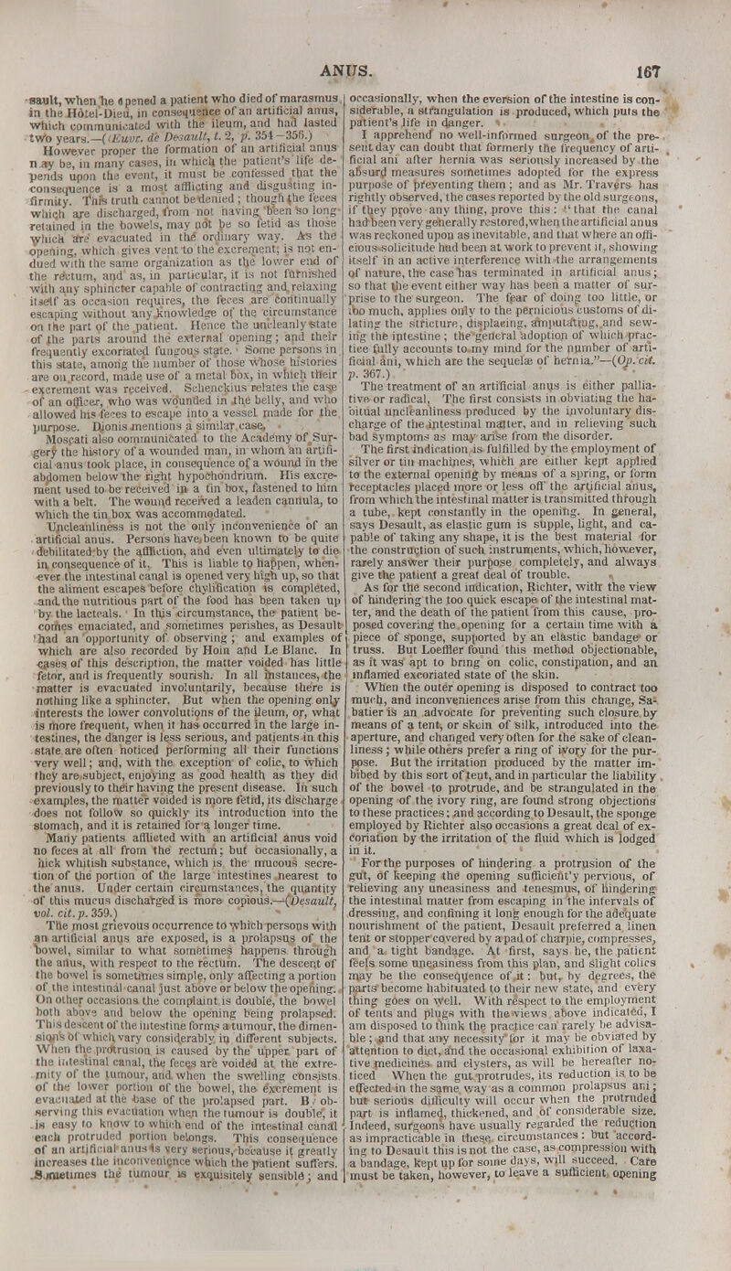 sault, when he « pened a patient who died of marasmus in the Hdtel-Dieu, in consequence of an artificial amis, which communicated with the ileum, and had lasted two years.— (lEuvr. dc Default, t. 2, p. 354-356.) However proper the formation of an artificial anus n ay be, in many cases, in which the patient's life de- pends upon the event, it must be confessed that the consequence is a most afflicting and disgusting in- firmity. Thfe truth cannot bedenied; though$he feces whiqh axe discharged, from not having 'been So long- retained in the bowels, may not be so fetid as those which are evacuated in the ordinary way. As the opening, which gives vent to the'excrement; is not en- dued with the same organization as the lower end of the rectum, and1 as, in particular, it is not furnished with any sphincter capable of contracting and relaxing iuetf as occasion requires, the feces are continually escaping without any knowledge of the circumstance on the part of the patient. Hence the uncleanly state of the parts around the external opening; and their frequently excoriated fungous state.1 Some persons in this state, among th'e number of those whose histories are on record, made use of a metal box, in which their excrement was received. Schenckius relates the case of an officer, who was wounded in -the belly, and who allowed his feces to escape into a vessel made for the purpose. Djonis mentions a similar case, • . * Mospati also communicated to the Academy of Sur- gery the history of a wounded man, in whom an artifi- cial anus took place, in consequence of a wound in the abdomen below the right hypoehondrium. His excre- ment used to be received in a tin box, fastened to him with a belt. The wound received a leaden cannula, to which the tin box was accommodated. Uricleanliness is not the only inconvenience of an artificial anus. Persons have,been known to be quite 'debilitated'by the affliction, and even ultimately to die in consequence of it. This is liable to happen, when- ever the intestinal canal is opened very high up, so that the aliment escapes before chylification is completed, and. the nutritious part of the food has been taken up by the lacteals. In tins circumstance, the patient be- comes emaciated, and sometimes perishes, as Desaulfr qad an opportunity of observing ; and examples of which are also recorded by Hoin and Le Blanc. In cases of this description, the matter voided has little fetor, and is frequently sourish. In all instances, the matter is evacuated involuntarily, because there is nothing like a sphincter. But when the opening onlj- interests the lower convolutions of the ileum, or, what is more frequent, when it has occurred in the large in- testines, the danger is less serious, and patients in this state are often noticed performing all their functions very well; and, with the exception of colic, to which they are subject, enjoying as good health as they did previously to their having the present disease. In such examples, the matter voided is more fetid, its discharge does not follow so quickly its introduction into the stomach, and it is retained for a longer time. Many patients afflicted with an artificial anus void no feces at all from the rectum; but occasionally, a hick whitish substance, which is the mucous secre- tion of the portion of the large intestines nearest to the anus. Under certain circumstances, the quantity of this mucus discharged is more copious.—(Desault, vol. cit. p. 359.) The most grievous occurrence to which persons with an artificial anus are exposed, is a prolapsus of the ^)owel, similar to what sometimes happens through the artus, with respect to the rectum. The descent of the bowel is sometimes simple, only affecting a portion of the intestinal canal just above or below the opening. On other occasions the complaint is double, the bowel both above and below the opening being prolapsed. This descent of the intestine forms a tumour, the dimen- sion's of which vary considerably in different subjects. When the protrusion is caused by the upper, part of the intestinal canal, the fecqs are voided at the extre- mity of the tumour, and when the swelling consists of the lower portion of the bowel, the e'xerement is evacuated at the base of the prolapsed part. B/ ob- serving this evacuation when the tumour i3 double, it .in easy to know to which end of the intestinal canal each protruded portion belongs. This consequence of an artificial'anuses very serious, because it greatly increases the inconvenience which the patient suffers. .Sjfnetimes the tumour is exquisitely sensible; and occasionally, when theeversion of the intestine is con- siderable, a strangulation is produced, which puts the patient's life in danger. < • I apprehend no well-informed surgeon, of the pre- sent day can doubt that formerly the frequency of arti- ficial ani after hernia was seriously increased by the afiswd measures sometimes adopted for the express purpose of preventing them; and as Mr. Travers has rightly observed, the cases reported by the old surgeons, if tljey prove any thing, prove this: that the canal had been very generally restored,when the artificial anus was reckoned upon as inevitable, and that where an offi- eious-solicitnde hud been at work to prevent if, showing itself in an active interference with the arrangements of nature, the case lias terminated in artificial anus; so that |he event either way has been a matter of sur- prise to the surgeon. The fear of doing too little, or tbo much, applies only to the pernicious customs of di- lating the stricture, displacing, amputating,,and sew- ing the intestine ; theg'eneral adoption of which prac- tice fully accounts to my mind for the number of arti- ficial ani, which are the sequelae of hernia.—(Op. cit. p. 367.) * The treatment of an artificial anus is either pallia- tive or radical, The first consists in obviating the ha- bitual uncleanliness produced by the involuntary dis- charge of the .intestinal matter, and in relieving such bad symptoms as may arise from the disorder. The first indication is fulfilled by the employment of silver or tin machines, which are either kept applied to the external opening by means of a spring, or form receptacles placed more or less off the artificial anus, from which the intestinal matter is transmitted through a tube, kept constantly in the opening. In general, says Desault, as elastic gum is supple, light, and ca- pable of taking any shape, it is the best material for •the construction of such instruments, which, however, raiely answer their purpose completely, and always give the patient a great deal of trouble. As for the second indication, Richter, with the view of hindering the too quick escape of the intestinal mat- ter, and the death of the patient from this cause, pro- posed covering the opening for a certain time with a piece of sponge, supported by an elastic bandage1 or truss. But Loeffler found this method objectionable, as it was apt to bring on colic, constipation, and an inflamed excoriated state of the skin. When the outer opening is disposed to contract too much, and inconveniences arise from this change, Sa1 batier is an advocate for preventing such closure by means of a tent, or skoin of silk, introduced into the aperture, and changed very often for the sake of clean- liness ; while others prefer a ring of i.yoi;y for the pur- pose. But the irritation produced by the matter im- bibed by this sort of tent, and in particular the liability . of the bowel to protrude, and be strangulated in the opening of the ivory ring, are found strong objections to these practices; and according to Desault, the sponge employed by Richter also occasions a great deal of ex- conation by the irritation of the fluid which is lodged in it. For the purposes of hindering a protrusion of the gut, of keeping the opening sufficiertt'y pervious, of relieving any uneasiness and tenesmus, of hindering the intestinal matter from escaping in the intervals of dressing, and confining it long enough for the adequate nourishment of the patient, Desault preferred a linen tent or stopper covered by a pad of charpie, compresses, and a tight bandage. At first, says he, the patient feels some uneasiness from this plan, and slight colics may he the consequence of it: but, by degrees, the parts become habituated to their new state, and every thing goes on well. With respect to the employment of tents and plugs with the views above indicated, I am disposed to think the practice can rarely be advisa- ble ; and that any necessity'for it may be obviated by attention to diet, and the occasional exhibition of laxa- tive medicines and clysters, as will be hereafter nor ticed When the gut protrudes, its reduction is to be effected in the same way as a common prolapsus ani; but serious difficulty will occur when the protruded part is inflamed, thickened, and of considerable size. Indeed, surgeons have usually regarded the reduction as impracticable in these circumstances : but accord- ing to Desault this is not the case, as compression with a bandage, kept up for some days, will succeed, Cafe must be taken, however, to leave a sufficient) opening