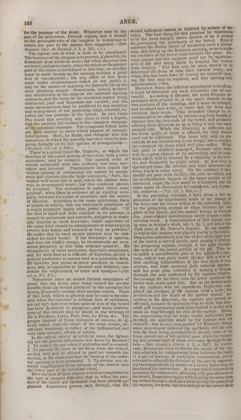 for the passage of the feces. Whatever may be the size of the protrusion, Desault argues, that it should be the invariable rule of the surgeon to endeavour to return the part by the means here suggested.—(See (Jb.uvres Our. de Desault, t. 2, p. 361, A c.) The radical cure is what is next to be considered. The business of the surgeon is to prevent, if possible, the formation of an artificial anus; but when the event lias occurred, and particularly, when the whole or the greater part of the stools is discharged in this way,'no attempt must be made to.stop up the opening without a great deal of -onriideration ; for. any effort of this kind, made under circumstances which do not mstlly it, may be the means of exposing the patient* life »the most alarming danger. Sometimes, indeed without any interference of the surgeon, the outward opening contracts, and the issue of the intestinal matter being obstructed, pain and tenesmus -are excited ; and the name consequences may be produced by any swelling and enlargement of the projecting ridge, situated .be- tween the two portions of the bowel. In two cases Puv found this swelling take place in such a degree, that the patients fell victims to the complete stoppage of the intestinal contents. The symptoms which arise are then similar to those which happen m strangu- lated hernia. Hoiti, Le Blanc, and Sabatier also cite instances, in which the patients lost their lives by gan- grene, brought on by this species of strangulation.— (Desault, vol. cit. p, 300.) ' '  > • ' There is a period (says Mr. Travers), at which the function of the lower portion of the canal, with a little assistance, maybe restored. The natural order of events connected with this reebvery has been mis- taken and inverted. Practitioners have closed the ■wound instead of conducting the matter by purga- tives and clysters into the large intestines^ ■ Now, the wound will never fail to heai, when the matter reco- vers its accustomed route; but this condition cannot be reversed. The restoration is safest when most gradual; when there is evidence of an existing sym- pathy between the repair of structure and the return of function. According to the same gentleman, there is reason to believe, that the well-timed exhibition of a single purgative might often prove effectual.  If' the food is rapid and little changed in its passage, it should be pultaceous and nutritive, and given in mode- rate quantity at short intervals; while injections of the same kind should be administered at least twice in twenty-four hours, and retained as long as possible. He states that by such means patients may be nou- rished for many weeks. If the discharge is sparing, and does not readily escape, he recommends an occa- sional purgative in less than ordinary quantity. He disapproves of other medicines, especially stimulants, and all such food as is difficult of digestion, giving e general preference to animal food in a gelatinous fonn He bestows just praise on strict attention to cleanli- ness, and, in opposition to Desault and Sabatier, con- demns the employment of tents aud sponges.—(Op. cit. p. 371.373.) ■ Numerous cases on record fttrnish abundance of proof, that the feces, after being voided for several months from tie wound produced by the operation for hernia, frequently resume their natural course. Facts of this kind, which in general may be said to be com mon when the intestine is without loss of substance, are not very rare even when more or less of the bowel has been destroyed by gangrene ;. and many illustra- tions of this remark may be found 111 the writings of De la Peyronie, Louis, Petit, Pott, Le Dran, &c. The greater number of these instances of success, as al- ready stated, were the result of the most simple, un- officious treatment, or rather of the undisturbed, and very little assisted, efforts of nature. In the radical cure of an artificial anus, the follow- ing are the general indications laid down by Desault: J To reduce the gut when it protrudes and is everted. 2 To prevent the issue of the feces from the wound, so that the/mavbe obliged to pass' on towards ihe rectum at the same.time that thc'healing of the exter- nal opening is to be promoted- 3. To obviate any in- ternal impediments to the passage of the matter into the'lower part' of the intestinal canal, How the first of these objects is to be accomplished in ANUS. answers the double object of hinder ng sucliJ protru- sion and filling up the fistulous open ng, so as tomaKe Oie co-uems Sfaj bowel tend towards the anus De- sault argues that the surgeon need not be apprenen sault ar?uesH» ^ by keeplng (he wount The first aim, he says, shoud be to the contents oHhe bowel tend towards, the anus smlt argues that the surgeon need not be appr sfve of UK tent doing harm by keeping Ihe woun from healing. ' The first aim, he says, I determine the feces to take their natural route; and when this has been done by closing the external open-, ing the tent may be removed, and this opening will spontaneously close. . However, when the internal impediment Is too great, it must be overcome ere such treatment can be suc- cessful. According to Desault, the most frequent im pediment here alluded to, is the angle formed by the two portions of the intestine, and it must be enlarged, and rendered less acute, in order that the feces may continue their route. This desirable change he re- commends to be effected by introducing long dossils of charpie into the two ends of the bowel, and gradually altering their direction so as to bring it into one same straight line. When the dilatation is sufficient, and the inner angle or ridge is effaced, the long dossils need not be continued. The linen tent, with the pie- caution of not introducing it too deeply, lest it obstruct the course of the feces itself, will then suffice. When this plan is skilfully managed, Desault says, there will be a great chance of its succeeding, and its bene' ficial effect will be denoted by a rumbling in the bow- els, and frequently by slight colics. At first wind is discharged from the rectum, and soon afterward,the feces, begin'to come away. On the contrary, if they should not pass with facility, the colic be violent, and an accumulation happen in the upper portion of the intestinal canal, the tent must be withdrawn, and the other cause of obstruction be considered, and, if possi- ble, removed— (Vol. cit. p. 365, Ac.) In the preceding columns, I have given a full ex- planation of the impediment made to the passage(of the feces into the lower orifice of the intestinal canal, by the projecting septum or ridge between the two parts of the bowel, and the matter having to traverse the annel-shaped membranous cavity in quite a semi- circular track. A representation of this septum may be seen in Scarpa's work, tab. 9, fig. 1, and also in tho sixth plate of Mr. Traver's Inquiry. In one example in which this septum was plainly visible in the wound, Dupnytren introduced into the orifice of the upper part of the bowel a curved needle,, and passing it through the projecting septum, brought it out again through the orifice of the lower porfidn of the gul. Thus ho in;luded a considerable part of the septum in a liga- ture, which was daily'made thicker with a view of first exciting inflammation in the two layers of this septum, and thus ensuring their adhesion together, and his next plan consisted in making a division through the part embraced by the ligature, whereby the passage for the feces into the lower portion of the bowel was made quite free. But as the section made by the ligature was too superficial, Dupuytren com- pleted the division of the septum with' a knife; 1™' peritonitis and the death of the patient ensued. Ac- cording to Dr. Breschet, the ligature also proved in- effectual, because its operation was so slow, that adhe- sions and cicatrization took place behind it as fast as it made Us way through the rest of the septum. Hence, the expectation that the feces would sufficiently pass .through the aperture made by the ligature was not realized ; and in one case.quoted by Breschet, though some amendment followed the operation, still the cure was far from being accomplished, as only some of, the feces passed out of the natural anus, while the remain- ing and greater part of them still came through theflfr tula.—(See Graefe'f Journ. b. % p. 300.) In anothet case, Dupuytren tried to render the layers of Ihe sep- tum adherent by compressing them between the blades cf a pair of forceps of particular construction, and af- terward he effected the division of the part by augment- ing the compression by means ofa screw traversing the handles of the instrument. In acasewhich followedtUe operation for bubonocele, attended with mortification of the ca*e of neatest difficulty, that is, when the pari- the bowel, Dupuytren heean with d,:atingtheouteropen- ctes of the bowel are thickened, has been already ex- ing withabistoury.andafterasceilainingthepositiotiof plained. Experience proves, says Desault, that the | theseptum,between thetwoeriuccsof thebowel.hein-