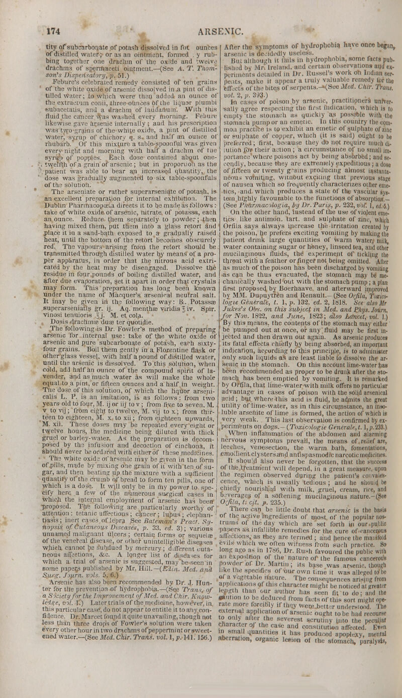 tity of subcarbonate of potash dissolved in fni ounces of distilled water; or as an ointment, formed . y rub- bing together one drachm of the oxide and '.welve drachms of spermaceti oiutment.—(See A. T. Thom- son's Dispensatory, p. 51.) Febure's celebrated remedy consisted of ten grains of the white oxide of arsenic dissolved in a pint of dis- tilled water; to which were than added an ounce of the extraetum conii, ihree ounces Of the liquor plumbi ♦iubacetatis, and a drachm of laudanum. With this fluid the cancer ^?as washed every morning. Febure likewise gave arsenic internally ; and his prescription was two grains of the white oxide, a pint of distilled water, syrup of chichory q. s.. and half an ounce of rhubarb. Of this mixture a table-spoonful was given every night and morning with hal'f a drachm of tue syrup of poppies. Each dose contained about one- . twelfth of a grain of arsenic; but in proportion as the \ patient was able to bear an increased quantity, the dose was gradually augmented to six table-spoonfuls of the solution. The arseniate or rather superarscniate of potash, is an excellent preparation for internal exhibition. The Dublin Pharmacopoeia directs it to be made as follows : take of white oxide of arsenic, nitrate, of potassa, each an ounce. Reduce, them separately to powde:-; then having mixed them, put them into a glass retort and place it in a sand-bath exposed to a gradually raised heat, until the bottom of the retort becomes obscurely red. The vapours arising from the retort should be transmitted through distilled water by means of a pro- per apparatus, in order that the nitrous acid extri- cated by the heat may be disengaged. Dissolve the residue in four pounds of boiling distilled water, and after due evaporation, set it apart in order that crystals may form. This preparation has long been known Tinder the name of Macquer's arsenical neutral salt. It may bs given in the following way: tfe. Potassa? superarseniatis gr. ij. Aq. month® viridis 5 iv. Spir. vinosi tenuioris Jj. M. el cola. Dosis drachma? duas terquotidie. The following is Dr. Fowler's method of preparing arsenic for internal use: take of the white oxide of arsenic and pure subcarbonate of potash, each sixty- four grains. Boil them gently in a Florentine flask or other glass vessel, with naif a pound of distilled water, until the arsenic is dissolved. To this solution, when cold, add half an ounce of the compound spirit of la- vender, and as much water as will make the whole equal to a pint, or fifteen ounces and a half in weight. The dose of this solution, of which the liqiior arseni- calis L. P. is an imitation, is as follows: from two years old to four, M. ij or iij to v; from five to seven. M. v to vij; from eiglit to twelve, M. vij to x; from thir- teen to eighteen, M. x, to xii; from eighteen upwards, M. xii. These doses may be repealed every eight or twelve hours, the medicine being diluted with thick gruel or barley-water. As the preparation is decom- posed by the infusion and decoction of cinchona, it Should never beordjred with either of these medicines. The white oxida of arsenic may be given in the form of pills, made by mixing one grain of it with ten of su- gar, and then beating up the mixture with a sufficient quantity of the crumb of bread to form ten pills, one of which is a dose. It wjll only be in my power to spe- J cify here a few of the numerous surgical cases in which the internal employment of arsenic has been proposed. The following are particularly worthy of j attention: tetanic affectious; cancer; lupus; elephan- tiasls; inert cases of lepra See Balcman's Pract. Sy- nopsis of Cutaneous Diseases, p. 33, ed. 3); various unnamed malignant ulcers; certain forms or sequela? of the venereal disease, or other unintelligible diseases which cannot be s'ubdued by mercury; different cuta- neous afieetions, &c. A longer list of diseases for which a trial of arsenic is suggested, may'be seen in some papers published by Mr. Hill.— (ERin. Med. and. S.urg. Jijirn. vols. 5, 6.) Arsenic has also been recommended by Dr. .1. Hun- ter for the prevention of hydrophobia.—(See Tram, of a Society for the Improvement of Med. and Chir. Know- ledge, vol. I'.) Later trials of the medicine, however, in. this particular case!, do not appear to entitle it to any con- fidence. Dr. Marcet found it quite unavailing, though not less than three drops of Fowler's solution were taken every other hour in two drachms of peppermint or sweet- ened water.—{See Med. Chir. Trans, vol. 1, p. 141. 150.) After the symptoms of hydrophobia have onne began, arsenic is decidedlv useless. But although it fails in hydrophobia, some facts pub- lished by Mn Ireland, and certain observations and ex- periments detailed in Dr. Kussel's work oh Indian ser- pents, make it appear a truly valuable remedy lor the effects of the bites of serpents.-»(See Med. Chir. 2Va/u. vol. 2, p. 393.) In cases of poison by arsenic, practitioners univer- sally agree respecting the first indication, which is to empty the stomach as quickly as possible with the stomach pump or an emetic. In this country the com- mon practice is to exhibit an emetic of sulphate of zinc or sulphate of copper, which (it is said) ought to be preferred; first, because they do not require much di- lution Xbv their action ; a circumstance of no small im. portancewhere poisons act by being absorbed; and se- condly, because they are extremely expeditious; a dose of fifteen or twenty g-ains producing almost instanta- neous vomiting, witnout expiring that previous stage of nausea which so frequently characterizes other eme- tics, and which produces a state of tile vascular ays- tern highly favourable to the functions of absorption.- (See Pnarmacohgia, by Dr. Paris, p. 232, vol. 1, e</.-5.) On the other hand, instead of the use of violent eme- tics like antimon. tart, and sulphate of zinc, whifh Orfila says always increase the irritation created by the poison, he prefers exciting vomiting by making the patient drink large quantities of warm water; milk, water containing sugar or honey, linseed tea, and other mucilaginous fluids, the! experiment of tickling the throat with a feather or finger not being omitted. After as much of the poison has been discharged by vomiting as can be thus evacuated, the stomach may be me- chanically washed out with the stomach pump; a plan first proposed by Boerhaave. and afterward improved by MM. Dupuytren and Renault.- (See Orfila, Toxico- logic Generate, I. 1, p. 132. ed. 2, 1818. See also Mr Jukes's 06s. on this subject in Med. and Phys.Journ. for Nov. 1822, and June, 1823; also Lancet, vol. 1.) By this means, the contents of the stomach may either be pumped out at once, or any fluid may be first in- jected and then drawn out again. As arsenic produces its fatal effects chiefly by being absorbed, an important indication, according to this principle, is to administer only such liquids as are least liable to dissolve the ar- senic in the stomach. On this account lime-water has been recommended as proper to be drunk after the sto- mach has been emptied by vomiting. It is remarked by Orfila, that lime-water with milk offers no particular advantage in cases of poison with the solid arsenical acid ; but where this acid is fluid, he admits the great utility of lime-water, as in this circumstance, an inso- luble arsenite of lime is formed, the action of which is very weak. This last observation is confirmed by ex- periments on dog.s.-(Toxicologie Gcncrale,t. l,p.238.) When inflammation of the abdomen and alarming nervous symptoms prevail, the means of. relief are, leeches, venesection, the warm bath, fomentations, emollient clystersand antispasmodic narcotic medicines. It should also never be forgotten, that the wtccess of the treatment will depend, in a great measure, upon the regimen observed during the patient's convales- cence, which is usually tedious ; and he sliouitj be chiefly nourished with milk, gruel, cream, nee, and bjverages of a softening mucilaginous nature.-(See Orfila, t. cit. p. 235.) There can be little doubt that arsenic is the basis of the active ingredients of most, of the popular nos- trums of the day which are'set forth in our.public papers as infallible remedies for the cure of cancetfus affections, as they are termed ; and hence the manifold evils which we often witness from such practice. 80 long ago as in 1786, Dr. Rush favoured the public with an exposition or the nature of the famous cancerous powder of Dr. Martin; its base was arsenic, though like the specifics of our own t>me it was alleged to'be of a vegetable lYature. The consequences arising from applications of this character might be noticed at greater length than our author has seen fit to do; and the asm ion to be deduced from facts of this sort might ope- rate more forcibly if thqy were bettir understood. The external application of arsenic ought to be had recourse to only after the severest scrutiny into the pecuhal character oj the case and constitution affected' Even in small quantities it has produced apoplexy, mental aberration, organic lemon of the stomach, paralysis,