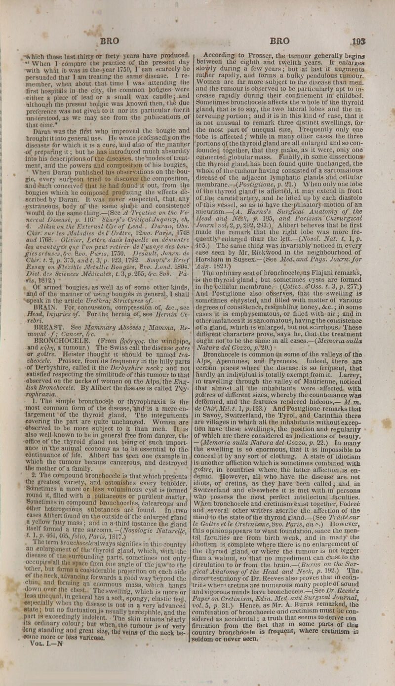 BRO ^ hich these last thirty or forty years have produced. When I compare the practice of the present day with what it was in the year 1750, I can scarcely be persuaded that I am treating the same disease. I re- member, when about that time I was attending the first hospitals in the city, the common bougies were either a piece of lead or a small wax candle; and although the present bougie was Jtnowri then, the due preference was not given to it nor its particular merit understood, as we may see from the publications of that time. Daran was the first who improved the bougie and brought it into general use. He wrote professedly on the diseases for which it is a cure, and also of the manner of preparing it; but he has introduced much absurdity Into his descriptions of the diseases, the modes of treat- ment, and the powers and composition of his bougies. When Daran published his observations on the bou- gie, every surgeon tried to discover the composition, and each conceived that he had found it out, from the bougies which he composed producing the effects de- scribed by Daran. It was never suspected, that any •extraneous body of the same shape and consistence would do the same thing.—(See A Treatise on the Ve- nereal Disease, p. 11G. Sharp's Critical Inquiry, eh. 4. Jlikm on the External Use of Lead. Daran, Obs. Chir. snr Us Maladies de V Uritre, 12»f». Paris, 1748 and 1768. Olivier, Lettre daiis laquelle on dimontre lea aoanlages que Von peat retirer de I'usagc des bou- gies crtuscs,&-c. Boo. Paris, 1750. Desault, Joarn. de Chir. t. 2, p. 375, and t. 3, p. 123, 1792. Smyth's Brief Essay on. Flexible Metallic Bougies, Soo. Lund. 1804. Diet, dis Sciences Midicales, t.'i,p. 265, $rc. 8vb. Pa- ris, 1812.) ■ Of armed bougies, as well as of some other kinds, and of the manner of using bougies in general, I shall speak in the article Urethra^ Strictures of. BRAIN. For concussion, compression of, &c, see Head, Injuries of. For the hernia of, see Hernia Ce- rebri. BREAST. See Mammary Abscess; Mamma, Re- moval ■ f; Cancer, ivc. BRONCHOCELE. (From pp6y%os, the -windpipe, and ki'i^tj, a tumour.) The Swiss call the disease gotre or goitre. Heister thought it should be named tra- cheocele. Prosser, from its frequency in the hilly parts of Derbyshire, called it the Derbyshire neck; and not satisfied respecting the similitude of this tumour to that observed on the necks of women on the Alps, the Eng- lish Bronchocele. By Alibert the disease is called Thy- rophraxia. 1. The simple bronchocele or thyrophraxia is the most common form of the disease, and is a mere en- largement of the thyroid gland. The integuments covering the part are quite unchanged. Women are observed to be more subject to it than men. It is also well known to be in general free from danger, the office of the thyroid gland not being of such import- ant!' in the animal economy as to be essential to the continuance of life. Alibert has seen one example in which the tumour became cancerous, and destroyed the mother of a family. 2. The compound bronchocele is that which presents the greatest variety, and astonishes every beholder. Sometimes a more or less voluminous cyst is formed round it, filled with a pultaceous or purulent matter. Sometimes in compound bronchoceles, calcareous and other heterogenous substances are found, in two cases Alibert found on the outside of the enlarged gland a yellow fatty mass; and in a third instance the gland itself formed a true sarcoma. -(Nosologic Naturelle M, P- 464, Kb, folio, Paris, 1817.) The term bronchocele always signifies in this country an enlargement of the thyroid gland, which, with the disease of the surrounding parts, sometimes not only occupies* all the space from one angle of the jaw to the other, but forms a considerable projection on each side of the neck, advancing forwards a good way beyond the chin, and fbmnng an enormous mass, which hangs down over the chest. The swelling, which is more or less unequal in general has a soft, spongy, elastic feel, ospecially when the disease is not in a very advanced state ; but no fluctuation is usually perceptible, and the part is exceedingly indolent. The skin retains nearly its ordinary colour; but when,the tumour js of very •long standing and great size, the veins of the neck be- come more or less varicose. Vol-I.-N . .. BRO 103 According to Prosser, the tumour generally begins between the eighth and twelfth years. It enlarges slowly during a few years; but at last it augments ratjier rapidly, and forms a bulky pendulous tumour. Women are far more subject to the disease than men. and the tumour is observed to be particularly apt to in- crease rapidly during their confinement in' childbed. Sometimes bronchocele affects the whole Of the thyroid gland, that is to say, the two lateral lobes and the in- tervening portion; and it is in this kind of case, that it is not unusual to remark three distinct swellings, for the most part of unequal size. Frequently only one lobe is affected; while in many other cases the three portions of the thyroid gland are all enlarged and so con- founded together, that they make, as it were, only one connected globular mass. Finally, in some dissections the thyroid gland.has been found quite unchanged, the whole of the tumour having consisted of a sarcomatous disease of the adjacent lymphatic glands and cellular membrane.—(Postiglione, p. 21.) When only one lobe of the thyroid gland is affected, it may extend in front of the carotid artery, and be lifted up by each diastole of this vessel, so as to have the pulsatory motion of an. aneurism.—(A. Burns's Surgical Anatomy of the Head and Neck, p. 195, and Parisian Chirurgical Journ. vol. 2, p, 292,293.) Alibert believes that he first made the remark that the right lobe was more fre- quently enlarged than the left.—(Nosol. Nat. t. l,p. 465.) The same thing was invariably noticed in every case seen by Mr. Rickwood in the neighbourhood of Horsham in Sussex.—(See Med. and Pays. Journ. for Aug. 182X) The ordinary seat of bronchocele, as Flajani remarks, is the thyroid gland; but sometimes cysts are formed 111 the cellular membrane.—{Collez. d'Oss. t. 3, p. 277.) And Postiglione also observes, that the swelling is sometimes encysted, and filled with matter of various degrees of consistence, resembling honey, &c.; in some cases it is emphysematous, or filled with air; and in other instances it is sarcomatous, having the consistence of a gland, which is enlarged, but not scirrhous. These different characters prove, says he, that the treatment ought not to be the same in all cases.—(Memoria sulla Natura del Gozzo, p. 20.) Bronchocele is common in some of the valleys of the Alps, Apennines, and Pyrenees. Indeed, there are certain places where the disease is so frequent, that hardly an individual is totally exempt from it. Larrey, in travelling through the valley of Maurienne, noticed that almost all the inhabitants were affected with goitres of different sizes, whereby the countenance was ilelbrmed, and the features rendered hideous,— M.m. de Chit, Mil. t.l,p. 123.) And Postiglione remarks that in Savoy, Switzerland, the Tyrol, and Carinthia there are villages in which all the inhabitants without excep- tion have these swellings, the position and regularity of which are there considered as indications of beauty. — (Memoria sulla Natura del Gozzo, p. 22.) In many the swelling is so enormous, that it is impossible to conceal it by any sort of clothing. A state of idiotism is another affliction which is sometimes combined with goitre, in countries where the latter affection is en- demic. However, all who have the disease are not idiots, or cretins, as they have been called; and in Switzerland and elsewhere it is met with in persons who possess the most perfect intellectual faculties. When bronchocele and cretinism exist together, Foder6 and several other writers ascribe the affection of the mind to the state of the thyroid gland.—(See Traitisur le Goitre et le Cretinisme, 8vo. Paris, an r\) However, this opinion appears to want foundation, since the men- tal faculties are from birth weak, and in many the idiotism is complete where there is no enlargement of the thyroid gland, or where the tumour is not bigger than a walnut, so that no impediment can exist to the circulation to or from the brain.—(Burns on the Sur- gical Anatomy of the Head and Neck, p. 192.) The direct testimony of Dr. Reeves also proves that in coun- tries wher cretins are numerous many people of sound and vigorous minds have bronchocele.—(See Dr. Reeve's Paper on Cretinism, Edin. Med. and Surg ical Journal, vol. 5, p 31.) Hence, as Mr. A. Burns remarked, the combination of bronchocele and cretinism must be con- sidered as accidental; a truth that seems to derive con Urination from the fact that in some parts of this country bronchocele is frequent, where cretinism is seldom or never seen.