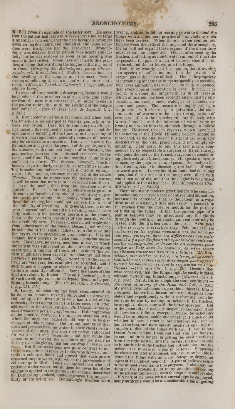 B. Bell give* an example of the latter sort. He says, that the patient had taken in a very short time so large a quantity of mercury, that the part became alarmingly swollen ina few hours, and, though all the usual reme- dies were tried, none had the least effect. Broncho- tomy was delayed till the patient was nearly suffoca- ted ; but- he was restored as soon as an opening was made in the trachea. Some have objected to thi3 prac- tice, alleging that scarifying the tongue will bring relief in time.-(Ency~'op He JHetkod.it/ue: partie Cliirur- gicale, art. Brontkotomie.) Malle's observations on the swelling of the tongue, and the most effectual means of relieving it, seem to confirm the latter senti- ment.- (Mem. de I'Acad. de Chirurgie, t. 14,-p. 408, S, c. edit, in Ump.) In cases of the preceding description, Desault would have advised the introduction of an elastic gum cathe- ter from the nose into the trachea, in prder to enable the patient to breathe, until the swelling of the tongue had subsided.—(See ihuvres Chir. de Desault, t. 2, p. 246.) , 5. Bronchotomy has been recommended when both the tonsils are so enlarged as very dangerously to im- pede respiration.1 Here the inflammatory swelling is not meant; this commonly soon suppurates, and the spontaneous bursting of the tumour, or the opening of it with a pharyngotomus, generally removes all neces- sity for so extreme a measure. But even in acute in- flammation and great en largement of the palate, tonsils, &c. attended with imminent danger of suffocation, the practice has been sometimes deemed necessary, as the cases cited from Flajani in the preceding columns are sufficient to prove. The disease, however, which I here wish particularly to specify, as sometimes render- ing bronchotomy indispensable, is a chronic enlarge- ment of the tonsils, the case mentioned in the article Tonsils. FrOm the remarks on the disease, however, it will be seen that more is to be expected from the ex- cision of the tonsils than from the operation now in question. Besides, before the glands are so large as to ttireaten suffocation, they should be cut away in pre- ference to performing bronchotomy, which might re- lieve the urgency, but could not remove the cause of the difficulty of breathing. In general, there is no ur- gent danger of suffocation till the swelling is such as not only to shut up the posterior aperture of the mouth but also the posterior openings of the nostrils, which is exceedingly rare. In cases of obstructed respiration from enlargement of the tonsils, Desault preferred 'he introduction of the elastic catheter from the nose into the larynx, to the operation of bronchotomy. It is not common for a polypus to make this operation neces- sary. Boerhaave, however, mentions a case, in which the patient was suffocated as the surgeon was going to extirpate a tumour of this kind : no doubt this pa- tient might have been saved if bronchotomy had been previously performed. Polypi growing in the larynx itself arc-very rare, but examples are recorded: and if *uch tumours happen to obstruct the glottis the pa- tients are instantly suffocated. Some instances of this kind are related by Bichat. The only mode of getting at such swellings so as to extirpate them, is by per forming bronchotomy—(See (Euvres Chir. de Desault t.%p. 254, 255.) ' 6. Lastly, bronchotomy has been recommended to be done on persons recently suffocated or drowned. Detharding is the first author who has treated of the necessity of this operation in the latter case, in a letter addressed to Schroeck, entitled De Methodo subveni- entti Submersis per Laryngot-rmiam. Haller approves ol the practice, provided the mucous secretion with which the lungs are loaded should require to be dis- charged m this manner. Detharding maintains that drowned persons have no water in their chests or air- yessels of the lungs, and that they perish suffocated for want ol air and respiration, and that while the person is under water the epiglottis applies itself so closely over the glottis, that not one drop of water can pas3. Hut these assertions are quite contrary to nu- merous experiments made by Louis, who drowned ani- mals in coloured fluids, and proved that such as are drowned inspire water with which the air-vessels and cells are quite filled. Louis also opened men who had perished under water out in them he never found the epiglottis applied to the glottis in the manner described by Detharding; indeed, anatomy proves the impossi- bility of its be*ng eo. Dothajrding's theories were wrong, and, as he did not use any power to distend tho lungs with air, his mere practice of bronchotomy must have been useless. When there is a free communica- tion between the cells of the lungs and the atmosphere, the air will not expand these organs if the inspiratory muscles can no longer act. Hence, after opening the trachea, and letting as much water run out of this tuba as possible, the pipe of a pair of bellows should be in- troduced, and the air blown into the lungs. Detharding was-right in his opinion, that drowning is a species of suffocation, and that the privation or oxygen gas is the cause of death. Hence the propriety of introducing air into the lungs as speedily as possible, whenever animation has not been so long suspended that every hope of restoration is over. Indeed, it is proper to distend ihe lungs with air in all cases in which animation has been recently suspended by suf- focation, immersion under water, or by noxious va- pours and gases. This measure is highly proper, in conjunction with electricity or galvanism; the com- munication of warmth to the body ; the application of strong volatjles to the nostrils; rubbing the body with, warm flannels; and the injection of warm wine or brandy and water into the stomach through a hollow bougie. However, tobacco clysters, which have had the sanction of the Royal Humane Society, should be reprobated, as the qualities of this plant are peculiarly destructive of the vital principle, and not simply sti- mulating. Iam sorry to find this last means com- mended by so respectable a surgeon as Baron Larrey, who joins the rest of the French surgeons in condemn- ing electricity and bronchotomy. He speaks in favour of opening the jugular vein, exposing the body to the fire, friction, &c. On dissecting the bodies of some drowned persons, Larrey found, as Louis had done long since, that the air-tubes of the lungs were filled with water insfad of air, and that the epiglottis was raised and applied to the os hyoides.—(See M^moiresde Chir Militaire, t. I, p. 83—85. There are many modern practitioners who consider bronchotomy needless in cases of suspended animation, because it is contended, that, as the patient is always destitute of sensation, a tube may easily be passed into the trachea from the nose or mouth, for the purpose of inflating the lungs. Either the curved pipe of a pair of bellows may be introduced into the glottis through the mouth, or an elastic gum catheter may be passed into the trachea from the nose.  On pent metlre ce moyen a eiicution (says Pellelan) diet leg asphixiisiou les enfans nouveatix nes, qui ne respi- reiit pas ; parceque, dans ces differens cas non settle- ment il n'y a pas d''inflammation, mats mime toute scn- sibilile est suspendue, et la canvle est commode pour souffler de Vair dans les poumons, en mime temps quelle pent causer une irritation salutaire. M. Jiau- deloque, mon celebre confrere, m'a tewoigne se servir habituellement,et avec succis de ce moyen pour appeler a la vie les nouveatix nes dont la respiration ne s'ila- blitpasS'—iCiiwique Chir. l. 1, p. 29.) Desault like- wise conceived, that the lungs might be easily inflated without performing bronchotomy.—(iEuvres Chir.t. 2, p. 339.) Mr. A. Burns adopts the same sentiment.— (Surgical Anatomy of the Head and Neck, p. 384.) My own individual opinion upon this subject is, thai if a surgeon knows that he can inflate the lungs as com- pletely and expeditiously without performing broncho- tomy, as he can by making an incision in the trachea, he is right in dispensing with the latter operation. But in the generality of cases of suspended animation (that of new-born infants excepted, where bronchotomy would be an objectionable undertaking), I much doubt whether in actual practice bronchotomy will not bo found the best and most speedy means of enabling the surgeon to distend the lungs with air. If you follow Desault's suggestion, I contend that you are likely to be some minutes longer m getting the elastic catheter from the right nostril into the larynx, than you Would be in cutting into the trachea and introducing into the incision the muzzle of a pair of bellows. Supposing > the elastic catheter introduced, will you now be able to distend the lungs with air in an adequate degree, an object of the highest moment ? A pair of bellows seems to me almost essential to this purpose. I shall say no- thing on the probability of many practitioners coming to the patient unprovided with the requisite sort of tube. If a pair of bellows with a curved pipe be employed, many surgeons would be a considerable time in getting