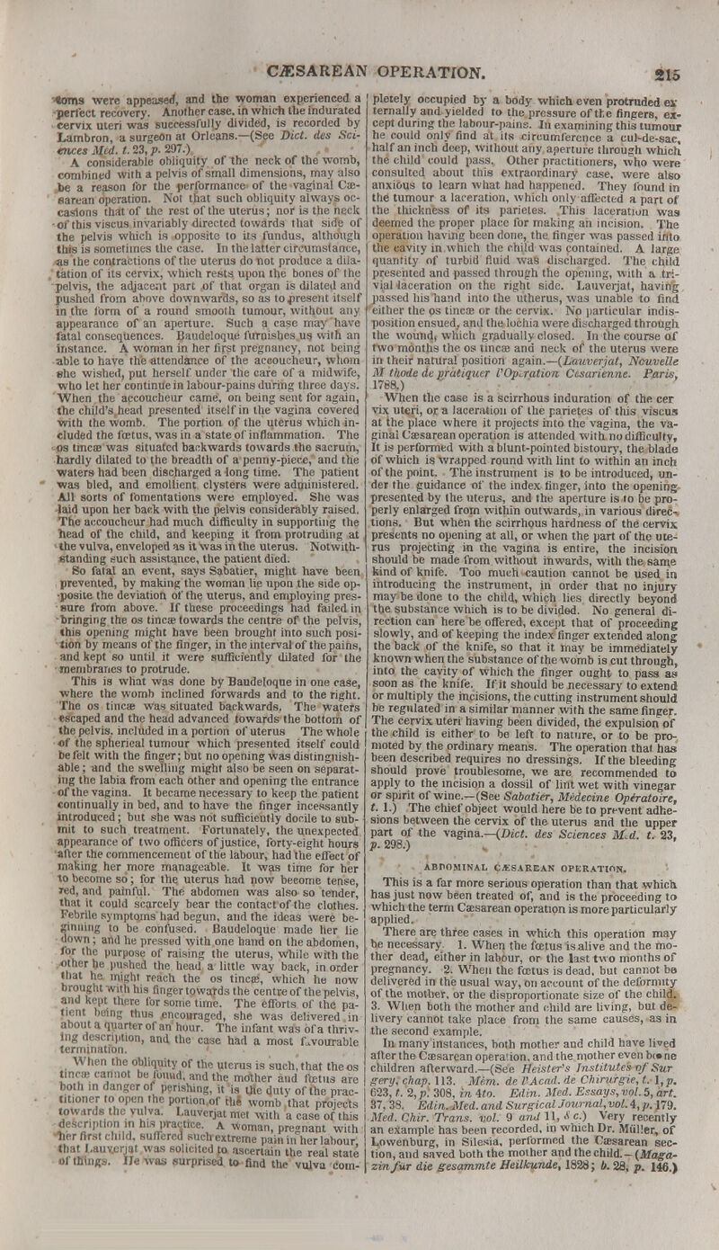 '4oms were appeased, and the woman experienced a •perfect recovery. Another case, in which the indurated cervix uteri was successfully divided, is recorded by Lambron, a surgeon at Orleans.—(See Diet, des Sci- «tuesmd.t.23,p.2Sf7.\ ,» • A considerable obliquity of the neck of the womb, combined with a pelvis of small dimensions, may also be a reason for the performance of the vaginal Ce- sarean operation. Not that such obliquity always oc- casions that of the rest of the uterus; nor is the neck •of this viscus invariably directed towards that side of the pelvis which is opposite to its fundus, although this is sometimes the case. In the latter circumstance, ■as the contractions of the uterus do not produce a dila- tation of its cervix, which rests upon the bones of the •pelvis, the adjacent part of that organ is dilated and pushed from above downwards, so as to present itself in the form of a round smooth tumour, without any appearance of an aperture. Such a case may have fatal consequences. Baudeloque furnishes us with an instance. A woman in her first pregnancy, not being able to have the attendance of the accoucheur, whom she wished, put herself under the care of a midwife, who let her continue in labour-pains during three days. When the accoucheur came, on being sent for again, the child's,head presented itself in the vagina covered with the womb. The portion of the uterus which in- cluded the foetus, was in a state of inflammation. The os tincae was situated backwards towards the sacrum, hardly dilated to (he breadth of a penny-piece, and the waters had been discharged a long time. The patient was bled, and emollient clysters were administered. All sorts of fomentations were employed. She was laid upon her back with the pelvis considerably raised. The accoucheur had much difficulty in supporting the head of the child, and keeping it from protruding at the vulva, enveloped as it was in the uterus. Notwith- standing such assistance, the patient died. So fatal an event, says Sabatier, might have been prevented, by making the woman lip upon the side op- posite the deviation of the uterus, and employing pres- • sure from above. If these proceedings had failed in -bringing the os tine* towards the centre of the pelvis, this opening might have been brought into such posi- tion by means of the finger, in the interval of the pains, and kept so until it were sufficiently dilated for the membranes to protrude. This is what was done by Baudeloque in one case, where the womb inclined forwards and to the right. The os tineas was situated backwards. The waters escaped and the head advanced towards the bottom of the pelvis, included in a portion of uterus The whole of the spherical tumour which presented itself could be felt with the finger; but no opening was distinguish- able ; and the swelling might also be seen on separat- ing the labia from each other and opening the entrance of the vagina. It became necessary to keep the patient continually in bed, and to have the finger incessantly introduced; but she was not sufficiently docile to sub- mit to such treatment. Fortunately, the unexpected appearance of two officers of justice, forty-eight hours after the commencement of the labour, had the effect of making her more manageable. It was time for her to become so; for the uterus had now become tense, Ted, and painful. The abdomen was also so tender, that it could scarcely bear the contact of the clothes. Febrile symptoms had begun, and the ideas were be- ginning to be confused. Baudeloque made her lie down; and he pressed with one hand on the abdomen, for the purpose of raising the uterus, while with the other he pushed the head a little way back, in order that he might reach the os tinea;, which he now brought with his finger towaTds the centre of the pelvis, and kept there for some time. The efforts of the pa- tient being thus encouraged, she was delivered in about a quarter of an hour. The infant was of a thriv- ing description, and the case had a most favourable termination. When the obliquity of the uterus is such, that theos tinea; cannot be found, and the mother and ftetus are both in danger of perishing, it is the duty of the prac- titioner to open the portion.of the womb ,that projects towards the vulva. Lauvcrjat met with a case of this description in his practice, a woman, pregnant with ■her first child, suffered such extreme pain in her labour that Lauv.erjat was solicited to ascertain the real state of things. He was surprised to find the vulva com- pletely occupied by a body which even protruded ex ternally and yielded to the pressure of the fingers, ex- cept during the labour-pains. In examining this tumour he could only find at its circumference a cul-de-sac, half an inch deep, without any aperture through which the child could pass. Other practitioners, who were consulted about this extraordinary case, were also anxious to learn what had happened. They found in the tumour a laceration, which only affected a part of the thickness of its parietes. This laceration was deemed the proper place for making an incision. The operation having been done, the finger was passed into the cavity in which the child was contained. A large quantity of turbid fluid was discharged. The child presented and passed through the opening, with a tri- vial laceration on the right side. Lauverjat, having passed his hand into the utherus, was unable to find either the ps tinea? or the cervix. No particular indis- position ensued, and the lochia were discharged through the woundi which gradually closed. In the course of two months the os tincae and neck of the uterus were in their natural position again.—(Lauverjat, Nouvelle M thode de pratiquer VOperation Ctsarienne. Paris, i78a) When the case is a scirrhous induration of the cer vix uteri, or a laceration of the parietes of this viscus at the place where it projects into the vagina, the va- ginal Caesarean operation is attended with no difficulty, It is performed with a blunt-pointed bistoury, the blade of which is wrapped round with lint to within an inch of the point. The instrument is to be introduced, un- der the guidance of the index finger, into the opening presented by the uterus, and the aperture is to be pro- perly enlarged from within outwards, in various direc- tions. But when the scirrhous hardness of the cervix presents no opening at all, or when the part of the ute- rus projecting in the vagina is entire, the incision should be made from without inwards, with the, same kind of knife. Too much caution cannot be used in introducing the instrument, in order that no injury may be done to the child, which lies directly beyond the substance which is to be divided. No general di- rection can here be offered, except that of proceeding slowly, and of keeping the index finger extended along the back of the knife, so that it may be immediately known when the substance of the womb is cut through, into the cavity of which the finger ought to pass as soon as the knife. If it should be necessary to extend or multiply the incisions, the cutting instrument should be regulated in a similar manner with the same finger. The cervix uteri having been divided, the expulsion of the child is either to be left to nature, or to be pro- moted by the ordinary means. The operation that, has been described requires no dressings. If the bleeding should prove troublesome, we are recommended to apply to the incision a dossil of lint wet with vinegar or spirit of wine.—(See Sabatier, Medecine Opiratoire, t. 1.) The chief object would here be to prevent adhe- sions between the cervix of the uterus and the upper part of the vagina.—(Diet, des Sciences Mtd. t. 23. p. 298.) ABDOMINAL CESAREAN OPERATION. This is a far more serious operation than that which, has just now been treated of, and is the proceeding to which the term Caesarean operation is more particularly applied. There are three cases in which this operation may be necessary. 1. When the foetus isalive and the mo- ther dead, either in labour, or the last two months of pregnancy. 2. When the fretus is dead, but cannot be delivered in the usual way, on account of the deformity of the mother, or the disproportionate size of the child. 3. When both the mother and child are living, but de- livery cannot take place from the same causes, as in the second example. In many instances, both mother and child have lived after the Caesarean operation, and the mother even b<» ne children afterward.—(See Heister's Institutes of Sur gery, chap. 113. Mem. de VAcad. de Chirurgie, l. l,p. 623, t. 2, p\ 308, in Ato. Edin. Med. Essays, vol. 5, art. 37, 38. Edin. Med. and Surgical Journal, vol. 4, p. 179. Med. Chir. Trans, vol. 9 and 11, c.) Very recently an example has been recorded, in which Dr. Miiller, of Lowenburg, in Silesia, performed the Ctesarean sec- tion, and saved both the mother and the child.-(Maga- zinfar die gesammte Heilkunde, 1828; b. 28, p. 146.)