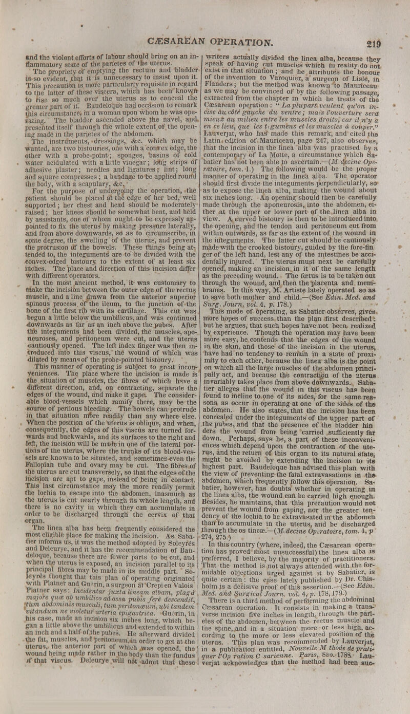 »nd lha violent efforts of labour should bring on an in- flammatory state of the parietes of the uterus. The propriety of emptying the rectum and bladder is so evident, that it is unnecessary to insist upon it. This precaution is more particularly requisite in regard to the latter of these viscera, which has been knowjrt to rise so much over' the uterus as to conceal the greater part of it'. Baudeloque had occasion to remark this circumstance, in a woman upon whom he was ope- rating. The bladder ascended above the navel, and, presented itself through the whole extent of the open- ing made in the parietes of the abdomen. The instruments, dressings, &c. which may be wanted, are two bistouries, one with a convex edge, the other with a probe-point ; sponges, basins of cold water acidulated with a Litis vinegar; long strips of adhesive plaster; needles and ligatures; lint; long and square compresses; a bandage to be applied round the body, with a scapulary, &c,' For the purpose of undergoing the operation, -the patient should be placed at the edge of her bed, well supported; her chest and head should be moderately raised; her knees Should be somewhat bent, and held by assistants, One of whom ought to be expressly ap- pointed to fix the uterus' by making pressure laterally, and from above downwards, so as to circumscribe, in some degree, the swelling of the uterus, and prevent the protrusion df the bowels. These things being at- tended to, the integuments are to be divided with the convex-edged bistoury to the extent of at least six inches. The place and direction of this incision differ with different operators. In the most ancient method, it was customary to make the incision between the outer edge of the rectus muscle, and a line drawn from the anterior superior spinous process , of the ileum, to the junction of the hone of the first rib witn its cartilage. This cut was begun a little below the umbilicus, and was continued downwards as far as an inch above the pubes. After the integuihents had been divided, the muscles, apo- neuroses, and peritoneum were «ut, and the utenis cautiously opened. The left index finger was then in- troduced into this viscus,* the wound of which was dilated by means of the probe-pointed bistoury. This manner of operating is subject to great incon- veniences. The place where the incision is made is' the situation of muscles, the fibres of which have a different direction, and, on contracting, separate the edges of the wound, and make it gape. The consider- able blood-vessels which ramify there, may be the source of perilous bleeding. The bowels can protrude in that situation rriore readily than any where else. When the position of the uterus is oblique, and when, •consequently, the edges of this visctis are turned for- wards and backwards, and its surfaces to the right and left, the incision WW be made in one of the lateral por- tions or the uterus, where the trunks of its blood-ves- sels are known to be situated, and sometimes «ven the Fallopian tube and ovary may be cut. The fibres of the uterus are cut transversely, so that the edges of the incision are apt to gape, instead of being in contact. This last circumstance may the more readily permit the lochia to escape into the abdomen, inasmuch as the uterus is cut nearly through its whole length, and there is no cavity in which they can accumulate in order to be discharged through the cervix of that organ. The linea alba has been frequently considered the most eligible place for making the incision. As Saba- tier informs us, it was the method adopted by Soleyres and Deleurye, and it has the recommendation of Bau- deloque, because there are fewer parts to be cut, and when the uterus is exposed, an incision parallel to its pnncipal fibres may be made in its middle part. So- leyres thought that this plan of operating originated with Platner and Gu^rin, a surgeon at Crepien Valois Plainer says: Incidentar juxta lineam albam, plagd majore qua: ab umbilico ad ossa pubh fori descendit, pum abdominis musculi, turn perit.on<zum,ubi tandem ' tntdndum nc vwletur arteria epigaslrica. Guirin, in his case, made an incision six inches long, which be- gan a little above the umbilicus and extended to within an inch and a half ofthe pubes. He afterward divided the fat, muscles, and peritoneum,™ order to get at the uterus, the anterior part of which .was opened, the wound being made rather in the body than the fundus if that viscus. Deleurye will n6t admit that these writers actually divided the linea alba, because they speak of having cut muscles which in reality do not exist in that situation ; and he attributes the honour of the invention to Varoquier, a surgeon of Lisle, in Flanders; but the method was known'to Manriceau as we may be convinced of by the following passage, extracted from the chapter in which he treats of the Caesarean operation:  Laplupart veulent qu'on in- cise au c&lt gauche du ventre; mais Vouverture sera mieuHc au milieu entre les muscles droits, car il n'y a en ce lieu, que les tigumens et les muscles d couper. Lauverjat, who has made this remark, and cited the Latin i edition of. Mauriceau, page 247, also observes, that the incision in the linea alba was practised by a contemporary of La Motte, a circumstance which Sa- batier has'not been able to ascertain.—(M djecine Opt- ratoire, torn. 1.) The following would be the proper manner of operating in the linea alba. The operator should first divide the integuments perpendicularly, so as to expose the linea alba, making the wound about six inches long. An opening should then be carefully made through the aponeurosis, into the abdomen, ei- ther at the upper or lower part of the linea alba in view. A curved bistoury is then to be introduced into the opening, and the tendon and peritoneum cut from within outwards, as far as the extent of the wound in. the integuments. The latter cut should' be cautiously made with the crooked bistoury, guided by the fore-fin ger of the left hand, lest any of the intestines be acci- dentally injured. The uterus must next be carefully opened, making an incision in it of the same length as the preceding wound. The foetus is to be taken out through the wound, and then the placenta and mem- branes. In this way, M. Artiste lately operated so as to save both mother and child.—(See Edin. Med. and Surg. Journ. vol. 4, p. 178.) This mode of operating, as Sabatler observes, gives, more hopes of success than the plan first described : but he argues, that such hopes have not beea realized by experience. Though the operation may have been more easy, he contends that the edges of the wound in the skin, and those of the incision in the uterus, have had no tendency to remain in a state of proxi- mity to each other, because the linea alba is,the point on which all the large muscles of the abdomen princi- pally act, and because the contraction of the uterus invariably takes place from above downwards. Saba- tier alleges that the wound in this viscus has been found to incline to one of its sides, for the same rea- sons as occur in operating at one of the sides of the abdomen. He also states, that the incision has been concealed under the integuments of the upper part of the pubes, and that the presence of the bladder bin ders the wound from being carried sufficiently far down. Perhaps, says he, a part of these inconveni- ences which depend upon the contraction of the ute- rus, and the return of this organ to its natural state, might be avoided by extending the incision to its highest part. Baudeloque has advised this plan with the view of preventing the fatal extravasations in the abdomen, which frequently follow this operation. Sa- batier, however, has doubts whether in operating in the linea alba, the wound can be carried high enough. Besides, he maintains, that this precaution would not prevent the wound from gaping, nor the greater ten- dency of the lochia to be extravasated in the abdomen than to accumulate in the uterus, and be discharged through the os tincae.—(M^decine Opaatoire, torn. 1, p 274, 275.) In this country (where, indeed, the Cesarean opera- tion has proved most unsuccessful) the linea alba is preferred, I believe, by the majority of practitioners. That the method is not always attended with the for- midable objections urged against it by Sabatier, is quite certain: the case lately published by Dr. Chis- holm is a decisive proof of this assertion.—(See Edin. Med. and Surgical Journ. vol. 4, p. 178,179.) There is a third method of performing the abdominal Cesarean operation. It consists in making a trans- verse incision five inches in length, through the pari- etes of the abdomen, between the rectus muscle and the spine, .and in a situation more or less high, ac- cording to the more or less elevated position of the uterus. Tliis plan was recommended by Lauverjat, in a publication entitled, Nouvelle M thode de pratv- quer VOp ration C sarienne. Paris, 8vo. 1783. Lau- verjat acknowledges that the method had been sue-