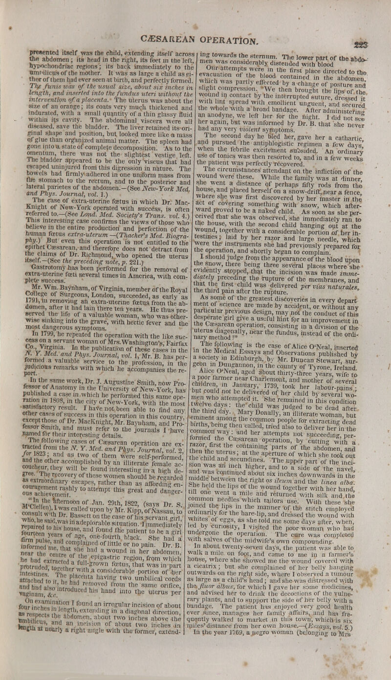 presented itself was the child, extending itself across the abdomen ; its head in the right, its feet in the left, hypochondriac regions'; its back immediately to the Timi'ilicus of the mother. It was as large a child as ei- ther of them had ever seen at birth, and perfectly formed. The funis was of the usual size, about six inches in length, and inserted into the fundus uteri without the intervention of a placenta.- The uterus was about the size of an orange; its coats very much thickened and indurated, with a small quantity of a thin glassy fluid within it,s cavity. The abdominal viscera were all diseased, save the bladder. The liver retained its ori- ginal shape and position, but looked more like a mass of glue than organized animal matter. The spleen had gone into « state of complete decomposition. As to the omentum, there was not the slightest vestige left. The bladder appeared to be the onlyViscus that had escaped uninjured from this digression in nature. The bowels had firmly adhered in one uniform mass from the stomach to the rectum, and to the posterior and lateral parietes of the abdomen.-(See New-York Med and Phys. Journal, vol. 1.) The case of extra-uterine fcetus in which Dr. Mac- Knight of New-York operated with success, is often referred to.—(See Land. Med. Society's Trans, vol. 4.) This interesting case confirms the views of those who believe in the entire production and perfection of the human foetus extra-uterum —(Tkacher's Med. Biogra- phy^ But even this operation is not entitled to the epithet Cassarean, and therefore does not detract from the claims Of Dr. Richmond, who opened the uterus itself.—(See the preceding note, p. 221.) Gastrotomy has been performed for the removal of extra-uterine foeti several times in America, with com- plete success. Mr. Wm. Baynham, of Virginia, member of the Royal College of Surgeons, London, succeeded, as early as 1791, in removing an extra-uterine fcetus from the ab- domen, after it had lain there ten years. He thus pre- served the life of a valuable woman, who was other- wise sinking into the grave, with hectic fever and the most dangerous symptoms. In 1799, he repeated the operation with the like suc- cess on a servant woman of Mrs. Washington's, Fairfax £°V V?'?12- JVhe Publication of these cases in the M Y. Med, and Phys. Journal, vol. 1, Mr. B. has per- (?,Zli3 ValUa?le 8ervice 10 ,ne Profession, in the judicious remarks with which he accompanies the re- rJltberS?me WOrk'Dr J- A«gustine Smith, now Pro- fessor of Anatomy m the University of New-York has 5Uw!^ . *™ which ne Performed this same ope- ■S^nlS08, 3 therCity of New-York, with the most satisfactory result. I have not, been able to find any «^M(C,a»fr °fr nCT Zthis °Pera'i°n in this country, °,r- M-cKnight, Mr. Baynham, and Pro- ™™,rT.?' an(i must refer 10 tne journals I have named lor their interesting details. .Jr!,e.f2Ilovvmg cases of Cesarean operation are ex- V™C esd9,fr0m <ne N- Y- Med. and Pkys^ournaCvol l, (Z Si, 38 tw,° of tnem were self-performed and the other accomplished by an illiterate female ac- coucheur, they will be found interesting in 5 de- £ cex,™;eC°Very °f U'eSe WOmen ^ be ^ded ^ura^lnf ryMSCapeS' rathcr tnan as affordi«S enJ ourasshly toattempt this great and da^- nr'ni!!,,1 e^fternoon of Jan. 29th, 1822, (says Dr S 25n«w ih DrTUedf ,Up0n„by Mr- KiPP- of Nassau, £ rewi ed to h Z £ madeP'or,able station. Immediately fourteen ve^T*' ^ fTd the patient t0 be a «M firm W } , of age' one-fourth black. She had a K£££fS andI complained oflittle or no pain Dr B n« had a wound in &?J£J£, he had extract J r, i eP'Sastr.lc reg'on, from which protruded nT^fh ful'-?rown fetus, that was in part mYest nes fS?! Wth a consid«rable portion of her attacnXi. h^T'ta ha?ng two umbilical cords and had also in.t,/'5 r,Rmoved from tne same °fee, ^ginamf &c. d h'S hand int0 the uterus Per fouMnc^in^ f°Uml U irre^ar incision of about  wtoS Si 2S,,'°XteI^nB ln adiagnal direction, 2 *e, ^omen, about two inches above the £n« ' .d 8n- ,nB10n of about two incnes in •eoglh at nearly a right angle with the former, extend- 223 tag towards the sternum. The lower part of the abdo- men was considerably distended with blood ^ evncn^oTTZ^Z Vhe flrst plaee directed 10 the evacuation of the blood contained in the abdomen which was partly effected by a change of posturTanri slight compression. -We then brought the lips of The wound in contact by the interrupted suture, dressed U with lint spread with emollient unguent, and secured the whole with a broad bandage. After administering an anodyne, we left her for the flight. I did not set her again, but was informed by Dr. B. that she never had any very violent symptoms. The second day he Bled her, gave her a cathartic and pursued the antiphlogistic regimen a few days' when the febrile excitement subsided. An ordinary use of tonics was then resorted to, and in a few weeks the patient was perfectly recovered. The circumstances attendant on the infliction of the wound were these. While the family was at dinner she went a distance of perhaps fifty rods from the house, and placed herself on a snow-drift, near a fence, where she was first discovered by her master in the act of covering something with snow, which after- ward proved to be a naked child. As soon as she per- ceived that she was observed, she immediately ran to the house, with the second child hanging out at the wound, together with a considerable portion of her in- testines; laid by her razor and large needle, which ^were the instruments she had previously prepared for the operation, and shortly began to complain I should judge from the appearance of the blood upon the snow, there being three several places where she evidently stopped, that the incision was made imme- ?w f£ P«ecedU&}he rupture of tnc membranes, and hat the first child was delivered per vias naturales, the third pain after the rupture. ' As some of the greatest discoveries in every depart merit of science are made by accident, or without any particular previous design, may noi the conduct of this desperate girl give a useful hint for an improvement in ?rean °Peratlon' consisting in a division of the na ™m«S» 7* the fUndUS'instead of tne ord^ • TIfe (?11?.wing is tDe case °f Alice O'Neal, inserted In the Medical Essays and Observations published bv IZV'j? EdinburSh' b-v Mr. Duncan SPtewart, sur- Alice f>NpffT0h' 'Vhe C0Un,y 0f Tyrone> IreIad. Alice O'Neal, aged about thirty-three years, wife to> aMwinamierTnear Chariem°t, and mother of slvlrat h„t^,^mtian,Ua,ry> 1739> t00l£ her labour-pain?- but could not be delivered of her child by several wo- men who attempted it. She remained in this condition tTee Wrd'dyaV tlnf T jUd?ed ,0 tnetnirdday. Mary Donally, an literate woman but eminent among the common people for extracting dead births, bemg then called, tried also to delive? heHn the STX^ ad hCT attempts uot succeeding per! termed the Caesarean operation, by cutting w th a thenr;hfi/Strtl,e containing P«ts of the abdolrien^and J  uterus; at the aperture of which she took out the child and secundines. The upper part of the inci- sion was an mch higher, and to a side of the navS ami was continued about six inches downwards in the ^he held the lips of the wound together with her hand, common ZT* ™th Silk fninpH ,h» ? leS W?'Ch ,aiIors use- Wi,b these she irdintriufrlips m the manner of the s.itch employed ordinarily for the hare-lip, and dressed the wound with whites of eggs, as she told me some days after, when, led by curiosity, I visited the poor woman who had undergone the operation. The cure was completed with salves of the midwife's own compounding. In about twenty-seven days, the patient was able to walk a mile on foot, and came to me in a farmer's house, where she showed me the wound covered with a cicatrix; but she complained of her belly hanging outwards on the right side, where I observed a tumour as large as a child's head; and she was distressed with the» fluor dlbus, for which I gave her some medicines, and advised her to drink the decoctions of the vulne- rary plants, and to support the side of her belly with a bandage. The patient has enjoyed very good health ever since, manages her family affairs, and has fre- quently walked to market in this town, which is six miles'distance from her own house.—(Essays, vol. 5 ) In the year 1769, a negro woman (belonging to Mrs