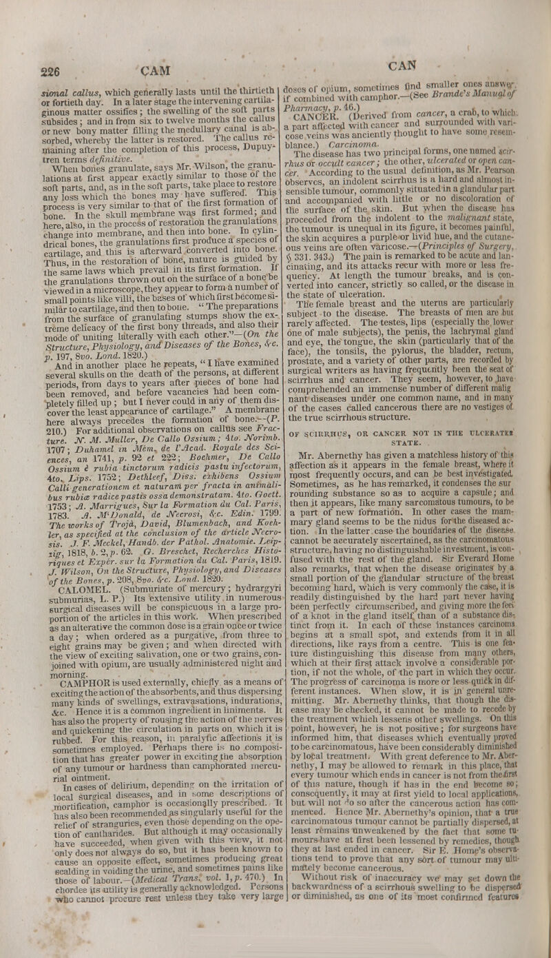 CAN sional callus, which generally lasts until the thirtieth or fortieth day. In a later stage the intervening cartila- ginous matter ossifies ; the swelling of the soil parts subsides; and in from six to twelve months the callus or new bony matter filling the medullary canal is ab- sorbed, whereby the latter is restored. The callus re- maining after the completion of this process, Dupuy- tren terms definitive. ' _ When bones granulate, says Mr. Wilson, the granu- lations at first appear exactly similar to those of the soft parts, and, as in the soft parts, take place to restore any oss which the bones may have suffered. This process is very similar to that of the first formation of bone In the skull membrane was first formed; and here also, in the process of restoration the granulations change into membrane, and then into bone. In cylin- drical bones, the granulations first produce a species of cartilage, and this is afterward converted into bone. Thus in the restoration of bone, nature is guided by the same laws which prevail in its first formation. 11 die granulations thrown out on the surface of a bone be viewed in a microscope, they appear to form a number of small points like vUli, the bases of which first become si- milar to cartilage, and then to bone.  The preparations from the surface of granulating stumps show the ex- treme delicacy of the first bony threads, and also their mode of uniting laterally with each other.-(On. the Structure, Physiology, and Diseases of the Bones, SrC. v. 197, 8vo. Lond. 1820.) And in another place he repeats,  I have examined several skulls on the death of the persons, at different periods, from days to years after pieces of bone had been removed, and before vacancies had been com- pletely filled up ; but I never could in any of them dis- cover the least appearance of cartilage. A membrane here always precedes the formation of bone.—(P. 210 ) For additional observations on callus see Frac- ture. JV. M- Miller, De Callo Ossium; ito. Jforimb. 1707 • Duhamel in Jlfem, de VAcad. Royale des Sci- ences, an 1741, p. 92 et 222; Boehmer, De Callo Ossium i rubia tinctorum radicis pastu infectorum, Mo.. Lips. 1752; Dethleef, Diss, exhibens Ossium Calli generationem et naturam per fracta in animali- bus rubia radicepastis ossademonslratam. ito. Goett. 1753; A. Marrigues, Sur la Formation du Cal. Paris, 1783.' A. M'Donald, de JYecrosi, be. Edin. 1799. The works of TrojA, David, Blumenbach, and Koch- ler, as specified at the conclusion of the article Necro- sis. ./• F. Meckel, Handb. der Pathol. Anatomic Leip- zig, 1818, 6. 2, p. 62. O. Breschct, Rechcrchcs Histo- riques et Exper. sur la Formation du Cal. Paris, 1819. J Wilson, On the Structure, Physiology, and Diseases of the Bones, p. 208, &vo. &rc. Lond. 1820. CALOMEL. (Submuriate of mercury; hydrargyri submurias, L. P.) Its extensive utility in numerous surgical diseases will be conspicuous in a large pro- portion of the articles in this work. When prescribed as an alterative the common dose is a grain once or twice a day; when ordered as a purgative, from three to eight gTains may be given ; and when directed with the view of exciting salivation, one or two grains, con- joined with opium, are usually administered night and morning. CAMPHOR is used externally, chiefly as a means of exciting the action of the absorbents, and thus dispersing many kinds of swellings, extravasations, indurations, &C Hence it is a common ingredient in liniments. It has also the property of rousing the action of the nerves and quickening the circulation in parts on which it is rubbed. For this reason, in paralytic affections it is sometimes employed. Perhaps there is no composi- tion that has greater power in exciting the absorption of any tumour or hardness than camphorated mercu- rial ointment. . . Incases of delirium, dependm? on the irritation of local surgical diseases, and in some descriptions of mortification, camphor is occasionally prescribed. It has also been recommended as singularly useful for the relief of stranguries, even those depending on the ope- tion of cantharides. But although it may occasionally have succeeded, when given with tins view, it not only does not always do so, but it has been known to cause an opposite effect, sometimes producing great scalding in voiding the urine, and sometimes pains like those of labour.-(Medical Trans, vol i,p. 470.) In chordee its utility is generally acknowledged. Persons who cannot procure rest unless they take very large doses of opium, sometimes find smaller ones ansvvti- ff combined with can.plior.-(See Brando's Manual of CANCER! (derived from cancer, a crab, to wlucb. apart affected with cancer and surrounded with vari- cose veins was anciently thought to have some resem- blance.) Carcinoma. , The disease has two principal forms, one named sar- rhus or occult cancer; the other, ulcerated or open can- cer According to the usual definition, as Mr. Pearson observes, an indolent scirrhus is a hard and almost in- sensible tumour, commonly situated in a glandular part and accompanied with little or no discoloration of the surface of the skin. But when the disease has proceeded from the indolent to the malignant state, the tumour is unequal in its figure, it becomes painful, the skin acquires a purple or livid hue, and the cutane- ous veins are often varicose— (Principles of Surgery, § 331. 343.) The pain is remarked to be acute and lan- cinating, and its attacks recur with more or less fre- quency. At length the tumour breaks, and is con- verted into cancer, strictly so called, or the disease in the state of ulceration. The female breast and the uterus are particularly subject to the disease. The breasts of men are but rarely affected. The testes, lips (especially the lower one of male subjects), the penis, the lachrymal gland and eye, the tongue, the skin (particularly that of the face), the tonsils, the pylorus, the bladder, rectum, prostate, and a variety of other parts, are recorded by surgical writers as having frequently been the seat of scirrhus and cancer. They seem, however, to .have comprehended an immense number of different malig nant diseases under one common name, and in many of the cases called cancerous there are no vestiges of the true scirrhous structure. OF SClItRHUS, OR CANCER NOT IN THE CLCERATM STATE. Mr. Abernethy has given a matchless history of this affection as it appears in the female breast, where it most frequently occurs, and can be best investigated, Sometimes, as he has remarked, it condenses the sur rounding substance so as to acquire a capsule; and then it appears, like many sarcomatous tumours, to be a part of new formation. In other cases the mam- mary gland seems to be the nidus for the diseased ac- tion. In the latter case the boundaries of the disease cannot be accurately ascertained, as the carcinomatous structure, having no distinguishable investment, is con- fused with the rest of the gland. Sir Everard Home also remarks, that when the disease originates by a small portion of the glandular structure of the breast becoming hard, which is very commonly the case, it is readily distinguished by the hard part never having been perfectlv circumscribed, and giving more the feci of a knot in the gland itself than of a substance die-, tinct from it. In each of these instances carcinoma begins at a small spot, and extends from it in all directions, like rays from a centre. This is one fea- ture distinguisliing this disease from many others, which at their first attack involve a considerable por- tion, if not the whole, of the part in which they occur. The progress of carcinoma is more or less quick in dif- ferent instances. When slow, it is in general unre- mitting. Mr. Abernethy thinks, that though the dis- ease may be checked, it cannot be made to recede by the treatment wliich lessens other swellings. On this point, however* he is not positive; for surgeons have informed him, that diseases which eventually proved to be carcinomatous, have been considerably diminished by local treatment. With great deference to Mr. Aber- nethy, I may be allowed to remark in this place, that every tumour which ends in cancer is not from thefirst of this nature, though it has in the end become so; consequently, it may at first yield to local applications, but will not >*o so after the cancerous action has com- menced. Hence Mr. Abcrnethy's opinion, that a true carcinomatous tumour cannot be partially dispersed, at least remains unweakened by the fact that some tu- mours have at first been lessened by remedies, though they at last ended in cancer. Sir E. Home's observa- tions tend to prove that any sort of tumour may ulti- mately become cancerous. Without risk of inaccuracy we may set down the backwardness of a scirrhous swelling to be disperse* or diminished, as one of its most confirmed feature*