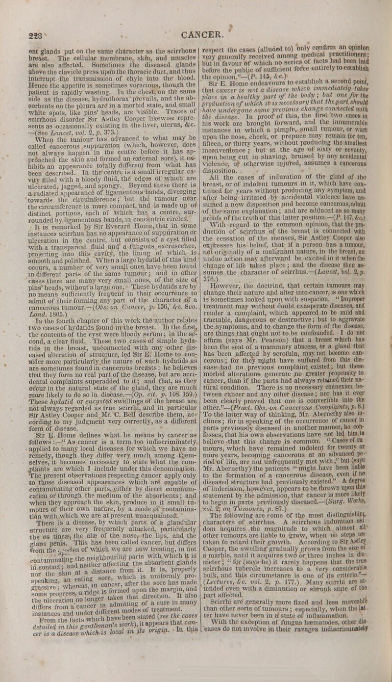ent glands put on the same character as the scirrhous I breast. The cellular membrane, skin, and muscles are also affected. Sometimes the diseased glands above the clavicle press upon the thoracic duct, and thus interrupt the transmission of chyle into the blood. Hence the appetite is sometimes voracious, though the patient is rapidly wasting. In the chest, on the same side as the disease, hydrothorax prevails, and the ab- sorbents on the pleura are in a morbid state, and small white spots, like pins' heads, are visible. Traces of scirrhous disorder Sir Astley Cooper likewise repre- sents as occasionally existing in the liver, uterus, &c. —(See Lancet, vol. 2, p. 373.) When the tumour has advanced to what may be called cancerous suppuration (which, however, does not always happen in the centre before it has ap- proached the skin and formed an external sore), it ex- hibits an appearance totally different from what has been described. In the centre is a small irregular ca- vity filled with a bloody fluid, the edges of which are ulcerated, jagged, and spongy. Beyond these there is a radiated appearance of ligamentous bands, diverging towards the circumference; but the tumour near the circumference is more compact, and is made up of distinct portions, each of which has a centre, sur- rounded by ligamentous bands, in concentric circles. It is remarked by Sir Everard Home, that in some instances scirrhus has no appearance of suppuration or ulceration in the centre, but consists of a cyst filled with a transparent fluid and a fungous excrescence, projecting into this cavity, the lining of which is smooth and polished. When a large hydatid of this kind occurs, a number of very smajl ones have been found in different parts of the same tumour; and in other cases there are many very small ones, of the size of pins' heads, without a large one. These hydatids are by no means sufficiently frequent in their occurrence to admit of their forming any part of the character of a cancerous tumour.—(fibs, on Cancer, p. 156, £c. 8uo. Lond. 1805.) In the fourth chapter of this work the author relates two cases of hydatids found in the breast. In the first, the contents of the cyst were bloody serum; in the se- cond, a clear fluid. These two cases of simple hyda- tids in the breast, unconnected with any other dis- eased alteration of structure, led Sir E. Home to con- sider more particularly the nature of such hydatids as are sometimes found in cancerous breasts: he believes that they form no real part of the disease, but are acci- dental complaints superadded to it; and that, as they occur in the natural state of the gland, they are much more likely to do so in disease.—(Op. cit. p. 108.159.) These hydatid or encysted swellings of the breast are not always regarded as true scirrhi, and in particular Sir Astley Cooper and Mr. C. Bell describe them, ac- cording to my judgment very correctly, as a different form of disease. Sir E. Home defines what he means by cancer as follows:—As cancer is a term too indiscriminately applied to many local diseases for which we have no remedy, though they differ very much among them- selves, it becomes necessary to state what the com- plaints are which I include under this denomination. The present observations respecting cancer apply only to those diseased appearances which are capable of contaminating other parts, either by direct communi- cation or through the medium of the absorbents; and when they approach the skin, produce in it small tu- mours of their own nature, by a mode of contamina- tion with which we are at present unacquainted. There is a disease, by which parts of a glandular structure are very frequently attacked, particularly the os tincae, the alae of the nose, the lips, and the ■lans penis. This has been called cancer, but differs from tb« ■-,--wites of which we are now treating, in not rnntaminathis the neighbouring parts with which it is in confer and neither affecting the absorbent glands nor the s'kin at a distance from it. It is, properly ! l »„ eatm* sore, which is uniformly pro- speaking, ^ eatm so , ^ ^ ^ ^ gressive; whereas in ca ^ margin,and some progress, a ridge is. i ,. h it also respect the cases (alluded to) only confirm an opinion very generally received among medical practitioners; but in favour of which no series of facts had been laid before the public of sufficient force entirely to establish the opinion.—(P. 145, 4 c) ... Sir E. Home endeavours to establish a second point, that cancer is not a disease which immediately takes place in a healthy part of the body; but one for the production of which it isnecessary that thepart should have undergone some previous change connected with the disease. In proof of this, the first two cases in his work are brought forward, and the innumerable instances in which a pimple, small tumour, or wart upon the nose, cheek, or prepuce may remain for ten, fifteen, or thirty years, without producing the smallest inconvenience ; but at the age of sixty or seventy, upon being cut in shaving, bruised by any accidental violence, or otherwise injured, assumes a cancerous disposition. All the cases of induration of the gland of the breast, or of indolent tumours in it, which have con- tinued for years without producing any symptom, and after being irritated by accidental violence have as- sumed a new disposition and become cancerous, admit of the same explanation; and are adduced as so many proofs of the truth of this latter position.—(P. 147, <S-c) With regard to the common opinion, that the pro- duction of scirrhus of the breast is connected with the cessation of the menses, Sir Astley Cooper also expresses his belief, that if a person has a tumour, not originally of a malignant nature, in the breast, an undue action may afterward be excited in it when the change of life takes place ; and the disease then as- sumes the character of scirrhus.—(Lancet, vol. 2, p. 376.) However, the doctrine', that certain tumours may change their nature and alter into cancer, is one which is sometimes looked upon with suspicion.  Improper treatment may without doubt exasperate diseases, and render a complaint, which appeared to be mild and tractable, dangerous or destructive; but to aggravate the symptoms, and to change the form of the disease, are things that ought not to be confounded. I do not affirm (says Mr. Pearson) that a breast which has been the seat of a mammary abscess, Or a gland that has been affected by scrofula, may not become can- cerous ; for they rnight have suffered from this dis- ease had no previous complaint existed; but these morbid alterations generate no greater propensity to cancer, than if the parts had always retained their na- tural condition. There is no necessary connexion be- tween cancer and any other disease; nor has it ever been clearly proved that one is convertible into the other.—(Pract. Obs. on Cancerous Complaints, p. 8.) To the latter way of thinking. Mr. Abernethy also in- clines ; for in speaking of the occurrence of cancer in parts previously diseased in another manner, he con- fesses, that his own observations have not led bim U believe that this change is common. Casesof tu mours, which have remained indolent for twenty or more years, becoming cancerous at an advanced pe- riod of life, are not unfrequently met with * but (sayu Mr. Abernethy) the patients  might have been habl* to the formation of a cancerous disease, even if no diseased structure had previously existed. A degree of indecision, however, appears to be thrown upon this statement by the admission, that cancer is more likely to begin in parts previously diseased.—(Surg. Works, vol. 2, on Tumours, p. 87.) The following are romc of the most distinguishint characters of scirrhus. A scirrhous induration sel dom acquires the magnitude to which almost all other tumours are liable to grow, when no steps an laken to retard their growth. According to Sir Astley Cooper, the swelling' gradually grows from the size of a marble, until it acquires two or three inches in dia- meter;  for (says he) it rarely happens that the true scirrhous tubercle increases to a very considerable bulk, and this circumstance is one of its criteria.-' (Lectures, &c. vol. 2, p. 177.) Many scirrhi are at- tended even with a diminution or shrunk state of the part affected. Scirrhi are generally more fixed and less moveable than other sorts of tumours ; especially, when the lal ter have never been in a state of inflammation. With the exception of fungns haematodes, other did eases do not involve iu their ravages iitdiscriinmaMly