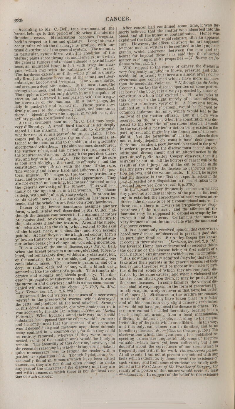 According to Mr. C. Bell, true carcinoma of the breast belongs to that period of life when the uterine functions cease. Menstruation becomes irregular, both in respect to time and quantity. Long intervals occur, after which the discharge is profuse, with un- usual disturbance of the general system. The mamma, in particular, sympathizes with the condition of the uterus: pains shoot through it and it swells: and wnen the general fulness and tension subside, a partial hard- ness, an indurated lump, is left, with irregular mar- gins, which mix with the substance of the breast. The hardness extends until the whole gland is unusu- ally firm, the disease becoming at the same time: tuber- culated, or knobby and irregular The veins enlarge and assume a deep blue colour. In the mean time the strength declines, and the patient becomes emaciated The mpple is now not only drawn m and incapable of erection but retracted in comparison with the irregu- laTcCvexity of the mamma. In a later stage, the J£n °s puckered and tucked in. These parts now firmly adhere to the subjacent mass, and sometimes there is bleeding from the nipple, in which case, the axillary glands are affected early. A true carcinoma, continues Mr. C. Bell, may begin, verv differently. A small hard tumour is felt deeply seated in the mamma. It is difficult to distinguish whether or not it is a part of the proper gland. It be- comes painful, approaches the surface becomes at- tached to the mamma and to the skin, and is gradually incorporated with them. The skin becomes discoloured the surface moist, and the patient is apprehensive of the occurrence of a sore. At length the part does ulcer- ate, and begins to discharge. The bottom of the sore is foul and sloughy; the smell is offensive; and the constitution sympathizes with the state of the sore. The whole gland is now hard, and adherent to the pec- toral muscle. The edges of the sore are particularly hard, and present a dark red, glazed appearance. They are not everted and curling, but rather depressed under the general convexity of the tumour. This will cer- tainly be the appearance in a fat woman. The chasm is deep, with solid, abrupt, sharp edges. In proportion as its depth increases, the surrounding hardness ex- tends, and the whole breast feels of a stony hardness. Cancer of the breast sometimes assumes another form, which is also well described by Mr. C. Bell: al- though the disease commences in the mamma, it rather propagates itself by extending its peculiar structure to the cutaneous glandular texture. Around the nipple, tubercles are felt in the skin, which extend to the skin of the breast, neck, and shoulders, and soon become painful. At first they assume a high red colour; then a yellowish transparency in the centre. They do not sup- purate and break ; but change into corroding ulceration. It is a form of the same disease, says Mr. C. Bell, when the breast presents a tumour, elevated, tubercu- lated, and remarkably firm, without any elasticity, but, on the contrary, fixed to the side, and presenting one consolidated mass. The surface is granular, and of a deep or rather dark red colour, with a bluish cast, somewhat like the colour of a peach. This tumour ul- cerates and sloughs, and bleeds profusely. The dis- ease is propagated by tubercles under the skin towards the sternum and clavicles; and it is a case soon accom- panied with effusion in the chest.—(C. Bell, in Med. Chir. Trans, vol. 12, p. 216.220.) By some of the old writers the causes of cancer were -eferred t0 the presence of worms, which destroyed the parts, and produced all the local mischief. Strange as this doctrine may appear, one very analogous to it was adopted by the late Dr. Adams.—(Obs. on Morbid Poisons) When hydatids found their way into a solid substance he supposed that the effect would be cancer; and he conjectured that the success of an operation would depend in a great measure upon these animals Deine confined in a common cyst, for then they could oe entirely removed; whereas if they were uncon- nected some of the smaller ones would be likely to remain The absurdity of this doctrine, however and the eccentric reasoning by which it is supported, make it quite unnecessary here to fatigue the reader wuh a particular explanation of it. Though hydatids are oc- casionally found in tumours -which have been called cancerous, they are not found often enough to make any part of the character of the disease; and they are met with in cases in which there is not the least ves- tige of such disorder After cancer uau coniwiuuu — --- meAriv S that the ^^X^a^^ blood and all the humours contaminated. Jicnce was rtaSn d the fatal and rapid relapses after an apparen re However, the effects of absorption are supposed by more modern writers to be confined to the lymphatic 11 which intervene between he sore and the heart; for beyond these it is said that the absorbed matter is changed in its properttes.-t-/. Burns on In- flammation, vol. 2.) With respect to the causes of cancer, the disease is very frequently imputed to blows, pressure, and other accidental injuries; but there are almost alwayirother circumstances concerned which have more influence than the accidental violence.  Although (as Sir Astlcy Cooper remarks) the disease operates on some particu- lar part of the body, it is always preceded by a state of constitution which has excited it. He who looks at this disease in the light merely of a local affection, takes but a narrow view of it. A blow or a bruise, inflicted on a healthy person, would be followed by common inflammation only, wliich would lead to the removal of the matter effused. But if a blow were received on the breast when the constitution was dis- posed to the formation of scirrhous tubercle, it would be the cause of a particular action being excited in the part injured, and might lay the foundation of this com- plaint. Yet the formation of scirrhous tubercle does not entirely depend on constitutional derangement; there must be also a peculiar action excited in the part. In order to prove that the disease must depend on con- stitutional derangement and an altered action in the part unitedly, Sir Astley Cooper observes, that if a scirrhus be cut into, all the horrors of cancer will be the result of the injury; but if the cut be made in the healthy parts around the disease no cancerous ulcera- tion follows, and the wound heals. In short, he argues that the disease is the effect of a specific action in the part,' preceded by a disposition in the constitution to its production.—(See Lancet, vol. 2,j). 378.) In thVhreast cancer frequently commences without any previous accidental injury of the part; a fact tend- ing to establish the correctness of such writers as re- present the disease to be of a constitutional nature. In these cases there is always an irregularity or disap- pearance of the menses; and the affection of the mamma may be supposed to depend on sympathy be- tween it and the uterus. Certain it is, that cancer is very frequent about the time of life when the menstrual discharge ceases. It is a commonly received opinion, that cancer is an hereditary disease, or observed to prevail a good deal in particular families. Sir Astley Cooper has known it occur in three sisters.—'Lectures, &-c. vol. 2, p. 180.) Sir Everard Home has endeavoured to reconcile this to the doctrine of the disease being at first entirely of a local nature ; circumstances which seem incompatible:  It is now universally admitted (says he) that children take after their parents in the general structure of their bodies, and therefore will be more or less liable to have the different solids of which they are composed, dis- turbed by the same causes ; and when a violence of any kind is committed upon them, it may be productive ot the same diseases. In some families, the venereal dis- ease shall always appear in the form of gonorrhoea [;]; in others again, rarely or never in that form; but in that of chancre [?]. Strictures in the urethra are common in some families : they have taken place in a father and all his sons from very slight causes ; snch indeed as would not have produced the disease in others. Yet stricture cannot be called hereditary, because it is a local complaint, arising from a local inflammation, differing in different people, according to the natural irritability of the parts which are affected. In this way, and this only, can cancer run in families', and be an hereditary disease, &c—(Obs. on Cancer, p. 150.) The observations which this gentleman has published re- specting cancer are unquestionably some of the most valuable which have yet been collected; but 1 am doubtful about the correctness of one term which is frequently met with in his work, viz. cancerous poison. At all events, I am not at present acquainted with any facts which satisfactorily demonstrate the existence of such virus; and from some circumstances briefly men- tioned in the First Lines of the Practice of Surgery, the reality of a poison of this nature would seem at least oiiustionable. In support of the belief in the existenc*