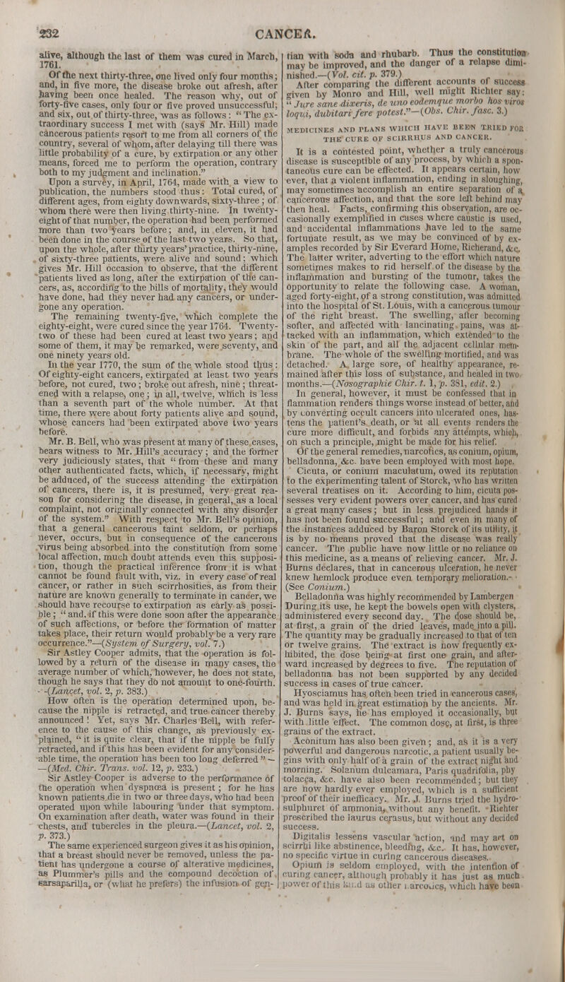 alive, although the last of them was cured in March, 1761. Of the next thirty-three, one lived only four months; and, in five more, the disease broke out afresh, after having been once healed. The reason why, out of forty-five cases, only four or five proved unsuccessful, and six, out of thirty-three, was as follows:  The ex- traordinary success I met with (says Mr. Hill) made cancerous patients resort to me from all corners of the country, several of whom, after delaying till there was little probability of a cure, by extirpation or any other means, forced me to perform the operation, contrary both to my judgment and inclination. Upon a survey, in April, 1764, made with a view to publication, the numbers stood thus: Total cured, of different ages, from eighty downwards, sixty-three; of whom there were then living thirty-nine. In twenty- eight of that number, the operation had been performed more than two years before; and, in eleven, it had been done in the course of the last two years. So that, upon the whole, after thirty years' practice, thirty-nine, of sixty-three patients, were alive and sound: which gives Mr. Hill occasion to observe, that the different 'patients lived as long, after the extirpation of the can- cers, as, according to the hills of mortality, they would have done, had they never had any cancers, or under- gone any operation. The remaining twenty-five, which complete the eighty-eight, were cured since the year 1764. Twenty- two of these had been cured at least two years; and some of them, it may be remarked, were seventy, and one ninety years old. In the year 1770, the sum of the whole stood thus : Of eighty-eight cancers, extirpated at least two years before, not cured, two; broke out afresh, nine ; threat- ened with a relapse, one; in all, twelve, which is less than a seventh part of the whole number. At that time, there were about forty patients alive and sound, whose cancers had been extirpated above two years before. Mr. B. Bell, who was present at many of these cases, bears witness to Mr. Hill's accuracy; and the former very judiciously states, that  from these and many other authenticated facts, which, if necessary, might he adduced, of the success attending the extirpation of cancers, there is, it is presumed, very great rea- son for considering the disease, in general, as a local complaint, not originally connected with any disorder of the system. With respect to Mr. Bell's opinion, that a general cancerous taint seldom, or perhaps never, occurs, but in consequence of the cancerous virus being absorbed into the constitution from some local affection, much doubt attends even this supposi- tion, though the practical inference from it is what cannot be found fault with, viz. in every case of real cancer, or rather in such scirrhosities, as from their nature are known generally to terminate in cancer, we should have recourse to extirpation as early aS possi- ble ; ;l and,if this were done soon after the appearance of such affections, or before the formation of matter takes place, their return would probably be a very rare occurrence.—{System of Surgery, vol. 7.) Sir Astley Cooper admits, that the operation is fol- lowed by a return of the disease in many cases, the average number of which, however, he does not state, though he says that they do not amount to one-fourth. - -{Lancet, vol. 2, p. 383.) How often is the operation determined upon, be- cause the nipple is retracted, and true cancer thereby announced ! Yet, says Mr. Charles Bell, with refer- ence to the cause of this change, as previously ex- plained,  it is quite clear, that if the nipple be fully retracted, and if this has been evident for any consider- able time, the operation has been too long deferred  — —{Med. Chir. Trans, vol. 12, p. 233.) Sir Astley Cooper is adverse to the performance of the operation when dyspncea is present; for he has known patients.die in two or three days, who had been operated upon while labouring Under that symptom. On examination after death, water was found in their chests, and tubercles in the pleura.—{Lancet, vol. 2, p. 373.) The same experienced surgeon gives it as his opinion, that a breast should never be removed, unless the pa- tient has undergone a course of alterative medicines, as Plummer's pills and the compound decoction of. sarsaparilla, or (what he prefers) the infusioiv of gen- tian with soda and rhubarb. Thus the constitution may be improved, and the danger of a relapse dimt- nished.-(Vo/. cit. p. 379.) After comparing the different accounts of success ■riven by Monro and Hill, well might Richter say:  Jure sane dixeris, de uno codemque morbo hos viros loqui, dubitarifere potest.-{Obs. Chir.fasc. 3.) MEDICINES AND PLANS WHICH HAVE BEE44 TRIED FOR THE CURE OF SCIRRHUS AND CANCER. It is a contested point, whether a truly cancerous disease is susceptible of any process, by which a spon- taneous cure can be effected. It appears certain, how ever, that a violent inflammation, ending in sloughing, may sometimes accomplish an entire separation of a cancerous affection, and that the sore left behind may then heal. Facts, confirming this observation, are oc- casionally exemplified in cases where caustic is used, and accidental inflammations have led to the same fortunate result, as we may be convinced of by ex- amples recorded by Sir Everard Home, Richerand, &c The latter writer, adverting to the effort which nature sometimes makes to rid herself of the disease by the inflammation and bursting of the tumour, takes the opportunity to relate the following case. A woman, aged forty-eight, of a strong constitution, was admitted into the hospital of St. Louis, with a cancerous tumour of the right breast. The swelling, after becoming softer, and affected with lancinating.pains, was at- tacked with an inflammation, which extended'to the skin of the part, and all the adjacent cellular mem- brane. The whole of the swelling mortified, and was detached. A. large sore, of healthy appearance, re- mained alter this loss of substance, and healed in two months.—{Nosographie Chir. t. 1, p. 381, edit. 2.) In general, however, it must be confessed that in flammation renders things worse instead of better, and by converting occult cancers into ulcerated ones, has- tens the patient's death, or at all events renders the cure more difficult, and forbids any attempts, which, on such a principle, might be made for his relief. Of the general remedies, narcotics, as conium, opium, belladonna, &c. have been employed with most hope. Cicuta, or conium maculatum, owed its reputation to the experimenting talent of Storck, who has written several treatises on it. According to him, cicuta pos- sesses very evident powers over cancer, and has cured a great many cases; but in less prejudiced hands it has not been found successful; and even in many of the instances adduced by Baron Storck of its utility, it is by no means proved that the disease was really cancer. The public have now little or no reliance on this medicine, as a means of relieving cancer. Mr. J. Burns declares, that in cancerous ulceration, he never knew hemlock produce even temporary melioration.- • (See Conium.) Belladonna was highly recommended by Lambergen During its use, he kept the bowels open with clysters, administered every second day. The dose should be, at first, a grain of the dried leaves, madejnto a pill. The quantity may be gradually increased to that often or twelve grains. The extract is now frequently ex- hibited, the dose being- at first one grain, and after- ward increased by degrees to five. The reputation of belladonna has not been supported by any decided success in cases of true cancer. Hyosciamus has often been tried in cancerous cases, and was held in great estimation by the ancients. Mr. J. Burns says, he has employed it occasionally, but with little effect. The common dose, at first, is three grains of the extract. Aconitum has also been given ; and, as it is a very powerful and dangerous narcotic, a patient usually be- gins with only half of a grain of the extract night and morning. Solarium dulcamara, Paris quadrifolia, phy tolacca, <fcc. have also been recommended; but they are now hardly ever employed, which is a su/licient proof of their inefficacy. Mr. ,1. Burns tried the hydro- sulphuret of ammonia, without any benefit. - Richter prescribed the laurus cej-asus, but without any decided success. Digitalis lessens vascular action, and may art on scirrbi like abstinence, bleeding, «fcc. It has, however, no specific virtue in curing cancerous diseases. Opium is seldom employed, with the intention of curing cancer, although probably it has just as much power of this kn.d as other i arcoucs, which have been